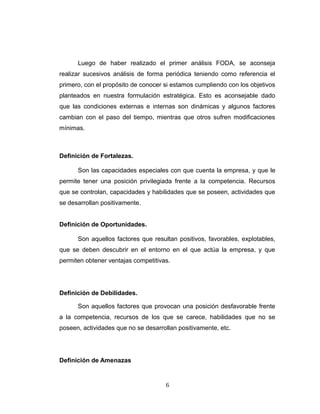 Luego de haber realizado el primer análisis FODA, se aconseja
realizar sucesivos análisis de forma periódica teniendo como referencia el
primero, con el propósito de conocer si estamos cumpliendo con los objetivos
planteados en nuestra formulación estratégica. Esto es aconsejable dado
que las condiciones externas e internas son dinámicas y algunos factores
cambian con el paso del tiempo, mientras que otros sufren modificaciones
mínimas.
Definición de Fortalezas.
Son las capacidades especiales con que cuenta la empresa, y que le
permite tener una posición privilegiada frente a la competencia. Recursos
que se controlan, capacidades y habilidades que se poseen, actividades que
se desarrollan positivamente.
Definición de Oportunidades.
Son aquellos factores que resultan positivos, favorables, explotables,
que se deben descubrir en el entorno en el que actúa la empresa, y que
permiten obtener ventajas competitivas.
Definición de Debilidades.
Son aquellos factores que provocan una posición desfavorable frente
a la competencia, recursos de los que se carece, habilidades que no se
poseen, actividades que no se desarrollan positivamente, etc.
Definición de Amenazas
6
 