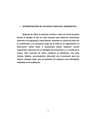 • SISTEMATIZACIÓN DE LOS RESULTADOS DEL DIAGNÒSTICO.
Después de ubicar la empresa, se llevo a cabo una serie de pasos
donde se plantea la cita en cuya empresa para observar situaciones
adversas a la seguridad y salud laborar, tomando en cuenta las leyes de
la constitución y la Lopcymat, luego de la visita en la organización se
observaron varias áreas y situaciones donde requieren mucha
supervisión, ejecución de un delegado de prevención y un comité de la
misma. Para solución de dicho problema se plantearon una serie
charlas, talleres, conversatorios, discusión con el personal, para así
aclarar cualquier duda que se presente con respecto a las actividades
realizadas en la institución.
8
 