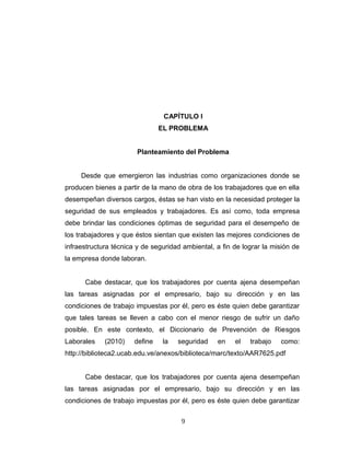 CAPÍTULO I
EL PROBLEMA
Planteamiento del Problema
Desde que emergieron las industrias como organizaciones donde se
producen bienes a partir de la mano de obra de los trabajadores que en ella
desempeñan diversos cargos, éstas se han visto en la necesidad proteger la
seguridad de sus empleados y trabajadores. Es así como, toda empresa
debe brindar las condiciones óptimas de seguridad para el desempeño de
los trabajadores y que éstos sientan que existen las mejores condiciones de
infraestructura técnica y de seguridad ambiental, a fin de lograr la misión de
la empresa donde laboran.
Cabe destacar, que los trabajadores por cuenta ajena desempeñan
las tareas asignadas por el empresario, bajo su dirección y en las
condiciones de trabajo impuestas por él, pero es éste quien debe garantizar
que tales tareas se lleven a cabo con el menor riesgo de sufrir un daño
posible. En este contexto, el Diccionario de Prevención de Riesgos
Laborales (2010) define la seguridad en el trabajo como:
http://biblioteca2.ucab.edu.ve/anexos/biblioteca/marc/texto/AAR7625.pdf
Cabe destacar, que los trabajadores por cuenta ajena desempeñan
las tareas asignadas por el empresario, bajo su dirección y en las
condiciones de trabajo impuestas por él, pero es éste quien debe garantizar
9
 