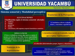 ALUCINACIONES
Clasificación según el sistema sensorial afectado:
 auditivas
 visuales
 gustativas
 táctiles
 cenestésicas y del esquema corporal cinestésicas o motrices
TIPOS CLINICOS
1.Vera o verdaderas (surge algo nuevo, se pone el
acento en el hecho de percibir, tienen espacialidad,
contenido ominoso o numinoso, no se desgastan en
el tiempo y tienen certeza apodíctica).
2.Catatímicas (afecto exaltado,
temor y reacciones vegetativas).
4.Culturales (determinados grupos, lugares y situaciones).
PSEUDOALUCINACIONES
Fenómenos extraños para el paciente que se im- ponen y surgen
misteriosamente en la mente y corresponden a “percepciones “ internas,
imagi- narias y subjetivas.
 
