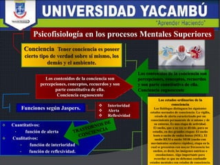 Psicofisiología en los procesos Mentales Superiores
Los contenidos de la conciencia son
percepciones, conceptos, recuerdos
y son parte constitutiva de ella.
Conciencia cognoscente
Los contenidos de la conciencia son
percepciones, conceptos, recuerdos y son
parte constitutiva de ella.
Conciencia cognoscente
 Interioridad
 Alerta
 Reflexividad
Funciones según Jaspers.
 Cuantitativos:
• función de alerta
 Cualitativos:
• función de interioridad
• función de reflexividad.
 