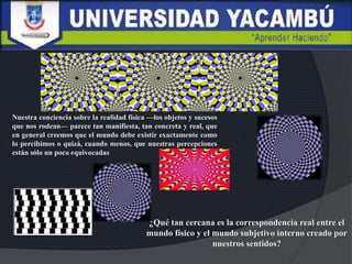 Nuestra conciencia sobre la realidad física —los objetos y sucesos
que nos rodean— parece tan manifiesta, tan concreta y real, que
en general creemos que el mundo debe existir exactamente como
lo percibimos o quizá, cuando menos, que nuestras percepciones
están sólo un poco equivocadas
¿Qué tan cercana es la correspondencia real entre el
mundo físico y el mundo subjetivo interno creado por
nuestros sentidos?
 