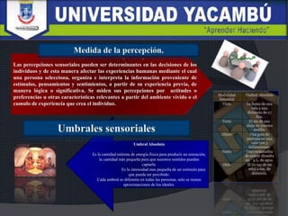 Las percepciones sensoriales pueden ser determinantes en las decisiones de los
individuos y de esta manera afectar las experiencias humanas mediante el cual
una persona selecciona, organiza e interpreta la información proveniente de
estímulos, pensamientos y sentimientos, a partir de su experiencia previa, de
manera lógica o significativa. Se miden sus percepciones por actitudes o
preferencias u otras características relevantes a partir del ambiente vivido o el
cumulo de experiencia que crea el individuo.
Umbral Absoluto
Es la cantidad mínima de energía física para producir un sensación,
la cantidad más pequeña para que nuestros sentidos puedan
captarla.
Es la intensidad mas pequeña de un estimulo para
que pueda ser percibido.
Cada umbral es diferente en todas las personas, solo se tienen
aproximaciones de los ideales.
 