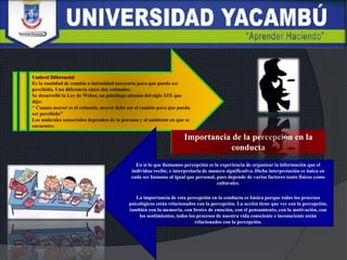 En si lo que llamamos percepción es la experiencia de organizar la información que el
individuo recibe, e interpretarla de manera significativa. Dicha interpretación es única en
cada ser humano al igual que personal, pues depende de varios factores tanto físicos como
culturales.
La importancia de esta percepción en la conducta es básica porque todos los procesos
psicológicos están relacionados con la percepción. La acción tiene que ver con la percepción,
también con la memoria, con brotes de emoción, con el pensamiento, con la motivación, con
los sentimientos, todos los procesos de nuestra vida consciente e inconsciente están
relacionados con la percepción.
Importancia de la percepción en la
conducta
 