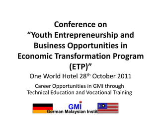 Conference on
  “Youth Entrepreneurship and
    Business Opportunities in
Economic Transformation Program
             (ETP)”
   One World Hotel 28th October 2011
     Career Opportunities in GMI through
  Technical Education and Vocational Training

                   GMI
          German Malaysian Institute
 