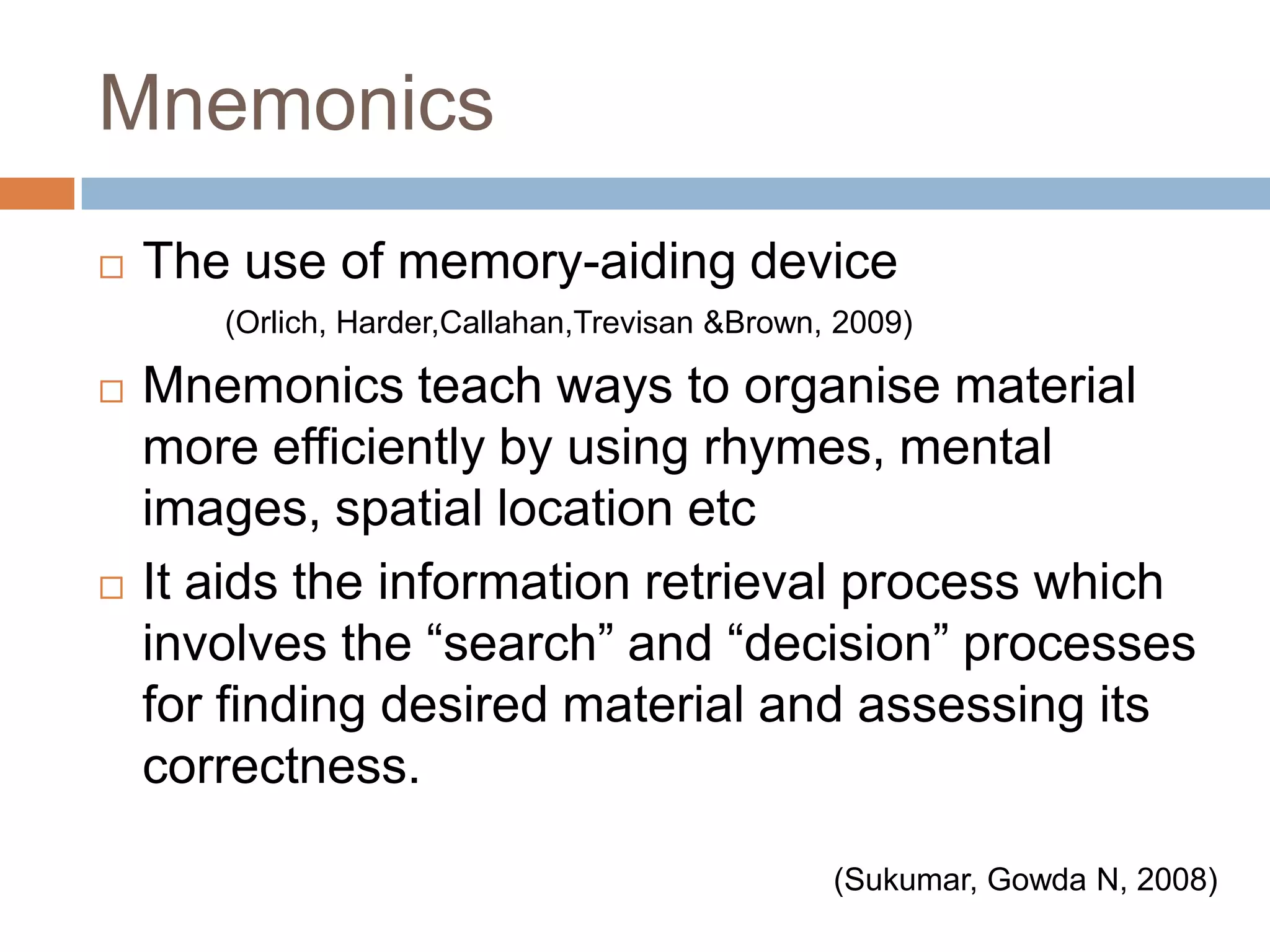MnemonicsThe use of memory-aiding device 		(Orlich, Harder,Callahan,Trevisan &Brown, 2009)Mnemonics teach ways to organise material more efficiently by using rhymes, mental images, spatial location etcIt aids the information retrieval process which involves the “search” and “decision” processes for finding desired material and assessing its correctness.(Sukumar, Gowda N, 2008)