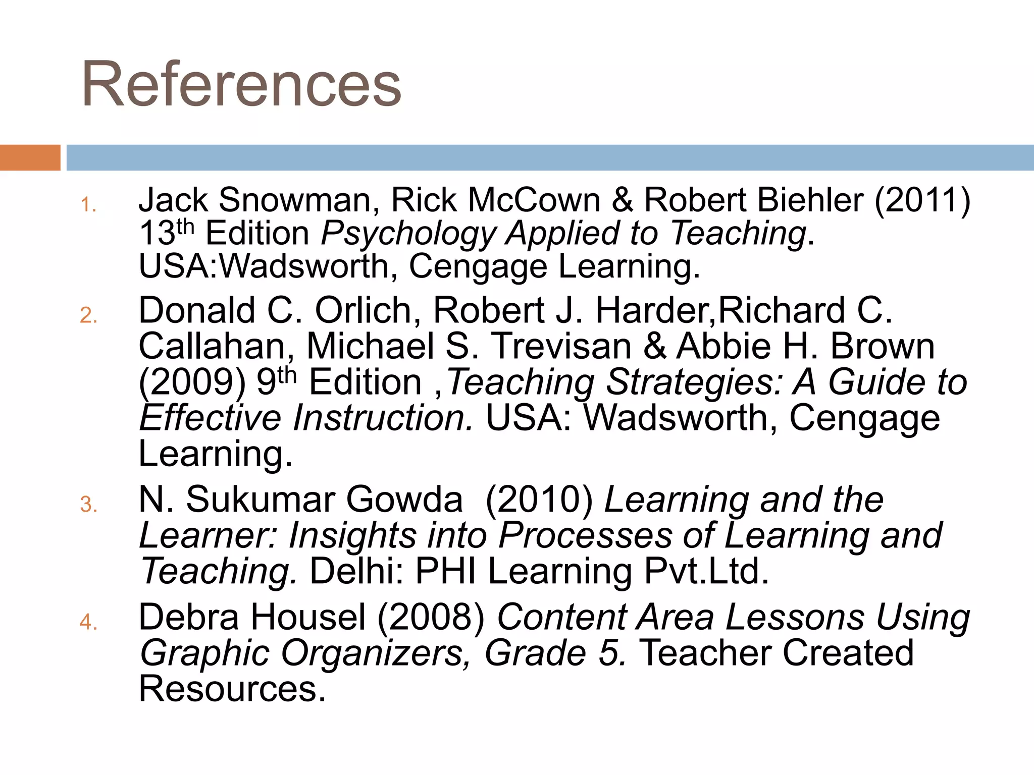 ReferencesJack Snowman, Rick McCown & Robert Biehler (2011) 13th Edition Psychology Applied to Teaching. USA:Wadsworth, Cengage Learning.Donald C. Orlich, Robert J. Harder,Richard C. Callahan, Michael S. Trevisan & Abbie H. Brown (2009) 9th Edition ,Teaching Strategies: A Guide to Effective Instruction. USA: Wadsworth, Cengage Learning.N. SukumarGowda  (2010) Learning and the Learner: Insights into Processes of Learning and Teaching. Delhi: PHI Learning Pvt.Ltd.Debra Housel (2008) Content Area Lessons Using Graphic Organizers, Grade 5. Teacher Created Resources.
