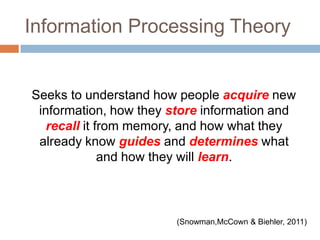 Information Processing Theory    Seeks to understand how people acquire new information, how they store information and recall it from memory, and how what they  already know guides and determines what and how they will learn. (Snowman,McCown & Biehler, 2011) 