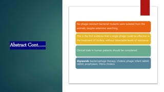 Abstract Cont.…..
No phage-resistant bacterial mutants were isolated from the
animals, despite extensive searching.
This is the first evidence that a single phage could be effective in
the treatment of cholera, without detectable levels of resistance.
Clinical trials in human patients should be considered.
Keywords. bacteriophage therapy; cholera; phage; infant rabbit;
rabbit; prophylaxis; Vibrio cholera
 