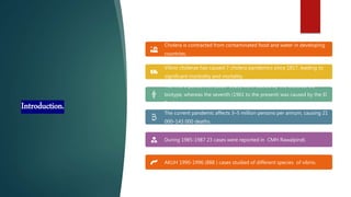 Introduction.
Cholera is contracted from contaminated food and water in developing
countries.
Vibrio cholerae has caused 7 cholera pandemics since 1817, leading to
significant morbidity and mortality.
The first 6 pandemics (1816–1923) were caused by the Classical O1
biotype, whereas the seventh (1961 to the present) was caused by the El
Tor biotype.
The current pandemic affects 3–5 million persons per annum, causing 21
000–143 000 deaths.
During 1985-1987 23 cases were reported in CMH Rawalpindi.
AKUH 1990-1996 (888 ) cases studied of different species of vibrio.
 