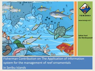 Fisherman Contribution on The Application of information
system for the management of reef ornamentals
in Seribu Islands
Safran Yusri
Aar Mardesyawati
www.terangi.or.id
 