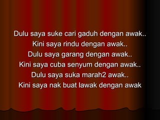 Dulu saya suke cari gaduh dengan awak.. Kini saya rindu dengan awak.. Dulu saya garang dengan awak.. Kini saya cuba senyum dengan awak.. Dulu saya suka marah2 awak.. Kini saya nak buat lawak dengan awak 