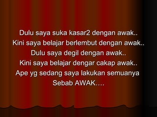 Dulu saya suka kasar2 dengan awak.. Kini saya belajar berlembut dengan awak.. Dulu saya degil dengan awak.. Kini saya belajar dengar cakap awak.. Ape yg sedang saya lakukan semuanya  Sebab AWAK…. 