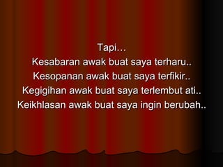 Tapi… Kesabaran awak buat saya terharu.. Kesopanan awak buat saya terfikir.. Kegigihan awak buat saya terlembut ati.. Keikhlasan awak buat saya ingin berubah.. 