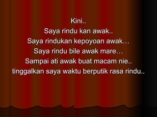 Kini.. Saya rindu kan awak.. Saya rindukan kepoyoan awak… Saya rindu bile awak mare… Sampai ati awak buat macam nie.. tinggalkan saya waktu berputik rasa rindu.. 