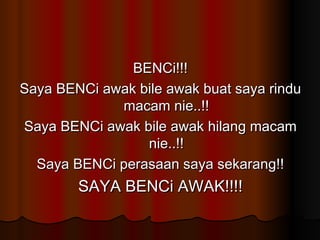 BENCi!!! Saya BENCi awak bile awak buat saya rindu macam nie..!! Saya BENCi awak bile awak hilang macam nie..!! Saya BENCi perasaan saya sekarang!! SAYA BENCi AWAK!!!! 