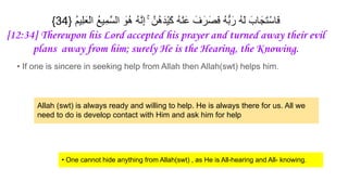 {34} ُ‫م‬‫ِﯾ‬‫ﻠ‬َ‫ْﻌ‬‫ﻟ‬‫ا‬ ُ‫ﻊ‬‫ِﯾ‬‫ﻣ‬‫ﱠ‬‫ﺳ‬‫اﻟ‬ َ
‫ُو‬‫ھ‬ ُ‫ﮫ‬‫ﱠ‬‫ﻧ‬ِ‫إ‬ ۚ ‫ُنﱠ‬‫ھ‬َ‫ْد‬‫ﯾ‬َ‫ﻛ‬ ُ‫ﮫ‬ْ‫ﻧ‬َ‫ﻋ‬ َ‫ف‬َ‫ر‬َ‫َﺻ‬‫ﻓ‬ ُ‫ﮫ‬‫ﱡ‬‫ﺑ‬َ‫ر‬ ُ‫ﮫ‬َ‫ﻟ‬ َ‫ﺎب‬َ‫َﺟ‬‫ﺗ‬ْ‫َﺎﺳ‬‫ﻓ‬
[12:34] Thereupon his Lord accepted his prayer and turned away their evil
plans away from him; surely He is the Hearing, the Knowing.
• If one is sincere in seeking help from Allah then Allah(swt) helps him.
Allah (swt) is always ready and willing to help. He is always there for us. All we
need to do is develop contact with Him and ask him for help
• One cannot hide anything from Allah(swt) , as He is All-hearing and All- knowing.
 