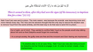 ٍ‫ن‬‫ِﯾ‬‫ﺣ‬ ‫ﱠﯽ‬‫ﺗ‬َ‫ﺣ‬ ُ‫ﮫ‬‫ﱠ‬‫ﻧ‬ُ‫ﻧ‬ُ‫ﺟ‬ْ‫َﺳ‬‫ﯾ‬َ‫ﻟ‬ ِ‫ت‬‫ﯾﺎ‬ ْ
‫اﻵ‬ ‫ا‬ ُ‫َو‬‫أ‬َ‫ر‬ ‫ﻣﺎ‬ ِ‫د‬ْ‫َﻌ‬‫ﺑ‬ ْ‫ِن‬‫ﻣ‬ ْ‫م‬ُ‫ﮭ‬َ‫ﻟ‬ ‫َدا‬‫ﺑ‬ ‫ﱠ‬‫م‬ُ‫ﺛ‬
Then it seemed to them, after they had seen the signs (of his innocence), to imprison
him for a time.”(12:35)
Nabi Yusuf (as) was sent to prison. The main reason was because the scandal was becoming more and
more intense every day. The ‘Aziz and his advisors thought that the only way to rescue the situation was
to remove Yusuf from the scene entirely, and the best way to do that was to send him to prison.
Out of sight, out of mind’. They wanted to confine Nabi Yusuf so the people would stop talking
about him and so that Zulaykha would forget him eventually
• In a corrupt society, the guilty ones are free and the innocent and God- fearing are imprisoned.
• To practice piety is not an easy thing. Nabi Yusuf (as) was also being pursued
by Zulaykha and her friends to engage in sin. Iin order to remain chaste, chose
imprisonment.
 