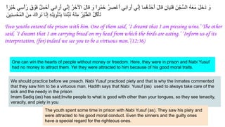 ً‫ا‬‫ْز‬‫ﺑ‬ُ‫ﺧ‬ ‫ﻲ‬ِ‫ْﺳ‬‫أ‬َ‫ر‬ َ‫ق‬ ْ
‫َو‬‫ﻓ‬ ُ‫ل‬ِ‫ﻣ‬ْ‫َﺣ‬‫أ‬ ‫ِﻲ‬‫ﻧ‬‫َرا‬‫أ‬ ‫ﱢﻲ‬‫ﻧ‬ِ‫إ‬ ُ‫ر‬َ‫ﺧ‬ ْ
‫اﻵ‬ َ‫ل‬‫ﻗﺎ‬ َ
‫و‬ ً‫ا‬‫ر‬ْ‫ﻣ‬َ‫ﺧ‬ ُ‫ر‬ ِ‫ﺻ‬ْ‫َﻋ‬‫أ‬ ‫ِﻲ‬‫ﻧ‬‫َرا‬‫أ‬ ‫ﱢﻲ‬‫ﻧ‬ِ‫إ‬ ‫ُﻣﺎ‬‫ھ‬ُ‫د‬َ‫َﺣ‬‫أ‬ َ‫ل‬‫ﻗﺎ‬ ِ‫ن‬‫َﯾﺎ‬‫ﺗ‬َ‫ﻓ‬ َ‫ن‬ْ‫ﱢﺟ‬‫ﺳ‬‫اﻟ‬ ُ‫ﮫ‬َ‫َﻌ‬‫ﻣ‬ َ‫ل‬َ‫ﺧ‬َ‫د‬ َ
‫و‬
َ‫ِﯾن‬‫ﻧ‬ِ‫ﺳ‬ْ‫ُﺣ‬‫ﻣ‬ْ‫ﻟ‬‫ا‬ َ‫ِن‬‫ﻣ‬ َ‫َراك‬‫ﻧ‬ ‫ﱠﺎ‬‫ﻧ‬ِ‫إ‬ ِ‫ﮫ‬ِ‫ﻠ‬‫ﯾ‬ِ‫ْو‬‫ﺄ‬َ‫ﺗ‬ِ‫ﺑ‬ ‫ْﻧﺎ‬‫ﺋ‬‫ﱢ‬‫ﺑ‬َ‫ﻧ‬ ُ‫ﮫ‬ْ‫ﻧ‬ِ‫ﻣ‬ ُ‫ر‬ْ‫ﯾ‬‫ﱠ‬‫ط‬‫اﻟ‬ ُ‫ل‬ُ‫ﻛ‬ْ‫ﺄ‬َ‫ﺗ‬
Two youths entered the prison with him. One of them said, ‘I dreamt that I am pressing wine.’ The other
said, ‘I dreamt that I am carrying bread on my head from which the birds are eating.’ ‘Inform us of its
interpretation, (for) indeed we see you to be a virtuous man.’(12:36)
We should practice before we preach. Nabi Yusuf practiced piety and that is why the inmates commented
that they saw him to be a virtuous man. Hadith says that Nabi Yusuf (as) used to always take care of the
sick and the needy in the prison
Imam Sadiq (as) has said;Invite people to what is good with other than your tongues, so they see tenacity,
veracity, and piety in you
The youth spent some time in prison with Nabi Yusuf (as). They saw his piety and
were attracted to his good moral conduct. Even the sinners and the guilty ones
have a special regard for the righteous ones.
One can win the hearts of people without money or freedom. Here, they were in prison and Nabi Yusuf
had no money to attract them. Yet they were attracted to him because of his good moral traits.
 