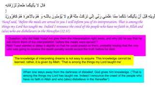 ِ‫ﮫ‬ِ‫ﻧ‬‫ﻗﺎ‬َ‫ز‬ْ‫ُر‬‫ﺗ‬ ٌ‫م‬‫ﻌﺎ‬َ‫ط‬ ‫ُﻣﺎ‬‫ﻛ‬‫ِﯾ‬‫ﺗ‬ْ‫ﺄ‬َ‫ﯾ‬ ‫ﻻ‬ َ‫ل‬‫ﻗﺎ‬
ِ‫إ‬
‫ﻟ‬ َ‫ُون‬‫ر‬ِ‫ﻓ‬‫ﻛﺎ‬ ْ‫م‬ُ‫ھ‬ ِ‫ة‬َ‫ِر‬‫ﺧ‬ ْ
‫ِﺎﻵ‬‫ﺑ‬ ْ‫م‬ُ‫ھ‬ َ
‫و‬ ِ‫ﮫ‬‫ﱠـ‬‫ﻠ‬‫ِﺎﻟ‬‫ﺑ‬ َ‫ُون‬‫ﻧ‬ِ‫ﻣ‬ ْ
‫ُؤ‬‫ﯾ‬ ‫ﻻ‬ ٍ‫م‬ ْ
‫َو‬‫ﻗ‬ َ‫ﺔ‬‫ﱠ‬‫ﻠ‬ِ‫ﻣ‬ ُ‫ﻛْت‬َ‫َر‬‫ﺗ‬ ‫ﱢﻲ‬‫ﻧ‬ِ‫إ‬ ‫ﱢﻲ‬‫ﺑ‬َ‫ر‬ ‫ِﻲ‬‫ﻧ‬َ‫ﻣ‬‫ﱠ‬‫ﻠ‬َ‫ﻋ‬ ‫ﱠﺎ‬‫ﻣ‬ِ‫ﻣ‬ ‫ُﻣﺎ‬‫ﻛ‬ِ‫ﻟ‬‫ذ‬ ‫ُﻣﺎ‬‫ﻛ‬َ‫ﯾ‬ِ‫ﺗ‬ْ‫ﺄ‬َ‫ﯾ‬ ْ‫َن‬‫أ‬ َ‫ل‬ْ‫ﺑ‬َ‫ﻗ‬ ِ‫ﮫ‬ِ‫ﻠ‬‫ﯾ‬ِ‫ْو‬‫ﺄ‬
• Question: why did Nabi Yusuf not give them the interpretation right away, and why did he say that he
will inform them of the interpretation ‘before the meals were served’?
Nabi Yusuf wanted to delay it slightly so that he could preach to them, probably hoping that the one
who was going to receive the death penalty would accept the truth before he died.
The knowledge of interpreting dreams is not easy to acquire. This knowledge cannot be
learned; rather, it is given by Allah: ‘That is among the things my Lord taught me’
Yusuf said, ‘Before the meals are served to you I will inform you of its interpretation. That is among the
things my Lord has taught me. Indeed I renounce the creed of the people who have no faith in Allah and
(also) who are disbelievers in the Hereafter.(12:37)
When one stays away from the darkness of disbelief, God gives him knowledge. (‘That is
among the things my Lord has taught me. Indeed I renounce the creed of the people who
have no faith in Allah and who (also) disbelieve in the Hereafter’)
 
