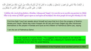 ِ‫ﮫ‬‫ﱠـ‬‫ﻠ‬‫اﻟ‬ ِ‫ل‬ْ‫َﺿ‬‫ﻓ‬ ْ‫ِن‬‫ﻣ‬ َ‫ِك‬‫ﻟ‬‫ذ‬ ٍ‫ء‬ ْ‫َﻲ‬‫ﺷ‬ ْ‫ِن‬‫ﻣ‬ ِ‫ﮫ‬‫ﱠـ‬‫ﻠ‬‫ِﺎﻟ‬‫ﺑ‬ َ‫ك‬ ِ‫ْر‬‫ﺷ‬ُ‫ﻧ‬ ْ‫َن‬‫أ‬ ‫َﻧﺎ‬‫ﻟ‬ َ‫ﻛﺎن‬ ‫ﻣﺎ‬ َ‫ُوب‬‫ﻘ‬ْ‫َﻌ‬‫ﯾ‬ َ
‫و‬ َ‫ﺣﺎق‬ْ‫ِﺳ‬‫إ‬ َ
‫و‬ َ‫م‬‫ِﯾ‬‫ھ‬‫ْرا‬‫ﺑ‬ِ‫إ‬ ‫ِﻲ‬‫ﺋ‬‫آﺑﺎ‬ َ‫ﺔ‬‫ﱠ‬‫ﻠ‬ِ‫ﻣ‬ ُ‫ت‬ْ‫َﻌ‬‫ﺑ‬‫ﱠ‬‫ﺗ‬‫ا‬ َ
‫و‬
َ‫ُون‬‫ر‬ُ‫ﻛ‬ْ‫ﺷ‬َ‫ﯾ‬ ‫ﻻ‬ ِ‫ﱠﺎس‬‫ﻧ‬‫اﻟ‬ َ‫َر‬‫ﺛ‬ْ‫ﻛ‬َ‫أ‬ ‫ِنﱠ‬‫ﻛ‬‫ﻟ‬ َ
‫و‬ ِ‫ﱠﺎس‬‫ﻧ‬‫اﻟ‬ ‫َﯽ‬‫ﻠ‬َ‫ﻋ‬ َ
‫و‬ ‫ْﻧﺎ‬‫ﯾ‬َ‫ﻠ‬َ‫ﻋ‬
‘I follow the creed of my fathers, Ibrahim, Ishaaq and Yaqub. It is not for us to ascribe any partner to Allah.
That is by virtue of Allah’s grace upon us and upon all mankind, but most people do not give thanks.(12:38)
First time Nabi Yusuf (as) speaks about himself and says that he is from the progeny of Ibrahim,
Ishaaq and Yaqub. Same way imam Hussein ibn Ali (as) and Imam Sajjad (as) also introduced
themselves to the people in Karbala and Syria as the children of Fatimat-az-Zahra (as), saying
‘I am the son of Fatimat-az-Zahra’.
But most people do not give thanks’. This suggests that most people do not value the
Prophets, and hence rejected them. Prophets are a blessing for mankind sent by Allah but
most people do not value this great blessing.
The forefathers of the Prophets never ascribed partners to Allah.
 