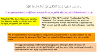 ُ‫ر‬‫ﱠﺎ‬‫ﮭ‬َ‫ﻘ‬ْ‫ﻟ‬‫ا‬ ُ‫د‬ِ‫ﺣ‬‫ْوا‬‫ﻟ‬‫ا‬ ُ‫ﮫ‬‫ﱠـ‬‫ﻠ‬‫اﻟ‬ ِ‫َم‬‫أ‬ ٌ‫ر‬ْ‫ﯾ‬َ‫ﺧ‬ َ‫ُون‬‫ﻗ‬‫َرﱢ‬‫ﻔ‬َ‫ﺗ‬ُ‫ﻣ‬ ٌ‫ﺑﺎب‬ْ‫َر‬‫أ‬ َ‫أ‬ ِ‫ن‬ْ‫ﱢﺟ‬‫ﺳ‬‫اﻟ‬ ِ‫ﻲ‬َ‫ﺑ‬ِ‫ﺣ‬‫ﺻﺎ‬ ‫ﯾﺎ‬
O my prison mates! Are different masters better, or Allah, the One, the All-dominant?(12:39)
We are responsible to try and guide our companions, our roommates or our classmates if we see
them going astray, the same way Nabi Yusuf (as) helped his fellow prisoners and tries to guide
them.
Use opportune places and times for the propagation of religion.Take advantage of
opportunities and guide people. Nabi Yusuf(as) took the opportunity by not only interpreting
their dreams but also trying to guide them as well.
Al-Wahid): "The One". This name signifies
that Allah is a single, undivided entity with
no equal, no partner, and no rival
Al-Qahhar): "The All-Prevailing," "The Subduer," or "The
Conqueror". This name is derived from a root word that
means to overcome, master, and dominate. It signifies that
Allah prevails over all creation and that nothing can resist His
will.
 