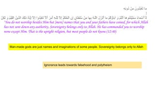 ِ‫ﮫ‬ِ‫ﻧ‬‫ُو‬‫د‬ ْ‫ِن‬‫ﻣ‬ َ‫ُون‬‫د‬ُ‫ﺑ‬ْ‫َﻌ‬‫ﺗ‬ ‫ﻣﺎ‬
ِ‫إ‬
‫ﻟ‬
‫ِنﱠ‬‫ﻛ‬‫ﻟ‬ َ
‫و‬ ُ‫م‬‫ﱢ‬‫ﯾ‬َ‫ﻘ‬ْ‫ﻟ‬‫ا‬ ُ‫ﱢﯾن‬‫د‬‫اﻟ‬ َ‫ِك‬‫ﻟ‬‫ذ‬ ُ‫ه‬‫ﱠﺎ‬‫ﯾ‬ِ‫إ‬ ‫ﱠ‬‫ﻻ‬ِ‫إ‬ ‫ُوا‬‫د‬ُ‫ﺑ‬ْ‫َﻌ‬‫ﺗ‬ ‫ﱠ‬‫ﻻ‬َ‫أ‬ َ‫َر‬‫ﻣ‬َ‫أ‬ ِ‫ﮫ‬‫ﱠـ‬‫ﻠ‬ِ‫ﻟ‬ ‫ﱠ‬‫ﻻ‬ِ‫إ‬ ُ‫م‬ْ‫ُﻛ‬‫ﺣ‬ْ‫ﻟ‬‫ا‬ ِ‫ن‬ِ‫إ‬ ٍ‫ن‬‫ْطﺎ‬‫ﻠ‬ُ‫ﺳ‬ ْ‫ِن‬‫ﻣ‬ ‫ِﮭﺎ‬‫ﺑ‬ ُ‫ﮫ‬‫ﱠـ‬‫ﻠ‬‫اﻟ‬ َ‫ل‬َ‫ْز‬‫ﻧ‬َ‫أ‬ ‫ﻣﺎ‬ ْ‫م‬ُ‫ﻛ‬ ُ‫آﺑﺎؤ‬ َ
‫و‬ ْ‫م‬ُ‫ﺗ‬ْ‫ﻧ‬َ‫أ‬ ‫ُوھﺎ‬‫ﻣ‬ُ‫ﺗ‬ْ‫ﯾ‬‫ﱠ‬‫ﻣ‬َ‫ﺳ‬ ً‫ء‬‫ﻣﺎ‬ْ‫َﺳ‬‫أ‬ ‫ﱠ‬‫ﺎ‬
‘You do not worship besides Him but [mere] names that you and your fathers have coined, for which Allah
has not sent down any authority. Sovereignty belongs only to Allah. He has commanded you to worship
none except Him. That is the upright religion, but most people do not know.(12:40)
Man-made gods are just names and imaginations of some people. Sovereignty belongs only to Allah
Ignorance leads towards falsehood and polytheism
 