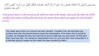 ُ‫ر‬ْ‫ﻣ‬َ ْ
‫ٱﻷ‬ َ‫ﻰ‬ ِ‫ُﺿ‬‫ﻗ‬ ۚ ‫ِۦ‬‫ﮫ‬ِ‫ْﺳ‬‫أ‬‫رﱠ‬ ‫ِن‬‫ﻣ‬ ُ‫ر‬ْ‫ﯾ‬‫ﱠ‬‫ط‬‫ٱﻟ‬ ُ‫ل‬ُ‫ﻛ‬ْ‫ﺄ‬َ‫ﺗ‬َ‫ﻓ‬ ُ‫َب‬‫ﻠ‬ْ‫ُﺻ‬‫ﯾ‬َ‫ﻓ‬ ُ‫ر‬َ‫َﺎﺧ‬ٔ‫ـ‬ْ‫ﻟ‬‫ٱ‬ ‫ﱠﺎ‬‫ﻣ‬َ‫أ‬ َ
‫و‬ ۖ ‫ا‬ ًۭ‫ْر‬‫ﻣ‬َ‫ﺧ‬ ‫ُۥ‬‫ﮫ‬‫ﱠ‬‫ﺑ‬َ‫ر‬ ‫ِﻰ‬‫ﻘ‬ْ‫َﺳ‬‫ﯾ‬َ‫ﻓ‬ ‫َﺎ‬‫ﻣ‬ُ‫ﻛ‬ُ‫د‬َ‫َﺣ‬‫أ‬ ‫ﱠﺂ‬‫ﻣ‬َ‫أ‬ ِ‫ن‬ْ‫ﱢﺟ‬‫ﺳ‬‫ٱﻟ‬ ِ‫ﻰ‬َ‫ﺑ‬ِ‫ﺣ‬ٰ‫ـ‬َ‫ٰﺻ‬‫ـ‬َ‫ﯾ‬
ِ‫ن‬‫َﺎ‬‫ﯾ‬ِ‫ﺗ‬ْ‫ﻔ‬َ‫ﺗ‬ْ‫َﺳ‬‫ﺗ‬ ِ‫ﮫ‬‫ِﯾ‬‫ﻓ‬ ‫ِى‬‫ذ‬‫ﱠ‬‫ﻟ‬‫ٱ‬
‘O my prison mates! As for one of you he will serve wine to his master, and as for the other, he will be
crucified and vultures will eat from his head, the matter about which you inquire has been decided.’
(12:41)
The matter about which you inquired has been decided’. A tradition from the Ahlul Bayt (as)
confirms that when the second prisoner heard the interpretation of his dream that he would be
crucified, he changed his story and said that he did not really see any such dream. At that point
Nabi Yusuf (as) said: ‘You wanted an interpretation from me, and now that I have interpreted it, it
is definitely going to happen as this matter has been decided (by Allah ).
 