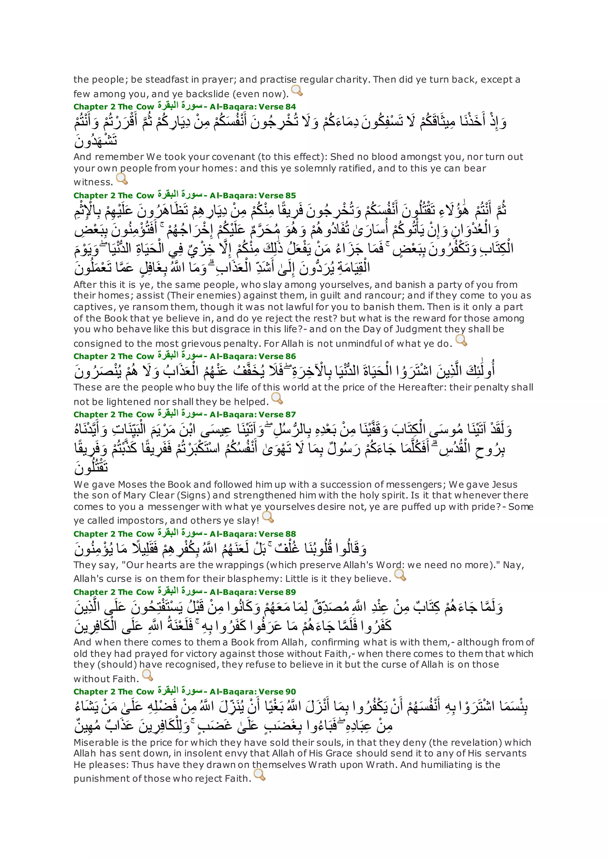 the people; be steadfast in prayer; and practise regular charity. Then did ye turn back, except a
few among you, and ye backslide (even now).
Chapter 2 The Cow ‫البقرة‬ ‫سورة‬- Al-Baqara: Verse 84
ْ‫ن‬ِ‫م‬ ْ‫م‬ُ‫ك‬‫س‬ُ‫ف‬ْ‫ن‬‫أ‬ ‫ون‬ُ‫ج‬ ِ‫ر‬ْ‫خ‬ُ‫ت‬ ‫َل‬‫و‬ ْ‫م‬ُ‫ك‬‫اء‬‫ِم‬‫د‬ ‫ون‬ُ‫ك‬ِ‫ف‬ْ‫س‬‫ت‬ ‫َل‬ ْ‫م‬ُ‫ك‬‫اق‬‫يث‬ِ‫م‬ ‫ا‬‫ن‬ْ‫ذ‬‫خ‬‫أ‬ ْ‫ذ‬ِ‫إ‬‫و‬ْ‫م‬ُ‫ت‬ْ‫ن‬‫أ‬‫و‬ ْ‫م‬ُ‫ت‬ ْ‫ر‬‫ر‬ْ‫ق‬‫أ‬ ‫ه‬‫م‬ُ‫ث‬ ْ‫م‬ُ‫ك‬ ِ‫ار‬‫ِي‬‫د‬
‫ُون‬‫د‬‫ه‬ْ‫ش‬‫ت‬
And remember We took your covenant (to this effect): Shed no blood amongst you, nor turn out
your own people from your homes: and this ye solemnly ratified, and to this ye can bear
witness.
Chapter 2 The Cow ‫البقرة‬ ‫سورة‬- Al-Baqara: Verse 85
ِ‫ب‬ ْ‫م‬ِ‫ه‬ْ‫ي‬‫ل‬‫ع‬ ‫ون‬ ُ‫ر‬‫اه‬‫ظ‬‫ت‬ ْ‫م‬ِ‫ه‬ ِ‫ار‬‫ِي‬‫د‬ ْ‫ن‬ِ‫م‬ ْ‫م‬ُ‫ك‬ْ‫ن‬ِ‫م‬ ‫ا‬ً‫ق‬‫ي‬ ِ‫ر‬‫ف‬ ‫ون‬ُ‫ج‬ ِ‫ر‬ْ‫خ‬ُ‫ت‬‫و‬ ْ‫م‬ُ‫ك‬‫س‬ُ‫ف‬ْ‫ن‬‫أ‬ ‫ون‬ُ‫ل‬ُ‫ت‬ْ‫ق‬‫ت‬ ِ‫ء‬‫َُل‬‫ؤ‬ َٰ‫ه‬ ْ‫م‬ُ‫ت‬ْ‫ن‬‫أ‬ ‫ه‬‫م‬ُ‫ث‬ِ‫م‬ْ‫ث‬ِ ْْ‫ا‬
ْ‫ن‬ِ‫إ‬‫و‬ ِ‫ن‬‫ا‬‫و‬ْ‫د‬ُ‫ع‬ْ‫ال‬‫و‬ِ‫ض‬ْ‫ع‬‫ب‬ِ‫ب‬ ‫ون‬ُ‫ن‬ِ‫م‬ْ‫ؤ‬ُ‫ت‬‫ف‬‫أ‬ ۚ ْ‫م‬ُ‫ه‬ُ‫ج‬‫ا‬‫ر‬ْ‫خ‬ِ‫إ‬ ْ‫م‬ُ‫ك‬ْ‫ي‬‫ل‬‫ع‬ ٌ‫م‬‫ه‬‫ر‬‫ح‬ُ‫م‬ ‫و‬ُ‫ه‬‫و‬ ْ‫م‬ُ‫ه‬‫ُو‬‫د‬‫ا‬‫ف‬ُ‫ت‬ َٰ‫ى‬‫ار‬‫س‬ُ‫أ‬ ْ‫م‬ُ‫ك‬‫و‬ُ‫ت‬ْ‫أ‬‫ي‬
‫و‬ ۖ ‫ا‬‫ي‬ْ‫ن‬ُّ‫د‬‫ال‬ ِ‫ة‬‫ا‬‫ي‬‫ح‬ْ‫ال‬ ‫ي‬ِ‫ف‬ ٌ‫ي‬ْ‫ز‬ِ‫خ‬ ‫ه‬‫َل‬ِ‫إ‬ ْ‫م‬ُ‫ك‬ْ‫ن‬ِ‫م‬ ‫ك‬ِ‫ل‬َٰ‫ذ‬ ُ‫ل‬‫ع‬ْ‫ف‬‫ي‬ ْ‫ن‬‫م‬ ُ‫ء‬‫ا‬‫ز‬‫ج‬ ‫ا‬‫م‬‫ف‬ ۚ ٍ‫ض‬ْ‫ع‬‫ب‬ِ‫ب‬ ‫ون‬ ُ‫ر‬ُ‫ف‬ْ‫ك‬‫ت‬‫و‬ ِ‫ب‬‫ا‬‫ت‬ِ‫ك‬ْ‫ال‬‫م‬ ْ‫و‬‫ي‬
ُّ‫د‬‫ر‬ُ‫ي‬ ِ‫ة‬‫ام‬‫ي‬ِ‫ق‬ْ‫ال‬‫ون‬ُ‫ل‬‫م‬ْ‫ع‬‫ت‬ ‫ا‬‫ه‬‫م‬‫ع‬ ٍ‫ل‬ِ‫ف‬‫ا‬‫غ‬ِ‫ب‬ ُ ‫ه‬‫اَّلل‬ ‫ا‬‫م‬‫و‬ ۗ ِ‫ب‬‫ا‬‫ذ‬‫ع‬ْ‫ال‬ ِ‫د‬‫ش‬‫أ‬ َٰ‫ى‬‫ل‬ِ‫إ‬ ‫ون‬
After this it is ye, the same people, who slay among yourselves, and banish a party of you from
their homes; assist (Their enemies) against them, in guilt and rancour; and if they come to you as
captives, ye ransom them, though it was not lawful for you to banish them. Then is it only a part
of the Book that ye believe in, and do ye reject the rest? but what is the reward for those among
you who behave like this but disgrace in this life?- and on the Day of Judgment they shall be
consigned to the most grievous penalty. For Allah is not unmindful of what ye do.
Chapter 2 The Cow ‫البقرة‬ ‫سورة‬- Al-Baqara: Verse 86
‫ِين‬‫ذ‬‫ه‬‫ل‬‫ا‬ ‫ك‬ِ‫ئ‬َٰ‫ول‬ُ‫أ‬‫ون‬ ُ‫ر‬‫ص‬ْ‫ن‬ُ‫ي‬ ْ‫م‬ُ‫ه‬ ‫َل‬‫و‬ ُ‫اب‬‫ذ‬‫ع‬ْ‫ال‬ ُ‫م‬ُ‫ه‬ْ‫ن‬‫ع‬ ُ‫ف‬‫ه‬‫ف‬‫خ‬ُ‫ي‬ ‫َل‬‫ف‬ ۖ ِ‫ة‬‫ر‬ِ‫خ‬ ْ‫اْل‬ِ‫ب‬ ‫ا‬‫ي‬ْ‫ن‬ُّ‫د‬‫ال‬ ‫اة‬‫ي‬‫ح‬ْ‫ال‬ ‫ا‬ ُ‫و‬‫ر‬‫ت‬ْ‫ش‬‫ا‬
These are the people who buy the life of this world at the price of the Hereafter: their penalty shall
not be lightened nor shall they be helped.
Chapter 2 The Cow ‫البقرة‬ ‫سورة‬- Al-Baqara: Verse 87
‫و‬ ِ‫ت‬‫ا‬‫ن‬ِ‫ي‬‫ب‬ْ‫ال‬ ‫م‬‫ي‬ ْ‫ر‬‫م‬ ‫ْن‬‫ب‬‫ا‬ ‫ى‬‫يس‬ِ‫ع‬ ‫ا‬‫ْن‬‫ي‬‫آت‬‫و‬ ۖ ِ‫ل‬ُ‫س‬ ُّ‫الر‬ِ‫ب‬ ِ‫ه‬ِ‫د‬ْ‫ع‬‫ب‬ ْ‫ن‬ِ‫م‬ ‫ا‬‫ْن‬‫ي‬‫ه‬‫ف‬‫ق‬‫و‬ ‫اب‬‫ت‬ِ‫ك‬ْ‫ال‬ ‫ى‬‫وس‬ُ‫م‬ ‫ا‬‫ْن‬‫ي‬‫آت‬ ْ‫د‬‫ق‬‫ل‬‫و‬ُ‫ه‬‫ا‬‫ن‬ْ‫د‬‫ه‬‫ي‬‫أ‬
ُ‫د‬ُ‫ق‬ْ‫ال‬ ِ‫وح‬ ُ‫ر‬ِ‫ب‬‫ا‬ً‫ق‬‫ي‬ ِ‫ر‬‫ف‬‫و‬ ْ‫م‬ُ‫ت‬ْ‫ب‬‫ه‬‫ذ‬‫ك‬ ‫ا‬ً‫ق‬‫ي‬ ِ‫ر‬‫ف‬‫ف‬ ْ‫م‬ُ‫ت‬ ْ‫ر‬‫ب‬ْ‫ك‬‫ْت‬‫س‬‫ا‬ ُ‫م‬ُ‫ك‬ُ‫س‬ُ‫ف‬ْ‫ن‬‫أ‬ َٰ‫ى‬‫و‬ْ‫ه‬‫ت‬ ‫َل‬ ‫ا‬‫م‬ِ‫ب‬ ٌ‫ل‬‫و‬ُ‫س‬‫ر‬ ْ‫م‬ُ‫ك‬‫اء‬‫ج‬ ‫ا‬‫م‬‫ه‬‫ل‬ُ‫ك‬‫ف‬‫أ‬ ۗ ِ‫س‬
‫ون‬ُ‫ل‬ُ‫ت‬ْ‫ق‬‫ت‬
We gave Moses the Book and followed him up with a succession of messengers; We gave Jesus
the son of Mary Clear (Signs) and strengthened him with the holy spirit. Is it that whenever there
comes to you a messenger with what ye yourselves desire not, ye are puffed up with pride?- Some
ye called impostors, and others ye slay!
Chapter 2 The Cow ‫البقرة‬ ‫سورة‬- Al-Baqara: Verse 88
‫ون‬ُ‫ن‬ِ‫م‬ ْ‫ؤ‬ُ‫ي‬ ‫ا‬‫م‬ ً‫يَل‬ِ‫ل‬‫ق‬‫ف‬ ْ‫م‬ِ‫ه‬ ِ‫ر‬ْ‫ف‬ُ‫ك‬ِ‫ب‬ ُ ‫ه‬‫اَّلل‬ ُ‫م‬ُ‫ه‬‫ن‬‫ع‬‫ل‬ ْ‫ل‬‫ب‬ ۚ ٌ‫ف‬ْ‫ل‬ُ‫غ‬ ‫ا‬‫ن‬ُ‫ب‬‫و‬ُ‫ل‬ُ‫ق‬ ‫وا‬ُ‫ل‬‫ا‬‫ق‬‫و‬
They say, "Our hearts are the wrappings (which preserve Allah's Word: we need no more)." Nay,
Allah's curse is on them for their blasphemy: Little is it they believe.
Chapter 2 The Cow ‫البقرة‬ ‫سورة‬- Al-Baqara: Verse 89
ُ‫ل‬ْ‫ب‬‫ق‬ ْ‫ن‬ِ‫م‬ ‫وا‬ُ‫ن‬‫ا‬‫ك‬‫و‬ ْ‫م‬ُ‫ه‬‫ع‬‫م‬ ‫ا‬‫م‬ِ‫ل‬ ٌ‫ق‬ِ‫د‬‫ص‬ُ‫م‬ ِ ‫ه‬‫اَّلل‬ ِ‫د‬ْ‫ن‬ِ‫ع‬ ْ‫ن‬ِ‫م‬ ٌ‫اب‬‫ت‬ِ‫ك‬ ْ‫م‬ُ‫ه‬‫اء‬‫ج‬ ‫ا‬‫ه‬‫م‬‫ل‬‫و‬‫ِين‬‫ذ‬‫ه‬‫ل‬‫ا‬ ‫ى‬‫ل‬‫ع‬ ‫ون‬ُ‫ح‬ِ‫ت‬ْ‫ف‬‫ْت‬‫س‬‫ي‬
‫ين‬ِ‫ر‬ِ‫ف‬‫ا‬‫ك‬ْ‫ال‬ ‫ى‬‫ل‬‫ع‬ ِ ‫ه‬‫اَّلل‬ ُ‫ة‬‫ن‬ْ‫ع‬‫ل‬‫ف‬ ۚ ِ‫ه‬ِ‫ب‬ ‫وا‬ ُ‫ر‬‫ف‬‫ك‬ ‫وا‬ُ‫ف‬‫ر‬‫ع‬ ‫ا‬‫م‬ ْ‫م‬ُ‫ه‬‫اء‬‫ج‬ ‫ا‬‫ه‬‫م‬‫ل‬‫ف‬ ‫وا‬ ُ‫ر‬‫ف‬‫ك‬
And when there comes to them a Book from Allah, confirming what is with them,- although from of
old they had prayed for victory against those without Faith,- when there comes to them that which
they (should) have recognised, they refuse to believe in it but the curse of Allah is on those
without Faith.
Chapter 2 The Cow ‫سورة‬‫البقرة‬ - Al-Baqara: Verse 90
‫ع‬ ِ‫ه‬ِ‫ل‬ْ‫ض‬‫ف‬ ْ‫ن‬ِ‫م‬ ُ ‫ه‬‫اَّلل‬ ‫ل‬ ِ‫ز‬‫ن‬ُ‫ي‬ ْ‫ن‬‫أ‬ ‫ا‬ً‫ي‬ْ‫غ‬‫ب‬ ُ ‫ه‬‫اَّلل‬ ‫ل‬‫ز‬ْ‫ن‬‫أ‬ ‫ا‬‫م‬ِ‫ب‬ ‫وا‬ ُ‫ر‬ُ‫ف‬ْ‫ك‬‫ي‬ ْ‫ن‬‫أ‬ ْ‫م‬ُ‫ه‬‫س‬ُ‫ف‬ْ‫ن‬‫أ‬ ِ‫ه‬ِ‫ب‬ ‫ا‬ ْ‫و‬‫ر‬‫ت‬ْ‫ش‬‫ا‬ ‫ا‬‫م‬‫س‬ْ‫ئ‬ِ‫ب‬ُ‫ء‬‫ا‬‫ش‬‫ي‬ ْ‫ن‬‫م‬ َٰ‫ى‬‫ل‬
ٌ‫ن‬‫ي‬ِ‫ه‬ُ‫م‬ ٌ‫ب‬‫ا‬‫ذ‬‫ع‬ ‫ين‬ ِ‫ر‬ِ‫ف‬‫ا‬‫ك‬ْ‫ل‬ِ‫ل‬‫و‬ ۚ ٍ‫ب‬‫ض‬‫غ‬ َٰ‫ى‬‫ل‬‫ع‬ ٍ‫ب‬‫ض‬‫غ‬ِ‫ب‬ ‫وا‬ُ‫ء‬‫ا‬‫ب‬‫ف‬ ۖ ِ‫ه‬ِ‫د‬‫ا‬‫ب‬ِ‫ع‬ ْ‫ن‬ِ‫م‬
Miserable is the price for which they have sold their souls, in that they deny (the revelation) which
Allah has sent down, in insolent envy that Allah of His Grace should send it to any of His servants
He pleases: Thus have they drawn on themselves Wrath upon Wrath. And humiliating is the
punishment of those who reject Faith.
 