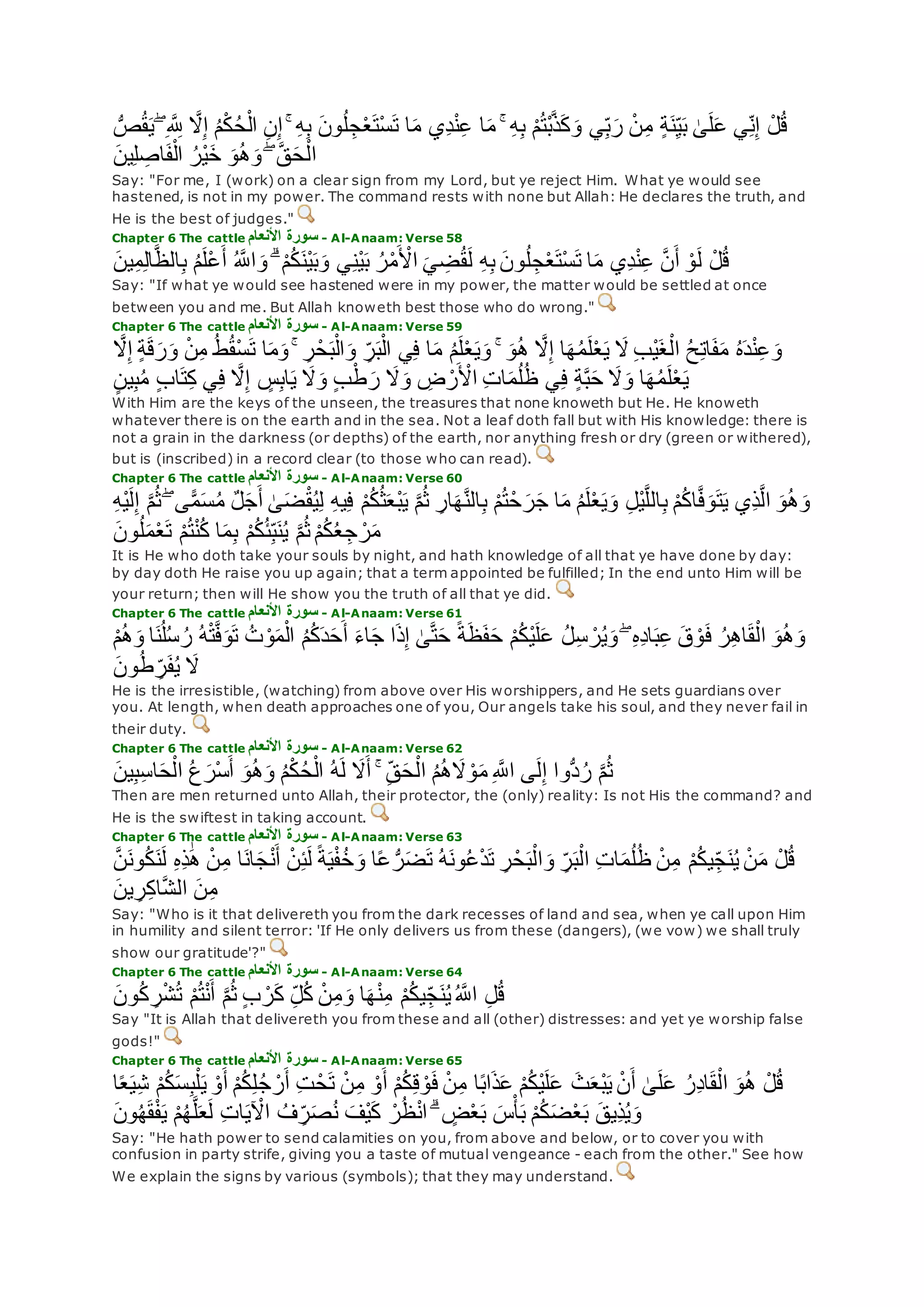 ِ ‫ه‬ ِ‫َّلل‬ ‫ه‬‫َل‬ِ‫إ‬ ُ‫م‬ْ‫ك‬ُ‫ح‬ْ‫ال‬ ِ‫ن‬ِ‫إ‬ ۚ ِ‫ه‬ِ‫ب‬ ‫ون‬ُ‫ل‬ ِ‫ج‬ْ‫ع‬‫ْت‬‫س‬‫ت‬ ‫ا‬‫م‬ ‫ِي‬‫د‬ْ‫ن‬ِ‫ع‬ ‫ا‬‫م‬ ۚ ِ‫ه‬ِ‫ب‬ ْ‫م‬ُ‫ت‬ْ‫ب‬‫ه‬‫ذ‬‫ك‬‫و‬ ‫ي‬ِ‫ب‬‫ر‬ ْ‫ن‬ِ‫م‬ ٍ‫ة‬‫ن‬ِ‫ي‬‫ب‬ َٰ‫ى‬‫ل‬‫ع‬ ‫ي‬ِ‫ن‬ِ‫إ‬ ْ‫ل‬ُ‫ق‬ُّ‫ص‬ُ‫ق‬‫ي‬ ۖ
‫ين‬ِ‫ل‬ ِ‫اص‬‫ف‬ْ‫ال‬ ُ‫ْر‬‫ي‬‫خ‬ ‫و‬ُ‫ه‬‫و‬ ۖ ‫ه‬‫ق‬‫ح‬ْ‫ال‬
Say: "For me, I (work) on a clear sign from my Lord, but ye reject Him. What ye would see
hastened, is not in my power. The command rests with none but Allah: He declares the truth, and
He is the best of judges."
Chapter 6 The cattle ‫األنعام‬ ‫سورة‬ - Al-Anaam: Verse 58
‫ين‬ِ‫م‬ِ‫ل‬‫ا‬‫ه‬‫ظ‬‫ال‬ِ‫ب‬ ُ‫م‬‫ْل‬‫ع‬‫أ‬ ُ ‫ه‬‫اَّلل‬‫و‬ ۗ ْ‫م‬ُ‫ك‬‫ْن‬‫ي‬‫ب‬‫و‬ ‫ي‬ِ‫ن‬ْ‫ي‬‫ب‬ ُ‫ر‬ْ‫م‬ ْ‫اْل‬ ‫ي‬ ِ‫ض‬ُ‫ق‬‫ل‬ ِ‫ه‬ِ‫ب‬ ‫ون‬ُ‫ل‬ ِ‫ج‬ْ‫ع‬‫ْت‬‫س‬‫ت‬ ‫ا‬‫م‬ ‫ِي‬‫د‬ْ‫ن‬ِ‫ع‬ ‫ه‬‫ن‬‫أ‬ ْ‫و‬‫ل‬ ْ‫ل‬ُ‫ق‬
Say: "If what ye would see hastened were in my power, the matter would be settled at once
between you and me. But Allah knoweth best those who do wrong."
Chapter 6 The cattle ‫األنعام‬ ‫سورة‬ - Al-Anaam: Verse 59
ْ‫ن‬ِ‫م‬ ُ‫ط‬ُ‫ق‬ْ‫س‬‫ت‬ ‫ا‬‫م‬‫و‬ ۚ ِ‫ر‬ْ‫ح‬‫ب‬ْ‫ال‬‫و‬ ِ‫ر‬‫ب‬ْ‫ال‬ ‫ي‬ِ‫ف‬ ‫ا‬‫م‬ ُ‫م‬‫ل‬ْ‫ع‬‫ي‬‫و‬ ۚ ‫و‬ُ‫ه‬ ‫ه‬‫َل‬ِ‫إ‬ ‫ا‬‫ه‬ُ‫م‬‫ل‬ْ‫ع‬‫ي‬ ‫َل‬ ِ‫ب‬ْ‫ي‬‫غ‬ْ‫ال‬ ُ‫ح‬ِ‫ت‬‫ا‬‫ف‬‫م‬ ُ‫ه‬‫د‬ْ‫ن‬ِ‫ع‬‫و‬‫ه‬‫َل‬ِ‫إ‬ ٍ‫ة‬‫ق‬‫ر‬‫و‬
ٍ‫ن‬‫ي‬ِ‫ب‬ُ‫م‬ ٍ‫ب‬‫ا‬‫ت‬ِ‫ك‬ ‫ي‬ِ‫ف‬ ‫ه‬‫َل‬ِ‫إ‬ ٍ‫س‬ِ‫ب‬‫ا‬‫ي‬ ‫َل‬‫و‬ ٍ‫ب‬ْ‫ط‬‫ر‬ ‫َل‬‫و‬ ِ‫ض‬ ْ‫ر‬ ْ‫اْل‬ ِ‫ت‬‫ا‬‫م‬ُ‫ل‬ُ‫ظ‬ ‫ي‬ِ‫ف‬ ٍ‫ة‬‫ه‬‫ب‬‫ح‬ ‫َل‬‫و‬ ‫ا‬‫ه‬ُ‫م‬‫ل‬ْ‫ع‬‫ي‬
With Him are the keys of the unseen, the treasures that none knoweth but He. He knoweth
whatever there is on the earth and in the sea. Not a leaf doth fall but with His knowledge: there is
not a grain in the darkness (or depths) of the earth, nor anything fresh or dry (green or withered),
but is (inscribed) in a record clear (to those who can read).
Chapter 6 The cattle ‫األنعام‬ ‫سورة‬ - Al-Anaam: Verse 60
ُ‫م‬ ٌ‫ل‬‫ج‬‫أ‬ َٰ‫ى‬‫ض‬ْ‫ق‬ُ‫ي‬ِ‫ل‬ ِ‫ه‬‫ي‬ِ‫ف‬ ْ‫م‬ُ‫ك‬ُ‫ث‬‫ْع‬‫ب‬‫ي‬ ‫ه‬‫م‬ُ‫ث‬ ِ‫ار‬‫ه‬‫ه‬‫ن‬‫ال‬ِ‫ب‬ ْ‫م‬ُ‫ت‬ْ‫ح‬‫ر‬‫ج‬ ‫ا‬‫م‬ ُ‫م‬‫ل‬ْ‫ع‬‫ي‬‫و‬ ِ‫ل‬ْ‫ي‬‫ه‬‫ل‬‫ال‬ِ‫ب‬ ْ‫م‬ُ‫ك‬‫ا‬‫ه‬‫ف‬‫و‬‫ت‬‫ي‬ ‫ِي‬‫ذ‬‫ه‬‫ل‬‫ا‬ ‫و‬ُ‫ه‬‫و‬ِ‫ه‬ْ‫ي‬‫ل‬ِ‫إ‬ ‫ه‬‫م‬ُ‫ث‬ ۖ ‫ى‬ًّ‫م‬‫س‬
‫ا‬‫م‬ِ‫ب‬ ْ‫م‬ُ‫ك‬ُ‫ئ‬ِ‫ب‬‫ن‬ُ‫ي‬ ‫ه‬‫م‬ُ‫ث‬ ْ‫م‬ُ‫ك‬ُ‫ع‬ ِ‫ج‬ ْ‫ر‬‫م‬‫ون‬ُ‫ل‬‫م‬ْ‫ع‬‫ت‬ ْ‫م‬ُ‫ت‬ْ‫ن‬ُ‫ك‬
It is He who doth take your souls by night, and hath knowledge of all that ye have done by day:
by day doth He raise you up again; that a term appointed be fulfilled; In the end unto Him will be
your return; then will He show you the truth of all that ye did.
Chapter 6 The cattle ‫األنعام‬ ‫سورة‬ - Al-Anaam: Verse 61
ُ‫ه‬ْ‫ت‬‫ه‬‫ف‬‫و‬‫ت‬ ُ‫ت‬ ْ‫و‬‫م‬ْ‫ال‬ ُ‫م‬ُ‫ك‬‫د‬‫ح‬‫أ‬ ‫اء‬‫ج‬ ‫ا‬‫ذ‬ِ‫إ‬ َٰ‫ى‬‫ه‬‫ت‬‫ح‬ ً‫ة‬‫ظ‬‫ف‬‫ح‬ ْ‫م‬ُ‫ك‬ْ‫ي‬‫ل‬‫ع‬ ُ‫ل‬ِ‫س‬ ْ‫ر‬ُ‫ي‬‫و‬ ۖ ِ‫ه‬ِ‫د‬‫ا‬‫ب‬ِ‫ع‬ ‫ق‬ ْ‫و‬‫ف‬ ُ‫ر‬ِ‫ه‬‫ا‬‫ق‬ْ‫ال‬ ‫و‬ُ‫ه‬‫و‬ْ‫م‬ُ‫ه‬‫و‬ ‫ا‬‫ن‬ُ‫ل‬ُ‫س‬ ُ‫ر‬
‫ون‬ُ‫ط‬ ِ‫ر‬‫ف‬ُ‫ي‬ ‫َل‬
He is the irresistible, (watching) from above over His worshippers, and He sets guardians over
you. At length, when death approaches one of you, Our angels take his soul, and they never fail in
their duty.
Chapter 6 The cattle ‫األنعام‬ ‫سورة‬ - Al-Anaam: Verse 62
‫ين‬ِ‫ب‬ِ‫س‬‫ا‬‫ح‬ْ‫ال‬ ُ‫ع‬‫ْر‬‫س‬‫أ‬ ‫و‬ُ‫ه‬‫و‬ ُ‫م‬ْ‫ك‬ُ‫ح‬ْ‫ال‬ ُ‫ه‬‫ل‬ ‫َل‬‫أ‬ ۚ ِ‫ق‬‫ح‬ْ‫ال‬ ُ‫م‬ُ‫ه‬‫َل‬ ْ‫و‬‫م‬ ِ ‫ه‬‫اَّلل‬ ‫ى‬‫ل‬ِ‫إ‬ ‫ُّوا‬‫د‬ُ‫ر‬ ‫ه‬‫م‬ُ‫ث‬
Then are men returned unto Allah, their protector, the (only) reality: Is not His the command? and
He is the swiftest in taking account.
Chapter 6 The cattle ‫األنعام‬ ‫سورة‬ - Al-Anaam: Verse 63
ِ‫ر‬ْ‫ح‬‫ب‬ْ‫ال‬‫و‬ ِ‫ر‬‫ب‬ْ‫ال‬ ِ‫ت‬‫ا‬‫م‬ُ‫ل‬ُ‫ظ‬ ْ‫ن‬ِ‫م‬ ْ‫م‬ُ‫ك‬‫ي‬ِ‫ج‬‫ن‬ُ‫ي‬ ْ‫ن‬‫م‬ ْ‫ل‬ُ‫ق‬‫ه‬‫ن‬‫ون‬ُ‫ك‬‫ن‬‫ل‬ ِ‫ه‬ِ‫ذ‬َٰ‫ه‬ ْ‫ن‬ِ‫م‬ ‫ا‬‫ان‬‫ج‬ْ‫ن‬‫أ‬ ْ‫ن‬ِ‫ئ‬‫ل‬ ً‫ة‬‫ي‬ْ‫ف‬ُ‫خ‬‫و‬ ‫ا‬ً‫ع‬ ُّ‫ر‬‫ض‬‫ت‬ ُ‫ه‬‫ون‬ُ‫ع‬ْ‫د‬‫ت‬
‫ين‬ ِ‫ر‬ِ‫ك‬‫ا‬‫ه‬‫ش‬‫ال‬ ‫ن‬ِ‫م‬
Say: "Who is it that delivereth you from the dark recesses of land and sea, when ye call upon Him
in humility and silent terror: 'If He only delivers us from these (dangers), (we vow) we shall truly
show our gratitude'?"
Chapter 6 The cattle ‫األنعام‬ ‫سورة‬ - Al-Anaam: Verse 64
‫ون‬ُ‫ك‬ ِ‫ر‬ْ‫ش‬ُ‫ت‬ ْ‫م‬ُ‫ت‬ْ‫ن‬‫أ‬ ‫ه‬‫م‬ُ‫ث‬ ٍ‫ب‬ ْ‫ر‬‫ك‬ ِ‫ل‬ُ‫ك‬ ْ‫ن‬ِ‫م‬‫و‬ ‫ا‬‫ه‬ْ‫ن‬ِ‫م‬ ْ‫م‬ُ‫ك‬‫ي‬ِ‫ج‬‫ن‬ُ‫ي‬ُ ‫ه‬‫اَّلل‬ ِ‫ل‬ُ‫ق‬
Say "It is Allah that delivereth you from these and all (other) distresses: and yet ye worship false
gods!"
Chapter 6 The cattle ‫األنعام‬ ‫سورة‬ - Al-Anaam: Verse 65
‫ث‬‫ْع‬‫ب‬‫ي‬ ْ‫ن‬‫أ‬ َٰ‫ى‬‫ل‬‫ع‬ ُ‫ِر‬‫د‬‫ا‬‫ق‬ْ‫ال‬ ‫و‬ُ‫ه‬ ْ‫ل‬ُ‫ق‬‫ا‬ً‫ع‬‫ي‬ِ‫ش‬ ْ‫م‬ُ‫ك‬‫س‬ِ‫ب‬ْ‫ل‬‫ي‬ ْ‫و‬‫أ‬ ْ‫م‬ُ‫ك‬ِ‫ل‬ُ‫ج‬ ْ‫ر‬‫أ‬ ِ‫ت‬ ْ‫ح‬‫ت‬ ْ‫ن‬ِ‫م‬ ْ‫و‬‫أ‬ ْ‫م‬ُ‫ك‬ِ‫ق‬ ْ‫و‬‫ف‬ ْ‫ن‬ِ‫م‬ ‫ا‬ً‫ب‬‫ا‬‫ذ‬‫ع‬ ْ‫م‬ُ‫ك‬ْ‫ي‬‫ل‬‫ع‬
‫ون‬ُ‫ه‬‫ق‬ْ‫ف‬‫ي‬ ْ‫م‬ُ‫ه‬‫ه‬‫ل‬‫ع‬‫ل‬ ِ‫ت‬‫ا‬‫ي‬ ْ‫اْل‬ ُ‫ف‬ ِ‫ر‬‫ص‬ُ‫ن‬ ‫ْف‬‫ي‬‫ك‬ ْ‫ر‬ُ‫ظ‬ْ‫ن‬‫ا‬ ۗ ٍ‫ض‬ْ‫ع‬‫ب‬ ‫س‬ْ‫أ‬‫ب‬ ْ‫م‬ُ‫ك‬‫ض‬ْ‫ع‬‫ب‬ ‫ِيق‬‫ذ‬ُ‫ي‬‫و‬
Say: "He hath power to send calamities on you, from above and below, or to cover you with
confusion in party strife, giving you a taste of mutual vengeance - each from the other." See how
We explain the signs by various (symbols); that they may understand.
 