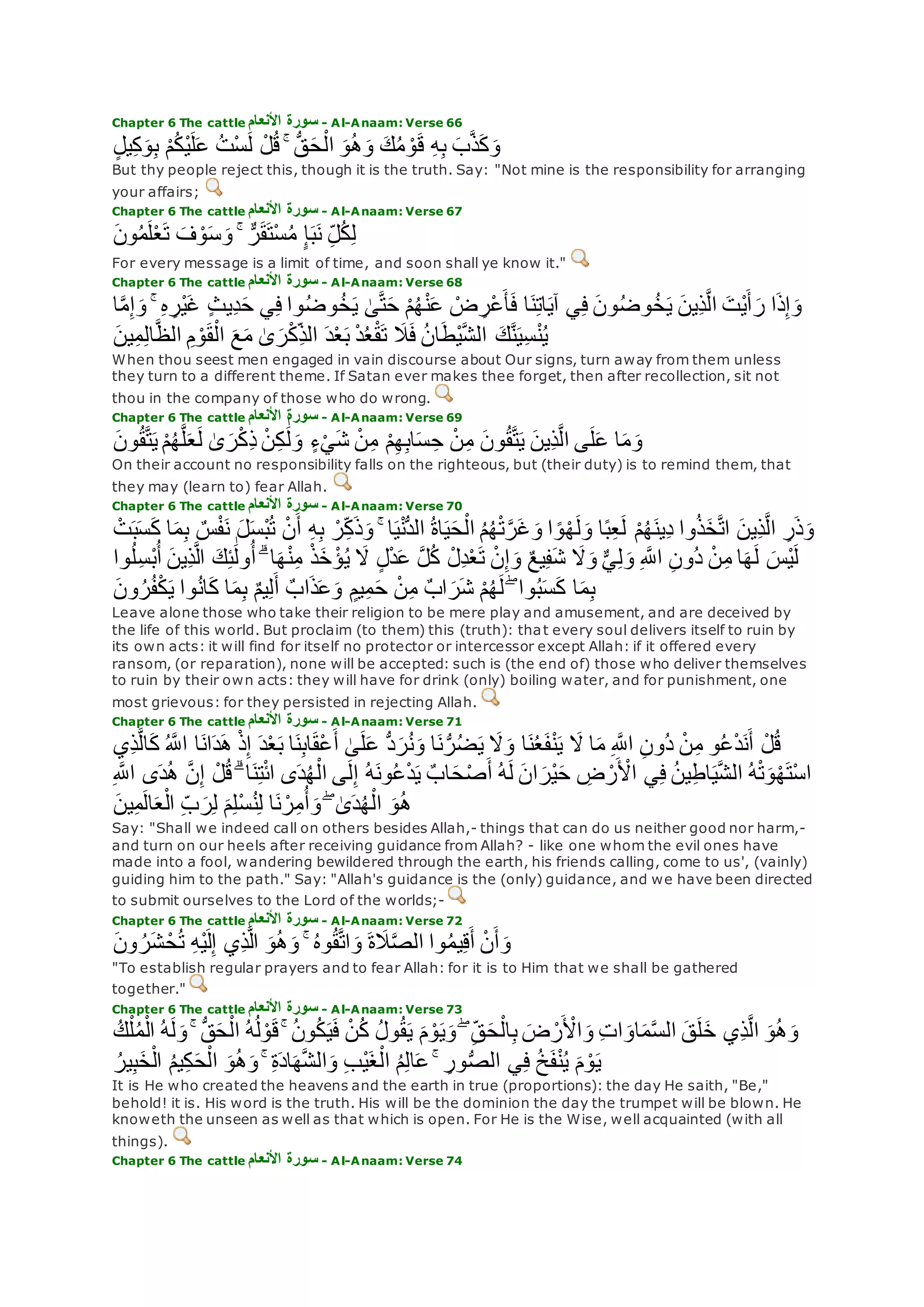 Chapter 6 The cattle ‫األنعام‬ ‫سورة‬ - Al-Anaam: Verse 66
ٍ‫ل‬‫ي‬ِ‫ك‬‫و‬ِ‫ب‬ ْ‫م‬ُ‫ك‬ْ‫ي‬‫ل‬‫ع‬ ُ‫ت‬ْ‫س‬‫ل‬ ْ‫ل‬ُ‫ق‬ ۚ ُّ‫ق‬‫ح‬ْ‫ال‬ ‫و‬ُ‫ه‬‫و‬ ‫ك‬ُ‫م‬ ْ‫و‬‫ق‬ ِ‫ه‬ِ‫ب‬ ‫ب‬‫ه‬‫ذ‬‫ك‬‫و‬
But thy people reject this, though it is the truth. Say: "Not mine is the responsibility for arranging
your affairs;
Chapter 6 The cattle ‫األنعام‬ ‫سورة‬ - Al-Anaam: Verse 67
‫ون‬ُ‫م‬‫ل‬ْ‫ع‬‫ت‬ ‫ف‬ ْ‫و‬‫س‬‫و‬ ۚ ٌّ‫ر‬‫ق‬‫ْت‬‫س‬ُ‫م‬ ٍ‫إ‬‫ب‬‫ن‬ ِ‫ل‬ُ‫ك‬ِ‫ل‬
For every message is a limit of time, and soon shall ye know it."
Chapter 6 The cattle ‫األنعام‬ ‫سورة‬ - Al-Anaam: Verse 68
‫ا‬‫ه‬‫م‬ِ‫إ‬‫و‬ ۚ ِ‫ه‬ ِ‫ْر‬‫ي‬‫غ‬ ٍ‫ث‬‫ِي‬‫د‬‫ح‬ ‫ي‬ِ‫ف‬ ‫وا‬ُ‫ض‬‫و‬ُ‫خ‬‫ي‬ َٰ‫ى‬‫ه‬‫ت‬‫ح‬ ْ‫م‬ُ‫ه‬ْ‫ن‬‫ع‬ ْ‫ض‬ ِ‫ْر‬‫ع‬‫أ‬‫ف‬ ‫ا‬‫ن‬ِ‫ت‬‫ا‬‫آي‬ ‫ي‬ِ‫ف‬ ‫ون‬ُ‫ض‬‫و‬ُ‫خ‬‫ي‬ ‫ِين‬‫ذ‬‫ه‬‫ل‬‫ا‬ ‫ْت‬‫ي‬‫أ‬‫ر‬ ‫ا‬‫ذ‬ِ‫إ‬‫و‬
ُ‫ن‬‫ا‬‫ْط‬‫ي‬‫ه‬‫ش‬‫ال‬ ‫ك‬‫ه‬‫ن‬‫ِي‬‫س‬ْ‫ن‬ُ‫ي‬‫ين‬ِ‫م‬ِ‫ل‬‫ا‬‫ه‬‫ظ‬‫ال‬ ِ‫م‬ ْ‫و‬‫ق‬ْ‫ال‬ ‫ع‬‫م‬ َٰ‫ى‬‫ر‬ْ‫ك‬ِ‫الذ‬ ‫د‬ْ‫ع‬‫ب‬ ْ‫د‬ُ‫ع‬ْ‫ق‬‫ت‬ ‫َل‬‫ف‬
When thou seest men engaged in vain discourse about Our signs, turn away from them unless
they turn to a different theme. If Satan ever makes thee forget, then after recollection, sit not
thou in the company of those who do wrong.
Chapter 6 The cattle ‫األنعام‬ ‫سورة‬ - Al-Anaam: Verse 69
‫ون‬ُ‫ق‬‫ه‬‫ت‬‫ي‬ ْ‫م‬ُ‫ه‬‫ه‬‫ل‬‫ع‬‫ل‬ َٰ‫ى‬‫ر‬ْ‫ك‬ِ‫ذ‬ ْ‫ن‬ِ‫ك‬ َٰ‫ل‬‫و‬ ٍ‫ء‬ْ‫ي‬‫ش‬ ْ‫ن‬ِ‫م‬ ْ‫م‬ِ‫ه‬ِ‫ب‬‫ا‬‫س‬ ِ‫ح‬ ْ‫ن‬ِ‫م‬ ‫ون‬ُ‫ق‬‫ه‬‫ت‬‫ي‬ ‫ِين‬‫ذ‬‫ه‬‫ل‬‫ا‬ ‫ى‬‫ل‬‫ع‬ ‫ا‬‫م‬‫و‬
On their account no responsibility falls on the righteous, but (their duty) is to remind them, that
they may (learn to) fear Allah.
Chapter 6 The cattle ‫األنعام‬ ‫سورة‬ - Al-Anaam: Verse 70
‫ِين‬‫ذ‬‫ه‬‫ل‬‫ا‬ ِ‫ر‬‫ذ‬‫و‬‫ب‬‫س‬‫ك‬ ‫ا‬‫م‬ِ‫ب‬ ٌ‫س‬ْ‫ف‬‫ن‬ ‫ل‬‫ْس‬‫ب‬ُ‫ت‬ ْ‫ن‬‫أ‬ ِ‫ه‬ِ‫ب‬ ْ‫ر‬ِ‫ك‬‫ذ‬‫و‬ ۚ ‫ا‬‫ي‬ْ‫ن‬ُّ‫د‬‫ال‬ ُ‫ة‬‫ا‬‫ي‬‫ح‬ْ‫ال‬ ُ‫م‬ُ‫ه‬ْ‫ت‬‫ه‬‫ر‬‫غ‬‫و‬ ‫ا‬ ً‫و‬ْ‫ه‬‫ل‬‫و‬ ‫ا‬ً‫ب‬ِ‫ع‬‫ل‬ ْ‫م‬ُ‫ه‬‫ِين‬‫د‬ ‫وا‬ُ‫ذ‬‫خ‬‫ه‬‫ت‬‫ا‬ْ‫ت‬
‫ِين‬‫ذ‬‫ه‬‫ل‬‫ا‬ ‫ك‬ِ‫ئ‬َٰ‫ول‬ُ‫أ‬ ۗ ‫ا‬‫ه‬ْ‫ن‬ِ‫م‬ ْ‫ذ‬‫خ‬ ْ‫ؤ‬ُ‫ي‬ ‫َل‬ ٍ‫ل‬ْ‫د‬‫ع‬ ‫ه‬‫ل‬ُ‫ك‬ ْ‫ِل‬‫د‬ْ‫ع‬‫ت‬ ْ‫ن‬ِ‫إ‬‫و‬ ٌ‫ع‬‫ي‬ِ‫ف‬‫ش‬ ‫َل‬‫و‬ ٌّ‫ي‬ِ‫ل‬‫و‬ ِ ‫ه‬‫اَّلل‬ ِ‫ن‬‫ُو‬‫د‬ ْ‫ن‬ِ‫م‬ ‫ا‬‫ه‬‫ل‬ ‫ْس‬‫ي‬‫ل‬ُ‫أ‬‫وا‬ُ‫ل‬ِ‫س‬ْ‫ب‬
‫ون‬ُ‫ر‬ُ‫ف‬ْ‫ك‬‫ي‬ ‫وا‬ُ‫ن‬‫ا‬‫ك‬ ‫ا‬‫م‬ِ‫ب‬ ٌ‫م‬‫ي‬ِ‫ل‬‫أ‬ ٌ‫اب‬‫ذ‬‫ع‬‫و‬ ٍ‫يم‬ِ‫م‬‫ح‬ ْ‫ن‬ِ‫م‬ ٌ‫ب‬‫ا‬‫ر‬‫ش‬ ْ‫م‬ُ‫ه‬‫ل‬ ۖ ‫وا‬ُ‫ب‬‫س‬‫ك‬ ‫ا‬‫م‬ِ‫ب‬
Leave alone those who take their religion to be mere play and amusement, and are deceived by
the life of this world. But proclaim (to them) this (truth): that every soul delivers itself to ruin by
its own acts: it will find for itself no protector or intercessor except Allah: if it offered every
ransom, (or reparation), none will be accepted: such is (the end of) those who deliver themselves
to ruin by their own acts: they will have for drink (only) boiling water, and for punishment, one
most grievous: for they persisted in rejecting Allah.
Chapter 6 The cattle ‫األنعام‬ ‫سورة‬ - Al-Anaam: Verse 71
‫و‬ُ‫ع‬ْ‫د‬‫ن‬‫أ‬ ْ‫ل‬ُ‫ق‬‫ِي‬‫ذ‬‫ه‬‫ل‬‫ا‬‫ك‬ ُ ‫ه‬‫اَّلل‬ ‫ا‬‫ان‬‫د‬‫ه‬ ْ‫ذ‬ِ‫إ‬ ‫د‬ْ‫ع‬‫ب‬ ‫ا‬‫ن‬ِ‫ب‬‫ا‬‫ْق‬‫ع‬‫أ‬ َٰ‫ى‬‫ل‬‫ع‬ ُّ‫د‬‫ر‬ُ‫ن‬‫و‬ ‫ا‬‫ن‬ُّ‫ر‬ُ‫ض‬‫ي‬ ‫َل‬‫و‬ ‫ا‬‫ن‬ُ‫ع‬‫ف‬ْ‫ن‬‫ي‬ ‫َل‬ ‫ا‬‫م‬ ِ ‫ه‬‫اَّلل‬ ِ‫ن‬‫ُو‬‫د‬ ْ‫ن‬ِ‫م‬
ِ ‫ه‬‫اَّلل‬ ‫ى‬‫د‬ُ‫ه‬ ‫ه‬‫ن‬ِ‫إ‬ ْ‫ل‬ُ‫ق‬ ۗ ‫ا‬‫ن‬ِ‫ت‬ْ‫ئ‬‫ا‬ ‫ى‬‫د‬ُ‫ه‬ْ‫ال‬ ‫ى‬‫ل‬ِ‫إ‬ ُ‫ه‬‫ون‬ُ‫ع‬ْ‫د‬‫ي‬ ٌ‫اب‬‫ح‬ْ‫ص‬‫أ‬ ُ‫ه‬‫ل‬ ‫ان‬‫ْر‬‫ي‬‫ح‬ ِ‫ض‬ ْ‫ر‬ ْ‫اْل‬ ‫ي‬ِ‫ف‬ ُ‫ن‬‫ي‬ِ‫ط‬‫ا‬‫ي‬‫ه‬‫ش‬‫ال‬ ُ‫ه‬ْ‫ت‬‫و‬ْ‫ه‬‫ْت‬‫س‬‫ا‬
ُ‫ه‬‫ين‬ِ‫م‬‫ال‬‫ع‬ْ‫ال‬ ِ‫ب‬‫ر‬ِ‫ل‬ ‫م‬ِ‫ل‬ْ‫س‬ُ‫ن‬ِ‫ل‬ ‫ا‬‫ن‬ ْ‫ر‬ِ‫م‬ُ‫أ‬‫و‬ ۖ َٰ‫ى‬‫د‬ُ‫ه‬ْ‫ال‬ ‫و‬
Say: "Shall we indeed call on others besides Allah,- things that can do us neither good nor harm,-
and turn on our heels after receiving guidance from Allah? - like one whom the evil ones have
made into a fool, wandering bewildered through the earth, his friends calling, come to us', (vainly)
guiding him to the path." Say: "Allah's guidance is the (only) guidance, and we have been directed
to submit ourselves to the Lord of the worlds;-
Chapter 6 The cattle ‫األنعام‬ ‫سورة‬ - Al-Anaam: Verse 72
‫ون‬ ُ‫ر‬‫ش‬ ْ‫ح‬ُ‫ت‬ ِ‫ه‬ْ‫ي‬‫ل‬ِ‫إ‬ ‫ِي‬‫ذ‬‫ه‬‫ل‬‫ا‬ ‫و‬ُ‫ه‬‫و‬ ۚ ُ‫ه‬‫و‬ُ‫ق‬‫ه‬‫ت‬‫ا‬‫و‬ ‫ة‬‫َل‬‫ه‬‫ص‬‫ال‬ ‫وا‬ُ‫م‬‫ي‬ِ‫ق‬‫أ‬ ْ‫ن‬‫أ‬‫و‬
"To establish regular prayers and to fear Allah: for it is to Him that we shall be gathered
together."
Chapter 6 The cattle ‫األنعام‬ ‫سورة‬ - Al-Anaam: Verse 73
ُ‫ه‬‫ل‬‫و‬ ۚ ُّ‫ق‬‫ح‬ْ‫ال‬ ُ‫ه‬ُ‫ل‬ ْ‫و‬‫ق‬ ۚ ُ‫ن‬‫و‬ُ‫ك‬‫ي‬‫ف‬ ْ‫ن‬ُ‫ك‬ ُ‫ل‬‫و‬ُ‫ق‬‫ي‬ ‫م‬ ْ‫و‬‫ي‬‫و‬ ۖ ِ‫ق‬‫ح‬ْ‫ال‬ِ‫ب‬ ‫ض‬ ْ‫ر‬ ْ‫اْل‬‫و‬ ِ‫ت‬‫ا‬‫او‬‫م‬‫ه‬‫س‬‫ال‬ ‫ق‬‫ل‬‫خ‬ ‫ِي‬‫ذ‬‫ه‬‫ل‬‫ا‬ ‫و‬ُ‫ه‬‫و‬ُ‫ك‬ْ‫ل‬ُ‫م‬ْ‫ال‬
ُ‫ير‬ِ‫ب‬‫خ‬ْ‫ال‬ ُ‫م‬‫ي‬ِ‫ك‬‫ح‬ْ‫ال‬ ‫و‬ُ‫ه‬‫و‬ ۚ ِ‫ة‬‫اد‬‫ه‬‫ه‬‫ش‬‫ال‬‫و‬ ِ‫ب‬ْ‫ي‬‫غ‬ْ‫ال‬ ُ‫م‬ِ‫ل‬‫ا‬‫ع‬ ۚ ِ‫ور‬ُّ‫ص‬‫ال‬ ‫ي‬ِ‫ف‬ ُ‫خ‬‫ف‬ْ‫ن‬ُ‫ي‬ ‫م‬ ْ‫و‬‫ي‬
It is He who created the heavens and the earth in true (proportions): the day He saith, "Be,"
behold! it is. His word is the truth. His will be the dominion the day the trumpet will be blown. He
knoweth the unseen as well as that which is open. For He is the Wise, well acquainted (with all
things).
Chapter 6 The cattle ‫األنعام‬ ‫سورة‬ - Al-Anaam: Verse 74
 