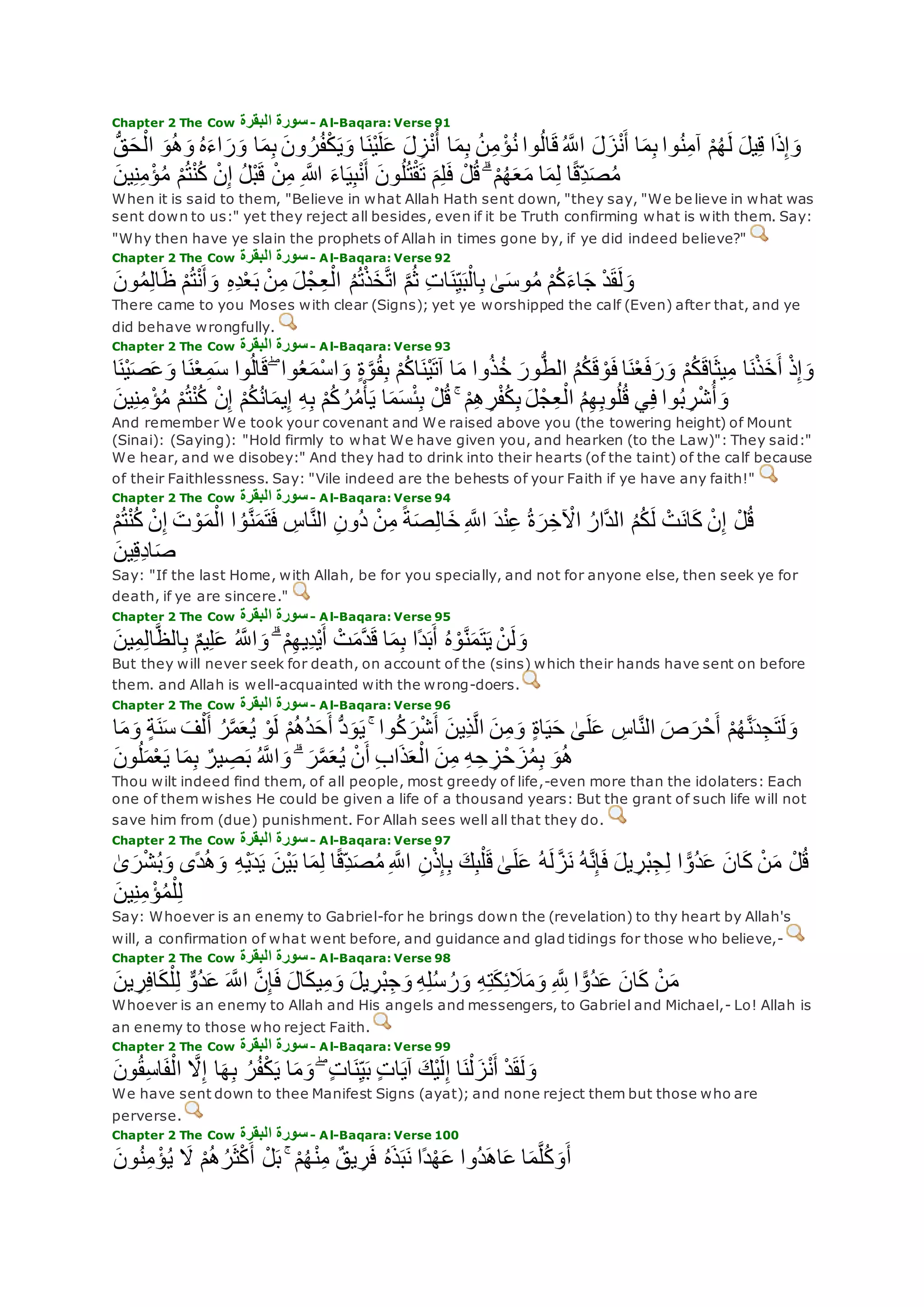Chapter 2 The Cow ‫البقرة‬ ‫سورة‬- Al-Baqara: Verse 91
‫ا‬‫م‬ِ‫ب‬ ُ‫ن‬ِ‫م‬ ْ‫ؤ‬ُ‫ن‬ ‫وا‬ُ‫ل‬‫ا‬‫ق‬ُ ‫ه‬‫اَّلل‬ ‫ل‬‫ز‬ْ‫ن‬‫أ‬ ‫ا‬‫م‬ِ‫ب‬ ‫وا‬ُ‫ن‬ِ‫م‬‫آ‬ ْ‫م‬ُ‫ه‬‫ل‬ ‫يل‬ِ‫ق‬ ‫ا‬‫ذ‬ِ‫إ‬‫و‬ُّ‫ق‬‫ح‬ْ‫ال‬ ‫و‬ُ‫ه‬‫و‬ ُ‫ه‬‫اء‬‫ر‬‫و‬ ‫ا‬‫م‬ِ‫ب‬ ‫ون‬ ُ‫ر‬ُ‫ف‬ْ‫ك‬‫ي‬‫و‬ ‫ا‬‫ْن‬‫ي‬‫ل‬‫ع‬ ‫ل‬ ِ‫ز‬ْ‫ن‬ُ‫أ‬
‫ين‬ِ‫ن‬ِ‫م‬ْ‫ؤ‬ُ‫م‬ ْ‫م‬ُ‫ت‬ْ‫ن‬ُ‫ك‬ ْ‫ن‬ِ‫إ‬ ُ‫ل‬ْ‫ب‬‫ق‬ ْ‫ن‬ِ‫م‬ ِ ‫اَّلله‬ ‫اء‬‫ي‬ِ‫ب‬ْ‫ن‬‫أ‬ ‫ون‬ُ‫ل‬ُ‫ت‬ْ‫ق‬‫ت‬ ‫م‬ِ‫ل‬‫ف‬ ْ‫ل‬ُ‫ق‬ ۗ ْ‫م‬ُ‫ه‬‫ع‬‫م‬ ‫ا‬‫م‬ِ‫ل‬ ‫ا‬ً‫ق‬ِ‫د‬‫ص‬ُ‫م‬
When it is said to them, "Believe in what Allah Hath sent down, "they say, "We be lieve in what was
sent down to us:" yet they reject all besides, even if it be Truth confirming what is with them. Say:
"Why then have ye slain the prophets of Allah in times gone by, if ye did indeed believe?"
Chapter 2 The Cow ‫البقرة‬ ‫سورة‬- Al-Baqara: Verse 92
‫ون‬ُ‫م‬ِ‫ل‬‫ا‬‫ظ‬ ْ‫م‬ُ‫ت‬ْ‫ن‬‫أ‬‫و‬ ِ‫ه‬ِ‫د‬ْ‫ع‬‫ب‬ ْ‫ن‬ِ‫م‬ ‫ل‬ْ‫ج‬ِ‫ع‬ْ‫ال‬ ُ‫م‬ُ‫ت‬ْ‫ذ‬‫خ‬‫ه‬‫ت‬‫ا‬ ‫ه‬‫م‬ُ‫ث‬ ِ‫ت‬‫ا‬‫ن‬ِ‫ي‬‫ب‬ْ‫ال‬ِ‫ب‬ َٰ‫ى‬‫وس‬ُ‫م‬ ْ‫م‬ُ‫ك‬‫اء‬‫ج‬ ْ‫د‬‫ق‬‫ل‬‫و‬
There came to you Moses with clear (Signs); yet ye worshipped the calf (Even) after that, and ye
did behave wrongfully.
Chapter 2 The Cow ‫البقرة‬ ‫سورة‬- Al-Baqara: Verse 93
‫ا‬‫م‬ ‫وا‬ُ‫ذ‬ُ‫خ‬ ‫ور‬ُّ‫ط‬‫ال‬ ُ‫م‬ُ‫ك‬‫ق‬ ْ‫و‬‫ف‬ ‫ا‬‫ن‬ْ‫ع‬‫ف‬‫ر‬‫و‬ ْ‫م‬ُ‫ك‬‫اق‬‫يث‬ِ‫م‬ ‫ا‬‫ن‬ْ‫ذ‬‫خ‬‫أ‬ ْ‫ذ‬ِ‫إ‬‫و‬‫ا‬‫ْن‬‫ي‬‫ص‬‫ع‬‫و‬ ‫ا‬‫ن‬ْ‫ع‬ِ‫م‬‫س‬ ‫وا‬ُ‫ل‬‫ا‬‫ق‬ ۖ ‫وا‬ُ‫ع‬‫ْم‬‫س‬‫ا‬‫و‬ ٍ‫ة‬‫ه‬‫و‬ُ‫ق‬ِ‫ب‬ ْ‫م‬ُ‫ك‬‫ا‬‫ْن‬‫ي‬‫آت‬
‫ين‬ِ‫ن‬ِ‫م‬ْ‫ؤ‬ُ‫م‬ ْ‫م‬ُ‫ت‬ْ‫ن‬ُ‫ك‬ ْ‫ن‬ِ‫إ‬ ْ‫م‬ُ‫ك‬ُ‫ن‬‫ا‬‫يم‬ِ‫إ‬ ِ‫ه‬ِ‫ب‬ ْ‫م‬ُ‫ك‬ ُ‫ر‬ُ‫م‬ْ‫أ‬‫ي‬ ‫ا‬‫م‬‫س‬ْ‫ئ‬ِ‫ب‬ ْ‫ل‬ُ‫ق‬ ۚ ْ‫م‬ِ‫ه‬ ِ‫ر‬ْ‫ف‬ُ‫ك‬ِ‫ب‬ ‫ل‬ْ‫ج‬ِ‫ع‬ْ‫ال‬ ُ‫م‬ِ‫ه‬ِ‫ب‬‫و‬ُ‫ل‬ُ‫ق‬ ‫ي‬ِ‫ف‬ ‫وا‬ُ‫ب‬ ِ‫ر‬ْ‫ش‬ُ‫أ‬‫و‬
And remember We took your covenant and We raised above you (the towering height) of Mount
(Sinai): (Saying): "Hold firmly to what We have given you, and hearken (to the Law)": They said:"
We hear, and we disobey:" And they had to drink into their hearts (of the taint) of the calf because
of their Faithlessness. Say: "Vile indeed are the behests of your Faith if ye have any faith!"
Chapter 2 The Cow ‫البقرة‬ ‫سورة‬- Al-Baqara: Verse 94
ِ‫ن‬‫ُو‬‫د‬ ْ‫ن‬ِ‫م‬ ً‫ة‬‫ص‬ِ‫ل‬‫ا‬‫خ‬ ِ ‫ه‬‫اَّلل‬ ‫د‬ْ‫ن‬ِ‫ع‬ ُ‫ة‬‫ر‬ِ‫خ‬ ْ‫اْل‬ ُ‫هار‬‫د‬‫ال‬ ُ‫م‬ُ‫ك‬‫ل‬ ْ‫ت‬‫ان‬‫ك‬ ْ‫ن‬ِ‫إ‬ ْ‫ل‬ُ‫ق‬ْ‫م‬ُ‫ت‬ْ‫ن‬ُ‫ك‬ ْ‫ن‬ِ‫إ‬ ‫ت‬ ْ‫و‬‫م‬ْ‫ال‬ ‫ا‬ ُ‫و‬‫ه‬‫ن‬‫م‬‫ت‬‫ف‬ ِ‫اس‬‫ه‬‫ن‬‫ال‬
‫ين‬ِ‫ق‬ِ‫د‬‫ا‬‫ص‬
Say: "If the last Home, with Allah, be for you specially, and not for anyone else, then seek ye for
death, if ye are sincere."
Chapter 2 The Cow ‫البقرة‬ ‫سورة‬- Al-Baqara: Verse 95
‫ين‬ِ‫م‬ِ‫ل‬‫ا‬‫ه‬‫ظ‬‫ال‬ِ‫ب‬ ٌ‫م‬‫ي‬ِ‫ل‬‫ع‬ ُ ‫ه‬‫اَّلل‬‫و‬ ۗ ْ‫م‬ِ‫ه‬‫ِي‬‫د‬ْ‫ي‬‫أ‬ ْ‫ت‬‫هم‬‫د‬‫ق‬ ‫ا‬‫م‬ِ‫ب‬ ‫ًا‬‫د‬‫ب‬‫أ‬ ُ‫ه‬ ْ‫و‬‫ه‬‫ن‬‫م‬‫ت‬‫ي‬ ْ‫ن‬‫ل‬‫و‬
But they will never seek for death, on account of the (sins) which their hands have sent on before
them. and Allah is well-acquainted with the wrong-doers.
Chapter 2 The Cow ‫البقرة‬ ‫سورة‬- Al-Baqara: Verse 96
ُ‫ر‬‫ه‬‫م‬‫ع‬ُ‫ي‬ ْ‫و‬‫ل‬ ْ‫م‬ُ‫ه‬ُ‫د‬‫ح‬‫أ‬ ُّ‫د‬‫و‬‫ي‬ ۚ ‫وا‬ُ‫ك‬‫ر‬ْ‫ش‬‫أ‬ ‫ِين‬‫ذ‬‫ه‬‫ل‬‫ا‬ ‫ن‬ِ‫م‬‫و‬ ٍ‫ة‬‫ا‬‫ي‬‫ح‬ َٰ‫ى‬‫ل‬‫ع‬ ِ‫اس‬‫ه‬‫ن‬‫ال‬ ‫ص‬‫ر‬ْ‫ح‬‫أ‬ ْ‫م‬ُ‫ه‬‫ه‬‫ن‬‫د‬ِ‫ج‬‫ت‬‫ل‬‫و‬‫ا‬‫م‬‫و‬ ٍ‫ة‬‫ن‬‫س‬ ‫ف‬ْ‫ل‬‫أ‬
‫ون‬ُ‫ل‬‫م‬ْ‫ع‬‫ي‬ ‫ا‬‫م‬ِ‫ب‬ ٌ‫ير‬ ِ‫ص‬‫ب‬ ُ ‫ه‬‫اَّلل‬‫و‬ ۗ ‫ر‬‫ه‬‫م‬‫ع‬ُ‫ي‬ ْ‫ن‬‫أ‬ ِ‫ب‬‫ا‬‫ذ‬‫ع‬ْ‫ال‬ ‫ن‬ِ‫م‬ ِ‫ه‬ِ‫ح‬ ِ‫ز‬ْ‫ح‬‫ز‬ُ‫م‬ِ‫ب‬ ‫و‬ُ‫ه‬
Thou wilt indeed find them, of all people, most greedy of life,-even more than the idolaters: Each
one of them wishes He could be given a life of a thousand years: But the grant of such life will not
save him from (due) punishment. For Allah sees well all that they do.
Chapter 2 The Cow ‫البقرة‬ ‫سورة‬- Al-Baqara: Verse 97
‫ا‬ ًّ‫ُو‬‫د‬‫ع‬ ‫ان‬‫ك‬ ْ‫ن‬‫م‬ ْ‫ل‬ُ‫ق‬َٰ‫ى‬‫ر‬ْ‫ش‬ُ‫ب‬‫و‬ ‫ًى‬‫د‬ُ‫ه‬‫و‬ ِ‫ه‬ْ‫ي‬‫د‬‫ي‬ ‫ْن‬‫ي‬‫ب‬ ‫ا‬‫م‬ِ‫ل‬ ‫ا‬ً‫ق‬ِ‫د‬‫ص‬ُ‫م‬ ِ ‫ه‬‫اَّلل‬ ِ‫ن‬ْ‫ذ‬ِ‫إ‬ِ‫ب‬ ‫ك‬ِ‫ب‬ْ‫ل‬‫ق‬ َٰ‫ى‬‫ل‬‫ع‬ ُ‫ه‬‫ل‬ ‫ه‬‫ز‬‫ن‬ ُ‫ه‬‫ه‬‫ن‬ِ‫إ‬‫ف‬ ‫يل‬ ِ‫ْر‬‫ب‬ِ‫ج‬ِ‫ل‬
‫ين‬ِ‫ن‬ِ‫م‬ ْ‫ؤ‬ُ‫م‬ْ‫ل‬ِ‫ل‬
Say: Whoever is an enemy to Gabriel-for he brings down the (revelation) to thy heart by Allah's
will, a confirmation of what went before, and guidance and glad tidings for those who believe,-
Chapter 2 The Cow ‫البقرة‬ ‫سورة‬- Al-Baqara: Verse 98
‫ال‬‫يك‬ِ‫م‬‫و‬ ‫يل‬ ِ‫ْر‬‫ب‬ِ‫ج‬‫و‬ ِ‫ه‬ِ‫ل‬ُ‫س‬ ُ‫ر‬‫و‬ ِ‫ه‬ِ‫ت‬‫ك‬ِ‫ئ‬‫َل‬‫م‬‫و‬ ِ ‫ه‬ ِ‫َّلل‬ ‫ا‬ ًّ‫ُو‬‫د‬‫ع‬ ‫ان‬‫ك‬ ْ‫ن‬‫م‬‫ين‬ ِ‫ر‬ِ‫ف‬‫ا‬‫ك‬ْ‫ل‬ِ‫ل‬ ٌّ‫ُو‬‫د‬‫ع‬ ‫ه‬‫اَّلل‬ ‫ه‬‫ن‬ِ‫إ‬‫ف‬
Whoever is an enemy to Allah and His angels and messengers, to Gabriel and Michael,- Lo! Allah is
an enemy to those who reject Faith.
Chapter 2 The Cow ‫البقرة‬ ‫سورة‬- Al-Baqara: Verse 99
‫ون‬ُ‫ق‬ِ‫س‬‫ا‬‫ف‬ْ‫ال‬ ‫ه‬‫َل‬ِ‫إ‬ ‫ا‬‫ه‬ِ‫ب‬ ُ‫ر‬ُ‫ف‬ْ‫ك‬‫ي‬ ‫ا‬‫م‬‫و‬ ۖ ٍ‫ت‬‫ا‬‫ن‬ِ‫ي‬‫ب‬ ٍ‫ت‬‫ا‬‫آي‬ ‫ْك‬‫ي‬‫ل‬ِ‫إ‬ ‫ا‬‫ن‬ْ‫ل‬‫ز‬ْ‫ن‬‫أ‬ ْ‫د‬‫ق‬‫ل‬‫و‬
We have sent down to thee Manifest Signs (ayat); and none reject them but those who are
perverse.
Chapter 2 The Cow ‫البقرة‬ ‫سورة‬- Al-Baqara: Verse 100
‫ون‬ُ‫ن‬ِ‫م‬ ْ‫ؤ‬ُ‫ي‬ ‫َل‬ ْ‫م‬ُ‫ه‬ُ‫ر‬‫ث‬ْ‫ك‬‫أ‬ ْ‫ل‬‫ب‬ ۚ ْ‫م‬ُ‫ه‬ْ‫ن‬ِ‫م‬ ٌ‫ق‬‫ي‬ ِ‫ر‬‫ف‬ ُ‫ه‬‫ذ‬‫ب‬‫ن‬ ‫ًا‬‫د‬ْ‫ه‬‫ع‬ ‫ُوا‬‫د‬‫اه‬‫ع‬ ‫ا‬‫م‬‫ه‬‫ل‬ُ‫ك‬‫و‬‫أ‬
 