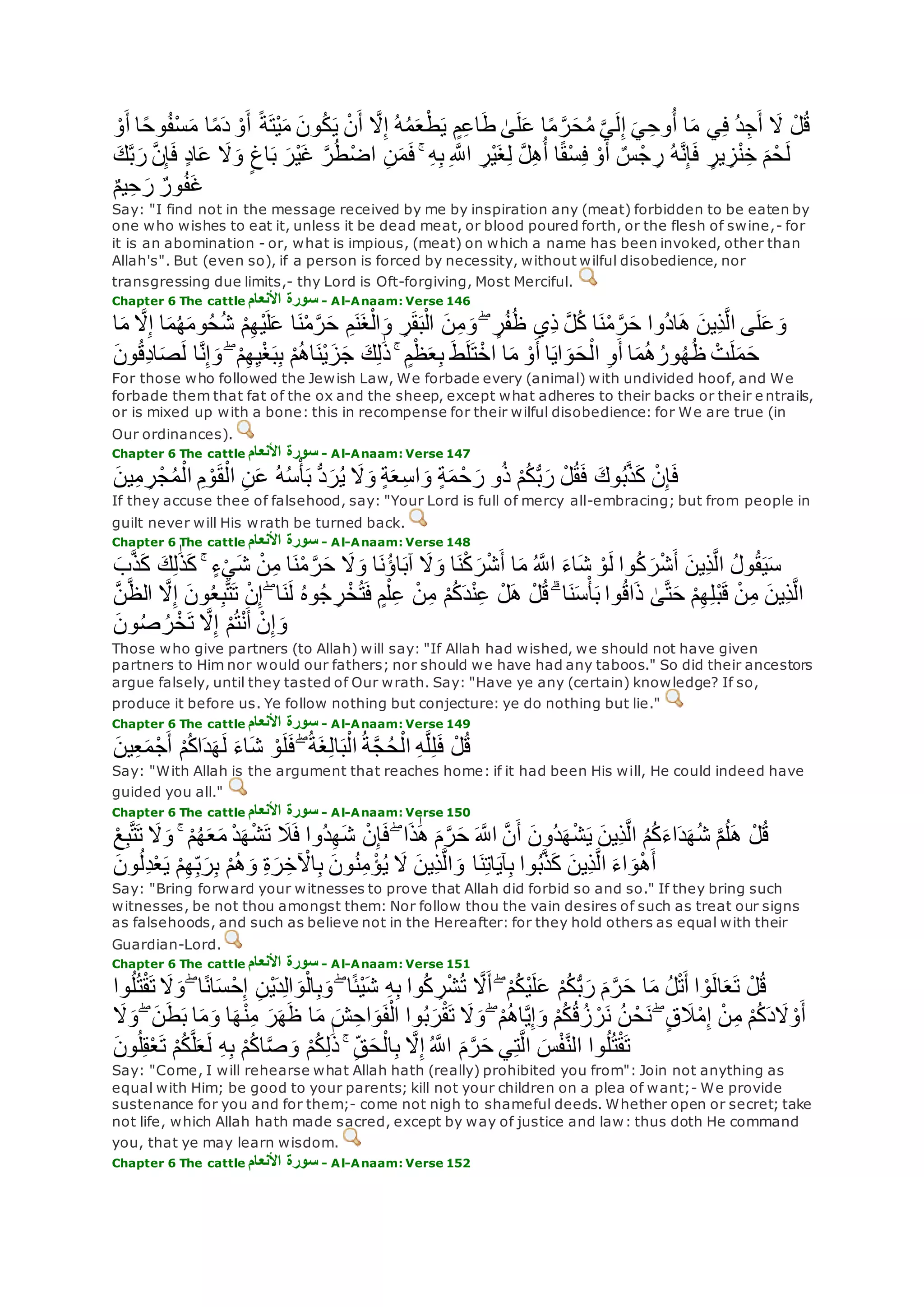 ُ‫د‬ِ‫ج‬‫أ‬ ‫َل‬ ْ‫ل‬ُ‫ق‬ْ‫و‬‫أ‬ ‫ا‬ً‫ح‬‫و‬ُ‫ف‬ْ‫س‬‫م‬ ‫ا‬ً‫م‬‫د‬ ْ‫و‬‫أ‬ ً‫ة‬‫ْت‬‫ي‬‫م‬ ‫ون‬ُ‫ك‬‫ي‬ ْ‫ن‬‫أ‬ ‫ه‬‫َل‬ِ‫إ‬ ُ‫ه‬ُ‫م‬‫ع‬ْ‫ط‬‫ي‬ ٍ‫م‬ِ‫ع‬‫ا‬‫ط‬ َٰ‫ى‬‫ل‬‫ع‬ ‫ا‬ً‫م‬ ‫ه‬‫ر‬‫ح‬ُ‫م‬ ‫ه‬‫ي‬‫ل‬ِ‫إ‬ ‫ي‬ِ‫وح‬ُ‫أ‬ ‫ا‬‫م‬ ‫ي‬ِ‫ف‬
‫ه‬‫ن‬ِ‫إ‬‫ف‬ ٍ‫د‬‫ا‬‫ع‬ ‫َل‬‫و‬ ٍ‫اغ‬‫ب‬ ‫ْر‬‫ي‬‫غ‬ ‫ه‬‫ر‬ُ‫ط‬ْ‫ض‬‫ا‬ ِ‫ن‬‫م‬‫ف‬ ۚ ِ‫ه‬ِ‫ب‬ ِ ‫ه‬‫اَّلل‬ ِ‫ْر‬‫ي‬‫غ‬ِ‫ل‬ ‫ه‬‫ل‬ِ‫ه‬ُ‫أ‬ ‫ا‬ً‫ق‬ْ‫س‬ِ‫ف‬ ْ‫و‬‫أ‬ ٌ‫س‬ْ‫ج‬ ِ‫ر‬ ُ‫ه‬‫ه‬‫ن‬ِ‫إ‬‫ف‬ ٍ‫ير‬ ِ‫ز‬ْ‫ن‬ِ‫خ‬ ‫م‬ْ‫ح‬‫ل‬‫ك‬‫ه‬‫ب‬‫ر‬
ُ‫ف‬‫غ‬ٌ‫م‬‫ي‬ِ‫ح‬‫ر‬ ٌ‫ور‬
Say: "I find not in the message received by me by inspiration any (meat) forbidden to be eaten by
one who wishes to eat it, unless it be dead meat, or blood poured forth, or the flesh of swine,- for
it is an abomination - or, what is impious, (meat) on which a name has been invoked, other than
Allah's". But (even so), if a person is forced by necessity, without wilful disobedience, nor
transgressing due limits,- thy Lord is Oft-forgiving, Most Merciful.
Chapter 6 The cattle ‫األنعام‬ ‫سورة‬ - Al-Anaam: Verse 146
‫ه‬‫َل‬ِ‫إ‬ ‫ا‬‫م‬ُ‫ه‬‫وم‬ُ‫ح‬ُ‫ش‬ ْ‫م‬ِ‫ه‬ْ‫ي‬‫ل‬‫ع‬ ‫ا‬‫ن‬ْ‫م‬‫ه‬‫ر‬‫ح‬ ِ‫م‬‫ن‬‫غ‬ْ‫ال‬‫و‬ ِ‫ر‬‫ق‬‫ب‬ْ‫ال‬ ‫ن‬ِ‫م‬‫و‬ ۖ ٍ‫ر‬ُ‫ف‬ُ‫ظ‬ ‫ِي‬‫ذ‬ ‫ه‬‫ل‬ُ‫ك‬ ‫ا‬‫ن‬ْ‫م‬ ‫ه‬‫ر‬‫ح‬ ‫ُوا‬‫د‬‫ا‬‫ه‬ ‫ِين‬‫ذ‬‫ه‬‫ل‬‫ا‬ ‫ى‬‫ل‬‫ع‬‫و‬‫ا‬‫م‬
‫ط‬‫ل‬‫ت‬ْ‫اخ‬ ‫ا‬‫م‬ ْ‫و‬‫أ‬ ‫ا‬‫اي‬‫و‬‫ح‬ْ‫ال‬ ِ‫و‬‫أ‬ ‫ا‬‫م‬ُ‫ه‬ُ‫ور‬ُ‫ه‬ُ‫ظ‬ ْ‫ت‬‫ل‬‫م‬‫ح‬‫ون‬ُ‫ق‬ِ‫د‬‫ا‬‫ص‬‫ل‬ ‫ا‬‫ه‬‫ن‬ِ‫إ‬‫و‬ ۖ ْ‫م‬ِ‫ه‬ِ‫ي‬ْ‫غ‬‫ب‬ِ‫ب‬ ْ‫م‬ُ‫ه‬‫ا‬‫ْن‬‫ي‬‫ز‬‫ج‬ ‫ك‬ِ‫ل‬َٰ‫ذ‬ ۚ ٍ‫م‬ْ‫ظ‬‫ع‬ِ‫ب‬
For those who followed the Jewish Law, We forbade every (animal) with undivided hoof, and We
forbade them that fat of the ox and the sheep, except what adheres to their backs or their e ntrails,
or is mixed up with a bone: this in recompense for their wilful disobedience: for We are true (in
Our ordinances).
Chapter 6 The cattle ‫األنعام‬ ‫سورة‬ - Al-Anaam: Verse 147
‫وك‬ُ‫ب‬‫ه‬‫ذ‬‫ك‬ ْ‫ن‬ِ‫إ‬‫ف‬‫ين‬ِ‫م‬ ِ‫ر‬ْ‫ج‬ُ‫م‬ْ‫ال‬ ِ‫م‬ ْ‫و‬‫ق‬ْ‫ال‬ ِ‫ن‬‫ع‬ ُ‫ه‬ُ‫س‬ْ‫أ‬‫ب‬ ُّ‫د‬‫ر‬ُ‫ي‬ ‫َل‬‫و‬ ٍ‫ة‬‫ع‬ِ‫س‬‫ا‬‫و‬ ٍ‫ة‬‫م‬ ْ‫ح‬‫ر‬ ‫و‬ُ‫ذ‬ ْ‫م‬ُ‫ك‬ُّ‫ب‬‫ر‬ ْ‫ل‬ُ‫ق‬‫ف‬
If they accuse thee of falsehood, say: "Your Lord is full of mercy all-embracing; but from people in
guilt never will His wrath be turned back.
Chapter 6 The cattle ‫األنعام‬ ‫سورة‬ - Al-Anaam: Verse 148
‫ك‬ ‫ك‬ِ‫ل‬َٰ‫ذ‬‫ك‬ ۚ ٍ‫ء‬ْ‫ي‬‫ش‬ ْ‫ن‬ِ‫م‬ ‫ا‬‫ن‬ْ‫م‬ ‫ه‬‫ر‬‫ح‬ ‫َل‬‫و‬ ‫ا‬‫ُن‬‫ؤ‬‫ا‬‫آب‬ ‫َل‬‫و‬ ‫ا‬‫ن‬ْ‫ك‬‫ر‬ْ‫ش‬‫أ‬ ‫ا‬‫م‬ ُ ‫ه‬‫اَّلل‬ ‫اء‬‫ش‬ ْ‫و‬‫ل‬ ‫وا‬ُ‫ك‬‫ر‬ْ‫ش‬‫أ‬ ‫ِين‬‫ذ‬‫ه‬‫ل‬‫ا‬ ُ‫ل‬‫و‬ُ‫ق‬‫ي‬‫س‬‫ب‬‫ه‬‫ذ‬
َٰ‫ى‬‫ه‬‫ت‬‫ح‬ ْ‫م‬ِ‫ه‬ِ‫ل‬ْ‫ب‬‫ق‬ ْ‫ن‬ِ‫م‬ ‫ِين‬‫ذ‬‫ه‬‫ل‬‫ا‬‫ه‬‫ن‬‫ه‬‫ظ‬‫ال‬ ‫ه‬‫َل‬ِ‫إ‬ ‫ون‬ُ‫ع‬ِ‫ب‬‫ه‬‫ت‬‫ت‬ ْ‫ن‬ِ‫إ‬ ۖ ‫ا‬‫ن‬‫ل‬ ُ‫ه‬‫و‬ُ‫ج‬ ِ‫ر‬ْ‫خ‬ُ‫ت‬‫ف‬ ٍ‫م‬ْ‫ل‬ِ‫ع‬ ْ‫ن‬ِ‫م‬ ْ‫م‬ُ‫ك‬‫د‬ْ‫ن‬ِ‫ع‬ ْ‫ل‬‫ه‬ ْ‫ل‬ُ‫ق‬ ۗ ‫ا‬‫ن‬‫س‬ْ‫أ‬‫ب‬ ‫وا‬ُ‫ق‬‫ا‬‫ذ‬
‫ون‬ُ‫ص‬ ُ‫ر‬ْ‫خ‬‫ت‬ ‫ه‬‫َل‬ِ‫إ‬ ْ‫م‬ُ‫ت‬ْ‫ن‬‫أ‬ ْ‫ن‬ِ‫إ‬‫و‬
Those who give partners (to Allah) will say: "If Allah had wished, we should not have given
partners to Him nor would our fathers; nor should we have had any taboos." So did their ancestors
argue falsely, until they tasted of Our wrath. Say: "Have ye any (certain) knowledge? If so,
produce it before us. Ye follow nothing but conjecture: ye do nothing but lie."
Chapter 6 The cattle ‫األنعام‬ ‫سورة‬ - Al-Anaam: Verse 149
‫ين‬ِ‫ع‬‫م‬ْ‫ج‬‫أ‬ ْ‫م‬ُ‫ك‬‫ا‬‫د‬‫ه‬‫ل‬ ‫اء‬‫ش‬ ْ‫و‬‫ل‬‫ف‬ ۖ ُ‫ة‬‫غ‬ِ‫ل‬‫ا‬‫ب‬ْ‫ال‬ ُ‫ة‬‫ه‬‫ج‬ُ‫ح‬ْ‫ال‬ ِ‫ه‬‫ه‬‫ل‬ِ‫ل‬‫ف‬ ْ‫ل‬ُ‫ق‬
Say: "With Allah is the argument that reaches home: if it had been His will, He could indeed have
guided you all."
Chapter 6 The cattle ‫األنعام‬ ‫سورة‬ - Al-Anaam: Verse 150
‫َل‬‫ف‬ ‫ُوا‬‫د‬ِ‫ه‬‫ش‬ ْ‫ن‬ِ‫إ‬‫ف‬ ۖ ‫ا‬‫ذ‬َٰ‫ه‬ ‫م‬‫ه‬‫ر‬‫ح‬ ‫ه‬‫اَّلل‬ ‫ه‬‫ن‬‫أ‬ ‫ُون‬‫د‬‫ه‬ْ‫ش‬‫ي‬ ‫ِين‬‫ذ‬‫ه‬‫ل‬‫ا‬ ُ‫م‬ُ‫ك‬‫اء‬‫د‬‫ه‬ُ‫ش‬ ‫ه‬‫م‬ُ‫ل‬‫ه‬ ْ‫ل‬ُ‫ق‬ْ‫ع‬ِ‫ب‬‫ه‬‫ت‬‫ت‬ ‫َل‬‫و‬ ۚ ْ‫م‬ُ‫ه‬‫ع‬‫م‬ ْ‫د‬‫ه‬ْ‫ش‬‫ت‬
‫ون‬ُ‫ل‬ِ‫د‬ْ‫ع‬‫ي‬ ْ‫م‬ِ‫ه‬ِ‫ب‬‫ر‬ِ‫ب‬ ْ‫م‬ُ‫ه‬‫و‬ ِ‫ة‬‫ر‬ِ‫خ‬ ْ‫اْل‬ِ‫ب‬ ‫ون‬ُ‫ن‬ِ‫م‬ ْ‫ؤ‬ُ‫ي‬ ‫َل‬ ‫ِين‬‫ذ‬‫ه‬‫ل‬‫ا‬‫و‬ ‫ا‬‫ن‬ِ‫ت‬‫ا‬‫آي‬ِ‫ب‬ ‫وا‬ُ‫ب‬‫ه‬‫ذ‬‫ك‬ ‫ِين‬‫ذ‬‫ه‬‫ل‬‫ا‬ ‫اء‬‫و‬ْ‫ه‬‫أ‬
Say: "Bring forward your witnesses to prove that Allah did forbid so and so." If they bring such
witnesses, be not thou amongst them: Nor follow thou the vain desires of such as treat our signs
as falsehoods, and such as believe not in the Hereafter: for they hold others as equal with their
Guardian-Lord.
Chapter 6 The cattle ‫األنعام‬ ‫سورة‬ - Al-Anaam: Verse 151
‫و‬ ۖ ‫ا‬ً‫ن‬‫ا‬‫س‬ْ‫ح‬ِ‫إ‬ ِ‫ن‬ْ‫ي‬‫د‬ِ‫ل‬‫ا‬‫و‬ْ‫ال‬ِ‫ب‬‫و‬ ۖ ‫ا‬ً‫ئ‬ْ‫ي‬‫ش‬ ِ‫ه‬ِ‫ب‬ ‫وا‬ُ‫ك‬ ِ‫ر‬ْ‫ش‬ُ‫ت‬ ‫ه‬‫َل‬‫أ‬ ۖ ْ‫م‬ُ‫ك‬ْ‫ي‬‫ل‬‫ع‬ ْ‫م‬ُ‫ك‬ُّ‫ب‬‫ر‬ ‫م‬‫ه‬‫ر‬‫ح‬ ‫ا‬‫م‬ ُ‫ل‬ْ‫ت‬‫أ‬ ‫ا‬ ْ‫و‬‫ال‬‫ع‬‫ت‬ ْ‫ل‬ُ‫ق‬‫وا‬ُ‫ل‬ُ‫ت‬ْ‫ق‬‫ت‬ ‫َل‬
ُ‫ه‬‫ا‬‫ه‬‫ي‬ِ‫إ‬‫و‬ ْ‫م‬ُ‫ك‬ُ‫ق‬ُ‫ز‬ ْ‫ر‬‫ن‬ ُ‫ن‬ ْ‫ح‬‫ن‬ ۖ ٍ‫ق‬‫َل‬ْ‫م‬ِ‫إ‬ ْ‫ن‬ِ‫م‬ ْ‫م‬ُ‫ك‬‫د‬‫َل‬ ْ‫و‬‫أ‬‫َل‬‫و‬ ۖ ‫ن‬‫ط‬‫ب‬ ‫ا‬‫م‬‫و‬ ‫ا‬‫ه‬ْ‫ن‬ِ‫م‬ ‫ر‬‫ه‬‫ظ‬ ‫ا‬‫م‬ ‫ش‬ِ‫اح‬‫و‬‫ف‬ْ‫ال‬ ‫وا‬ُ‫ب‬‫ر‬ْ‫ق‬‫ت‬ ‫َل‬‫و‬ ۖ ْ‫م‬
‫ون‬ُ‫ل‬ِ‫ق‬ْ‫ع‬‫ت‬ ْ‫م‬ُ‫ك‬‫ه‬‫ل‬‫ع‬‫ل‬ ِ‫ه‬ِ‫ب‬ ْ‫م‬ُ‫ك‬‫ا‬‫ه‬‫ص‬‫و‬ ْ‫م‬ُ‫ك‬ِ‫ل‬َٰ‫ذ‬ ۚ ِ‫ق‬‫ح‬ْ‫ال‬ِ‫ب‬ ‫ه‬‫َل‬ِ‫إ‬ ُ ‫ه‬‫اَّلل‬ ‫م‬‫ه‬‫ر‬‫ح‬ ‫ي‬ِ‫ت‬‫ه‬‫ل‬‫ا‬ ‫س‬ْ‫ف‬‫ه‬‫ن‬‫ال‬ ‫وا‬ُ‫ل‬ُ‫ت‬ْ‫ق‬‫ت‬
Say: "Come, I will rehearse what Allah hath (really) prohibited you from": Join not anything as
equal with Him; be good to your parents; kill not your children on a plea of want;- We provide
sustenance for you and for them;- come not nigh to shameful deeds. Whether open or secret; take
not life, which Allah hath made sacred, except by way of justice and law: thus doth He command
you, that ye may learn wisdom.
Chapter 6 The cattle ‫األنعام‬ ‫سورة‬ - Al-Anaam: Verse 152
 