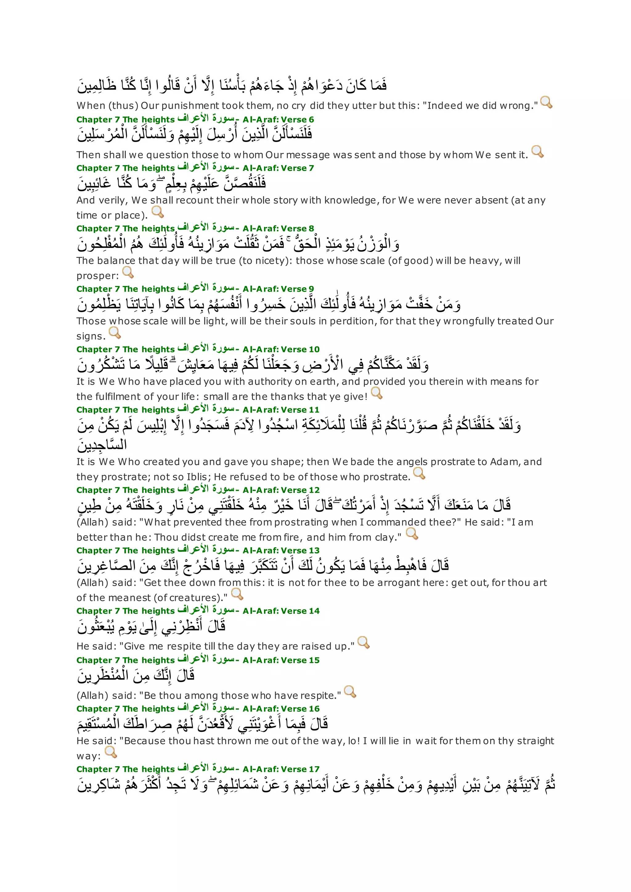 ‫ين‬ِ‫م‬ِ‫ل‬‫ا‬‫ظ‬ ‫ا‬‫ه‬‫ن‬ُ‫ك‬ ‫ا‬‫ه‬‫ن‬ِ‫إ‬ ‫وا‬ُ‫ل‬‫ا‬‫ق‬ ْ‫ن‬‫أ‬ ‫ه‬‫َل‬ِ‫إ‬ ‫ا‬‫ن‬ُ‫س‬ْ‫أ‬‫ب‬ ْ‫م‬ُ‫ه‬‫اء‬‫ج‬ ْ‫ذ‬ِ‫إ‬ ْ‫م‬ُ‫ه‬‫ا‬‫ْو‬‫ع‬‫د‬ ‫ان‬‫ك‬ ‫ا‬‫م‬‫ف‬
When (thus) Our punishment took them, no cry did they utter but this: "Indeed we did wrong."
Chapter 7 The heights ‫األعراف‬ ‫سورة‬- Al-Araf: Verse 6
‫ين‬ِ‫ل‬‫س‬ ْ‫ر‬ُ‫م‬ْ‫ال‬ ‫ه‬‫ن‬‫ل‬‫ْأ‬‫س‬‫ن‬‫ل‬‫و‬ ْ‫م‬ِ‫ه‬ْ‫ي‬‫ل‬ِ‫إ‬ ‫ل‬ِ‫س‬ ْ‫ر‬ُ‫أ‬ ‫ِين‬‫ذ‬‫ه‬‫ل‬‫ا‬ ‫ه‬‫ن‬‫ل‬‫ْأ‬‫س‬‫ن‬‫ل‬‫ف‬
Then shall we question those to whom Our message was sent and those by whom We sent it.
Chapter 7 The heights ‫األعراف‬ ‫سورة‬- Al-Araf: Verse 7
‫ين‬ِ‫ب‬ِ‫ئ‬‫ا‬‫غ‬ ‫ا‬‫ه‬‫ن‬ُ‫ك‬ ‫ا‬‫م‬‫و‬ ۖ ٍ‫م‬ْ‫ل‬ِ‫ع‬ِ‫ب‬ ْ‫م‬ِ‫ه‬ْ‫ي‬‫ل‬‫ع‬ ‫ه‬‫ن‬‫ه‬‫ص‬ُ‫ق‬‫ن‬‫ل‬‫ف‬
And verily, We shall recount their whole story with knowledge, for We were never absent (at any
time or place).
Chapter 7 The heights ‫األعراف‬ ‫سورة‬- Al-Araf: Verse 8
‫ون‬ُ‫ح‬ِ‫ل‬ْ‫ف‬ُ‫م‬ْ‫ال‬ ُ‫م‬ُ‫ه‬ ‫ك‬ِ‫ئ‬َٰ‫ول‬ُ‫أ‬‫ف‬ ُ‫ه‬ُ‫ن‬‫ي‬ِ‫از‬‫و‬‫م‬ ْ‫ت‬‫ل‬ُ‫ق‬‫ث‬ ْ‫ن‬‫م‬‫ف‬ ۚ ُّ‫ق‬‫ح‬ْ‫ال‬ ٍ‫ذ‬ِ‫ئ‬‫م‬ ْ‫و‬‫ي‬ ُ‫ن‬ ْ‫ز‬‫و‬ْ‫ال‬‫و‬
The balance that day will be true (to nicety): those whose scale (of good) will be heavy, will
prosper:
Chapter 7 The heights ‫األعراف‬ ‫سورة‬- Al-Araf: Verse 9
‫وا‬ ُ‫ر‬ِ‫س‬‫خ‬ ‫ِين‬‫ذ‬‫ه‬‫ل‬‫ا‬ ‫ك‬ِ‫ئ‬َٰ‫ول‬ُ‫أ‬‫ف‬ ُ‫ه‬ُ‫ن‬‫ي‬ ِ‫از‬‫و‬‫م‬ ْ‫ت‬‫ه‬‫ف‬‫خ‬ ْ‫ن‬‫م‬‫و‬‫ون‬ُ‫م‬ِ‫ل‬ْ‫ظ‬‫ي‬ ‫ا‬‫ن‬ِ‫ت‬‫ا‬‫آي‬ِ‫ب‬ ‫وا‬ُ‫ن‬‫ا‬‫ك‬ ‫ا‬‫م‬ِ‫ب‬ ْ‫م‬ُ‫ه‬‫س‬ُ‫ف‬ْ‫ن‬‫أ‬
Those whose scale will be light, will be their souls in perdition, for that they wrongfully treated Our
signs.
Chapter 7 The heights ‫األعراف‬ ‫سورة‬- Al-Araf: Verse 10
‫ون‬ ُ‫ر‬ُ‫ك‬ْ‫ش‬‫ت‬ ‫ا‬‫م‬ ً‫يَل‬ِ‫ل‬‫ق‬ ۗ ‫ش‬ِ‫ي‬‫ا‬‫ع‬‫م‬ ‫ا‬‫يه‬ِ‫ف‬ ْ‫م‬ُ‫ك‬‫ل‬ ‫ا‬‫ن‬ْ‫ل‬‫ع‬‫ج‬‫و‬ ِ‫ض‬ ْ‫ر‬ ْ‫اْل‬ ‫ي‬ِ‫ف‬ ْ‫م‬ُ‫ك‬‫ا‬‫ه‬‫ن‬‫ه‬‫ك‬‫م‬ ْ‫د‬‫ق‬‫ل‬‫و‬
It is We Who have placed you with authority on earth, and provided you therein with means for
the fulfilment of your life: small are the thanks that ye give!
Chapter 7 The heights ‫األعراف‬ ‫سورة‬- Al-Araf: Verse 11
ْ‫م‬‫ل‬ ‫يس‬ِ‫ل‬ْ‫ب‬ِ‫إ‬ ‫ه‬‫َل‬ِ‫إ‬ ‫ُوا‬‫د‬‫ج‬‫س‬‫ف‬ ‫م‬‫د‬ ِ‫ْل‬ ‫ُوا‬‫د‬ُ‫ج‬ْ‫س‬‫ا‬ ِ‫ة‬‫ك‬ِ‫ئ‬‫َل‬‫م‬ْ‫ل‬ِ‫ل‬ ‫ا‬‫ن‬ْ‫ل‬ُ‫ق‬ ‫ه‬‫م‬ُ‫ث‬ ْ‫م‬ُ‫ك‬‫ا‬‫ن‬ ْ‫ر‬‫ه‬‫و‬‫ص‬ ‫ه‬‫م‬ُ‫ث‬ ْ‫م‬ُ‫ك‬‫ا‬‫ن‬ْ‫ق‬‫ل‬‫خ‬ ْ‫د‬‫ق‬‫ل‬‫و‬‫ن‬ِ‫م‬ ْ‫ن‬ُ‫ك‬‫ي‬
‫ِين‬‫د‬ِ‫اج‬‫ه‬‫س‬‫ال‬
It is We Who created you and gave you shape; then We bade the angels prostrate to Adam, and
they prostrate; not so Iblis; He refused to be of those who prostrate.
Chapter 7 The heights ‫األعراف‬ ‫سورة‬- Al-Araf: Verse 12
ٍ‫ن‬‫ي‬ِ‫ط‬ ْ‫ن‬ِ‫م‬ ُ‫ه‬‫ت‬ْ‫ق‬‫ل‬‫خ‬‫و‬ ٍ‫ار‬‫ن‬ ْ‫ن‬ِ‫م‬ ‫ي‬ِ‫ن‬‫ت‬ْ‫ق‬‫ل‬‫خ‬ ُ‫ه‬ْ‫ن‬ِ‫م‬ ٌ‫ْر‬‫ي‬‫خ‬ ‫ا‬‫ن‬‫أ‬ ‫ال‬‫ق‬ ۖ ‫ك‬ُ‫ت‬ ْ‫ر‬‫م‬‫أ‬ ْ‫ذ‬ِ‫إ‬ ‫د‬ُ‫ج‬ْ‫س‬‫ت‬ ‫ه‬‫َل‬‫أ‬ ‫ك‬‫ع‬‫ن‬‫م‬ ‫ا‬‫م‬ ‫ال‬‫ق‬
(Allah) said: "What prevented thee from prostrating when I commanded thee?" He said: "I am
better than he: Thou didst create me from fire, and him from clay."
Chapter 7 The heights ‫األعراف‬ ‫سورة‬- Al-Araf: Verse 13
‫ر‬‫ه‬‫ب‬‫ك‬‫ت‬‫ت‬ ْ‫ن‬‫أ‬ ‫ك‬‫ل‬ ُ‫ن‬‫و‬ُ‫ك‬‫ي‬ ‫ا‬‫م‬‫ف‬ ‫ا‬‫ه‬ْ‫ن‬ِ‫م‬ ْ‫ط‬ِ‫ب‬ْ‫ه‬‫ا‬‫ف‬ ‫ال‬‫ق‬‫ين‬ ِ‫ر‬ِ‫غ‬‫ا‬‫ه‬‫ص‬‫ال‬ ‫ن‬ِ‫م‬ ‫ك‬‫ه‬‫ن‬ِ‫إ‬ ْ‫ج‬ُ‫ر‬ْ‫اخ‬‫ف‬ ‫ا‬‫يه‬ِ‫ف‬
(Allah) said: "Get thee down from this: it is not for thee to be arrogant here: get out, for thou art
of the meanest (of creatures)."
Chapter 7 The heights ‫سورة‬‫األعراف‬ - Al-Araf: Verse 14
‫ون‬ُ‫ث‬‫ْع‬‫ب‬ُ‫ي‬ ِ‫م‬ ْ‫و‬‫ي‬ َٰ‫ى‬‫ل‬ِ‫إ‬ ‫ي‬ِ‫ن‬ ْ‫ر‬ِ‫ظ‬ْ‫ن‬‫أ‬ ‫ال‬‫ق‬
He said: "Give me respite till the day they are raised up."
Chapter 7 The heights ‫األعراف‬ ‫سورة‬- Al-Araf: Verse 15
‫ك‬‫ه‬‫ن‬ِ‫إ‬ ‫ال‬‫ق‬‫ين‬ ِ‫ر‬‫ظ‬ْ‫ن‬ُ‫م‬ْ‫ال‬ ‫ن‬ِ‫م‬
(Allah) said: "Be thou among those who have respite."
Chapter 7 The heights ‫األعراف‬ ‫سورة‬- Al-Araf: Verse 16
‫يم‬ِ‫ق‬‫ْت‬‫س‬ُ‫م‬ْ‫ال‬ ‫ك‬‫اط‬‫ر‬ ِ‫ص‬ ْ‫م‬ُ‫ه‬‫ل‬ ‫ه‬‫ن‬‫د‬ُ‫ع‬ْ‫ق‬‫ْل‬ ‫ي‬ِ‫ن‬‫ْت‬‫ي‬‫و‬ْ‫غ‬‫أ‬ ‫ا‬‫م‬ِ‫ب‬‫ف‬ ‫ال‬‫ق‬
He said: "Because thou hast thrown me out of the way, lo! I will lie in wait for them on thy straight
way:
Chapter 7 The heights ‫األعراف‬ ‫سورة‬- Al-Araf: Verse 17
ِ‫ن‬ْ‫ي‬‫ب‬ ْ‫ن‬ِ‫م‬ ْ‫م‬ُ‫ه‬‫ه‬‫ن‬‫ي‬ِ‫ت‬‫ْل‬ ‫ه‬‫م‬ُ‫ث‬‫ين‬ ِ‫ر‬ِ‫ك‬‫ا‬‫ش‬ ْ‫م‬ُ‫ه‬‫ر‬‫ث‬ْ‫ك‬‫أ‬ ُ‫د‬ِ‫ج‬‫ت‬ ‫َل‬‫و‬ ۖ ْ‫م‬ِ‫ه‬ِ‫ل‬ِ‫ئ‬‫ا‬‫م‬‫ش‬ ْ‫ن‬‫ع‬‫و‬ ْ‫م‬ِ‫ه‬ِ‫ن‬‫ا‬‫ْم‬‫ي‬‫أ‬ ْ‫ن‬‫ع‬‫و‬ ْ‫م‬ِ‫ه‬ِ‫ف‬ْ‫ل‬‫خ‬ ْ‫ن‬ِ‫م‬‫و‬ ْ‫م‬ِ‫ه‬‫ِي‬‫د‬ْ‫ي‬‫أ‬
 