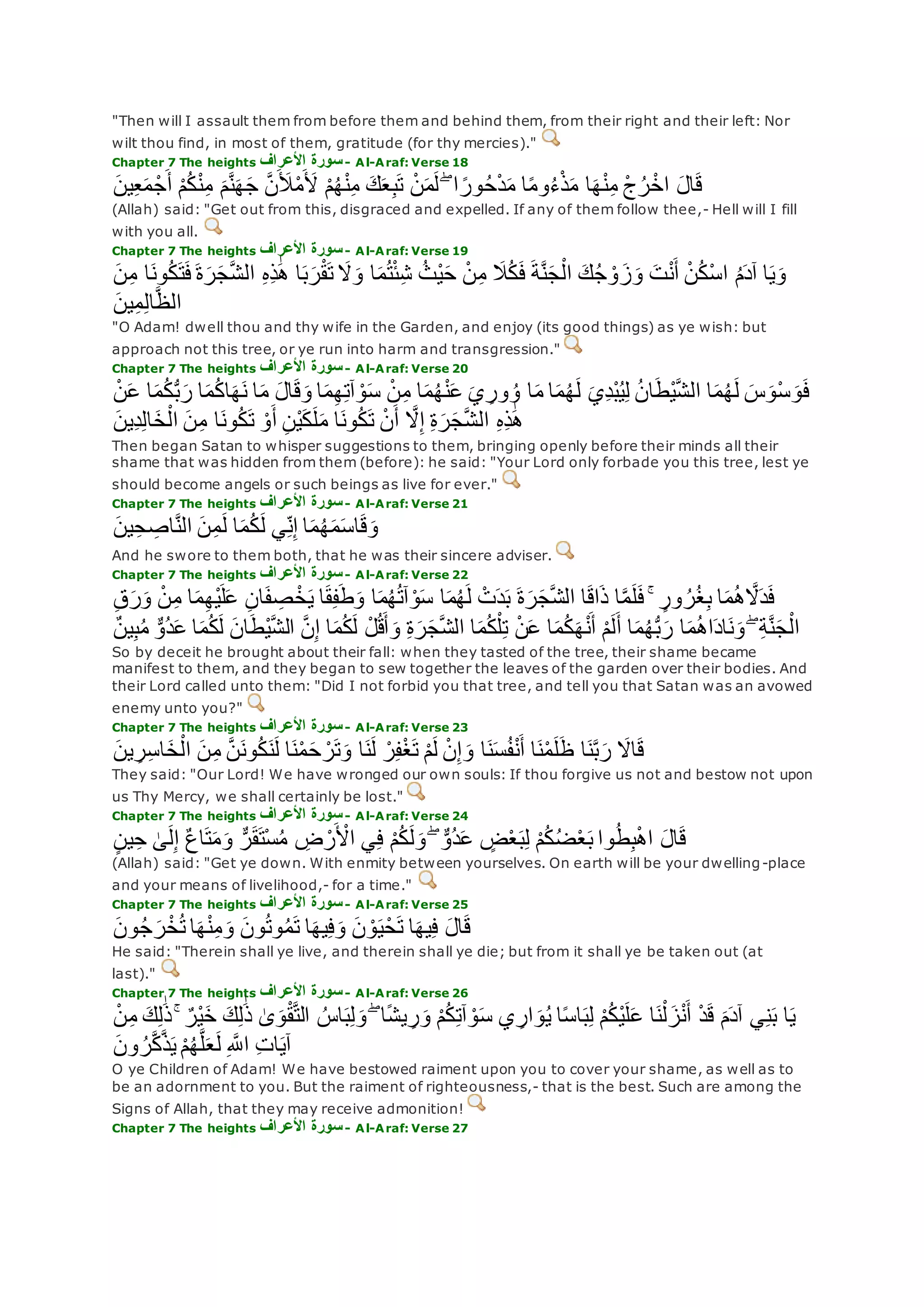 "Then will I assault them from before them and behind them, from their right and their left: Nor
wilt thou find, in most of them, gratitude (for thy mercies)."
Chapter 7 The heights ‫األعراف‬ ‫سورة‬- Al-Araf: Verse 18
‫ين‬ِ‫ع‬‫م‬ ْ‫ج‬‫أ‬ ْ‫م‬ُ‫ك‬ْ‫ن‬ِ‫م‬ ‫م‬‫ه‬‫ن‬‫ه‬‫ج‬ ‫ه‬‫ن‬‫ِل‬ْ‫م‬‫ْل‬ ْ‫م‬ُ‫ه‬ْ‫ن‬ِ‫م‬ ‫ك‬‫ع‬ِ‫ب‬‫ت‬ ْ‫ن‬‫م‬‫ل‬ ۖ ‫ا‬ ً‫ور‬ُ‫ح‬ْ‫د‬‫م‬ ‫ا‬ً‫م‬‫و‬ُ‫ء‬ْ‫ذ‬‫م‬ ‫ا‬‫ه‬ْ‫ن‬ِ‫م‬ ْ‫ج‬ُ‫ر‬ْ‫اخ‬ ‫ال‬‫ق‬
(Allah) said: "Get out from this, disgraced and expelled. If any of them follow thee,- Hell will I fill
with you all.
Chapter 7 The heights ‫األعراف‬ ‫سورة‬- Al-Araf: Verse 19
‫ة‬‫ه‬‫ن‬‫ج‬ْ‫ال‬ ‫ك‬ُ‫ج‬ ْ‫و‬‫ز‬‫و‬ ‫ت‬ْ‫ن‬‫أ‬ ْ‫ن‬ُ‫ك‬ْ‫س‬‫ا‬ ُ‫م‬‫آد‬ ‫ا‬‫ي‬‫و‬‫ن‬ِ‫م‬ ‫ا‬‫ون‬ُ‫ك‬‫ت‬‫ف‬ ‫ة‬‫ر‬‫ج‬‫ه‬‫ش‬‫ال‬ ِ‫ه‬ِ‫ذ‬َٰ‫ه‬ ‫ا‬‫ب‬‫ر‬ْ‫ق‬‫ت‬ ‫َل‬‫و‬ ‫ا‬‫م‬ُ‫ت‬ْ‫ئ‬ِ‫ش‬ ُ‫ْث‬‫ي‬‫ح‬ ْ‫ن‬ِ‫م‬ ‫َل‬ُ‫ك‬‫ف‬
‫ين‬ِ‫م‬ِ‫ل‬‫ا‬‫ه‬‫ظ‬‫ال‬
"O Adam! dwell thou and thy wife in the Garden, and enjoy (its good things) as ye wish: but
approach not this tree, or ye run into harm and transgression."
Chapter 7 The heights ‫األعراف‬ ‫سورة‬- Al-Araf: Verse 20
‫ا‬‫م‬ُ‫ك‬ُّ‫ب‬‫ر‬ ‫ا‬‫م‬ُ‫ك‬‫ا‬‫ه‬‫ن‬ ‫ا‬‫م‬ ‫ال‬‫ق‬‫و‬ ‫ا‬‫م‬ِ‫ه‬ِ‫ت‬‫آ‬ ْ‫و‬‫س‬ ْ‫ن‬ِ‫م‬ ‫ا‬‫م‬ُ‫ه‬ْ‫ن‬‫ع‬ ‫ي‬ ِ‫ور‬ ُ‫و‬ ‫ا‬‫م‬ ‫ا‬‫م‬ُ‫ه‬‫ل‬ ‫ِي‬‫د‬ْ‫ب‬ُ‫ي‬ِ‫ل‬ ُ‫ن‬‫ا‬‫ْط‬‫ي‬‫ه‬‫ش‬‫ال‬ ‫ا‬‫م‬ُ‫ه‬‫ل‬ ‫س‬‫ْو‬‫س‬‫و‬‫ف‬ْ‫ن‬‫ع‬
ِ‫ة‬‫ر‬‫ج‬‫ه‬‫ش‬‫ال‬ ِ‫ه‬ِ‫ذ‬َٰ‫ه‬‫ِين‬‫د‬ِ‫ل‬‫ا‬‫خ‬ْ‫ال‬ ‫ن‬ِ‫م‬ ‫ا‬‫ون‬ُ‫ك‬‫ت‬ ْ‫و‬‫أ‬ ِ‫ن‬ْ‫ي‬‫ك‬‫ل‬‫م‬ ‫ا‬‫ون‬ُ‫ك‬‫ت‬ ْ‫ن‬‫أ‬ ‫ه‬‫َل‬ِ‫إ‬
Then began Satan to whisper suggestions to them, bringing openly before their minds all their
shame that was hidden from them (before): he said: "Your Lord only forbade you this tree, lest ye
should become angels or such beings as live for ever."
Chapter 7 The heights ‫األعراف‬ ‫سورة‬- Al-Araf: Verse 21
‫ين‬ِ‫ح‬ ِ‫اص‬‫ه‬‫ن‬‫ال‬ ‫ن‬ِ‫م‬‫ل‬ ‫ا‬‫م‬ُ‫ك‬‫ل‬ ‫ي‬ِ‫ن‬ِ‫إ‬ ‫ا‬‫م‬ُ‫ه‬‫م‬‫اس‬‫ق‬‫و‬
And he swore to them both, that he was their sincere adviser.
Chapter 7 The heights ‫األعراف‬ ‫سورة‬- Al-Araf: Verse 22
ْ‫ن‬ِ‫م‬ ‫ا‬‫م‬ِ‫ه‬ْ‫ي‬‫ل‬‫ع‬ ِ‫ن‬‫ا‬‫ف‬ ِ‫ص‬ ْ‫خ‬‫ي‬ ‫ا‬‫ق‬ِ‫ف‬‫ط‬‫و‬ ‫ا‬‫م‬ُ‫ه‬ُ‫ت‬‫آ‬ ْ‫و‬‫س‬ ‫ا‬‫م‬ُ‫ه‬‫ل‬ ْ‫ت‬‫د‬‫ب‬ ‫ة‬‫ر‬‫ج‬‫ه‬‫ش‬‫ال‬ ‫ا‬‫اق‬‫ذ‬ ‫ا‬‫ه‬‫م‬‫ل‬‫ف‬ ۚ ٍ‫ور‬ ُ‫ر‬ُ‫غ‬ِ‫ب‬ ‫ا‬‫م‬ُ‫ه‬ ‫ه‬‫َل‬‫د‬‫ف‬ِ‫ق‬‫ر‬‫و‬
‫م‬ُ‫ك‬‫ل‬ ‫ان‬‫ْط‬‫ي‬‫ه‬‫ش‬‫ال‬ ‫ه‬‫ن‬ِ‫إ‬ ‫ا‬‫م‬ُ‫ك‬‫ل‬ ْ‫ل‬ُ‫ق‬‫أ‬‫و‬ ِ‫ة‬‫ر‬‫ج‬‫ه‬‫ش‬‫ال‬ ‫ا‬‫م‬ُ‫ك‬ْ‫ل‬ِ‫ت‬ ْ‫ن‬‫ع‬ ‫ا‬‫م‬ُ‫ك‬‫ه‬ْ‫ن‬‫أ‬ ْ‫م‬‫ل‬‫أ‬ ‫ا‬‫م‬ُ‫ه‬ُّ‫ب‬‫ر‬ ‫ا‬‫م‬ُ‫ه‬‫ا‬‫اد‬‫ن‬‫و‬ ۖ ِ‫ة‬‫ه‬‫ن‬‫ج‬ْ‫ال‬ٌ‫ن‬‫ي‬ِ‫ب‬ُ‫م‬ ٌّ‫ُو‬‫د‬‫ع‬ ‫ا‬
So by deceit he brought about their fall: when they tasted of the tree, their shame became
manifest to them, and they began to sew together the leaves of the garden over their bodies. And
their Lord called unto them: "Did I not forbid you that tree, and tell you that Satan was an avowed
enemy unto you?"
Chapter 7 The heights ‫األعراف‬ ‫سورة‬- Al-Araf: Verse 23
‫ين‬ ِ‫ر‬ِ‫س‬‫ا‬‫خ‬ْ‫ال‬ ‫ن‬ِ‫م‬ ‫ه‬‫ن‬‫ون‬ُ‫ك‬‫ن‬‫ل‬ ‫ا‬‫ن‬ْ‫م‬‫ح‬ ْ‫ر‬‫ت‬‫و‬ ‫ا‬‫ن‬‫ل‬ ْ‫ر‬ِ‫ف‬ْ‫غ‬‫ت‬ ْ‫م‬‫ل‬ ْ‫ن‬ِ‫إ‬‫و‬ ‫ا‬‫ن‬‫س‬ُ‫ف‬ْ‫ن‬‫أ‬ ‫ا‬‫ن‬ْ‫م‬‫ل‬‫ظ‬ ‫ا‬‫ن‬‫ه‬‫ب‬‫ر‬ ‫اَل‬‫ق‬
They said: "Our Lord! We have wronged our own souls: If thou forgive us not and bestow not upon
us Thy Mercy, we shall certainly be lost."
Chapter 7 The heights ‫األعراف‬ ‫سورة‬- Al-Araf: Verse 24
ِ‫ح‬ َٰ‫ى‬‫ل‬ِ‫إ‬ ٌ‫ع‬‫ا‬‫ت‬‫م‬‫و‬ ٌّ‫ر‬‫ق‬‫ْت‬‫س‬ُ‫م‬ ِ‫ض‬ ْ‫ر‬ ْ‫اْل‬ ‫ي‬ِ‫ف‬ ْ‫م‬ُ‫ك‬‫ل‬‫و‬ ۖ ٌّ‫ُو‬‫د‬‫ع‬ ٍ‫ض‬ْ‫ع‬‫ب‬ِ‫ل‬ ْ‫م‬ُ‫ك‬ُ‫ض‬ْ‫ع‬‫ب‬ ‫وا‬ُ‫ط‬ِ‫ب‬ْ‫ه‬‫ا‬ ‫ال‬‫ق‬ٍ‫ن‬‫ي‬
(Allah) said: "Get ye down. With enmity between yourselves. On earth will be your dwelling-place
and your means of livelihood,- for a time."
Chapter 7 The heights ‫األعراف‬ ‫سورة‬- Al-Araf: Verse 25
‫ون‬ُ‫ج‬‫ر‬ْ‫خ‬ُ‫ت‬ ‫ا‬‫ه‬ْ‫ن‬ِ‫م‬‫و‬ ‫ون‬ُ‫ت‬‫و‬ُ‫م‬‫ت‬ ‫ا‬‫يه‬ِ‫ف‬‫و‬ ‫ن‬ ْ‫و‬‫ي‬ْ‫ح‬‫ت‬ ‫ا‬‫يه‬ِ‫ف‬ ‫ال‬‫ق‬
He said: "Therein shall ye live, and therein shall ye die; but from it shall ye be taken out (at
last)."
Chapter 7 The heights ‫األعرا‬ ‫سورة‬‫ف‬ - Al-Araf: Verse 26
َٰ‫ذ‬ ۚ ٌ‫ْر‬‫ي‬‫خ‬ ‫ك‬ِ‫ل‬َٰ‫ذ‬ َٰ‫ى‬‫و‬ْ‫ق‬‫ه‬‫ت‬‫ال‬ ُ‫اس‬‫ب‬ِ‫ل‬‫و‬ ۖ ‫ا‬ً‫ش‬‫ي‬ ِ‫ر‬‫و‬ ْ‫م‬ُ‫ك‬ِ‫ت‬‫آ‬ ْ‫و‬‫س‬ ‫ي‬ ِ‫ار‬‫و‬ُ‫ي‬ ‫ا‬ً‫س‬‫ا‬‫ب‬ِ‫ل‬ ْ‫م‬ُ‫ك‬ْ‫ي‬‫ل‬‫ع‬ ‫ا‬‫ن‬ْ‫ل‬‫ز‬ْ‫ن‬‫أ‬ ْ‫د‬‫ق‬ ‫م‬‫آد‬ ‫ي‬ِ‫ن‬‫ب‬ ‫ا‬‫ي‬ْ‫ن‬ِ‫م‬ ‫ك‬ِ‫ل‬
‫ون‬ ُ‫ر‬‫ه‬‫ك‬‫ه‬‫ذ‬‫ي‬ ْ‫م‬ُ‫ه‬‫ه‬‫ل‬‫ع‬‫ل‬ ِ ‫ه‬‫اَّلل‬ ِ‫ت‬‫ا‬‫آي‬
O ye Children of Adam! We have bestowed raiment upon you to cover your shame, as well as to
be an adornment to you. But the raiment of righteousness,- that is the best. Such are among the
Signs of Allah, that they may receive admonition!
Chapter 7 The heights ‫األعراف‬ ‫سورة‬- Al-Araf: Verse 27
 