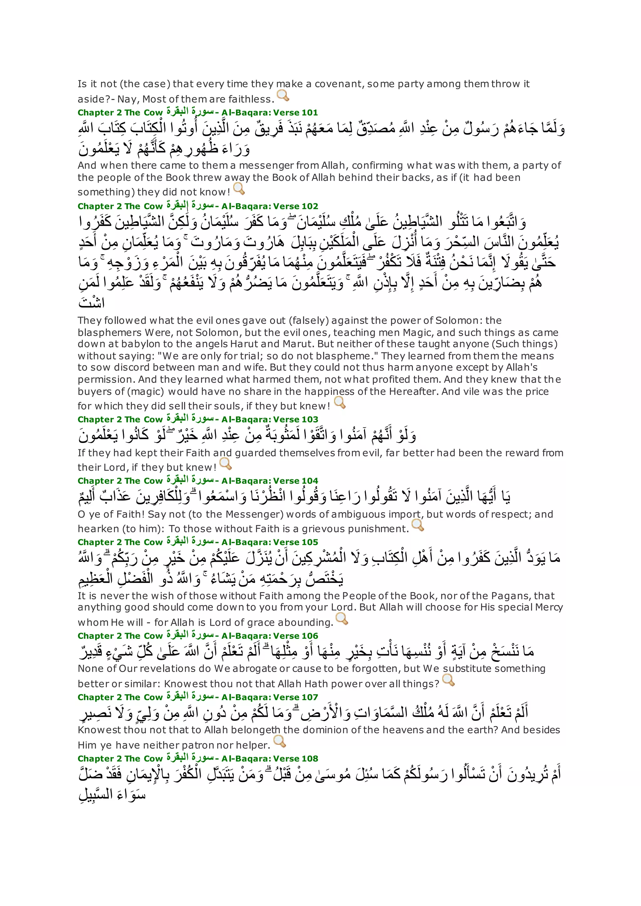 Is it not (the case) that every time they make a covenant, some party among them throw it
aside?- Nay, Most of them are faithless.
Chapter 2 The Cow ‫البقرة‬ ‫سورة‬- Al-Baqara: Verse 101
‫ذ‬‫ب‬‫ن‬ ْ‫م‬ُ‫ه‬‫ع‬‫م‬ ‫ا‬‫م‬ِ‫ل‬ ٌ‫ق‬ِ‫د‬‫ص‬ُ‫م‬ ِ ‫ه‬‫اَّلل‬ ِ‫د‬ْ‫ن‬ِ‫ع‬ ْ‫ن‬ِ‫م‬ ٌ‫ل‬‫و‬ُ‫س‬‫ر‬ ْ‫م‬ُ‫ه‬‫اء‬‫ج‬ ‫ا‬‫ه‬‫م‬‫ل‬‫و‬ِ ‫ه‬‫اَّلل‬ ‫اب‬‫ت‬ِ‫ك‬ ‫اب‬‫ت‬ِ‫ك‬ْ‫ال‬ ‫وا‬ُ‫ت‬‫و‬ُ‫أ‬ ‫ِين‬‫ذ‬‫ه‬‫ل‬‫ا‬ ‫ن‬ِ‫م‬ ٌ‫ق‬‫ي‬ ِ‫ر‬‫ف‬
‫ون‬ُ‫م‬‫ل‬ْ‫ع‬‫ي‬ ‫َل‬ ْ‫م‬ُ‫ه‬‫ه‬‫ن‬‫أ‬‫ك‬ ْ‫م‬ِ‫ه‬ ِ‫ور‬ُ‫ه‬ُ‫ظ‬ ‫اء‬‫ر‬‫و‬
And when there came to them a messenger from Allah, confirming what was with them, a party of
the people of the Book threw away the Book of Allah behind their backs, as if (it had been
something) they did not know!
Chapter 2 The Cow ‫البقرة‬ ‫سورة‬- Al-Baqara: Verse 102
‫ر‬‫ف‬‫ك‬ ‫ا‬‫م‬‫و‬ ۖ ‫ان‬‫ْم‬‫ي‬‫ل‬ُ‫س‬ ِ‫ك‬ْ‫ل‬ُ‫م‬ َٰ‫ى‬‫ل‬‫ع‬ ُ‫ن‬‫ي‬ِ‫ط‬‫ا‬‫ي‬‫ه‬‫ش‬‫ال‬ ‫و‬ُ‫ل‬ْ‫ت‬‫ت‬ ‫ا‬‫م‬ ‫وا‬ُ‫ع‬‫ب‬‫ه‬‫ت‬‫ا‬‫و‬‫وا‬ ُ‫ر‬‫ف‬‫ك‬ ‫ين‬ِ‫ط‬‫ا‬‫ي‬‫ه‬‫ش‬‫ال‬ ‫ه‬‫ن‬ِ‫ك‬ َٰ‫ل‬‫و‬ ُ‫ن‬‫ا‬‫ْم‬‫ي‬‫ل‬ُ‫س‬
‫أ‬ ْ‫ن‬ِ‫م‬ ِ‫ن‬‫ا‬‫م‬ِ‫ل‬‫ع‬ُ‫ي‬ ‫ا‬‫م‬‫و‬ ۚ ‫وت‬ ُ‫ار‬‫م‬‫و‬ ‫وت‬ ُ‫ار‬‫ه‬ ‫ل‬ِ‫ب‬‫ا‬‫ب‬ِ‫ب‬ ِ‫ن‬ْ‫ي‬‫ك‬‫ل‬‫م‬ْ‫ال‬ ‫ى‬‫ل‬‫ع‬ ‫ل‬ ِ‫ز‬ْ‫ن‬ُ‫أ‬ ‫ا‬‫م‬‫و‬ ‫ر‬ْ‫ح‬ِ‫الس‬ ‫اس‬‫ه‬‫ن‬‫ال‬ ‫ون‬ُ‫م‬ِ‫ل‬‫ع‬ُ‫ي‬ٍ‫د‬‫ح‬
ْ‫ن‬ِ‫م‬ ‫ون‬ُ‫م‬‫ه‬‫ل‬‫ع‬‫ت‬‫ي‬‫ف‬ ۖ ْ‫ر‬ُ‫ف‬ْ‫ك‬‫ت‬ ‫َل‬‫ف‬ ٌ‫ة‬‫ن‬ْ‫ت‬ِ‫ف‬ ُ‫ن‬ ْ‫ح‬‫ن‬ ‫ا‬‫م‬‫ه‬‫ن‬ِ‫إ‬ ‫وَل‬ُ‫ق‬‫ي‬ َٰ‫ى‬‫ه‬‫ت‬‫ح‬‫ا‬‫م‬‫و‬ ۚ ِ‫ه‬ِ‫ج‬ ْ‫و‬‫ز‬‫و‬ ِ‫ء‬ ْ‫ر‬‫م‬ْ‫ال‬ ‫ْن‬‫ي‬‫ب‬ ِ‫ه‬ِ‫ب‬ ‫ون‬ُ‫ق‬ ِ‫ر‬‫ف‬ُ‫ي‬ ‫ا‬‫م‬ ‫ا‬‫م‬ُ‫ه‬
‫ع‬ ْ‫د‬‫ق‬‫ل‬‫و‬ ۚ ْ‫م‬ُ‫ه‬ُ‫ع‬‫ف‬ْ‫ن‬‫ي‬ ‫َل‬‫و‬ ْ‫م‬ُ‫ه‬ُّ‫ر‬ُ‫ض‬‫ي‬ ‫ا‬‫م‬ ‫ون‬ُ‫م‬‫ه‬‫ل‬‫ع‬‫ت‬‫ي‬‫و‬ ۚ ِ ‫ه‬‫اَّلل‬ ِ‫ن‬ْ‫ذ‬ِ‫إ‬ِ‫ب‬ ‫ه‬‫َل‬ِ‫إ‬ ٍ‫د‬‫ح‬‫أ‬ ْ‫ن‬ِ‫م‬ ِ‫ه‬ِ‫ب‬ ‫ين‬ ِ‫ار‬‫ض‬ِ‫ب‬ ْ‫م‬ُ‫ه‬ِ‫ن‬‫م‬‫ل‬ ‫وا‬ُ‫م‬ِ‫ل‬
‫ت‬ْ‫ش‬‫ا‬
They followed what the evil ones gave out (falsely) against the power of Solomon: the
blasphemers Were, not Solomon, but the evil ones, teaching men Magic, and such things as came
down at babylon to the angels Harut and Marut. But neither of these taught anyone (Such things)
without saying: "We are only for trial; so do not blaspheme." They learned from them the means
to sow discord between man and wife. But they could not thus harm anyone except by Allah's
permission. And they learned what harmed them, not what profited them. And they knew that the
buyers of (magic) would have no share in the happiness of the Hereafter. And vile was the price
for which they did sell their souls, if they but knew!
Chapter 2 The Cow ‫البقرة‬ ‫سورة‬- Al-Baqara: Verse 103
‫ون‬ُ‫م‬‫ل‬ْ‫ع‬‫ي‬ ‫وا‬ُ‫ن‬‫ا‬‫ك‬ ْ‫و‬‫ل‬ ۖ ٌ‫ْر‬‫ي‬‫خ‬ ِ ‫ه‬‫اَّلل‬ ِ‫د‬ْ‫ن‬ِ‫ع‬ ْ‫ن‬ِ‫م‬ ٌ‫ة‬‫وب‬ُ‫ث‬‫م‬‫ل‬ ‫ا‬ ْ‫و‬‫ق‬‫ه‬‫ت‬‫ا‬‫و‬ ‫وا‬ُ‫ن‬‫آم‬ ْ‫م‬ُ‫ه‬‫ه‬‫ن‬‫أ‬ ْ‫و‬‫ل‬‫و‬
If they had kept their Faith and guarded themselves from evil, far better had been the reward from
their Lord, if they but knew!
Chapter 2 The Cow ‫البقرة‬ ‫سورة‬- Al-Baqara: Verse 104
ٌ‫م‬‫ي‬ِ‫ل‬‫أ‬ ٌ‫اب‬‫ذ‬‫ع‬ ‫ين‬ ِ‫ر‬ِ‫ف‬‫ا‬‫ك‬ْ‫ل‬ِ‫ل‬‫و‬ ۗ ‫وا‬ُ‫ع‬‫ْم‬‫س‬‫ا‬‫و‬ ‫ا‬‫ن‬ ْ‫ر‬ُ‫ظ‬ْ‫ن‬‫ا‬ ‫وا‬ُ‫ل‬‫و‬ُ‫ق‬‫و‬ ‫ا‬‫ن‬ِ‫ع‬‫ا‬‫ر‬ ‫وا‬ُ‫ل‬‫و‬ُ‫ق‬‫ت‬ ‫َل‬ ‫وا‬ُ‫ن‬‫آم‬ ‫ِين‬‫ذ‬‫ه‬‫ل‬‫ا‬ ‫ا‬‫ه‬ُّ‫ي‬‫أ‬ ‫ا‬‫ي‬
O ye of Faith! Say not (to the Messenger) words of ambiguous import, but words of respect; and
hearken (to him): To those without Faith is a grievous punishment.
Chapter 2 The Cow ‫البقرة‬ ‫سورة‬- Al-Baqara: Verse 105
ُّ‫د‬‫و‬‫ي‬ ‫ا‬‫م‬ُ ‫ه‬‫اَّلل‬‫و‬ ۗ ْ‫م‬ُ‫ك‬ِ‫ب‬‫ر‬ ْ‫ن‬ِ‫م‬ ٍ‫ْر‬‫ي‬‫خ‬ ْ‫ن‬ِ‫م‬ ْ‫م‬ُ‫ك‬ْ‫ي‬‫ل‬‫ع‬ ‫ل‬‫ه‬‫ز‬‫ن‬ُ‫ي‬ ْ‫ن‬‫أ‬ ‫ين‬ِ‫ك‬ ِ‫ر‬ْ‫ش‬ُ‫م‬ْ‫ال‬ ‫َل‬‫و‬ ِ‫ب‬‫ا‬‫ت‬ِ‫ك‬ْ‫ال‬ ِ‫ل‬ْ‫ه‬‫أ‬ ْ‫ن‬ِ‫م‬ ‫وا‬ ُ‫ر‬‫ف‬‫ك‬ ‫ِين‬‫ذ‬‫ه‬‫ل‬‫ا‬
ِ‫يم‬ِ‫ظ‬‫ع‬ْ‫ال‬ ِ‫ل‬ْ‫ض‬‫ف‬ْ‫ال‬ ‫و‬ُ‫ذ‬ ُ ‫ه‬‫اَّلل‬‫و‬ ۚ ُ‫ء‬‫ا‬‫ش‬‫ي‬ ْ‫ن‬‫م‬ ِ‫ه‬ِ‫ت‬‫م‬ ْ‫ح‬‫ر‬ِ‫ب‬ ُّ‫ص‬‫ت‬ْ‫خ‬‫ي‬
It is never the wish of those without Faith among the People of the Book, nor of the Pagans, that
anything good should come down to you from your Lord. But Allah will choose for His special Mercy
whom He will - for Allah is Lord of grace abounding.
Chapter 2 The Cow ‫البقرة‬ ‫سورة‬- Al-Baqara: Verse 106
‫ش‬ ِ‫ل‬ُ‫ك‬ َٰ‫ى‬‫ل‬‫ع‬ ‫اَّلله‬ ‫ه‬‫ن‬‫أ‬ ْ‫م‬‫ل‬ْ‫ع‬‫ت‬ ْ‫م‬‫ل‬‫أ‬ ۗ ‫ا‬‫ه‬ِ‫ل‬ْ‫ث‬ِ‫م‬ ْ‫و‬‫أ‬ ‫ا‬‫ه‬ْ‫ن‬ِ‫م‬ ٍ‫ْر‬‫ي‬‫خ‬ِ‫ب‬ ِ‫ت‬ْ‫أ‬‫ن‬ ‫ا‬‫ه‬ِ‫س‬ْ‫ن‬ُ‫ن‬ ْ‫و‬‫أ‬ ٍ‫ة‬‫آي‬ ْ‫ن‬ِ‫م‬ ْ‫خ‬‫س‬ْ‫ن‬‫ن‬ ‫ا‬‫م‬ٌ‫ِير‬‫د‬‫ق‬ ٍ‫ء‬ْ‫ي‬
None of Our revelations do We abrogate or cause to be forgotten, but We substitute something
better or similar: Knowest thou not that Allah Hath power over all things?
Chapter 2 The Cow ‫البقرة‬ ‫سورة‬- Al-Baqara: Verse 107
ُ‫ك‬ْ‫ل‬ُ‫م‬ ُ‫ه‬‫ل‬ ‫ه‬‫اَّلل‬ ‫ه‬‫ن‬‫أ‬ ْ‫م‬‫ل‬ْ‫ع‬‫ت‬ ْ‫م‬‫ل‬‫أ‬ٍ‫ير‬ ِ‫ص‬‫ن‬ ‫َل‬‫و‬ ٍ‫ي‬ِ‫ل‬‫و‬ ْ‫ن‬ِ‫م‬ ِ ‫ه‬‫اَّلل‬ ِ‫ن‬‫ُو‬‫د‬ ْ‫ن‬ِ‫م‬ ْ‫م‬ُ‫ك‬‫ل‬ ‫ا‬‫م‬‫و‬ ۗ ِ‫ض‬ ْ‫ر‬ ْ‫اْل‬‫و‬ ِ‫ت‬‫ا‬‫او‬‫م‬‫ه‬‫س‬‫ال‬
Knowest thou not that to Allah belongeth the dominion of the heavens and the earth? And besides
Him ye have neither patron nor helper.
Chapter 2 The Cow ‫البقرة‬ ‫سورة‬- Al-Baqara: Verse 108
‫ق‬‫ف‬ ِ‫ن‬‫ا‬‫يم‬ِ ْْ‫ا‬ِ‫ب‬ ‫ر‬ْ‫ف‬ُ‫ك‬ْ‫ال‬ ِ‫ل‬‫ه‬‫د‬‫ب‬‫ت‬‫ي‬ ْ‫ن‬‫م‬‫و‬ ۗ ُ‫ل‬ْ‫ب‬‫ق‬ ْ‫ن‬ِ‫م‬ َٰ‫ى‬‫وس‬ُ‫م‬ ‫ل‬ِ‫ئ‬ُ‫س‬ ‫ا‬‫م‬‫ك‬ ْ‫م‬ُ‫ك‬‫ول‬ُ‫س‬‫ر‬ ‫وا‬ُ‫ل‬‫ْأ‬‫س‬‫ت‬ ْ‫ن‬‫أ‬ ‫ُون‬‫د‬‫ي‬ ِ‫ر‬ُ‫ت‬ ْ‫م‬‫أ‬‫ه‬‫ل‬‫ض‬ ْ‫د‬
ِ‫ل‬‫ي‬ِ‫ب‬‫ه‬‫س‬‫ال‬ ‫اء‬‫و‬‫س‬
 