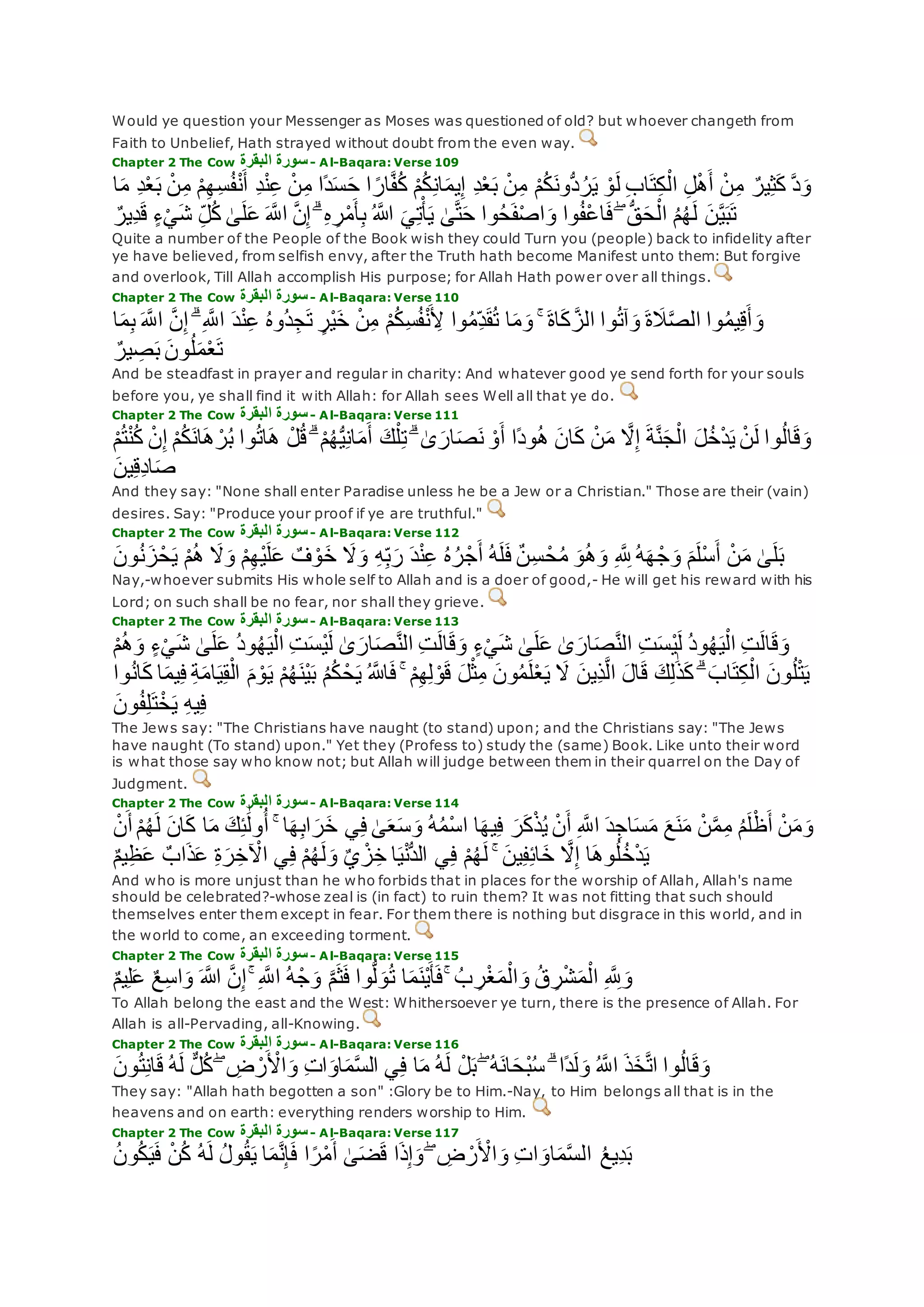 Would ye question your Messenger as Moses was questioned of old? but whoever changeth from
Faith to Unbelief, Hath strayed without doubt from the even way.
Chapter 2 The Cow ‫البقرة‬ ‫سورة‬- Al-Baqara: Verse 109
ْ‫م‬ِ‫ه‬ِ‫س‬ُ‫ف‬ْ‫ن‬‫أ‬ ِ‫د‬ْ‫ن‬ِ‫ع‬ ْ‫ن‬ِ‫م‬ ‫ًا‬‫د‬‫س‬‫ح‬ ‫ا‬ ً‫ار‬‫ه‬‫ف‬ُ‫ك‬ ْ‫م‬ُ‫ك‬ِ‫ن‬‫ا‬‫يم‬ِ‫إ‬ ِ‫د‬ْ‫ع‬‫ب‬ ْ‫ن‬ِ‫م‬ ْ‫م‬ُ‫ك‬‫ُّون‬‫د‬ُ‫ر‬‫ي‬ ْ‫و‬‫ل‬ ِ‫ب‬‫ا‬‫ت‬ِ‫ك‬ْ‫ال‬ ِ‫ل‬ْ‫ه‬‫أ‬ ْ‫ن‬ِ‫م‬ ٌ‫ير‬ِ‫ث‬‫ك‬ ‫ه‬‫د‬‫و‬‫ا‬‫م‬ ِ‫د‬ْ‫ع‬‫ب‬ ْ‫ن‬ِ‫م‬
‫ه‬‫ن‬ِ‫إ‬ ۗ ِ‫ه‬ ِ‫ر‬ْ‫م‬‫أ‬ِ‫ب‬ ُ ‫اَّلله‬ ‫ي‬ِ‫ت‬ْ‫أ‬‫ي‬ َٰ‫ى‬‫ه‬‫ت‬‫ح‬ ‫وا‬ُ‫ح‬‫ف‬ْ‫ص‬‫ا‬‫و‬ ‫وا‬ُ‫ف‬ْ‫ع‬‫ا‬‫ف‬ ۖ ُّ‫ق‬‫ح‬ْ‫ال‬ ُ‫م‬ُ‫ه‬‫ل‬ ‫ن‬‫ه‬‫ي‬‫ب‬‫ت‬ٌ‫ِير‬‫د‬‫ق‬ ٍ‫ء‬ْ‫ي‬‫ش‬ ِ‫ل‬ُ‫ك‬ َٰ‫ى‬‫ل‬‫ع‬ ‫ه‬‫اَّلل‬
Quite a number of the People of the Book wish they could Turn you (people) back to infidelity after
ye have believed, from selfish envy, after the Truth hath become Manifest unto them: But forgive
and overlook, Till Allah accomplish His purpose; for Allah Hath power over all things.
Chapter 2 The Cow ‫البقرة‬ ‫سورة‬- Al-Baqara: Verse 110
ْ‫ن‬ِ‫م‬ ْ‫م‬ُ‫ك‬ِ‫س‬ُ‫ف‬ْ‫ن‬ ِ‫ْل‬ ‫وا‬ُ‫م‬ِ‫د‬‫ق‬ُ‫ت‬ ‫ا‬‫م‬‫و‬ ۚ ‫اة‬‫ك‬ ‫ه‬‫الز‬ ‫وا‬ُ‫ت‬‫آ‬‫و‬ ‫ة‬‫َل‬‫ه‬‫ص‬‫ال‬ ‫وا‬ُ‫م‬‫ي‬ِ‫ق‬‫أ‬‫و‬‫ا‬‫م‬ِ‫ب‬ ‫ه‬‫اَّلل‬ ‫ه‬‫ن‬ِ‫إ‬ ۗ ِ ‫ه‬‫اَّلل‬ ‫د‬ْ‫ن‬ِ‫ع‬ ُ‫ه‬‫ُو‬‫د‬ِ‫ج‬‫ت‬ ٍ‫ْر‬‫ي‬‫خ‬
ٌ‫ير‬ ِ‫ص‬‫ب‬ ‫ون‬ُ‫ل‬‫م‬ْ‫ع‬‫ت‬
And be steadfast in prayer and regular in charity: And whatever good ye send forth for your souls
before you, ye shall find it with Allah: for Allah sees Well all that ye do.
Chapter 2 The Cow ‫البقرة‬ ‫سورة‬- Al-Baqara: Verse 111
ُ‫ك‬‫ان‬‫ه‬ ْ‫ر‬ُ‫ب‬ ‫وا‬ُ‫ت‬‫ا‬‫ه‬ ْ‫ل‬ُ‫ق‬ ۗ ْ‫م‬ُ‫ه‬ُّ‫ي‬ِ‫ن‬‫ا‬‫م‬‫أ‬ ‫ك‬ْ‫ل‬ِ‫ت‬ ۗ َٰ‫ى‬‫ار‬‫ص‬‫ن‬ ْ‫و‬‫أ‬ ‫ًا‬‫د‬‫و‬ُ‫ه‬ ‫ان‬‫ك‬ ْ‫ن‬‫م‬ ‫ه‬‫َل‬ِ‫إ‬ ‫ة‬‫ه‬‫ن‬‫ج‬ْ‫ال‬ ‫ل‬ُ‫خ‬ْ‫د‬‫ي‬ ْ‫ن‬‫ل‬ ‫وا‬ُ‫ل‬‫ا‬‫ق‬‫و‬ْ‫م‬ُ‫ت‬ْ‫ن‬ُ‫ك‬ ْ‫ن‬ِ‫إ‬ ْ‫م‬
‫ين‬ِ‫ق‬ِ‫د‬‫ا‬‫ص‬
And they say: "None shall enter Paradise unless he be a Jew or a Christian." Those are their (vain)
desires. Say: "Produce your proof if ye are truthful."
Chapter 2 The Cow ‫البقرة‬ ‫سورة‬- Al-Baqara: Verse 112
‫ز‬ْ‫ح‬‫ي‬ ْ‫م‬ُ‫ه‬ ‫َل‬‫و‬ ْ‫م‬ِ‫ه‬ْ‫ي‬‫ل‬‫ع‬ ٌ‫ف‬ ْ‫و‬‫خ‬ ‫َل‬‫و‬ ِ‫ه‬ِ‫ب‬‫ر‬ ‫د‬ْ‫ن‬ِ‫ع‬ ُ‫ه‬ُ‫ر‬ْ‫ج‬‫أ‬ ُ‫ه‬‫ل‬‫ف‬ ٌ‫ن‬ِ‫س‬ ْ‫ح‬ُ‫م‬ ‫و‬ُ‫ه‬‫و‬ ِ ‫ه‬ ِ‫َّلل‬ ُ‫ه‬‫ه‬ ْ‫ج‬‫و‬ ‫م‬‫ْل‬‫س‬‫أ‬ ْ‫ن‬‫م‬ َٰ‫ى‬‫ل‬‫ب‬‫ون‬ُ‫ن‬
Nay,-whoever submits His whole self to Allah and is a doer of good,- He will get his reward with his
Lord; on such shall be no fear, nor shall they grieve.
Chapter 2 The Cow ‫البقرة‬ ‫سورة‬- Al-Baqara: Verse 113
َٰ‫ى‬‫ل‬‫ع‬ ُ‫د‬‫و‬ُ‫ه‬‫ي‬ْ‫ال‬ ِ‫ت‬‫ْس‬‫ي‬‫ل‬ َٰ‫ى‬‫ار‬‫ص‬‫ه‬‫ن‬‫ال‬ ِ‫ت‬‫ال‬‫ق‬‫و‬ ٍ‫ء‬ْ‫ي‬‫ش‬ َٰ‫ى‬‫ل‬‫ع‬ َٰ‫ى‬‫ار‬‫ص‬‫ه‬‫ن‬‫ال‬ ِ‫ت‬‫ْس‬‫ي‬‫ل‬ ُ‫د‬‫و‬ُ‫ه‬‫ي‬ْ‫ال‬ ِ‫ت‬‫ال‬‫ق‬‫و‬ْ‫م‬ُ‫ه‬‫و‬ ٍ‫ء‬ْ‫ي‬‫ش‬
ْ‫ال‬ ‫م‬ ْ‫و‬‫ي‬ ْ‫م‬ُ‫ه‬‫ْن‬‫ي‬‫ب‬ ُ‫م‬ُ‫ك‬ ْ‫ح‬‫ي‬ ُ ‫اَّلله‬‫ف‬ ۚ ْ‫م‬ِ‫ه‬ِ‫ل‬ ْ‫و‬‫ق‬ ‫ل‬ْ‫ث‬ِ‫م‬ ‫ون‬ُ‫م‬‫ل‬ْ‫ع‬‫ي‬ ‫َل‬ ‫ِين‬‫ذ‬‫ه‬‫ل‬‫ا‬ ‫ال‬‫ق‬ ‫ك‬ِ‫ل‬َٰ‫ذ‬‫ك‬ ۗ ‫اب‬‫ت‬ِ‫ك‬ْ‫ال‬ ‫ون‬ُ‫ل‬ْ‫ت‬‫ي‬‫وا‬ُ‫ن‬‫ا‬‫ك‬ ‫ا‬‫يم‬ِ‫ف‬ ِ‫ة‬‫ام‬‫ي‬ِ‫ق‬
‫ون‬ُ‫ف‬ِ‫ل‬‫ت‬ْ‫خ‬‫ي‬ ِ‫ه‬‫ي‬ِ‫ف‬
The Jews say: "The Christians have naught (to stand) upon; and the Christians say: "The Jews
have naught (To stand) upon." Yet they (Profess to) study the (same) Book. Like unto their word
is what those say who know not; but Allah will judge between them in their quarrel on the Day of
Judgment.
Chapter 2 The Cow ‫البقرة‬ ‫سورة‬- Al-Baqara: Verse 114
‫ان‬‫ك‬ ‫ا‬‫م‬ ‫ك‬ِ‫ئ‬َٰ‫ول‬ُ‫أ‬ ۚ ‫ا‬‫ه‬ِ‫ب‬‫ا‬‫ر‬‫خ‬ ‫ي‬ِ‫ف‬ َٰ‫ى‬‫ع‬‫س‬‫و‬ ُ‫ه‬ُ‫م‬ْ‫س‬‫ا‬ ‫ا‬‫يه‬ِ‫ف‬ ‫ر‬‫ك‬ْ‫ذ‬ُ‫ي‬ ْ‫ن‬‫أ‬ ِ ‫ه‬‫اَّلل‬ ‫د‬ِ‫اج‬‫س‬‫م‬ ‫ع‬‫ن‬‫م‬ ْ‫ن‬‫ه‬‫م‬ِ‫م‬ ُ‫م‬‫ل‬ْ‫ظ‬‫أ‬ ْ‫ن‬‫م‬‫و‬ْ‫ن‬‫أ‬ ْ‫م‬ُ‫ه‬‫ل‬
‫ي‬ِ‫ف‬ ْ‫م‬ُ‫ه‬‫ل‬ ۚ ‫ين‬ِ‫ف‬ِ‫ئ‬‫ا‬‫خ‬ ‫ه‬‫َل‬ِ‫إ‬ ‫ا‬‫وه‬ُ‫ل‬ُ‫خ‬ْ‫د‬‫ي‬ٌ‫م‬‫ي‬ِ‫ظ‬‫ع‬ ٌ‫اب‬‫ذ‬‫ع‬ ِ‫ة‬‫ر‬ِ‫خ‬ ْ‫اْل‬ ‫ي‬ِ‫ف‬ ْ‫م‬ُ‫ه‬‫ل‬‫و‬ ٌ‫ي‬ ْ‫ز‬ِ‫خ‬ ‫ا‬‫ي‬ْ‫ن‬ُّ‫د‬‫ال‬
And who is more unjust than he who forbids that in places for the worship of Allah, Allah's name
should be celebrated?-whose zeal is (in fact) to ruin them? It was not fitting that such should
themselves enter them except in fear. For them there is nothing but disgrace in this world, and in
the world to come, an exceeding torment.
Chapter 2 The Cow ‫البقرة‬ ‫سورة‬- Al-Baqara: Verse 115
ِ ‫ه‬ ِ‫َّلل‬‫و‬ٌ‫م‬‫ي‬ِ‫ل‬‫ع‬ ٌ‫ع‬ِ‫س‬‫ا‬‫و‬ ‫اَّلله‬ ‫ه‬‫ن‬ِ‫إ‬ ۚ ِ ‫ه‬‫اَّلل‬ ُ‫ه‬ْ‫ج‬‫و‬ ‫ه‬‫م‬‫ث‬‫ف‬ ‫وا‬ُّ‫ل‬‫و‬ُ‫ت‬ ‫ا‬‫م‬‫ْن‬‫ي‬‫أ‬‫ف‬ ۚ ُ‫ب‬ ِ‫ر‬ْ‫غ‬‫م‬ْ‫ال‬‫و‬ ُ‫ق‬ ِ‫ر‬ْ‫ش‬‫م‬ْ‫ال‬
To Allah belong the east and the West: Whithersoever ye turn, there is the presence of Allah. For
Allah is all-Pervading, all-Knowing.
Chapter 2 The Cow ‫البقرة‬ ‫سورة‬- Al-Baqara: Verse 116
‫ون‬ُ‫ت‬ِ‫ن‬‫ا‬‫ق‬ ُ‫ه‬‫ل‬ ٌّ‫ل‬ُ‫ك‬ ۖ ِ‫ض‬ ْ‫ر‬ ْ‫اْل‬‫و‬ ِ‫ت‬‫ا‬‫او‬‫م‬‫ه‬‫س‬‫ال‬ ‫ي‬ِ‫ف‬ ‫ا‬‫م‬ ُ‫ه‬‫ل‬ ْ‫ل‬‫ب‬ ۖ ُ‫ه‬‫ان‬‫ْح‬‫ب‬ُ‫س‬ ۗ ‫ًا‬‫د‬‫ل‬‫و‬ ُ ‫ه‬‫اَّلل‬ ‫ذ‬‫خ‬‫ه‬‫ت‬‫ا‬ ‫وا‬ُ‫ل‬‫ا‬‫ق‬‫و‬
They say: "Allah hath begotten a son" :Glory be to Him.-Nay, to Him belongs all that is in the
heavens and on earth: everything renders worship to Him.
Chapter 2 The Cow ‫البقرة‬ ‫سورة‬- Al-Baqara: Verse 117
ِ‫ت‬‫ا‬‫او‬‫م‬‫ه‬‫س‬‫ال‬ ُ‫ع‬‫ِي‬‫د‬‫ب‬ُ‫ن‬‫و‬ُ‫ك‬‫ي‬‫ف‬ ْ‫ن‬ُ‫ك‬ ُ‫ه‬‫ل‬ ُ‫ل‬‫و‬ُ‫ق‬‫ي‬ ‫ا‬‫م‬‫ه‬‫ن‬ِ‫إ‬‫ف‬ ‫ا‬ً‫ر‬ْ‫م‬‫أ‬ َٰ‫ى‬‫ض‬‫ق‬ ‫ا‬‫ذ‬ِ‫إ‬‫و‬ ۖ ِ‫ض‬ ْ‫ر‬ ْ‫اْل‬‫و‬
 