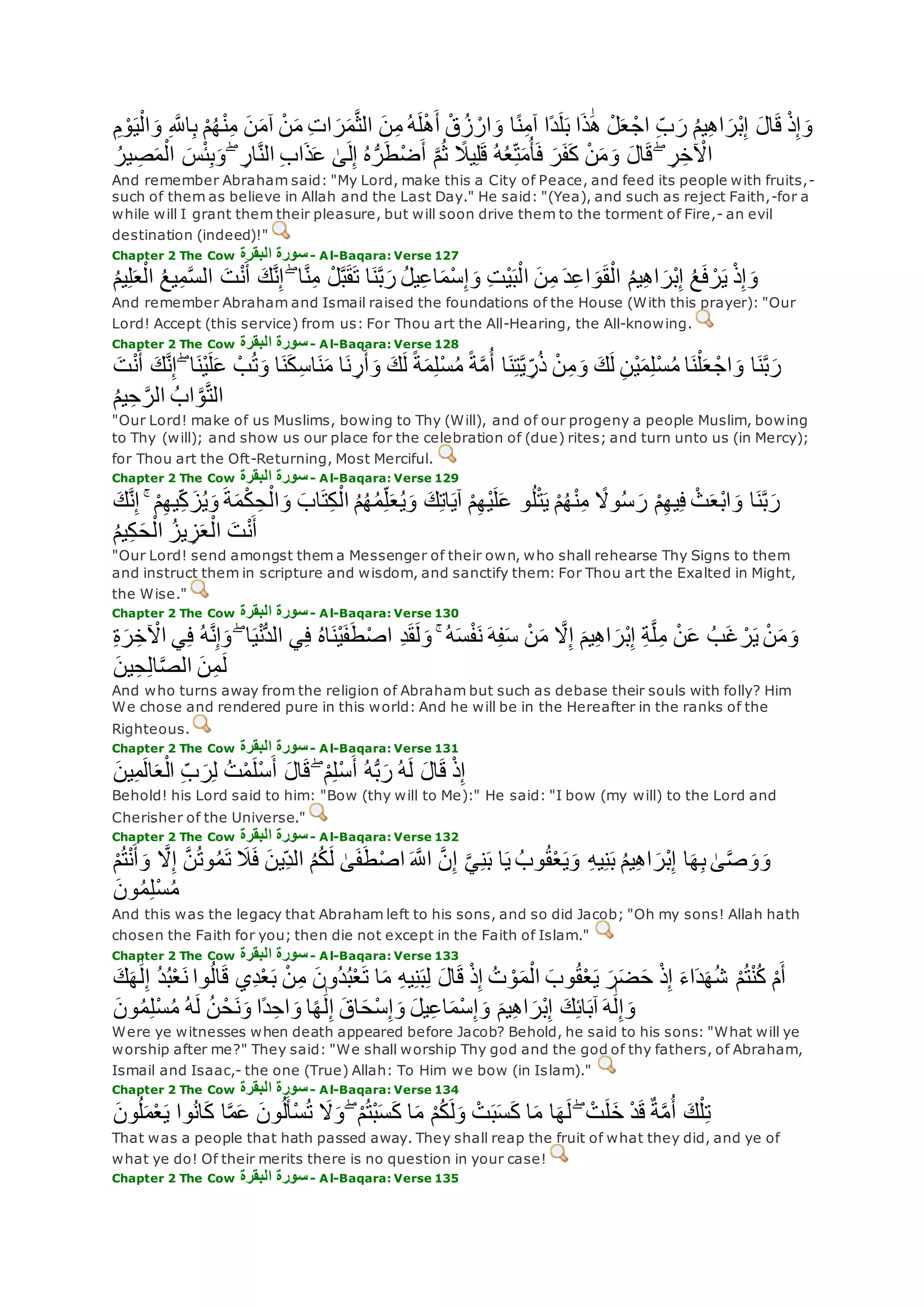 ِ ‫ه‬‫اَّلل‬ِ‫ب‬ ْ‫م‬ُ‫ه‬ْ‫ن‬ِ‫م‬ ‫ن‬‫آم‬ ْ‫ن‬‫م‬ ِ‫ت‬‫ا‬‫ر‬‫م‬‫ه‬‫ث‬‫ال‬ ‫ن‬ِ‫م‬ ُ‫ه‬‫ل‬ْ‫ه‬‫أ‬ ْ‫ق‬ُ‫ز‬ ْ‫ار‬‫و‬ ‫ا‬ً‫ن‬ِ‫م‬‫آ‬ ‫ًا‬‫د‬‫ل‬‫ب‬ ‫ا‬‫ذ‬َٰ‫ه‬ ْ‫ل‬‫ع‬ ْ‫اج‬ ِ‫ب‬‫ر‬ ُ‫م‬‫ي‬ِ‫ه‬‫ا‬‫ْر‬‫ب‬ِ‫إ‬ ‫ال‬‫ق‬ ْ‫ذ‬ِ‫إ‬‫و‬ِ‫م‬ ْ‫و‬‫ي‬ْ‫ال‬‫و‬
‫ع‬ َٰ‫ى‬‫ل‬ِ‫إ‬ ُ‫ه‬ُّ‫ر‬‫ط‬ْ‫ض‬‫أ‬ ‫ه‬‫م‬ُ‫ث‬ ً‫يَل‬ِ‫ل‬‫ق‬ ُ‫ه‬ُ‫ع‬ِ‫ت‬‫م‬ُ‫أ‬‫ف‬ ‫ر‬‫ف‬‫ك‬ ْ‫ن‬‫م‬‫و‬ ‫ال‬‫ق‬ ۖ ِ‫ر‬ِ‫خ‬ ْ‫اْل‬ُ‫ير‬ ِ‫ص‬‫م‬ْ‫ال‬ ‫س‬ْ‫ئ‬ِ‫ب‬‫و‬ ۖ ِ‫ار‬‫ه‬‫ن‬‫ال‬ ِ‫ب‬‫ا‬‫ذ‬
And remember Abraham said: "My Lord, make this a City of Peace, and feed its people with fruits,-
such of them as believe in Allah and the Last Day." He said: "(Yea), and such as reject Faith,-for a
while will I grant them their pleasure, but will soon drive them to the torment of Fire,- an evil
destination (indeed)!"
Chapter 2 The Cow ‫البقرة‬ ‫سورة‬- Al-Baqara: Verse 127
‫ا‬ ‫ن‬ِ‫م‬ ‫د‬ِ‫ع‬‫ا‬‫و‬‫ق‬ْ‫ال‬ ُ‫م‬‫ي‬ِ‫ه‬‫ا‬‫ْر‬‫ب‬ِ‫إ‬ ُ‫ع‬‫ف‬ ْ‫ر‬‫ي‬ ْ‫ذ‬ِ‫إ‬‫و‬ُ‫م‬‫ي‬ِ‫ل‬‫ع‬ْ‫ال‬ ُ‫ع‬‫ي‬ِ‫م‬‫ه‬‫س‬‫ال‬ ‫ت‬ْ‫ن‬‫أ‬ ‫ك‬‫ه‬‫ن‬ِ‫إ‬ ۖ ‫ا‬‫ه‬‫ن‬ِ‫م‬ ْ‫ل‬‫ه‬‫ب‬‫ق‬‫ت‬ ‫ا‬‫ن‬‫ه‬‫ب‬‫ر‬ ُ‫ل‬‫ي‬ِ‫ع‬‫ا‬‫ْم‬‫س‬ِ‫إ‬‫و‬ ِ‫ت‬ْ‫ي‬‫ب‬ْ‫ل‬
And remember Abraham and Ismail raised the foundations of the House (With this prayer): "Our
Lord! Accept (this service) from us: For Thou art the All-Hearing, the All-knowing.
Chapter 2 The Cow ‫البقرة‬ ‫سورة‬- Al-Baqara: Verse 128
ۖ ‫ا‬‫ْن‬‫ي‬‫ل‬‫ع‬ ْ‫ب‬ُ‫ت‬‫و‬ ‫ا‬‫ن‬‫ك‬ِ‫س‬‫ا‬‫ن‬‫م‬ ‫ا‬‫ن‬ ِ‫ر‬‫أ‬‫و‬ ‫ك‬‫ل‬ ً‫ة‬‫م‬ِ‫ل‬ْ‫س‬ُ‫م‬ ً‫ة‬‫ه‬‫م‬ُ‫أ‬ ‫ا‬‫ن‬ِ‫ت‬‫ه‬‫ي‬ ِ‫ر‬ُ‫ذ‬ ْ‫ن‬ِ‫م‬‫و‬ ‫ك‬‫ل‬ ِ‫ن‬ْ‫ي‬‫م‬ِ‫ل‬ْ‫س‬ُ‫م‬ ‫ا‬‫ن‬ْ‫ل‬‫ع‬ ْ‫اج‬‫و‬ ‫ا‬‫ن‬‫ه‬‫ب‬‫ر‬‫ك‬‫ه‬‫ن‬ِ‫إ‬‫ت‬ْ‫ن‬‫أ‬
ُ‫م‬‫ي‬ِ‫ح‬ ‫ه‬‫الر‬ ُ‫اب‬ ‫ه‬‫و‬‫ه‬‫ت‬‫ال‬
"Our Lord! make of us Muslims, bowing to Thy (Will), and of our progeny a people Muslim, bowing
to Thy (will); and show us our place for the celebration of (due) rites; and turn unto us (in Mercy);
for Thou art the Oft-Returning, Most Merciful.
Chapter 2 The Cow ‫البقرة‬ ‫سورة‬- Al-Baqara: Verse 129
ِ‫ه‬‫ي‬ِ‫ك‬‫ز‬ُ‫ي‬‫و‬ ‫ة‬‫م‬ْ‫ك‬ ِ‫ح‬ْ‫ال‬‫و‬ ‫اب‬‫ت‬ِ‫ك‬ْ‫ال‬ ُ‫م‬ُ‫ه‬ُ‫م‬ِ‫ل‬‫ع‬ُ‫ي‬‫و‬ ‫ك‬ِ‫ت‬‫ا‬‫آي‬ ْ‫م‬ِ‫ه‬ْ‫ي‬‫ل‬‫ع‬ ‫و‬ُ‫ل‬ْ‫ت‬‫ي‬ ْ‫م‬ُ‫ه‬ْ‫ن‬ِ‫م‬ ً‫وَل‬ُ‫س‬‫ر‬ ْ‫م‬ِ‫ه‬‫ي‬ِ‫ف‬ ْ‫ث‬‫ْع‬‫ب‬‫ا‬‫و‬ ‫ا‬‫ن‬‫ه‬‫ب‬‫ر‬ۚ ْ‫م‬‫ك‬‫ه‬‫ن‬ِ‫إ‬
ُ‫م‬‫ي‬ِ‫ك‬‫ح‬ْ‫ال‬ ُ‫يز‬ ِ‫ز‬‫ع‬ْ‫ال‬ ‫ت‬ْ‫ن‬‫أ‬
"Our Lord! send amongst them a Messenger of their own, who shall rehearse Thy Signs to them
and instruct them in scripture and wisdom, and sanctify them: For Thou art the Exalted in Might,
the Wise."
Chapter 2 The Cow ‫البقرة‬ ‫سورة‬- Al-Baqara: Verse 130
ِ‫ف‬ ُ‫ه‬‫ه‬‫ن‬ِ‫إ‬‫و‬ ۖ ‫ا‬‫ي‬ْ‫ن‬ُّ‫د‬‫ال‬ ‫ي‬ِ‫ف‬ ُ‫ه‬‫ا‬‫ْن‬‫ي‬‫ف‬‫ط‬ْ‫ص‬‫ا‬ ِ‫د‬‫ق‬‫ل‬‫و‬ ۚ ُ‫ه‬‫س‬ْ‫ف‬‫ن‬ ‫ه‬ِ‫ف‬‫س‬ ْ‫ن‬‫م‬ ‫ه‬‫َل‬ِ‫إ‬ ‫يم‬ِ‫ه‬‫ا‬‫ْر‬‫ب‬ِ‫إ‬ ِ‫ة‬‫ه‬‫ل‬ِ‫م‬ ْ‫ن‬‫ع‬ ُ‫ب‬‫غ‬ ْ‫ر‬‫ي‬ ْ‫ن‬‫م‬‫و‬ِ‫ة‬‫ر‬ِ‫خ‬ ْ‫اْل‬ ‫ي‬
‫ين‬ِ‫ح‬ِ‫ل‬‫ا‬‫ه‬‫ص‬‫ال‬ ‫ن‬ِ‫م‬‫ل‬
And who turns away from the religion of Abraham but such as debase their souls with folly? Him
We chose and rendered pure in this world: And he will be in the Hereafter in the ranks of the
Righteous.
Chapter 2 The Cow ‫البقرة‬ ‫سورة‬- Al-Baqara: Verse 131
‫ين‬ِ‫م‬‫ال‬‫ع‬ْ‫ال‬ ِ‫ب‬‫ر‬ِ‫ل‬ ُ‫ت‬ْ‫م‬‫ْل‬‫س‬‫أ‬ ‫ال‬‫ق‬ ۖ ْ‫م‬ِ‫ل‬ْ‫س‬‫أ‬ ُ‫ه‬ُّ‫ب‬‫ر‬ ُ‫ه‬‫ل‬ ‫ال‬‫ق‬ ْ‫ذ‬ِ‫إ‬
Behold! his Lord said to him: "Bow (thy will to Me):" He said: "I bow (my will) to the Lord and
Cherisher of the Universe."
Chapter 2 The Cow ‫البقرة‬ ‫سورة‬- Al-Baqara: Verse 132
‫ه‬‫َل‬ِ‫إ‬ ‫ه‬‫ن‬ُ‫ت‬‫و‬ُ‫م‬‫ت‬ ‫َل‬‫ف‬ ‫ِين‬‫الد‬ ُ‫م‬ُ‫ك‬‫ل‬ َٰ‫ى‬‫ف‬‫ط‬ْ‫ص‬‫ا‬ ‫ه‬‫اَّلل‬ ‫ه‬‫ن‬ِ‫إ‬ ‫ه‬‫ي‬ِ‫ن‬‫ب‬ ‫ا‬‫ي‬ ُ‫وب‬ُ‫ق‬ْ‫ع‬‫ي‬‫و‬ ِ‫ه‬‫ي‬ِ‫ن‬‫ب‬ ُ‫م‬‫ي‬ِ‫ه‬‫ا‬‫ْر‬‫ب‬ِ‫إ‬ ‫ا‬‫ه‬ِ‫ب‬ َٰ‫ى‬‫ه‬‫ص‬‫و‬‫و‬ْ‫م‬ُ‫ت‬ْ‫ن‬‫أ‬‫و‬
‫ون‬ُ‫م‬ِ‫ل‬ْ‫س‬ُ‫م‬
And this was the legacy that Abraham left to his sons, and so did Jacob; "Oh my sons! Allah hath
chosen the Faith for you; then die not except in the Faith of Islam."
Chapter 2 The Cow ‫البقرة‬ ‫سورة‬- Al-Baqara: Verse 133
ِ‫إ‬ ُ‫د‬ُ‫ب‬ْ‫ع‬‫ن‬ ‫وا‬ُ‫ل‬‫ا‬‫ق‬ ‫ِي‬‫د‬ْ‫ع‬‫ب‬ ْ‫ن‬ِ‫م‬ ‫ُون‬‫د‬ُ‫ب‬ْ‫ع‬‫ت‬ ‫ا‬‫م‬ ِ‫ه‬‫ي‬ِ‫ن‬‫ب‬ِ‫ل‬ ‫ال‬‫ق‬ ْ‫ذ‬ِ‫إ‬ ُ‫ت‬ ْ‫و‬‫م‬ْ‫ال‬ ‫وب‬ُ‫ق‬ْ‫ع‬‫ي‬ ‫ر‬‫ض‬‫ح‬ ْ‫ذ‬ِ‫إ‬ ‫اء‬‫د‬‫ه‬ُ‫ش‬ ْ‫م‬ُ‫ت‬ْ‫ن‬ُ‫ك‬ ْ‫م‬‫أ‬‫ك‬‫ه‬ َٰ‫ل‬
ُ‫م‬ِ‫ل‬ْ‫س‬ُ‫م‬ ُ‫ه‬‫ل‬ ُ‫ن‬ ْ‫ح‬‫ن‬‫و‬ ‫ًا‬‫د‬ِ‫اح‬‫و‬ ‫ا‬ً‫ه‬ َٰ‫ل‬ِ‫إ‬ ‫اق‬‫ْح‬‫س‬ِ‫إ‬‫و‬ ‫يل‬ِ‫ع‬‫ا‬‫ْم‬‫س‬ِ‫إ‬‫و‬ ‫يم‬ِ‫ه‬‫ا‬‫ْر‬‫ب‬ِ‫إ‬ ‫ك‬ِ‫ئ‬‫ا‬‫آب‬ ‫ه‬َٰ‫ل‬ِ‫إ‬‫و‬‫ون‬
Were ye witnesses when death appeared before Jacob? Behold, he said to his sons: "What will ye
worship after me?" They said: "We shall worship Thy god and the god of thy fathers, of Abraham,
Ismail and Isaac,- the one (True) Allah: To Him we bow (in Islam)."
Chapter 2 The Cow ‫البقرة‬ ‫سورة‬- Al-Baqara: Verse 134
‫ون‬ُ‫ل‬‫م‬ْ‫ع‬‫ي‬ ‫وا‬ُ‫ن‬‫ا‬‫ك‬ ‫ا‬‫ه‬‫م‬‫ع‬ ‫ون‬ُ‫ل‬‫ْأ‬‫س‬ُ‫ت‬ ‫َل‬‫و‬ ۖ ْ‫م‬ُ‫ت‬ْ‫ب‬‫س‬‫ك‬ ‫ا‬‫م‬ ْ‫م‬ُ‫ك‬‫ل‬‫و‬ ْ‫ت‬‫ب‬‫س‬‫ك‬ ‫ا‬‫م‬ ‫ا‬‫ه‬‫ل‬ ۖ ْ‫ت‬‫ل‬‫خ‬ ْ‫د‬‫ق‬ ٌ‫ة‬‫ه‬‫م‬ُ‫أ‬ ‫ك‬ْ‫ل‬ِ‫ت‬
That was a people that hath passed away. They shall reap the fruit of what they did, and ye of
what ye do! Of their merits there is no question in your case!
Chapter 2 The Cow ‫البقرة‬ ‫سورة‬- Al-Baqara: Verse 135
 