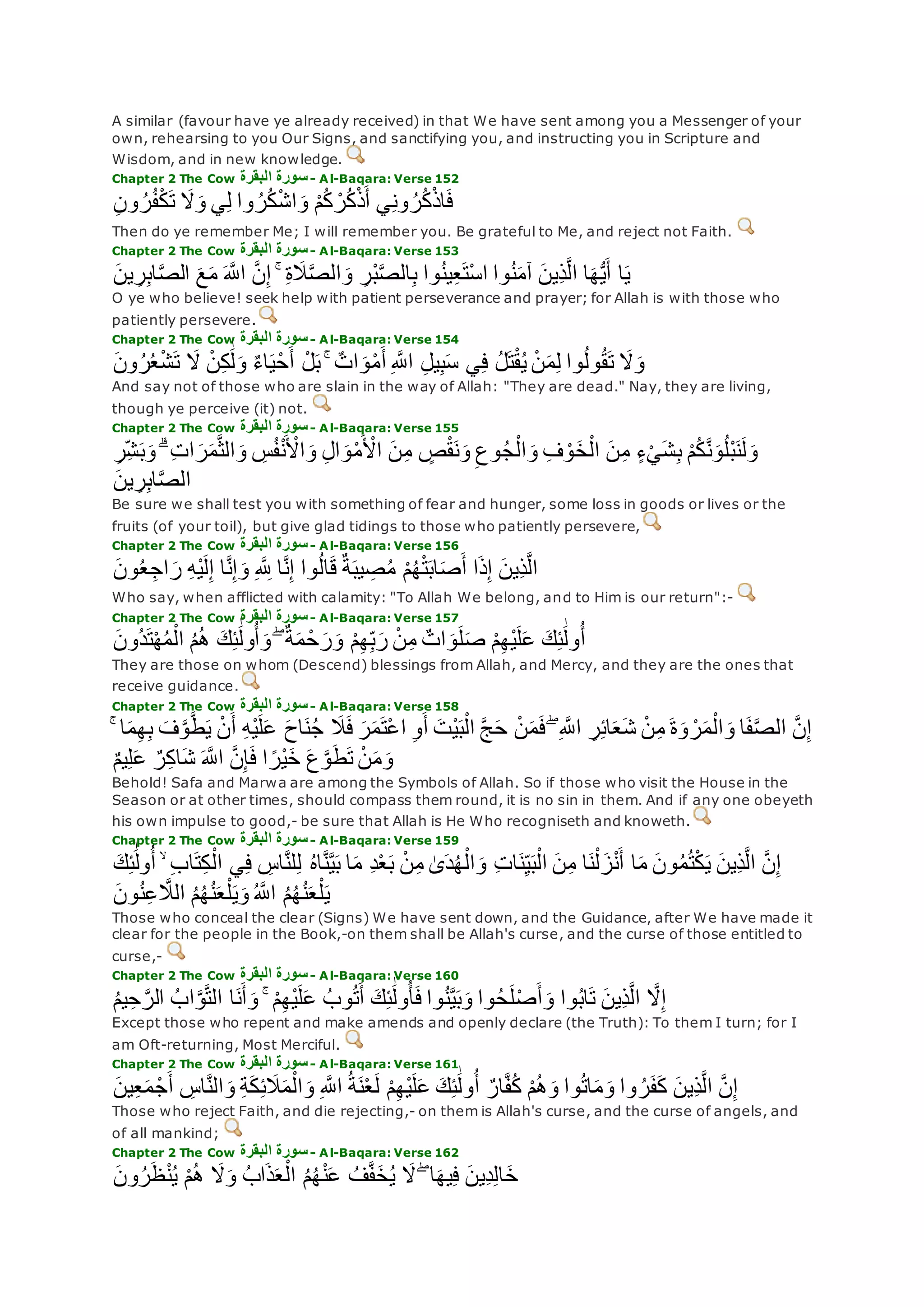 A similar (favour have ye already received) in that We have sent among you a Messenger of your
own, rehearsing to you Our Signs, and sanctifying you, and instructing you in Scripture and
Wisdom, and in new knowledge.
Chapter 2 The Cow ‫البقرة‬ ‫سورة‬- Al-Baqara: Verse 152
ِ‫ن‬‫و‬ ُ‫ر‬ُ‫ف‬ْ‫ك‬‫ت‬ ‫َل‬‫و‬ ‫ي‬ِ‫ل‬ ‫وا‬ ُ‫ر‬ُ‫ك‬ْ‫ش‬‫ا‬‫و‬ ْ‫م‬ُ‫ك‬ ْ‫ر‬ُ‫ك‬ْ‫ذ‬‫أ‬ ‫ي‬ِ‫ن‬‫و‬ ُ‫ر‬ُ‫ك‬ْ‫ذ‬‫ا‬‫ف‬
Then do ye remember Me; I will remember you. Be grateful to Me, and reject not Faith.
Chapter 2 The Cow ‫البقرة‬ ‫سورة‬- Al-Baqara: Verse 153
‫ين‬ ِ‫ر‬ِ‫ب‬‫ا‬‫ه‬‫ص‬‫ال‬ ‫ع‬‫م‬ ‫ه‬‫اَّلل‬ ‫ه‬‫ن‬ِ‫إ‬ ۚ ِ‫ة‬‫َل‬‫ه‬‫ص‬‫ال‬‫و‬ ِ‫ْر‬‫ب‬‫ه‬‫ص‬‫ال‬ِ‫ب‬ ‫وا‬ُ‫ن‬‫ي‬ِ‫ع‬‫ْت‬‫س‬‫ا‬ ‫وا‬ُ‫ن‬‫آم‬ ‫ِين‬‫ذ‬‫ه‬‫ل‬‫ا‬ ‫ا‬‫ه‬ُّ‫ي‬‫أ‬ ‫ا‬‫ي‬
O ye who believe! seek help with patient perseverance and prayer; for Allah is with those who
patiently persevere.
Chapter 2 The Cow ‫البقرة‬ ‫سورة‬- Al-Baqara: Verse 154
‫ون‬ُ‫ر‬ُ‫ع‬ْ‫ش‬‫ت‬ ‫َل‬ ْ‫ن‬ِ‫ك‬َٰ‫ل‬‫و‬ ٌ‫ء‬‫ا‬‫ي‬ْ‫ح‬‫أ‬ ْ‫ل‬‫ب‬ ۚ ٌ‫ات‬‫و‬ْ‫م‬‫أ‬ ِ ‫ه‬‫اَّلل‬ ِ‫ل‬‫ي‬ِ‫ب‬‫س‬ ‫ي‬ِ‫ف‬ ُ‫ل‬‫ت‬ْ‫ق‬ُ‫ي‬ ْ‫ن‬‫م‬ِ‫ل‬ ‫وا‬ُ‫ل‬‫و‬ُ‫ق‬‫ت‬ ‫َل‬‫و‬
And say not of those who are slain in the way of Allah: "They are dead." Nay, they are living,
though ye perceive (it) not.
Chapter 2 The Cow ‫البقرة‬ ‫سورة‬- Al-Baqara: Verse 155
ِ‫ل‬‫ا‬‫و‬ْ‫م‬ ْ‫اْل‬ ‫ن‬ِ‫م‬ ٍ‫ص‬ْ‫ق‬‫ن‬‫و‬ ِ‫وع‬ُ‫ج‬ْ‫ال‬‫و‬ ِ‫ف‬ ْ‫و‬‫خ‬ْ‫ال‬ ‫ن‬ِ‫م‬ ٍ‫ء‬ْ‫ي‬‫ش‬ِ‫ب‬ ْ‫م‬ُ‫ك‬‫ه‬‫ن‬‫و‬ُ‫ل‬ْ‫ب‬‫ن‬‫ل‬‫و‬ِ‫ِر‬‫ش‬‫ب‬‫و‬ ۗ ِ‫ت‬‫ا‬‫ر‬‫م‬‫ه‬‫ث‬‫ال‬‫و‬ ِ‫س‬ُ‫ف‬ْ‫ن‬ ْ‫اْل‬‫و‬
‫ين‬ ِ‫ر‬ِ‫ب‬‫ا‬‫ه‬‫ص‬‫ال‬
Be sure we shall test you with something of fear and hunger, some loss in goods or lives or the
fruits (of your toil), but give glad tidings to those who patiently persevere,
Chapter 2 The Cow ‫البقرة‬ ‫سورة‬- Al-Baqara: Verse 156
‫ون‬ُ‫ع‬ ِ‫اج‬‫ر‬ ِ‫ه‬ْ‫ي‬‫ل‬ِ‫إ‬ ‫ا‬‫ه‬‫ن‬ِ‫إ‬‫و‬ ِ ‫ه‬ ِ‫َّلل‬ ‫ا‬‫ه‬‫ن‬ِ‫إ‬ ‫وا‬ُ‫ل‬‫ا‬‫ق‬ ٌ‫ة‬‫يب‬ ِ‫ص‬ُ‫م‬ ْ‫م‬ُ‫ه‬ْ‫ت‬‫اب‬‫ص‬‫أ‬ ‫ا‬‫ذ‬ِ‫إ‬ ‫ِين‬‫ذ‬‫ه‬‫ل‬‫ا‬
Who say, when afflicted with calamity: "To Allah We belong, and to Him is our return":-
Chapter 2 The Cow ‫البقرة‬ ‫سورة‬- Al-Baqara: Verse 157
‫ُون‬‫د‬‫ت‬ْ‫ه‬ُ‫م‬ْ‫ال‬ ُ‫م‬ُ‫ه‬ ‫ك‬ِ‫ئ‬َٰ‫ول‬ُ‫أ‬‫و‬ ۖ ٌ‫ة‬‫م‬ ْ‫ح‬‫ر‬‫و‬ ْ‫م‬ِ‫ه‬ِ‫ب‬‫ر‬ ْ‫ن‬ِ‫م‬ ٌ‫ات‬‫و‬‫ل‬‫ص‬ ْ‫م‬ِ‫ه‬ْ‫ي‬‫ل‬‫ع‬ ‫ك‬ِ‫ئ‬َٰ‫ول‬ُ‫أ‬
They are those on whom (Descend) blessings from Allah, and Mercy, and they are the ones that
receive guidance.
Chapter 2 The Cow ‫البقرة‬ ‫سورة‬- Al-Baqara: Verse 158
ْ‫ن‬‫م‬‫ف‬ ۖ ِ ‫ه‬‫اَّلل‬ ِ‫ر‬ِ‫ئ‬‫ا‬‫ع‬‫ش‬ ْ‫ن‬ِ‫م‬ ‫ة‬‫و‬ ْ‫ر‬‫م‬ْ‫ال‬‫و‬ ‫ا‬‫ف‬‫ه‬‫ص‬‫ال‬ ‫ه‬‫ن‬ِ‫إ‬ۚ ‫ا‬‫م‬ِ‫ه‬ِ‫ب‬ ‫ف‬‫ه‬‫و‬‫ه‬‫ط‬‫ي‬ ْ‫ن‬‫أ‬ ِ‫ه‬ْ‫ي‬‫ل‬‫ع‬ ‫اح‬‫ن‬ُ‫ج‬ ‫َل‬‫ف‬ ‫ر‬‫م‬‫ْت‬‫ع‬‫ا‬ ِ‫و‬‫أ‬ ‫ْت‬‫ي‬‫ب‬ْ‫ال‬ ‫ه‬‫ج‬‫ح‬
ٌ‫م‬‫ي‬ِ‫ل‬‫ع‬ ٌ‫ر‬ِ‫ك‬‫ا‬‫ش‬ ‫ه‬‫اَّلل‬ ‫ه‬‫ن‬ِ‫إ‬‫ف‬ ‫ا‬ ً‫ْر‬‫ي‬‫خ‬ ‫ع‬‫ه‬‫و‬‫ط‬‫ت‬ ْ‫ن‬‫م‬‫و‬
Behold! Safa and Marwa are among the Symbols of Allah. So if those who visit the House in the
Season or at other times, should compass them round, it is no sin in them. And if any one obeyeth
his own impulse to good,- be sure that Allah is He Who recogniseth and knoweth.
Chapter 2 The Cow ‫البقرة‬ ‫سورة‬- Al-Baqara: Verse 159
‫ا‬‫ت‬ِ‫ك‬ْ‫ال‬ ‫ي‬ِ‫ف‬ ِ‫اس‬‫ه‬‫ن‬‫ل‬ِ‫ل‬ ُ‫ه‬‫ا‬‫ه‬‫ن‬‫ه‬‫ي‬‫ب‬ ‫ا‬‫م‬ ِ‫د‬ْ‫ع‬‫ب‬ ْ‫ن‬ِ‫م‬ َٰ‫ى‬‫د‬ُ‫ه‬ْ‫ال‬‫و‬ ِ‫ت‬‫ا‬‫ن‬ِ‫ي‬‫ب‬ْ‫ال‬ ‫ن‬ِ‫م‬ ‫ا‬‫ن‬ْ‫ل‬‫ز‬ْ‫ن‬‫أ‬ ‫ا‬‫م‬ ‫ون‬ُ‫م‬ُ‫ت‬ْ‫ك‬‫ي‬ ‫ِين‬‫ذ‬‫ه‬‫ل‬‫ا‬ ‫ه‬‫ن‬ِ‫إ‬‫ك‬ِ‫ئ‬َٰ‫ول‬ُ‫أ‬ ۙ ِ‫ب‬
‫ون‬ُ‫ن‬ِ‫ع‬ ‫ه‬‫الَل‬ ُ‫م‬ُ‫ه‬ُ‫ن‬‫ع‬ْ‫ل‬‫ي‬‫و‬ ُ ‫ه‬‫اَّلل‬ ُ‫م‬ُ‫ه‬ُ‫ن‬‫ع‬ْ‫ل‬‫ي‬
Those who conceal the clear (Signs) We have sent down, and the Guidance, after We have made it
clear for the people in the Book,-on them shall be Allah's curse, and the curse of those entitled to
curse,-
Chapter 2 The Cow ‫البقرة‬ ‫سورة‬- Al-Baqara: Verse 160
‫ه‬‫َل‬ِ‫إ‬ُ‫م‬‫ي‬ِ‫ح‬ ‫ه‬‫الر‬ ُ‫اب‬‫ه‬‫و‬‫ه‬‫ت‬‫ال‬ ‫ا‬‫ن‬‫أ‬‫و‬ ۚ ْ‫م‬ِ‫ه‬ْ‫ي‬‫ل‬‫ع‬ ُ‫وب‬ُ‫ت‬‫أ‬ ‫ك‬ِ‫ئ‬َٰ‫ول‬ُ‫أ‬‫ف‬ ‫وا‬ُ‫ن‬‫ه‬‫ي‬‫ب‬‫و‬ ‫وا‬ُ‫ح‬‫ل‬ْ‫ص‬‫أ‬‫و‬ ‫وا‬ُ‫ب‬‫ا‬‫ت‬ ‫ِين‬‫ذ‬‫ه‬‫ل‬‫ا‬
Except those who repent and make amends and openly declare (the Truth): To them I turn; for I
am Oft-returning, Most Merciful.
Chapter 2 The Cow ‫البقرة‬ ‫سورة‬- Al-Baqara: Verse 161
ِ‫ع‬‫م‬ ْ‫ج‬‫أ‬ ِ‫اس‬‫ه‬‫ن‬‫ال‬‫و‬ ِ‫ة‬‫ك‬ِ‫ئ‬‫َل‬‫م‬ْ‫ال‬‫و‬ ِ ‫ه‬‫اَّلل‬ ُ‫ة‬‫ن‬ْ‫ع‬‫ل‬ ْ‫م‬ِ‫ه‬ْ‫ي‬‫ل‬‫ع‬ ‫ك‬ِ‫ئ‬َٰ‫ول‬ُ‫أ‬ ٌ‫ار‬‫ه‬‫ف‬ُ‫ك‬ ْ‫م‬ُ‫ه‬‫و‬ ‫وا‬ُ‫ت‬‫ا‬‫م‬‫و‬ ‫وا‬ ُ‫ر‬‫ف‬‫ك‬ ‫ِين‬‫ذ‬‫ه‬‫ل‬‫ا‬ ‫ه‬‫ن‬ِ‫إ‬‫ين‬
Those who reject Faith, and die rejecting,- on them is Allah's curse, and the curse of angels, and
of all mankind;
Chapter 2 The Cow ‫البقرة‬ ‫سورة‬- Al-Baqara: Verse 162
ْ‫م‬ُ‫ه‬ ‫َل‬‫و‬ ُ‫ب‬‫ا‬‫ذ‬‫ع‬ْ‫ال‬ ُ‫م‬ُ‫ه‬ْ‫ن‬‫ع‬ ُ‫ف‬‫ه‬‫ف‬‫خ‬ُ‫ي‬ ‫َل‬ ۖ ‫ا‬‫يه‬ِ‫ف‬ ‫ِين‬‫د‬ِ‫ل‬‫ا‬‫خ‬‫ون‬ُ‫ر‬‫ظ‬ْ‫ن‬ُ‫ي‬
 