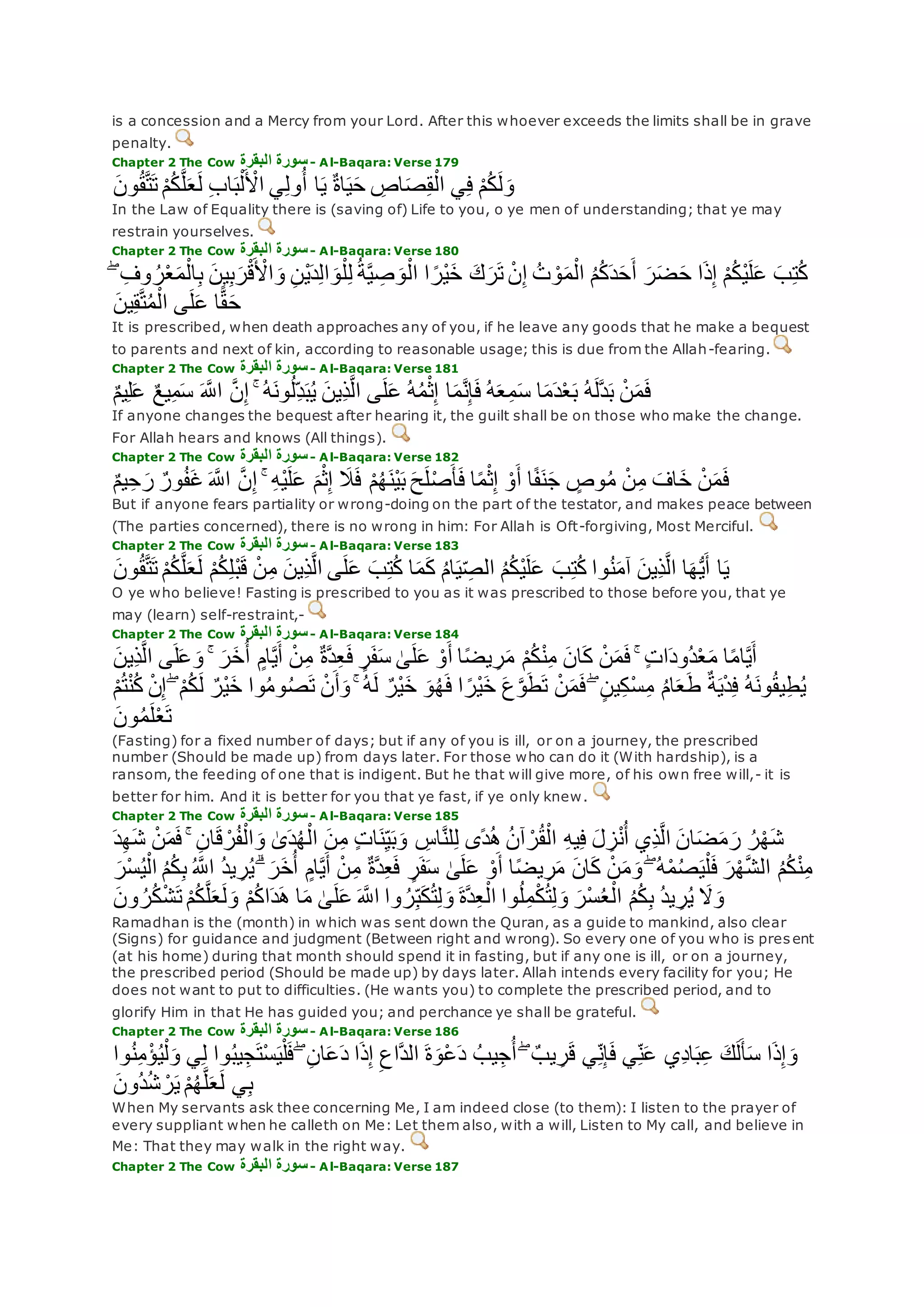 is a concession and a Mercy from your Lord. After this whoever exceeds the limits shall be in grave
penalty.
Chapter 2 The Cow ‫البقرة‬ ‫سورة‬- Al-Baqara: Verse 179
‫ون‬ُ‫ق‬‫ه‬‫ت‬‫ت‬ ْ‫م‬ُ‫ك‬‫ه‬‫ل‬‫ع‬‫ل‬ ِ‫ب‬‫ا‬‫ب‬ْ‫ل‬ ْ‫اْل‬ ‫ي‬ِ‫ل‬‫و‬ُ‫أ‬ ‫ا‬‫ي‬ ٌ‫ة‬‫ا‬‫ي‬‫ح‬ ِ‫اص‬‫ص‬ِ‫ق‬ْ‫ال‬ ‫ي‬ِ‫ف‬ ْ‫م‬ُ‫ك‬‫ل‬‫و‬
In the Law of Equality there is (saving of) Life to you, o ye men of understanding; that ye may
restrain yourselves.
Chapter 2 The Cow ‫البقرة‬ ‫سورة‬- Al-Baqara: Verse 180
‫م‬ْ‫ال‬ِ‫ب‬ ‫ين‬ِ‫ب‬‫ر‬ْ‫ق‬ ْ‫اْل‬‫و‬ ِ‫ن‬ْ‫ي‬‫د‬ِ‫ل‬‫ا‬‫و‬ْ‫ل‬ِ‫ل‬ ُ‫ة‬‫ه‬‫ي‬ ِ‫ص‬‫و‬ْ‫ال‬ ‫ا‬ ً‫ْر‬‫ي‬‫خ‬ ‫ك‬‫ر‬‫ت‬ ْ‫ن‬ِ‫إ‬ ُ‫ت‬ ْ‫و‬‫م‬ْ‫ال‬ ُ‫م‬ُ‫ك‬‫د‬‫ح‬‫أ‬ ‫ر‬‫ض‬‫ح‬ ‫ا‬‫ذ‬ِ‫إ‬ ْ‫م‬ُ‫ك‬ْ‫ي‬‫ل‬‫ع‬ ‫ب‬ِ‫ت‬ُ‫ك‬ۖ ِ‫وف‬ ُ‫ر‬ْ‫ع‬
‫ه‬‫ت‬ُ‫م‬ْ‫ال‬ ‫ى‬‫ل‬‫ع‬ ‫ا‬ًّ‫ق‬‫ح‬‫ين‬ِ‫ق‬
It is prescribed, when death approaches any of you, if he leave any goods that he make a bequest
to parents and next of kin, according to reasonable usage; this is due from the Allah-fearing.
Chapter 2 The Cow ‫البقرة‬ ‫سورة‬- Al-Baqara: Verse 181
ٌ‫م‬‫ي‬ِ‫ل‬‫ع‬ ٌ‫ع‬‫ي‬ِ‫م‬‫س‬ ‫ه‬‫اَّلل‬ ‫ه‬‫ن‬ِ‫إ‬ ۚ ُ‫ه‬‫ون‬ُ‫ل‬ِ‫د‬‫ب‬ُ‫ي‬ ‫ِين‬‫ذ‬‫ه‬‫ل‬‫ا‬ ‫ى‬‫ل‬‫ع‬ ُ‫ه‬ُ‫م‬ْ‫ث‬ِ‫إ‬ ‫ا‬‫م‬‫ه‬‫ن‬ِ‫إ‬‫ف‬ ُ‫ه‬‫ع‬ِ‫م‬‫س‬ ‫ا‬‫م‬‫د‬ْ‫ع‬‫ب‬ ُ‫ه‬‫هل‬‫د‬‫ب‬ ْ‫ن‬‫م‬‫ف‬
If anyone changes the bequest after hearing it, the guilt shall be on those who make the change.
For Allah hears and knows (All things).
Chapter 2 The Cow ‫البقرة‬ ‫سورة‬- Al-Baqara: Verse 182
‫ه‬‫ن‬ِ‫إ‬ ۚ ِ‫ه‬ْ‫ي‬‫ل‬‫ع‬ ‫م‬ْ‫ث‬ِ‫إ‬ ‫َل‬‫ف‬ ْ‫م‬ُ‫ه‬‫ْن‬‫ي‬‫ب‬ ‫ح‬‫ل‬ْ‫ص‬‫أ‬‫ف‬ ‫ا‬ً‫م‬ْ‫ث‬ِ‫إ‬ ْ‫و‬‫أ‬ ‫ا‬ً‫ف‬‫ن‬‫ج‬ ٍ‫وص‬ُ‫م‬ ْ‫ن‬ِ‫م‬ ‫اف‬‫خ‬ ْ‫ن‬‫م‬‫ف‬ٌ‫م‬‫ي‬ِ‫ح‬‫ر‬ ٌ‫ور‬ُ‫ف‬‫غ‬ ‫ه‬‫اَّلل‬
But if anyone fears partiality or wrong-doing on the part of the testator, and makes peace between
(The parties concerned), there is no wrong in him: For Allah is Oft-forgiving, Most Merciful.
Chapter 2 The Cow ‫البقرة‬ ‫سورة‬- Al-Baqara: Verse 183
‫و‬ُ‫ق‬‫ه‬‫ت‬‫ت‬ ْ‫م‬ُ‫ك‬‫ه‬‫ل‬‫ع‬‫ل‬ ْ‫م‬ُ‫ك‬ِ‫ل‬ْ‫ب‬‫ق‬ ْ‫ن‬ِ‫م‬ ‫ِين‬‫ذ‬‫ه‬‫ل‬‫ا‬ ‫ى‬‫ل‬‫ع‬ ‫ب‬ِ‫ت‬ُ‫ك‬ ‫ا‬‫م‬‫ك‬ ُ‫م‬‫ا‬‫ي‬ ِ‫الص‬ ُ‫م‬ُ‫ك‬ْ‫ي‬‫ل‬‫ع‬ ‫ب‬ِ‫ت‬ُ‫ك‬ ‫وا‬ُ‫ن‬‫آم‬ ‫ِين‬‫ذ‬‫ه‬‫ل‬‫ا‬ ‫ا‬‫ه‬ُّ‫ي‬‫أ‬ ‫ا‬‫ي‬‫ن‬
O ye who believe! Fasting is prescribed to you as it was prescribed to those before you, that ye
may (learn) self-restraint,-
Chapter 2 The Cow ‫البقرة‬ ‫سورة‬- Al-Baqara: Verse 184
ْ‫م‬ُ‫ك‬ْ‫ن‬ِ‫م‬ ‫ان‬‫ك‬ ْ‫ن‬‫م‬‫ف‬ ۚ ٍ‫ت‬‫ا‬‫ُود‬‫د‬ْ‫ع‬‫م‬ ‫ا‬ً‫م‬‫ا‬‫ه‬‫ي‬‫أ‬‫ِين‬‫ذ‬‫ه‬‫ل‬‫ا‬ ‫ى‬‫ل‬‫ع‬‫و‬ ۚ ‫ر‬‫خ‬ُ‫أ‬ ٍ‫ام‬‫ه‬‫ي‬‫أ‬ ْ‫ن‬ِ‫م‬ ٌ‫ة‬‫ه‬‫د‬ِ‫ع‬‫ف‬ ٍ‫ر‬‫ف‬‫س‬ َٰ‫ى‬‫ل‬‫ع‬ ْ‫و‬‫أ‬ ‫ا‬ً‫ض‬‫ي‬ ِ‫ر‬‫م‬
ْ‫ن‬ِ‫إ‬ ۖ ْ‫م‬ُ‫ك‬‫ل‬ ٌ‫ْر‬‫ي‬‫خ‬ ‫وا‬ُ‫م‬‫و‬ُ‫ص‬‫ت‬ ْ‫ن‬‫أ‬‫و‬ ۚ ُ‫ه‬‫ل‬ ٌ‫ْر‬‫ي‬‫خ‬ ‫و‬ُ‫ه‬‫ف‬ ‫ا‬ ً‫ْر‬‫ي‬‫خ‬ ‫ع‬‫ه‬‫و‬‫ط‬‫ت‬ ْ‫ن‬‫م‬‫ف‬ ۖ ٍ‫ن‬‫ي‬ِ‫ك‬ْ‫س‬ِ‫م‬ ُ‫م‬‫ا‬‫ع‬‫ط‬ ٌ‫ة‬‫ي‬ْ‫د‬ِ‫ف‬ ُ‫ه‬‫ون‬ُ‫ق‬‫ي‬ِ‫ط‬ُ‫ي‬ْ‫م‬ُ‫ت‬ْ‫ن‬ُ‫ك‬
‫ون‬ُ‫م‬‫ل‬ْ‫ع‬‫ت‬
(Fasting) for a fixed number of days; but if any of you is ill, or on a journey, the prescribed
number (Should be made up) from days later. For those who can do it (With hardship), is a
ransom, the feeding of one that is indigent. But he that will give more, of his own free will,- it is
better for him. And it is better for you that ye fast, if ye only knew.
Chapter 2 The Cow ‫البقرة‬ ‫سورة‬- Al-Baqara: Verse 185
ِ‫اس‬‫ه‬‫ن‬‫ل‬ِ‫ل‬ ‫ًى‬‫د‬ُ‫ه‬ ُ‫ن‬‫آ‬ ْ‫ر‬ُ‫ق‬ْ‫ال‬ ِ‫ه‬‫ي‬ِ‫ف‬ ‫ل‬ ِ‫ز‬ْ‫ن‬ُ‫أ‬ ‫ِي‬‫ذ‬‫ه‬‫ل‬‫ا‬ ‫ان‬‫ض‬‫م‬‫ر‬ ُ‫ر‬ْ‫ه‬‫ش‬‫د‬ِ‫ه‬‫ش‬ ْ‫ن‬‫م‬‫ف‬ ۚ ِ‫ن‬‫ا‬‫ق‬ ْ‫ر‬ُ‫ف‬ْ‫ال‬‫و‬ َٰ‫ى‬‫د‬ُ‫ه‬ْ‫ال‬ ‫ن‬ِ‫م‬ ٍ‫ت‬‫ا‬‫ن‬ِ‫ي‬‫ب‬‫و‬
ِ‫ب‬ ُ ‫ه‬‫اَّلل‬ ُ‫د‬‫ي‬ ِ‫ر‬ُ‫ي‬ ۗ ‫ر‬‫خ‬ُ‫أ‬ ٍ‫ام‬‫ه‬‫ي‬‫أ‬ ْ‫ن‬ِ‫م‬ ٌ‫ة‬‫ه‬‫د‬ِ‫ع‬‫ف‬ ٍ‫ر‬‫ف‬‫س‬ َٰ‫ى‬‫ل‬‫ع‬ ْ‫و‬‫أ‬ ‫ا‬ً‫ض‬‫ي‬ِ‫ر‬‫م‬ ‫ان‬‫ك‬ ْ‫ن‬‫م‬‫و‬ ۖ ُ‫ه‬ْ‫م‬ُ‫ص‬‫ي‬ْ‫ل‬‫ف‬ ‫ر‬ْ‫ه‬‫ه‬‫ش‬‫ال‬ ُ‫م‬ُ‫ك‬ْ‫ن‬ِ‫م‬‫ْر‬‫س‬ُ‫ي‬ْ‫ال‬ ُ‫م‬ُ‫ك‬
‫هة‬‫د‬ِ‫ع‬ْ‫ال‬ ‫وا‬ُ‫ل‬ِ‫م‬ْ‫ك‬ُ‫ت‬ِ‫ل‬‫و‬ ‫ْر‬‫س‬ُ‫ع‬ْ‫ال‬ ُ‫م‬ُ‫ك‬ِ‫ب‬ ُ‫د‬‫ي‬ ِ‫ر‬ُ‫ي‬ ‫َل‬‫و‬‫ون‬ ُ‫ر‬ُ‫ك‬ْ‫ش‬‫ت‬ ْ‫م‬ُ‫ك‬‫ه‬‫ل‬‫ع‬‫ل‬‫و‬ ْ‫م‬ُ‫ك‬‫ا‬‫د‬‫ه‬ ‫ا‬‫م‬ َٰ‫ى‬‫ل‬‫ع‬ ‫ه‬‫اَّلل‬ ‫وا‬ ُ‫ر‬ِ‫ب‬‫ك‬ُ‫ت‬ِ‫ل‬‫و‬
Ramadhan is the (month) in which was sent down the Quran, as a guide to mankind, also clear
(Signs) for guidance and judgment (Between right and wrong). So every one of you who is pres ent
(at his home) during that month should spend it in fasting, but if any one is ill, or on a journey,
the prescribed period (Should be made up) by days later. Allah intends every facility for you; He
does not want to put to difficulties. (He wants you) to complete the prescribed period, and to
glorify Him in that He has guided you; and perchance ye shall be grateful.
Chapter 2 The Cow ‫البقرة‬ ‫سورة‬- Al-Baqara: Verse 186
‫ي‬ِ‫ن‬‫ع‬ ‫ِي‬‫د‬‫ا‬‫ب‬ِ‫ع‬ ‫ك‬‫ل‬‫أ‬‫س‬ ‫ا‬‫ذ‬ِ‫إ‬‫و‬‫وا‬ُ‫ن‬ِ‫م‬ْ‫ؤ‬ُ‫ي‬ْ‫ل‬‫و‬ ‫ي‬ِ‫ل‬ ‫وا‬ُ‫ب‬‫ي‬ِ‫ج‬‫ْت‬‫س‬‫ي‬ْ‫ل‬‫ف‬ ۖ ِ‫ن‬‫ا‬‫ع‬‫د‬ ‫ا‬‫ذ‬ِ‫إ‬ ِ‫هاع‬‫د‬‫ال‬ ‫ة‬‫ْو‬‫ع‬‫د‬ ُ‫يب‬ِ‫ج‬ُ‫أ‬ ۖ ٌ‫يب‬ ِ‫ر‬‫ق‬ ‫ي‬ِ‫ن‬ِ‫إ‬‫ف‬
‫ُون‬‫د‬ُ‫ش‬ ْ‫ر‬‫ي‬ ْ‫م‬ُ‫ه‬‫ه‬‫ل‬‫ع‬‫ل‬ ‫ي‬ِ‫ب‬
When My servants ask thee concerning Me, I am indeed close (to them): I listen to the prayer of
every suppliant when he calleth on Me: Let them also, with a will, Listen to My call, and believe in
Me: That they may walk in the right way.
Chapter 2 The Cow ‫البقرة‬ ‫سورة‬- Al-Baqara: Verse 187
 