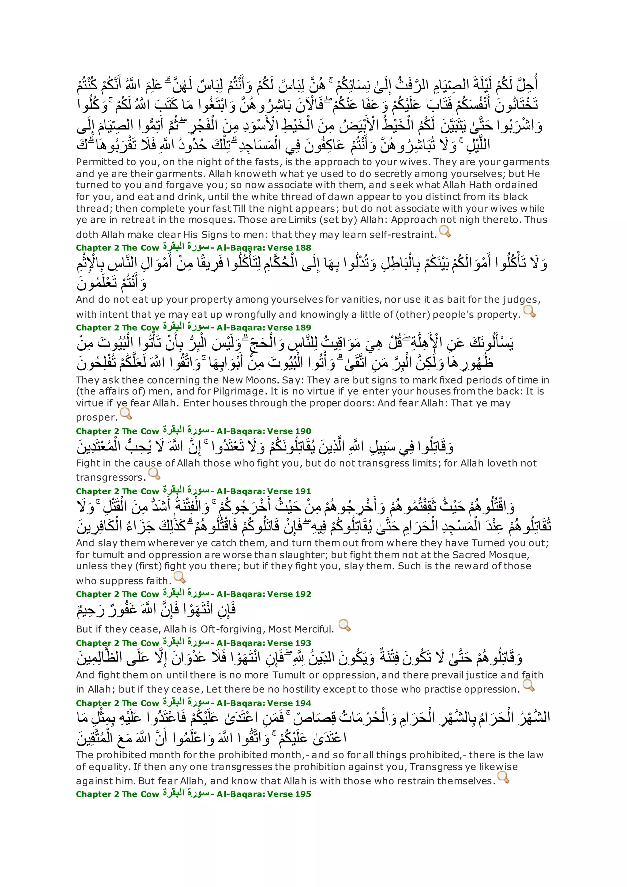 ِ‫ام‬‫ي‬ ِ‫الص‬ ‫ة‬‫ْل‬‫ي‬‫ل‬ ْ‫م‬ُ‫ك‬‫ل‬ ‫ه‬‫ل‬ِ‫ح‬ُ‫أ‬ْ‫م‬ُ‫ت‬ْ‫ن‬ُ‫ك‬ ْ‫م‬ُ‫ك‬‫ه‬‫ن‬‫أ‬ ُ ‫ه‬‫اَّلل‬ ‫م‬ِ‫ل‬‫ع‬ ۗ ‫ه‬‫ن‬ُ‫ه‬‫ل‬ ٌ‫اس‬‫ب‬ِ‫ل‬ ْ‫م‬ُ‫ت‬ْ‫ن‬‫أ‬‫و‬ ْ‫م‬ُ‫ك‬‫ل‬ ٌ‫اس‬‫ب‬ِ‫ل‬ ‫ه‬‫ن‬ُ‫ه‬ ۚ ْ‫م‬ُ‫ك‬ِ‫ئ‬‫ا‬‫س‬ِ‫ن‬ َٰ‫ى‬‫ل‬ِ‫إ‬ ُ‫ث‬‫ف‬‫ه‬‫الر‬
ۚ ْ‫م‬ُ‫ك‬‫ل‬ ُ ‫ه‬‫اَّلل‬ ‫ب‬‫ت‬‫ك‬ ‫ا‬‫م‬ ‫وا‬ُ‫غ‬‫ْت‬‫ب‬‫ا‬‫و‬ ‫ه‬‫ن‬ُ‫ه‬‫و‬ ُ‫ر‬ِ‫ش‬‫ا‬‫ب‬ ‫ن‬ ْ‫اْل‬‫ف‬ ۖ ْ‫م‬ُ‫ك‬ْ‫ن‬‫ع‬ ‫ا‬‫ف‬‫ع‬‫و‬ ْ‫م‬ُ‫ك‬ْ‫ي‬‫ل‬‫ع‬ ‫اب‬‫ت‬‫ف‬ ْ‫م‬ُ‫ك‬‫س‬ُ‫ف‬ْ‫ن‬‫أ‬ ‫ون‬ُ‫ن‬‫ا‬‫ت‬ْ‫خ‬‫ت‬‫وا‬ُ‫ل‬ُ‫ك‬‫و‬
ْ‫ش‬‫ا‬‫و‬‫ام‬‫ي‬ ِ‫الص‬ ‫وا‬ُّ‫م‬ِ‫ت‬‫أ‬ ‫ه‬‫م‬ُ‫ث‬ ۖ ِ‫ر‬ْ‫ج‬‫ف‬ْ‫ال‬ ‫ن‬ِ‫م‬ ِ‫د‬‫ْو‬‫س‬ ْ‫اْل‬ ِ‫ط‬ْ‫ي‬‫خ‬ْ‫ال‬ ‫ن‬ِ‫م‬ ُ‫ض‬‫ْي‬‫ب‬ ْ‫اْل‬ ُ‫ط‬ْ‫ي‬‫خ‬ْ‫ال‬ ُ‫م‬ُ‫ك‬‫ل‬ ‫ن‬‫ه‬‫ي‬‫ب‬‫ت‬‫ي‬ َٰ‫ى‬‫ه‬‫ت‬‫ح‬ ‫وا‬ُ‫ب‬‫ر‬‫ى‬‫ل‬ِ‫إ‬
‫ك‬ ۗ ‫ا‬‫وه‬ُ‫ب‬‫ر‬ْ‫ق‬‫ت‬ ‫َل‬‫ف‬ ِ ‫ه‬‫اَّلل‬ ُ‫د‬‫ُو‬‫د‬ُ‫ح‬ ‫ك‬ْ‫ل‬ِ‫ت‬ ۗ ِ‫د‬ِ‫اج‬‫س‬‫م‬ْ‫ال‬ ‫ي‬ِ‫ف‬ ‫ون‬ُ‫ف‬ِ‫ك‬‫ا‬‫ع‬ ْ‫م‬ُ‫ت‬ْ‫ن‬‫أ‬‫و‬ ‫ه‬‫ن‬ُ‫ه‬‫و‬ ُ‫ر‬ِ‫ش‬‫ا‬‫ب‬ُ‫ت‬ ‫َل‬‫و‬ ۚ ِ‫ل‬ْ‫ي‬‫ه‬‫ل‬‫ال‬
Permitted to you, on the night of the fasts, is the approach to your wives. They are your garments
and ye are their garments. Allah knoweth what ye used to do secretly among yourselves; but He
turned to you and forgave you; so now associate with them, and seek what Allah Hath ordained
for you, and eat and drink, until the white thread of dawn appear to you distinct from its black
thread; then complete your fast Till the night appears; but do not associate with your wives while
ye are in retreat in the mosques. Those are Limits (set by) Allah: Approach not nigh thereto. Thus
doth Allah make clear His Signs to men: that they may learn self-restraint.
Chapter 2 The Cow ‫البقرة‬ ‫سورة‬- Al-Baqara: Verse 188
‫َل‬‫و‬‫ه‬‫ن‬‫ال‬ ِ‫ل‬‫ا‬‫و‬ْ‫م‬‫أ‬ ْ‫ن‬ِ‫م‬ ‫ا‬ً‫ق‬‫ي‬ ِ‫ر‬‫ف‬ ‫وا‬ُ‫ل‬ُ‫ك‬ْ‫أ‬‫ت‬ِ‫ل‬ ِ‫ام‬‫ه‬‫ك‬ُ‫ح‬ْ‫ال‬ ‫ى‬‫ل‬ِ‫إ‬ ‫ا‬‫ه‬ِ‫ب‬ ‫وا‬ُ‫ل‬ْ‫د‬ُ‫ت‬‫و‬ ِ‫ل‬ِ‫ط‬‫ا‬‫ب‬ْ‫ال‬ِ‫ب‬ ْ‫م‬ُ‫ك‬‫ْن‬‫ي‬‫ب‬ ْ‫م‬ُ‫ك‬‫ال‬‫و‬ْ‫م‬‫أ‬ ‫وا‬ُ‫ل‬ُ‫ك‬ْ‫أ‬‫ت‬ِ‫م‬ْ‫ث‬ِ ْْ‫ا‬ِ‫ب‬ ِ‫اس‬
‫ون‬ُ‫م‬‫ل‬ْ‫ع‬‫ت‬ ْ‫م‬ُ‫ت‬ْ‫ن‬‫أ‬‫و‬
And do not eat up your property among yourselves for vanities, nor use it as bait for the judges,
with intent that ye may eat up wrongfully and knowingly a little of (other) people's property.
Chapter 2 The Cow ‫البقرة‬ ‫سورة‬- Al-Baqara: Verse 189
‫ي‬ِ‫ه‬ ْ‫ل‬ُ‫ق‬ ۖ ِ‫ة‬‫ه‬‫ل‬ِ‫ه‬ ْ‫اْل‬ ِ‫ن‬‫ع‬ ‫ك‬‫ون‬ُ‫ل‬‫ْأ‬‫س‬‫ي‬ْ‫ن‬ِ‫م‬ ‫وت‬ُ‫ي‬ُ‫ب‬ْ‫ال‬ ‫وا‬ُ‫ت‬ْ‫أ‬‫ت‬ ْ‫ن‬‫أ‬ِ‫ب‬ ُّ‫ر‬ِ‫ب‬ْ‫ال‬ ‫ْس‬‫ي‬‫ل‬‫و‬ ۗ ِ‫ج‬‫ح‬ْ‫ال‬‫و‬ ِ‫اس‬‫ه‬‫ن‬‫ل‬ِ‫ل‬ ُ‫يت‬ِ‫ق‬‫ا‬‫و‬‫م‬
ُ‫ح‬ِ‫ل‬ْ‫ف‬ُ‫ت‬ ْ‫م‬ُ‫ك‬‫ه‬‫ل‬‫ع‬‫ل‬ ‫ه‬‫اَّلل‬ ‫وا‬ُ‫ق‬‫ه‬‫ت‬‫ا‬‫و‬ ۚ ‫ا‬‫ه‬ِ‫ب‬‫ا‬‫ْو‬‫ب‬‫أ‬ ْ‫ن‬ِ‫م‬ ‫وت‬ُ‫ي‬ُ‫ب‬ْ‫ال‬ ‫وا‬ُ‫ت‬ْ‫أ‬‫و‬ ۗ َٰ‫ى‬‫ق‬‫ه‬‫ت‬‫ا‬ ِ‫ن‬‫م‬ ‫ه‬‫ر‬ِ‫ب‬ْ‫ال‬ ‫ه‬‫ن‬ِ‫ك‬ َٰ‫ل‬‫و‬ ‫ا‬‫ه‬ ِ‫ور‬ُ‫ه‬ُ‫ظ‬‫ون‬
They ask thee concerning the New Moons. Say: They are but signs to mark fixed periods of time in
(the affairs of) men, and for Pilgrimage. It is no virtue if ye enter your houses from the back: It is
virtue if ye fear Allah. Enter houses through the proper doors: And fear Allah: That ye may
prosper.
Chapter 2 The Cow ‫البقرة‬ ‫سورة‬- Al-Baqara: Verse 190
‫ِين‬‫د‬‫ت‬ْ‫ع‬ُ‫م‬ْ‫ال‬ ُّ‫ب‬ ِ‫ح‬ُ‫ي‬ ‫َل‬ ‫اَّلله‬ ‫ه‬‫ن‬ِ‫إ‬ ۚ ‫ُوا‬‫د‬‫ت‬ْ‫ع‬‫ت‬ ‫َل‬‫و‬ ْ‫م‬ُ‫ك‬‫ون‬ُ‫ل‬ِ‫ت‬‫ا‬‫ق‬ُ‫ي‬ ‫ِين‬‫ذ‬‫ه‬‫ل‬‫ا‬ ِ ‫ه‬‫اَّلل‬ ِ‫ل‬‫ي‬ِ‫ب‬‫س‬ ‫ي‬ِ‫ف‬ ‫وا‬ُ‫ل‬ِ‫ت‬‫ا‬‫ق‬‫و‬
Fight in the cause of Allah those who fight you, but do not transgress limits; for Allah loveth not
transgressors.
Chapter 2 The Cow ‫البقرة‬ ‫سورة‬- Al-Baqara: Verse 191
ْ‫ن‬ِ‫م‬ ْ‫م‬ُ‫ه‬‫و‬ُ‫ج‬ ِ‫ر‬ْ‫خ‬‫أ‬‫و‬ ْ‫م‬ُ‫ه‬‫و‬ُ‫م‬ُ‫ت‬ْ‫ف‬ِ‫ق‬‫ث‬ ُ‫ْث‬‫ي‬‫ح‬ ْ‫م‬ُ‫ه‬‫و‬ُ‫ل‬ُ‫ت‬ْ‫ق‬‫ا‬‫و‬‫َل‬‫و‬ ۚ ِ‫ل‬ْ‫ت‬‫ق‬ْ‫ال‬ ‫ن‬ِ‫م‬ ُّ‫د‬‫ش‬‫أ‬ ُ‫ة‬‫ن‬ْ‫ت‬ِ‫ف‬ْ‫ال‬‫و‬ ۚ ْ‫م‬ُ‫ك‬‫و‬ُ‫ج‬‫ر‬ْ‫خ‬‫أ‬ ُ‫ْث‬‫ي‬‫ح‬
‫ج‬ ‫ك‬ِ‫ل‬َٰ‫ذ‬‫ك‬ ۗ ْ‫م‬ُ‫ه‬‫و‬ُ‫ل‬ُ‫ت‬ْ‫ق‬‫ا‬‫ف‬ ْ‫م‬ُ‫ك‬‫و‬ُ‫ل‬‫ات‬‫ق‬ ْ‫ن‬ِ‫إ‬‫ف‬ ۖ ِ‫ه‬‫ي‬ِ‫ف‬ ْ‫م‬ُ‫ك‬‫و‬ُ‫ل‬ِ‫ت‬‫ا‬‫ق‬ُ‫ي‬ َٰ‫ى‬‫ه‬‫ت‬‫ح‬ ِ‫ام‬‫ر‬‫ح‬ْ‫ال‬ ِ‫د‬ِ‫ْج‬‫س‬‫م‬ْ‫ال‬ ‫د‬ْ‫ن‬ِ‫ع‬ ْ‫م‬ُ‫ه‬‫و‬ُ‫ل‬ِ‫ت‬‫ا‬‫ق‬ُ‫ت‬‫ين‬ ِ‫ر‬ِ‫ف‬‫ا‬‫ك‬ْ‫ال‬ ُ‫ء‬‫ا‬‫ز‬
And slay them wherever ye catch them, and turn them out from where they have Turned you out;
for tumult and oppression are worse than slaughter; but fight them not at the Sacred Mosque,
unless they (first) fight you there; but if they fight you, slay them. Such is the reward of those
who suppress faith.
Chapter 2 The Cow ‫البقرة‬ ‫سورة‬- Al-Baqara: Verse 192
ٌ‫م‬‫ي‬ِ‫ح‬‫ر‬ ٌ‫ور‬ُ‫ف‬‫غ‬ ‫ه‬‫اَّلل‬ ‫ه‬‫ن‬ِ‫إ‬‫ف‬ ‫ا‬ ْ‫و‬‫ه‬‫ت‬ْ‫ن‬‫ا‬ ِ‫ن‬ِ‫إ‬‫ف‬
But if they cease, Allah is Oft-forgiving, Most Merciful.
Chapter 2 The Cow ‫البقرة‬ ‫سورة‬- Al-Baqara: Verse 193
‫ه‬‫ظ‬‫ال‬ ‫ى‬‫ل‬‫ع‬ ‫ه‬‫َل‬ِ‫إ‬ ‫ان‬‫و‬ْ‫د‬ُ‫ع‬ ‫َل‬‫ف‬ ‫ا‬ ْ‫و‬‫ه‬‫ت‬ْ‫ن‬‫ا‬ ِ‫ن‬ِ‫إ‬‫ف‬ ۖ ِ ‫ه‬ ِ‫َّلل‬ ُ‫ن‬‫ِي‬‫الد‬ ‫ون‬ُ‫ك‬‫ي‬‫و‬ ٌ‫ة‬‫ن‬ْ‫ت‬ِ‫ف‬ ‫ون‬ُ‫ك‬‫ت‬ ‫َل‬ َٰ‫ى‬‫ه‬‫ت‬‫ح‬ ْ‫م‬ُ‫ه‬‫و‬ُ‫ل‬ِ‫ت‬‫ا‬‫ق‬‫و‬‫ين‬ِ‫م‬ِ‫ل‬‫ا‬
And fight them on until there is no more Tumult or oppression, and there prevail justice and faith
in Allah; but if they cease, Let there be no hostility except to those who practise oppression.
Chapter 2 The Cow ‫سورة‬‫البقرة‬ - Al-Baqara: Verse 194
ِ‫ل‬ْ‫ث‬ِ‫م‬ِ‫ب‬ ِ‫ه‬ْ‫ي‬‫ل‬‫ع‬ ‫ُوا‬‫د‬‫ْت‬‫ع‬‫ا‬‫ف‬ ْ‫م‬ُ‫ك‬ْ‫ي‬‫ل‬‫ع‬ َٰ‫ى‬‫د‬‫ْت‬‫ع‬‫ا‬ ِ‫ن‬‫م‬‫ف‬ ۚ ٌ‫اص‬‫ص‬ِ‫ق‬ ُ‫ات‬‫م‬ ُ‫ر‬ُ‫ح‬ْ‫ال‬‫و‬ ِ‫ام‬‫ر‬‫ح‬ْ‫ال‬ ِ‫ر‬ْ‫ه‬‫ه‬‫ش‬‫ال‬ِ‫ب‬ ُ‫م‬‫ا‬‫ر‬‫ح‬ْ‫ال‬ ُ‫ر‬ْ‫ه‬‫ه‬‫ش‬‫ال‬‫ا‬‫م‬
‫ين‬ِ‫ق‬‫ه‬‫ت‬ُ‫م‬ْ‫ال‬ ‫ع‬‫م‬ ‫ه‬‫اَّلل‬ ‫ه‬‫ن‬‫أ‬ ‫وا‬ُ‫م‬‫ْل‬‫ع‬‫ا‬‫و‬ ‫ه‬‫اَّلل‬ ‫وا‬ُ‫ق‬‫ه‬‫ت‬‫ا‬‫و‬ ۚ ْ‫م‬ُ‫ك‬ْ‫ي‬‫ل‬‫ع‬ َٰ‫ى‬‫د‬‫ْت‬‫ع‬‫ا‬
The prohibited month for the prohibited month,- and so for all things prohibited,- there is the law
of equality. If then any one transgresses the prohibition against you, Transgress ye likewise
against him. But fear Allah, and know that Allah is with those who restrain themselves.
Chapter 2 The Cow ‫البقرة‬ ‫سورة‬- Al-Baqara: Verse 195
 
