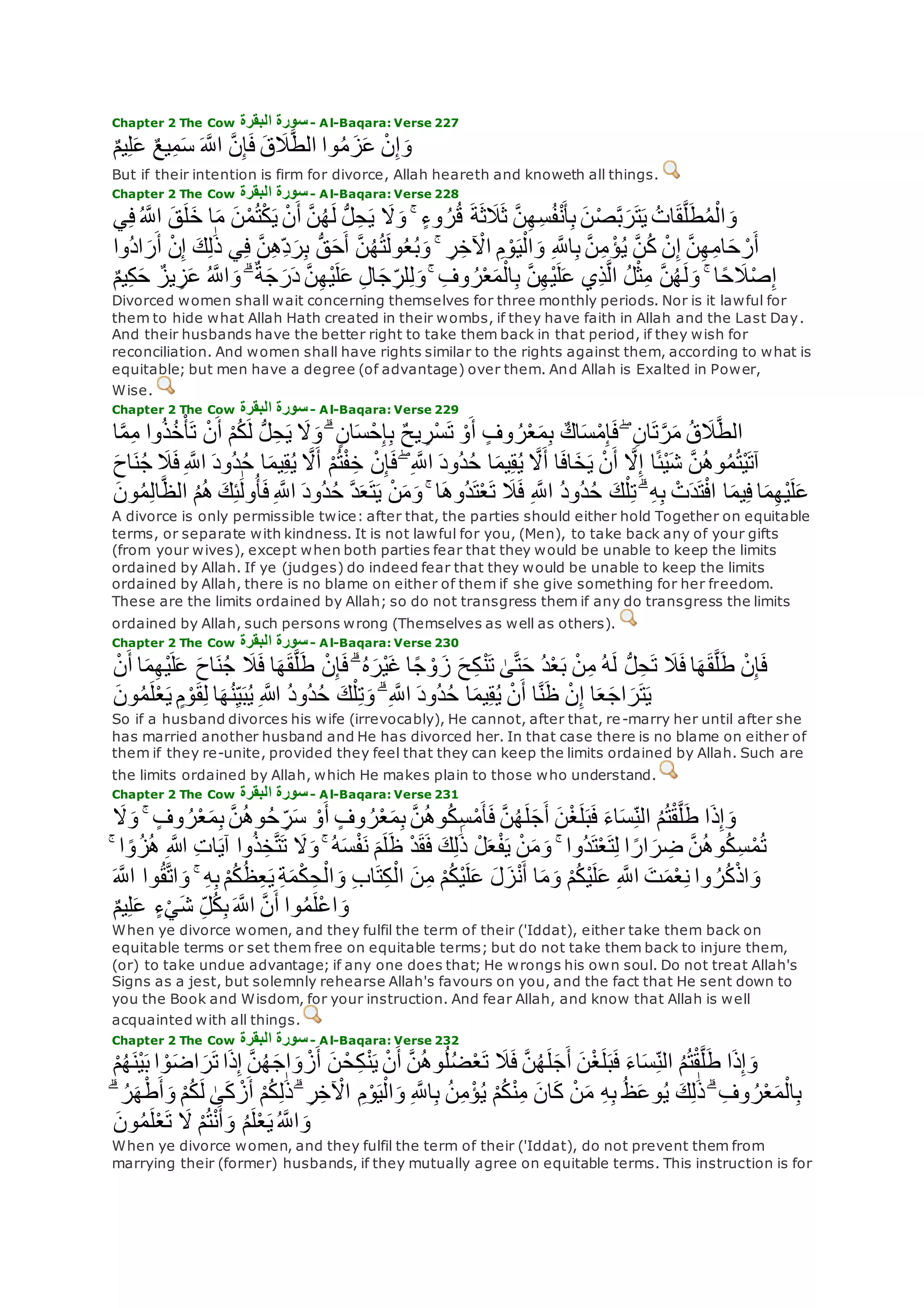 Chapter 2 The Cow ‫البقرة‬ ‫سورة‬- Al-Baqara: Verse 227
ٌ‫م‬‫ي‬ِ‫ل‬‫ع‬ ٌ‫ع‬‫ي‬ِ‫م‬‫س‬ ‫ه‬‫اَّلل‬ ‫ه‬‫ن‬ِ‫إ‬‫ف‬ ‫ق‬‫َل‬‫ه‬‫ط‬‫ال‬ ‫وا‬ُ‫م‬‫ز‬‫ع‬ ْ‫ن‬ِ‫إ‬‫و‬
But if their intention is firm for divorce, Allah heareth and knoweth all things.
Chapter 2 The Cow ‫البقرة‬ ‫سورة‬- Al-Baqara: Verse 228
‫َل‬‫و‬ ۚ ٍ‫ء‬‫و‬ ُ‫ر‬ُ‫ق‬ ‫ة‬‫ث‬‫َل‬‫ث‬ ‫ه‬‫ن‬ِ‫ه‬ِ‫س‬ُ‫ف‬ْ‫ن‬‫أ‬ِ‫ب‬ ‫ن‬ْ‫ص‬‫ه‬‫ب‬‫ر‬‫ت‬‫ي‬ ُ‫ات‬‫ق‬‫ه‬‫ل‬‫ط‬ُ‫م‬ْ‫ال‬‫و‬‫ي‬ِ‫ف‬ُ ‫ه‬‫اَّلل‬ ‫ق‬‫ل‬‫خ‬ ‫ا‬‫م‬ ‫ن‬ْ‫م‬ُ‫ت‬ْ‫ك‬‫ي‬ ْ‫ن‬‫أ‬ ‫ه‬‫ن‬ُ‫ه‬‫ل‬ ُّ‫ل‬ِ‫ح‬‫ي‬
‫أ‬ ْ‫ن‬ِ‫إ‬ ‫ك‬ِ‫ل‬َٰ‫ذ‬ ‫ي‬ِ‫ف‬ ‫ه‬‫ن‬ِ‫ه‬ِ‫د‬‫ر‬ِ‫ب‬ ُّ‫ق‬‫ح‬‫أ‬ ‫ه‬‫ن‬ُ‫ه‬ُ‫ت‬‫ول‬ُ‫ع‬ُ‫ب‬‫و‬ ۚ ِ‫ر‬ِ‫خ‬ ْ‫اْل‬ ِ‫م‬ ْ‫و‬‫ي‬ْ‫ال‬‫و‬ ِ ‫ه‬‫اَّلل‬ِ‫ب‬ ‫ه‬‫ن‬ِ‫م‬ ْ‫ؤ‬ُ‫ي‬ ‫ه‬‫ن‬ُ‫ك‬ ْ‫ن‬ِ‫إ‬ ‫ه‬‫ن‬ِ‫ه‬ِ‫م‬‫ا‬‫ح‬ ْ‫ر‬‫أ‬‫ُوا‬‫د‬‫ا‬‫ر‬
ۚ ِ‫وف‬ ُ‫ر‬ْ‫ع‬‫م‬ْ‫ال‬ِ‫ب‬ ‫ه‬‫ن‬ِ‫ه‬ْ‫ي‬‫ل‬‫ع‬ ‫ِي‬‫ذ‬‫ه‬‫ل‬‫ا‬ ُ‫ل‬ْ‫ث‬ِ‫م‬ ‫ه‬‫ن‬ُ‫ه‬‫ل‬‫و‬ ۚ ‫ا‬ً‫ح‬‫َل‬ْ‫ص‬ِ‫إ‬ٌ‫م‬‫ي‬ِ‫ك‬‫ح‬ ٌ‫يز‬ ِ‫ز‬‫ع‬ ُ ‫ه‬‫اَّلل‬‫و‬ ۗ ٌ‫ة‬‫ج‬‫ر‬‫د‬ ‫ه‬‫ن‬ِ‫ه‬ْ‫ي‬‫ل‬‫ع‬ ِ‫ل‬‫ا‬‫ج‬ ِ‫لر‬ِ‫ل‬‫و‬
Divorced women shall wait concerning themselves for three monthly periods. Nor is it lawful for
them to hide what Allah Hath created in their wombs, if they have faith in Allah and the Last Day.
And their husbands have the better right to take them back in that period, if they wish for
reconciliation. And women shall have rights similar to the rights against them, according to what is
equitable; but men have a degree (of advantage) over them. And Allah is Exalted in Power,
Wise.
Chapter 2 The Cow ‫البقرة‬ ‫سورة‬- Al-Baqara: Verse 229
‫وا‬ُ‫ذ‬ُ‫خ‬ْ‫أ‬‫ت‬ ْ‫ن‬‫أ‬ ْ‫م‬ُ‫ك‬‫ل‬ ُّ‫ل‬ِ‫ح‬‫ي‬ ‫َل‬‫و‬ ۗ ٍ‫ن‬‫ا‬‫س‬ْ‫ح‬ِ‫إ‬ِ‫ب‬ ٌ‫ح‬‫ي‬ ِ‫ْر‬‫س‬‫ت‬ ْ‫و‬‫أ‬ ٍ‫وف‬ ُ‫ر‬ْ‫ع‬‫م‬ِ‫ب‬ ٌ‫اك‬‫س‬ْ‫م‬ِ‫إ‬‫ف‬ ۖ ِ‫ن‬‫ا‬‫ت‬‫ه‬‫ر‬‫م‬ ُ‫ق‬‫َل‬‫ه‬‫ط‬‫ال‬‫ا‬‫ه‬‫م‬ِ‫م‬
ِ ‫ه‬‫اَّلل‬ ‫ُود‬‫د‬ُ‫ح‬ ‫ا‬‫يم‬ِ‫ق‬ُ‫ي‬ ‫ه‬‫َل‬‫أ‬ ْ‫م‬ُ‫ت‬ْ‫ف‬ِ‫خ‬ ْ‫ن‬ِ‫إ‬‫ف‬ ۖ ِ ‫ه‬‫اَّلل‬ ‫ُود‬‫د‬ُ‫ح‬ ‫ا‬‫يم‬ِ‫ق‬ُ‫ي‬ ‫ه‬‫َل‬‫أ‬ ‫ا‬‫اف‬‫خ‬‫ي‬ ْ‫ن‬‫أ‬ ‫ه‬‫َل‬ِ‫إ‬ ‫ا‬ً‫ئ‬ْ‫ي‬‫ش‬ ‫ه‬‫ن‬ُ‫ه‬‫و‬ُ‫م‬ُ‫ت‬ْ‫ي‬‫آت‬‫اح‬‫ن‬ُ‫ج‬ ‫َل‬‫ف‬
ِ ‫ه‬‫اَّلل‬ ‫ُود‬‫د‬ُ‫ح‬ ‫ه‬‫د‬‫ع‬‫ت‬‫ي‬ ْ‫ن‬‫م‬‫و‬ ۚ ‫ا‬‫ُوه‬‫د‬‫ت‬ْ‫ع‬‫ت‬ ‫َل‬‫ف‬ ِ ‫ه‬‫اَّلل‬ ُ‫د‬‫ُو‬‫د‬ُ‫ح‬ ‫ك‬ْ‫ل‬ِ‫ت‬ ۗ ِ‫ه‬ِ‫ب‬ ْ‫ت‬‫د‬‫ت‬ْ‫ف‬‫ا‬ ‫ا‬‫يم‬ِ‫ف‬ ‫ا‬‫م‬ِ‫ه‬ْ‫ي‬‫ل‬‫ع‬‫ون‬ُ‫م‬ِ‫ل‬‫ا‬‫ه‬‫ظ‬‫ال‬ ُ‫م‬ُ‫ه‬ ‫ك‬ِ‫ئ‬َٰ‫ول‬ُ‫أ‬‫ف‬
A divorce is only permissible twice: after that, the parties should either hold Together on equitable
terms, or separate with kindness. It is not lawful for you, (Men), to take back any of your gifts
(from your wives), except when both parties fear that they would be unable to keep the limits
ordained by Allah. If ye (judges) do indeed fear that they would be unable to keep the limits
ordained by Allah, there is no blame on either of them if she give something for her freedom.
These are the limits ordained by Allah; so do not transgress them if any do transgress the limits
ordained by Allah, such persons wrong (Themselves as well as others).
Chapter 2 The Cow ‫سورة‬‫البقرة‬ - Al-Baqara: Verse 230
ِ‫ه‬ْ‫ي‬‫ل‬‫ع‬ ‫اح‬‫ن‬ُ‫ج‬ ‫َل‬‫ف‬ ‫ا‬‫ه‬‫ق‬‫ه‬‫ل‬‫ط‬ ْ‫ن‬ِ‫إ‬‫ف‬ ۗ ُ‫ه‬‫ْر‬‫ي‬‫غ‬ ‫ا‬ً‫ج‬ ْ‫و‬‫ز‬ ‫ح‬ِ‫ك‬ْ‫ن‬‫ت‬ َٰ‫ى‬‫ه‬‫ت‬‫ح‬ ُ‫د‬ْ‫ع‬‫ب‬ ْ‫ن‬ِ‫م‬ ُ‫ه‬‫ل‬ ُّ‫ل‬ِ‫ح‬‫ت‬ ‫َل‬‫ف‬ ‫ا‬‫ه‬‫ق‬‫ه‬‫ل‬‫ط‬ ْ‫ن‬ِ‫إ‬‫ف‬ْ‫ن‬‫أ‬ ‫ا‬‫م‬
‫ه‬ُ‫ن‬ِ‫ي‬‫ب‬ُ‫ي‬ ِ ‫اَّلله‬ ُ‫د‬‫ُو‬‫د‬ُ‫ح‬ ‫ك‬ْ‫ل‬ِ‫ت‬‫و‬ ۗ ِ ‫ه‬‫اَّلل‬ ‫ُود‬‫د‬ُ‫ح‬ ‫ا‬‫يم‬ِ‫ق‬ُ‫ي‬ ْ‫ن‬‫أ‬ ‫ا‬‫ه‬‫ن‬‫ظ‬ ْ‫ن‬ِ‫إ‬ ‫ا‬‫ع‬‫اج‬‫ر‬‫ت‬‫ي‬‫ون‬ُ‫م‬‫ل‬ْ‫ع‬‫ي‬ ٍ‫م‬ ْ‫و‬‫ق‬ِ‫ل‬ ‫ا‬
So if a husband divorces his wife (irrevocably), He cannot, after that, re-marry her until after she
has married another husband and He has divorced her. In that case there is no blame on either of
them if they re-unite, provided they feel that they can keep the limits ordained by Allah. Such are
the limits ordained by Allah, which He makes plain to those who understand.
Chapter 2 The Cow ‫البقرة‬ ‫سورة‬- Al-Baqara: Verse 231
‫ذ‬ِ‫إ‬‫و‬‫َل‬‫و‬ ۚ ٍ‫وف‬ ُ‫ر‬ْ‫ع‬‫م‬ِ‫ب‬ ‫ه‬‫ن‬ُ‫ه‬‫و‬ُ‫ح‬ ِ‫ر‬‫س‬ ْ‫و‬‫أ‬ ٍ‫وف‬ ُ‫ر‬ْ‫ع‬‫م‬ِ‫ب‬ ‫ه‬‫ن‬ُ‫ه‬‫و‬ُ‫ك‬ِ‫س‬ْ‫م‬‫أ‬‫ف‬ ‫ه‬‫ن‬ُ‫ه‬‫ل‬‫ج‬‫أ‬ ‫ن‬ْ‫غ‬‫ل‬‫ب‬‫ف‬ ‫اء‬‫س‬ِ‫الن‬ ُ‫م‬ُ‫ت‬ْ‫ق‬‫ه‬‫ل‬‫ط‬ ‫ا‬
ُ‫ز‬ُ‫ه‬ ِ ‫اَّلله‬ ِ‫ت‬‫ا‬‫آي‬ ‫وا‬ُ‫ذ‬ِ‫خ‬‫ه‬‫ت‬‫ت‬ ‫َل‬‫و‬ ۚ ُ‫ه‬‫س‬ْ‫ف‬‫ن‬ ‫م‬‫ل‬‫ظ‬ ْ‫د‬‫ق‬‫ف‬ ‫ك‬ِ‫ل‬َٰ‫ذ‬ ْ‫ل‬‫ع‬ْ‫ف‬‫ي‬ ْ‫ن‬‫م‬‫و‬ ۚ ‫ُوا‬‫د‬‫ت‬ْ‫ع‬‫ت‬ِ‫ل‬ ‫ا‬ ً‫ار‬‫ر‬ ِ‫ض‬ ‫ه‬‫ن‬ُ‫ه‬‫و‬ُ‫ك‬ِ‫س‬ْ‫م‬ُ‫ت‬ۚ ‫ا‬ ً‫و‬
ُ‫ر‬ُ‫ك‬ْ‫ذ‬‫ا‬‫و‬‫ه‬‫اَّلل‬ ‫وا‬ُ‫ق‬‫ه‬‫ت‬‫ا‬‫و‬ ۚ ِ‫ه‬ِ‫ب‬ ْ‫م‬ُ‫ك‬ُ‫ظ‬ِ‫ع‬‫ي‬ ِ‫ة‬‫م‬ْ‫ك‬ ِ‫ح‬ْ‫ال‬‫و‬ ِ‫ب‬‫ا‬‫ت‬ِ‫ك‬ْ‫ال‬ ‫ن‬ِ‫م‬ ْ‫م‬ُ‫ك‬ْ‫ي‬‫ل‬‫ع‬ ‫ل‬‫ز‬ْ‫ن‬‫أ‬ ‫ا‬‫م‬‫و‬ ْ‫م‬ُ‫ك‬ْ‫ي‬‫ل‬‫ع‬ ِ ‫ه‬‫اَّلل‬ ‫ت‬‫م‬ْ‫ع‬ِ‫ن‬ ‫وا‬
ٌ‫م‬‫ي‬ِ‫ل‬‫ع‬ ٍ‫ء‬ْ‫ي‬‫ش‬ ِ‫ل‬ُ‫ك‬ِ‫ب‬ ‫ه‬‫اَّلل‬ ‫ه‬‫ن‬‫أ‬ ‫وا‬ُ‫م‬‫ْل‬‫ع‬‫ا‬‫و‬
When ye divorce women, and they fulfil the term of their ('Iddat), either take them back on
equitable terms or set them free on equitable terms; but do not take them back to injure them,
(or) to take undue advantage; if any one does that; He wrongs his own soul. Do not treat Allah's
Signs as a jest, but solemnly rehearse Allah's favours on you, and the fact that He sent down to
you the Book and Wisdom, for your instruction. And fear Allah, and know that Allah is well
acquainted with all things.
Chapter 2 The Cow ‫البقرة‬ ‫سورة‬- Al-Baqara: Verse 232
‫ب‬ ‫ا‬ ْ‫و‬‫اض‬‫ر‬‫ت‬ ‫ا‬‫ذ‬ِ‫إ‬ ‫ه‬‫ن‬ُ‫ه‬‫اج‬‫و‬ ْ‫ز‬‫أ‬ ‫ن‬ ْ‫ح‬ِ‫ك‬ْ‫ن‬‫ي‬ ْ‫ن‬‫أ‬ ‫ه‬‫ن‬ُ‫ه‬‫و‬ُ‫ل‬ُ‫ض‬ْ‫ع‬‫ت‬ ‫َل‬‫ف‬ ‫ه‬‫ن‬ُ‫ه‬‫ل‬‫ج‬‫أ‬ ‫ن‬ْ‫غ‬‫ل‬‫ب‬‫ف‬ ‫اء‬‫س‬ِ‫الن‬ ُ‫م‬ُ‫ت‬ْ‫ق‬‫ه‬‫ل‬‫ط‬ ‫ا‬‫ذ‬ِ‫إ‬‫و‬ْ‫م‬ُ‫ه‬‫ْن‬‫ي‬
ْ‫م‬ُ‫ك‬ِ‫ل‬َٰ‫ذ‬ ۗ ِ‫ر‬ِ‫خ‬ ْ‫اْل‬ ِ‫م‬ْ‫و‬‫ي‬ْ‫ال‬‫و‬ ِ ‫ه‬‫اَّلل‬ِ‫ب‬ ُ‫ن‬ِ‫م‬ْ‫ؤ‬ُ‫ي‬ ْ‫م‬ُ‫ك‬ْ‫ن‬ِ‫م‬ ‫ان‬‫ك‬ ْ‫ن‬‫م‬ ِ‫ه‬ِ‫ب‬ ُ‫ظ‬‫وع‬ُ‫ي‬ ‫ك‬ِ‫ل‬َٰ‫ذ‬ ۗ ِ‫وف‬ ُ‫ر‬ْ‫ع‬‫م‬ْ‫ال‬ِ‫ب‬ۗ ُ‫ر‬‫ه‬ْ‫ط‬‫أ‬‫و‬ ْ‫م‬ُ‫ك‬‫ل‬ َٰ‫ى‬‫ك‬ ْ‫ز‬‫أ‬
‫ون‬ُ‫م‬‫ل‬ْ‫ع‬‫ت‬ ‫َل‬ ْ‫م‬ُ‫ت‬ْ‫ن‬‫أ‬‫و‬ ُ‫م‬‫ل‬ْ‫ع‬‫ي‬ُ ‫ه‬‫اَّلل‬‫و‬
When ye divorce women, and they fulfil the term of their ('Iddat), do not prevent them from
marrying their (former) husbands, if they mutually agree on equitable terms. This instruction is for
 