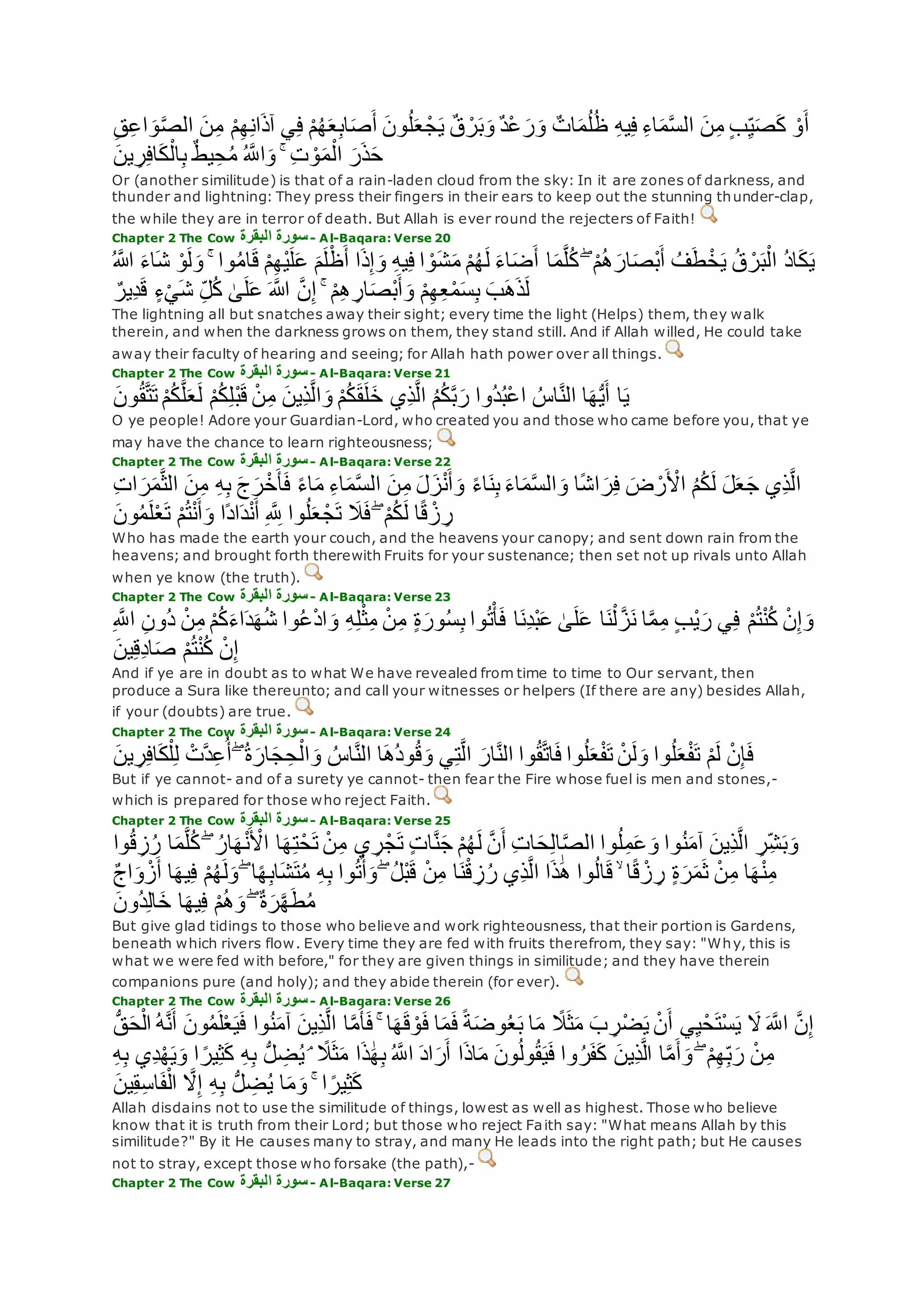 ‫ن‬ِ‫م‬ ْ‫م‬ِ‫ه‬ِ‫ن‬‫ا‬‫آذ‬ ‫ي‬ِ‫ف‬ ْ‫م‬ُ‫ه‬‫ع‬ِ‫ب‬‫ا‬‫ص‬‫أ‬ ‫ون‬ُ‫ل‬‫ع‬ ْ‫ج‬‫ي‬ ٌ‫ق‬ ْ‫ر‬‫ب‬‫و‬ ٌ‫د‬ْ‫ع‬‫ر‬‫و‬ ٌ‫ات‬‫م‬ُ‫ل‬ُ‫ظ‬ ِ‫ه‬‫ي‬ِ‫ف‬ ِ‫ء‬‫ا‬‫م‬‫ه‬‫س‬‫ال‬ ‫ن‬ِ‫م‬ ٍ‫ب‬ِ‫ي‬‫ص‬‫ك‬ ْ‫و‬‫أ‬ِ‫ق‬ِ‫ع‬‫ا‬‫و‬‫ه‬‫ص‬‫ال‬
‫ين‬ ِ‫ر‬ِ‫ف‬‫ا‬‫ك‬ْ‫ال‬ِ‫ب‬ ٌ‫ط‬‫ي‬ِ‫ح‬ُ‫م‬ ُ ‫ه‬‫اَّلل‬‫و‬ ۚ ِ‫ت‬ ْ‫و‬‫م‬ْ‫ال‬ ‫ر‬‫ذ‬‫ح‬
Or (another similitude) is that of a rain-laden cloud from the sky: In it are zones of darkness, and
thunder and lightning: They press their fingers in their ears to keep out the stunning thunder-clap,
the while they are in terror of death. But Allah is ever round the rejecters of Faith!
Chapter 2 The Cow ‫البقرة‬ ‫سورة‬- Al-Baqara: Verse 20
‫ا‬‫م‬‫ه‬‫ل‬ُ‫ك‬ ۖ ْ‫م‬ُ‫ه‬‫ار‬‫ْص‬‫ب‬‫أ‬ ُ‫ف‬‫ط‬ْ‫خ‬‫ي‬ ُ‫ق‬ ْ‫ر‬‫ب‬ْ‫ال‬ ُ‫د‬‫ا‬‫ك‬‫ي‬ُ ‫اَّلله‬ ‫اء‬‫ش‬ ْ‫و‬‫ل‬‫و‬ ۚ ‫وا‬ُ‫م‬‫ا‬‫ق‬ ْ‫م‬ِ‫ه‬ْ‫ي‬‫ل‬‫ع‬ ‫م‬‫ل‬ْ‫ظ‬‫أ‬ ‫ا‬‫ذ‬ِ‫إ‬‫و‬ ِ‫ه‬‫ي‬ِ‫ف‬ ‫ا‬ ْ‫و‬‫ش‬‫م‬ ْ‫م‬ُ‫ه‬‫ل‬ ‫اء‬‫ض‬‫أ‬
ٌ‫ِير‬‫د‬‫ق‬ ٍ‫ء‬ْ‫ي‬‫ش‬ ِ‫ل‬ُ‫ك‬ َٰ‫ى‬‫ل‬‫ع‬ ‫اَّلله‬ ‫ه‬‫ن‬ِ‫إ‬ ۚ ْ‫م‬ِ‫ه‬ ِ‫ار‬‫ْص‬‫ب‬‫أ‬‫و‬ ْ‫م‬ِ‫ه‬ِ‫ع‬ْ‫م‬‫س‬ِ‫ب‬ ‫ب‬‫ه‬‫ذ‬‫ل‬
The lightning all but snatches away their sight; every time the light (Helps) them, they walk
therein, and when the darkness grows on them, they stand still. And if Allah willed, He could take
away their faculty of hearing and seeing; for Allah hath power over all things.
Chapter 2 The Cow ‫البقرة‬ ‫سورة‬- Al-Baqara: Verse 21
‫ون‬ُ‫ق‬‫ه‬‫ت‬‫ت‬ ْ‫م‬ُ‫ك‬‫ه‬‫ل‬‫ع‬‫ل‬ ْ‫م‬ُ‫ك‬ِ‫ل‬ْ‫ب‬‫ق‬ ْ‫ن‬ِ‫م‬ ‫ِين‬‫ذ‬‫ه‬‫ل‬‫ا‬‫و‬ ْ‫م‬ُ‫ك‬‫ق‬‫ل‬‫خ‬ ‫ِي‬‫ذ‬‫ه‬‫ل‬‫ا‬ ُ‫م‬ُ‫ك‬‫ه‬‫ب‬‫ر‬ ‫ُوا‬‫د‬ُ‫ب‬ْ‫ع‬‫ا‬ ُ‫اس‬‫ه‬‫ن‬‫ال‬ ‫ا‬‫ه‬ُّ‫ي‬‫أ‬ ‫ا‬‫ي‬
O ye people! Adore your Guardian-Lord, who created you and those who came before you, that ye
may have the chance to learn righteousness;
Chapter 2 The Cow ‫البقرة‬ ‫سورة‬- Al-Baqara: Verse 22
‫ج‬‫ر‬ْ‫خ‬‫أ‬‫ف‬ ً‫ء‬‫ا‬‫م‬ ِ‫ء‬‫ا‬‫م‬‫ه‬‫س‬‫ال‬ ‫ن‬ِ‫م‬ ‫ل‬‫ز‬ْ‫ن‬‫أ‬‫و‬ ً‫ء‬‫ا‬‫ن‬ِ‫ب‬ ‫اء‬‫م‬‫ه‬‫س‬‫ال‬‫و‬ ‫ا‬ً‫ش‬‫ا‬‫ر‬ِ‫ف‬ ‫ض‬ ْ‫ر‬ ْ‫اْل‬ ُ‫م‬ُ‫ك‬‫ل‬ ‫ل‬‫ع‬‫ج‬ ‫ِي‬‫ذ‬‫ه‬‫ل‬‫ا‬ِ‫ت‬‫ا‬‫ر‬‫م‬‫ه‬‫ث‬‫ال‬ ‫ن‬ِ‫م‬ ِ‫ه‬ِ‫ب‬
‫ون‬ُ‫م‬‫ل‬ْ‫ع‬‫ت‬ ْ‫م‬ُ‫ت‬ْ‫ن‬‫أ‬‫و‬ ‫ًا‬‫د‬‫ا‬‫د‬ْ‫ن‬‫أ‬ ِ ‫ه‬ ِ‫َّلل‬ ‫وا‬ُ‫ل‬‫ع‬ ْ‫ج‬‫ت‬ ‫َل‬‫ف‬ ۖ ْ‫م‬ُ‫ك‬‫ل‬ ‫ا‬ً‫ق‬ ْ‫ز‬ ِ‫ر‬
Who has made the earth your couch, and the heavens your canopy; and sent down rain from the
heavens; and brought forth therewith Fruits for your sustenance; then set not up rivals unto Allah
when ye know (the truth).
Chapter 2 The Cow ‫البقرة‬ ‫سورة‬- Al-Baqara: Verse 23
ِ‫ل‬ْ‫ث‬ِ‫م‬ ْ‫ن‬ِ‫م‬ ٍ‫ة‬‫ور‬ُ‫س‬ِ‫ب‬ ‫وا‬ُ‫ت‬ْ‫أ‬‫ف‬ ‫ا‬‫ِن‬‫د‬ْ‫ب‬‫ع‬ َٰ‫ى‬‫ل‬‫ع‬ ‫ا‬‫ن‬ْ‫ل‬ ‫ه‬‫ز‬‫ن‬ ‫ا‬‫ه‬‫م‬ِ‫م‬ ٍ‫ب‬ْ‫ي‬‫ر‬ ‫ي‬ِ‫ف‬ ْ‫م‬ُ‫ت‬ْ‫ن‬ُ‫ك‬ ْ‫ن‬ِ‫إ‬‫و‬ِ ‫ه‬‫اَّلل‬ ِ‫ن‬‫ُو‬‫د‬ ْ‫ن‬ِ‫م‬ ْ‫م‬ُ‫ك‬‫اء‬‫د‬‫ه‬ُ‫ش‬ ‫وا‬ُ‫ع‬ْ‫د‬‫ا‬‫و‬ ِ‫ه‬
‫ين‬ِ‫ق‬ِ‫د‬‫ا‬‫ص‬ ْ‫م‬ُ‫ت‬ْ‫ن‬ُ‫ك‬ ْ‫ن‬ِ‫إ‬
And if ye are in doubt as to what We have revealed from time to time to Our servant, then
produce a Sura like thereunto; and call your witnesses or helpers (If there are any) besides Allah,
if your (doubts) are true.
Chapter 2 The Cow ‫البقرة‬ ‫سورة‬- Al-Baqara: Verse 24
ْ‫هت‬‫د‬ِ‫ع‬ُ‫أ‬ ۖ ُ‫ة‬‫ار‬‫ج‬ ِ‫ح‬ْ‫ال‬‫و‬ ُ‫اس‬‫ه‬‫ن‬‫ال‬ ‫ا‬‫ُه‬‫د‬‫و‬ُ‫ق‬‫و‬ ‫ي‬ِ‫ت‬‫ه‬‫ل‬‫ا‬ ‫ار‬‫ه‬‫ن‬‫ال‬ ‫وا‬ُ‫ق‬‫ه‬‫ت‬‫ا‬‫ف‬ ‫وا‬ُ‫ل‬‫ع‬ْ‫ف‬‫ت‬ ْ‫ن‬‫ل‬‫و‬ ‫وا‬ُ‫ل‬‫ع‬ْ‫ف‬‫ت‬ ْ‫م‬‫ل‬ ْ‫ن‬ِ‫إ‬‫ف‬‫ين‬ ِ‫ر‬ِ‫ف‬‫ا‬‫ك‬ْ‫ل‬ِ‫ل‬
But if ye cannot- and of a surety ye cannot- then fear the Fire whose fuel is men and stones,-
which is prepared for those who reject Faith.
Chapter 2 The Cow ‫البقرة‬ ‫سورة‬- Al-Baqara: Verse 25
ِ‫ز‬ُ‫ر‬ ‫ا‬‫م‬‫ه‬‫ل‬ُ‫ك‬ ۖ ُ‫ار‬‫ه‬ْ‫ن‬ ْ‫اْل‬ ‫ا‬‫ه‬ِ‫ت‬ْ‫ح‬‫ت‬ ْ‫ن‬ِ‫م‬ ‫ي‬ ِ‫ر‬ْ‫ج‬‫ت‬ ٍ‫ت‬‫ا‬‫ه‬‫ن‬‫ج‬ ْ‫م‬ُ‫ه‬‫ل‬ ‫ه‬‫ن‬‫أ‬ ِ‫ت‬‫ا‬‫ح‬ِ‫ل‬‫ا‬‫ه‬‫ص‬‫ال‬ ‫وا‬ُ‫ل‬ِ‫م‬‫ع‬‫و‬ ‫وا‬ُ‫ن‬‫آم‬ ‫ِين‬‫ذ‬‫ه‬‫ل‬‫ا‬ ِ‫ر‬ِ‫ش‬‫ب‬‫و‬‫وا‬ُ‫ق‬
ِ‫ب‬‫ا‬‫ش‬‫ت‬ُ‫م‬ ِ‫ه‬ِ‫ب‬ ‫وا‬ُ‫ت‬ُ‫أ‬‫و‬ ۖ ُ‫ل‬ْ‫ب‬‫ق‬ ْ‫ن‬ِ‫م‬ ‫ا‬‫ن‬ْ‫ق‬ ِ‫ز‬ُ‫ر‬ ‫ِي‬‫ذ‬‫ه‬‫ل‬‫ا‬ ‫ا‬‫ذ‬َٰ‫ه‬ ‫وا‬ُ‫ل‬‫ا‬‫ق‬ ۙ ‫ا‬ً‫ق‬ ْ‫ز‬ ِ‫ر‬ ٍ‫ة‬‫ر‬‫م‬‫ث‬ ْ‫ن‬ِ‫م‬ ‫ا‬‫ه‬ْ‫ن‬ِ‫م‬ٌ‫ج‬‫ا‬‫و‬ ْ‫ز‬‫أ‬ ‫ا‬‫يه‬ِ‫ف‬ ْ‫م‬ُ‫ه‬‫ل‬‫و‬ ۖ ‫ا‬ً‫ه‬
‫ُون‬‫د‬ِ‫ل‬‫ا‬‫خ‬ ‫ا‬‫يه‬ِ‫ف‬ ْ‫م‬ُ‫ه‬‫و‬ ۖ ٌ‫ة‬‫ر‬‫ه‬‫ه‬‫ط‬ُ‫م‬
But give glad tidings to those who believe and work righteousness, that their portion is Gardens,
beneath which rivers flow. Every time they are fed with fruits therefrom, they say: "Why, this is
what we were fed with before," for they are given things in similitude; and they have therein
companions pure (and holy); and they abide therein (for ever).
Chapter 2 The Cow ‫البقرة‬ ‫سورة‬- Al-Baqara: Verse 26
‫ون‬ُ‫م‬‫ل‬ْ‫ع‬‫ي‬‫ف‬ ‫وا‬ُ‫ن‬‫آم‬ ‫ِين‬‫ذ‬‫ه‬‫ل‬‫ا‬ ‫ا‬‫ه‬‫م‬‫أ‬‫ف‬ ۚ ‫ا‬‫ه‬‫ق‬ ْ‫و‬‫ف‬ ‫ا‬‫م‬‫ف‬ ً‫ة‬‫وض‬ُ‫ع‬‫ب‬ ‫ا‬‫م‬ ً‫َل‬‫ث‬‫م‬ ‫ب‬ ِ‫ر‬ْ‫ض‬‫ي‬ ْ‫ن‬‫أ‬ ‫ي‬ِ‫ي‬ْ‫ح‬‫ْت‬‫س‬‫ي‬ ‫َل‬ ‫ه‬‫اَّلل‬ ‫ه‬‫ن‬ِ‫إ‬ُّ‫ق‬‫ح‬ْ‫ال‬ ُ‫ه‬‫ه‬‫ن‬‫أ‬
‫م‬ ‫ا‬‫ذ‬ َٰ‫ه‬ِ‫ب‬ ُ ‫ه‬‫اَّلل‬ ‫اد‬‫ر‬‫أ‬ ‫ا‬‫اذ‬‫م‬ ‫ون‬ُ‫ل‬‫و‬ُ‫ق‬‫ي‬‫ف‬ ‫وا‬ُ‫ر‬‫ف‬‫ك‬ ‫ِين‬‫ذ‬‫ه‬‫ل‬‫ا‬ ‫ا‬‫ه‬‫م‬‫أ‬‫و‬ ۖ ْ‫م‬ِ‫ه‬ِ‫ب‬‫ر‬ ْ‫ن‬ِ‫م‬ِ‫ه‬ِ‫ب‬ ‫ِي‬‫د‬ْ‫ه‬‫ي‬‫و‬ ‫ا‬ ً‫ير‬ِ‫ث‬‫ك‬ ِ‫ه‬ِ‫ب‬ ُّ‫ل‬ ِ‫ض‬ُ‫ي‬ ۘ ً‫َل‬‫ث‬
‫ين‬ِ‫ق‬ِ‫س‬‫ا‬‫ف‬ْ‫ال‬ ‫ه‬‫َل‬ِ‫إ‬ ِ‫ه‬ِ‫ب‬ ُّ‫ل‬ ِ‫ض‬ُ‫ي‬ ‫ا‬‫م‬‫و‬ ۚ ‫ا‬ ً‫ير‬ِ‫ث‬‫ك‬
Allah disdains not to use the similitude of things, lowest as well as highest. Those who believe
know that it is truth from their Lord; but those who reject Faith say: "What means Allah by this
similitude?" By it He causes many to stray, and many He leads into the right path; but He causes
not to stray, except those who forsake (the path),-
Chapter 2 The Cow ‫البقرة‬ ‫سورة‬- Al-Baqara: Verse 27
 