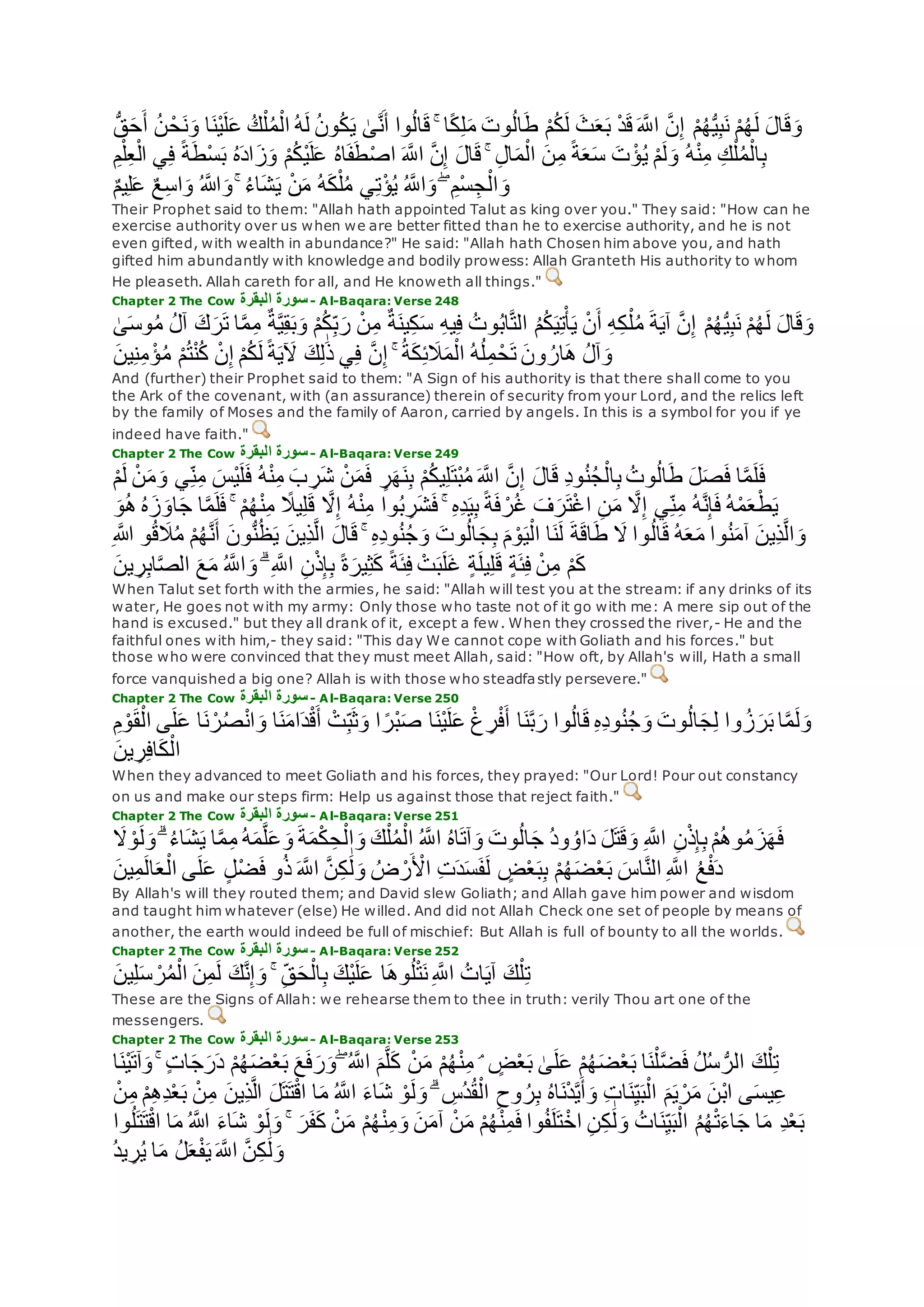 ‫ي‬ َٰ‫ى‬‫ه‬‫ن‬‫أ‬ ‫وا‬ُ‫ل‬‫ا‬‫ق‬ ۚ ‫ا‬ً‫ك‬ِ‫ل‬‫م‬ ‫وت‬ُ‫ل‬‫ا‬‫ط‬ ْ‫م‬ُ‫ك‬‫ل‬ ‫ث‬‫ع‬‫ب‬ ْ‫د‬‫ق‬ ‫ه‬‫اَّلل‬ ‫ه‬‫ن‬ِ‫إ‬ ْ‫م‬ُ‫ه‬ُّ‫ي‬ِ‫ب‬‫ن‬ ْ‫م‬ُ‫ه‬‫ل‬ ‫ال‬‫ق‬‫و‬ُّ‫ق‬‫ح‬‫أ‬ ُ‫ن‬ ْ‫ح‬‫ن‬‫و‬ ‫ا‬‫ْن‬‫ي‬‫ل‬‫ع‬ ُ‫ك‬ْ‫ل‬ُ‫م‬ْ‫ال‬ ُ‫ه‬‫ل‬ ُ‫ن‬‫و‬ُ‫ك‬
ِ‫ع‬ْ‫ال‬ ‫ي‬ِ‫ف‬ ً‫ة‬‫ْط‬‫س‬‫ب‬ ُ‫ه‬‫اد‬‫ز‬‫و‬ ْ‫م‬ُ‫ك‬ْ‫ي‬‫ل‬‫ع‬ ُ‫ه‬‫ا‬‫ف‬‫ط‬ْ‫ص‬‫ا‬ ‫ه‬‫اَّلل‬ ‫ه‬‫ن‬ِ‫إ‬ ‫ال‬‫ق‬ ۚ ِ‫ل‬‫ا‬‫م‬ْ‫ال‬ ‫ن‬ِ‫م‬ ً‫ة‬‫ع‬‫س‬ ‫ت‬ ْ‫ؤ‬ُ‫ي‬ ْ‫م‬‫ل‬‫و‬ ُ‫ه‬ْ‫ن‬ِ‫م‬ ِ‫ك‬ْ‫ل‬ُ‫م‬ْ‫ال‬ِ‫ب‬ِ‫م‬ْ‫ل‬
ِ‫ل‬‫ع‬ ٌ‫ع‬ِ‫س‬‫ا‬‫و‬ ُ ‫اَّلله‬‫و‬ ۚ ُ‫ء‬‫ا‬‫ش‬‫ي‬ ْ‫ن‬‫م‬ ُ‫ه‬‫ك‬ْ‫ل‬ُ‫م‬ ‫ي‬ِ‫ت‬ْ‫ؤ‬ُ‫ي‬ ُ ‫ه‬‫اَّلل‬‫و‬ ۖ ِ‫ْم‬‫س‬ ِ‫ج‬ْ‫ال‬‫و‬ٌ‫م‬‫ي‬
Their Prophet said to them: "Allah hath appointed Talut as king over you." They said: "How can he
exercise authority over us when we are better fitted than he to exercise authority, and he is not
even gifted, with wealth in abundance?" He said: "Allah hath Chosen him above you, and hath
gifted him abundantly with knowledge and bodily prowess: Allah Granteth His authority to whom
He pleaseth. Allah careth for all, and He knoweth all things."
Chapter 2 The Cow ‫البقرة‬ ‫سورة‬- Al-Baqara: Verse 248
‫ه‬‫م‬ِ‫م‬ ٌ‫ة‬‫ه‬‫ي‬ِ‫ق‬‫ب‬‫و‬ ْ‫م‬ُ‫ك‬ِ‫ب‬‫ر‬ ْ‫ن‬ِ‫م‬ ٌ‫ة‬‫ين‬ِ‫ك‬‫س‬ ِ‫ه‬‫ي‬ِ‫ف‬ ُ‫وت‬ُ‫ب‬‫ا‬‫ه‬‫ت‬‫ال‬ ُ‫م‬ُ‫ك‬‫ي‬ِ‫ت‬ْ‫أ‬‫ي‬ ْ‫ن‬‫أ‬ ِ‫ه‬ِ‫ك‬ْ‫ل‬ُ‫م‬ ‫ة‬‫آي‬ ‫ه‬‫ن‬ِ‫إ‬ ْ‫م‬ُ‫ه‬ُّ‫ي‬ِ‫ب‬‫ن‬ ْ‫م‬ُ‫ه‬‫ل‬ ‫ال‬‫ق‬‫و‬َٰ‫ى‬‫وس‬ُ‫م‬ ُ‫ل‬‫آ‬ ‫ك‬‫ر‬‫ت‬ ‫ا‬
‫ك‬ِ‫ل‬َٰ‫ذ‬ ‫ي‬ِ‫ف‬ ‫ه‬‫ن‬ِ‫إ‬ ۚ ُ‫ة‬‫ك‬ِ‫ئ‬‫َل‬‫م‬ْ‫ال‬ ُ‫ه‬ُ‫ل‬ِ‫م‬ ْ‫ح‬‫ت‬ ‫ون‬ ُ‫ار‬‫ه‬ ُ‫ل‬‫آ‬‫و‬‫ين‬ِ‫ن‬ِ‫م‬ ْ‫ؤ‬ُ‫م‬ ْ‫م‬ُ‫ت‬ْ‫ن‬ُ‫ك‬ ْ‫ن‬ِ‫إ‬ ْ‫م‬ُ‫ك‬‫ل‬ ً‫ة‬‫ي‬‫ْل‬
And (further) their Prophet said to them: "A Sign of his authority is that there shall come to you
the Ark of the covenant, with (an assurance) therein of security from your Lord, and the relics left
by the family of Moses and the family of Aaron, carried by angels. In this is a symbol for you if ye
indeed have faith."
Chapter 2 The Cow ‫البقرة‬ ‫سورة‬- Al-Baqara: Verse 249
‫ال‬‫ق‬ ِ‫د‬‫و‬ُ‫ن‬ُ‫ج‬ْ‫ال‬ِ‫ب‬ ُ‫وت‬ُ‫ل‬‫ا‬‫ط‬ ‫ل‬‫ص‬‫ف‬ ‫ا‬‫ه‬‫م‬‫ل‬‫ف‬ْ‫م‬‫ل‬ ْ‫ن‬‫م‬‫و‬ ‫ي‬ِ‫ن‬ِ‫م‬ ‫ْس‬‫ي‬‫ل‬‫ف‬ ُ‫ه‬ْ‫ن‬ِ‫م‬ ‫ب‬ ِ‫ر‬‫ش‬ ْ‫ن‬‫م‬‫ف‬ ٍ‫ر‬‫ه‬‫ن‬ِ‫ب‬ ْ‫م‬ُ‫ك‬‫ي‬ِ‫ل‬‫ْت‬‫ب‬ُ‫م‬ ‫ه‬‫اَّلل‬ ‫ه‬‫ن‬ِ‫إ‬
‫ج‬ ‫ا‬‫ه‬‫م‬‫ل‬‫ف‬ ۚ ْ‫م‬ُ‫ه‬ْ‫ن‬ِ‫م‬ ً‫يَل‬ِ‫ل‬‫ق‬ ‫ه‬‫َل‬ِ‫إ‬ ُ‫ه‬ْ‫ن‬ِ‫م‬ ‫وا‬ُ‫ب‬ ِ‫ر‬‫ش‬‫ف‬ ۚ ِ‫ه‬ِ‫د‬‫ي‬ِ‫ب‬ ً‫ة‬‫ف‬ ْ‫ر‬ُ‫غ‬ ‫ف‬‫ر‬‫ت‬ْ‫غ‬‫ا‬ ِ‫ن‬‫م‬ ‫ه‬‫َل‬ِ‫إ‬ ‫ي‬ِ‫ن‬ِ‫م‬ ُ‫ه‬‫ه‬‫ن‬ِ‫إ‬‫ف‬ ُ‫ه‬ْ‫م‬‫ع‬ْ‫ط‬‫ي‬‫و‬ُ‫ه‬ ُ‫ه‬‫ز‬‫او‬
ُ‫ل‬‫ا‬‫ق‬ ُ‫ه‬‫ع‬‫م‬ ‫وا‬ُ‫ن‬‫آم‬ ‫ِين‬‫ذ‬‫ه‬‫ل‬‫ا‬‫و‬ِ ‫اَّلله‬ ‫و‬ُ‫ق‬‫َل‬ُ‫م‬ ْ‫م‬ُ‫ه‬‫ه‬‫ن‬‫أ‬ ‫ون‬ُّ‫ن‬ُ‫ظ‬‫ي‬ ‫ِين‬‫ذ‬‫ه‬‫ل‬‫ا‬ ‫ال‬‫ق‬ ۚ ِ‫ه‬ِ‫د‬‫و‬ُ‫ن‬ُ‫ج‬‫و‬ ‫وت‬ُ‫ل‬‫ا‬‫ج‬ِ‫ب‬ ‫م‬ ْ‫و‬‫ي‬ْ‫ال‬ ‫ا‬‫ن‬‫ل‬ ‫ة‬‫اق‬‫ط‬ ‫َل‬ ‫وا‬
‫ين‬ ِ‫ر‬ِ‫ب‬‫ا‬‫ه‬‫ص‬‫ال‬ ‫ع‬‫م‬ ُ ‫ه‬‫اَّلل‬‫و‬ ۗ ِ ‫ه‬‫اَّلل‬ ِ‫ن‬ْ‫ذ‬ِ‫إ‬ِ‫ب‬ ً‫ة‬‫ير‬ِ‫ث‬‫ك‬ ً‫ة‬‫ئ‬ِ‫ف‬ ْ‫ت‬‫ب‬‫ل‬‫غ‬ ٍ‫ة‬‫يل‬ِ‫ل‬‫ق‬ ٍ‫ة‬‫ئ‬ِ‫ف‬ ْ‫ن‬ِ‫م‬ ْ‫م‬‫ك‬
When Talut set forth with the armies, he said: "Allah will test you at the stream: if any drinks of its
water, He goes not with my army: Only those who taste not of it go with me: A mere sip out of the
hand is excused." but they all drank of it, except a few. When they crossed the river,- He and the
faithful ones with him,- they said: "This day We cannot cope with Goliath and his forces." but
those who were convinced that they must meet Allah, said: "How oft, by Allah's will, Hath a small
force vanquished a big one? Allah is with those who steadfastly persevere."
Chapter 2 The Cow ‫البقرة‬ ‫سورة‬- Al-Baqara: Verse 250
‫ل‬‫ع‬ ‫ا‬‫ن‬ ْ‫ر‬ُ‫ص‬ْ‫ن‬‫ا‬‫و‬ ‫ا‬‫ن‬‫ام‬‫د‬ْ‫ق‬‫أ‬ ْ‫ت‬ِ‫ب‬‫ث‬‫و‬ ‫ا‬ ً‫ْر‬‫ب‬‫ص‬ ‫ا‬‫ْن‬‫ي‬‫ل‬‫ع‬ ْ‫غ‬ ِ‫ر‬ْ‫ف‬‫أ‬ ‫ا‬‫ن‬‫ه‬‫ب‬‫ر‬ ‫وا‬ُ‫ل‬‫ا‬‫ق‬ ِ‫ه‬ِ‫د‬‫و‬ُ‫ن‬ُ‫ج‬‫و‬ ‫وت‬ُ‫ل‬‫ا‬‫ج‬ِ‫ل‬ ‫وا‬ ُ‫ز‬‫ر‬‫ب‬ ‫ا‬‫ه‬‫م‬‫ل‬‫و‬‫ى‬ِ‫م‬ ْ‫و‬‫ق‬ْ‫ال‬
‫ين‬ ِ‫ر‬ِ‫ف‬‫ا‬‫ك‬ْ‫ال‬
When they advanced to meet Goliath and his forces, they prayed: "Our Lord! Pour out constancy
on us and make our steps firm: Help us against those that reject faith."
Chapter 2 The Cow ‫البقرة‬ ‫سورة‬- Al-Baqara: Verse 251
ُ‫ء‬‫ا‬‫ش‬‫ي‬ ‫ا‬‫ه‬‫م‬ِ‫م‬ ُ‫ه‬‫م‬‫ه‬‫ل‬‫ع‬‫و‬ ‫ة‬‫م‬ْ‫ك‬ ِ‫ح‬ْ‫ال‬‫و‬ ‫ك‬ْ‫ل‬ُ‫م‬ْ‫ال‬ ُ ‫ه‬‫اَّلل‬ ُ‫ه‬‫ا‬‫آت‬‫و‬ ‫وت‬ُ‫ل‬‫ا‬‫ج‬ ُ‫د‬‫و‬ ُ‫او‬‫د‬ ‫ل‬‫ت‬‫ق‬‫و‬ ِ ‫ه‬‫اَّلل‬ ِ‫ن‬ْ‫ذ‬ِ‫إ‬ِ‫ب‬ ْ‫م‬ُ‫ه‬‫و‬ُ‫م‬‫ز‬‫ه‬‫ف‬ۗ‫َل‬ ْ‫و‬‫ل‬‫و‬
ُ‫ض‬ ْ‫ر‬ ْ‫اْل‬ ِ‫ت‬‫د‬‫س‬‫ف‬‫ل‬ ٍ‫ض‬ْ‫ع‬‫ب‬ِ‫ب‬ ْ‫م‬ُ‫ه‬‫ض‬ْ‫ع‬‫ب‬ ‫اس‬‫ه‬‫ن‬‫ال‬ ِ ‫ه‬‫اَّلل‬ ُ‫ع‬ْ‫ف‬‫د‬‫ين‬ِ‫م‬‫ال‬‫ع‬ْ‫ال‬ ‫ى‬‫ل‬‫ع‬ ٍ‫ل‬ْ‫ض‬‫ف‬ ‫و‬ُ‫ذ‬ ‫ه‬‫اَّلل‬ ‫ه‬‫ن‬ِ‫ك‬ َٰ‫ل‬‫و‬
By Allah's will they routed them; and David slew Goliath; and Allah gave him power and wisdom
and taught him whatever (else) He willed. And did not Allah Check one set of people by means of
another, the earth would indeed be full of mischief: But Allah is full of bounty to all the worlds.
Chapter 2 The Cow ‫البقرة‬ ‫سورة‬- Al-Baqara: Verse 252
‫ك‬‫ه‬‫ن‬ِ‫إ‬‫و‬ ۚ ِ‫ق‬‫ح‬ْ‫ال‬ِ‫ب‬ ‫ْك‬‫ي‬‫ل‬‫ع‬ ‫ا‬‫وه‬ُ‫ل‬ْ‫ت‬‫ن‬ِ ‫ه‬‫اَّلل‬ ُ‫ات‬‫آي‬ ‫ك‬ْ‫ل‬ِ‫ت‬‫ين‬ِ‫ل‬‫س‬ ْ‫ر‬ُ‫م‬ْ‫ال‬ ‫ن‬ِ‫م‬‫ل‬
These are the Signs of Allah: we rehearse them to thee in truth: verily Thou art one of the
messengers.
Chapter 2 The Cow ‫البقرة‬ ‫سورة‬- Al-Baqara: Verse 253
ُ‫ل‬ُ‫س‬ ُّ‫الر‬ ‫ك‬ْ‫ل‬ِ‫ت‬‫ا‬‫ْن‬‫ي‬‫آت‬‫و‬ ۚ ٍ‫ت‬‫ا‬‫ج‬‫ر‬‫د‬ ْ‫م‬ُ‫ه‬‫ض‬ْ‫ع‬‫ب‬ ‫ع‬‫ف‬‫ر‬‫و‬ ۖ ُ ‫ه‬‫اَّلل‬ ‫م‬‫ه‬‫ل‬‫ك‬ ْ‫ن‬‫م‬ ْ‫م‬ُ‫ه‬ْ‫ن‬ِ‫م‬ ۘ ٍ‫ض‬ْ‫ع‬‫ب‬ َٰ‫ى‬‫ل‬‫ع‬ ْ‫م‬ُ‫ه‬‫ض‬ْ‫ع‬‫ب‬ ‫ا‬‫ن‬ْ‫ل‬‫ه‬‫ض‬‫ف‬
ْ‫ع‬‫ب‬ ْ‫ن‬ِ‫م‬ ‫ِين‬‫ذ‬‫ه‬‫ل‬‫ا‬ ‫ل‬‫ت‬‫ت‬ْ‫ق‬‫ا‬ ‫ا‬‫م‬ ُ ‫ه‬‫اَّلل‬ ‫اء‬‫ش‬ ْ‫و‬‫ل‬‫و‬ ۗ ِ‫ُس‬‫د‬ُ‫ق‬ْ‫ال‬ ِ‫وح‬ ُ‫ر‬ِ‫ب‬ ُ‫ه‬‫ا‬‫ن‬ْ‫د‬‫ه‬‫ي‬‫أ‬‫و‬ ِ‫ت‬‫ا‬‫ن‬ِ‫ي‬‫ب‬ْ‫ال‬ ‫م‬‫ي‬ ْ‫ر‬‫م‬ ‫ْن‬‫ب‬‫ا‬ ‫ى‬‫يس‬ِ‫ع‬ْ‫ن‬ِ‫م‬ ْ‫م‬ِ‫ه‬ِ‫د‬
ِ‫د‬ْ‫ع‬‫ب‬‫ا‬ ‫ا‬‫م‬ ُ ‫اَّلله‬ ‫اء‬‫ش‬ ْ‫و‬‫ل‬‫و‬ ۚ ‫ر‬‫ف‬‫ك‬ ْ‫ن‬‫م‬ ْ‫م‬ُ‫ه‬ْ‫ن‬ِ‫م‬‫و‬ ‫ن‬‫آم‬ ْ‫ن‬‫م‬ ْ‫م‬ُ‫ه‬ْ‫ن‬ِ‫م‬‫ف‬ ‫وا‬ُ‫ف‬‫ل‬‫ت‬ْ‫اخ‬ ِ‫ن‬ِ‫ك‬ َٰ‫ل‬‫و‬ ُ‫ات‬‫ن‬ِ‫ي‬‫ب‬ْ‫ال‬ ُ‫م‬ُ‫ه‬ْ‫ت‬‫اء‬‫ج‬ ‫ا‬‫م‬‫وا‬ُ‫ل‬‫ت‬‫ت‬ْ‫ق‬
ُ‫د‬‫ي‬ ِ‫ر‬ُ‫ي‬ ‫ا‬‫م‬ ُ‫ل‬‫ع‬ْ‫ف‬‫ي‬ ‫ه‬‫اَّلل‬ ‫ه‬‫ن‬ِ‫ك‬ َٰ‫ل‬‫و‬
 