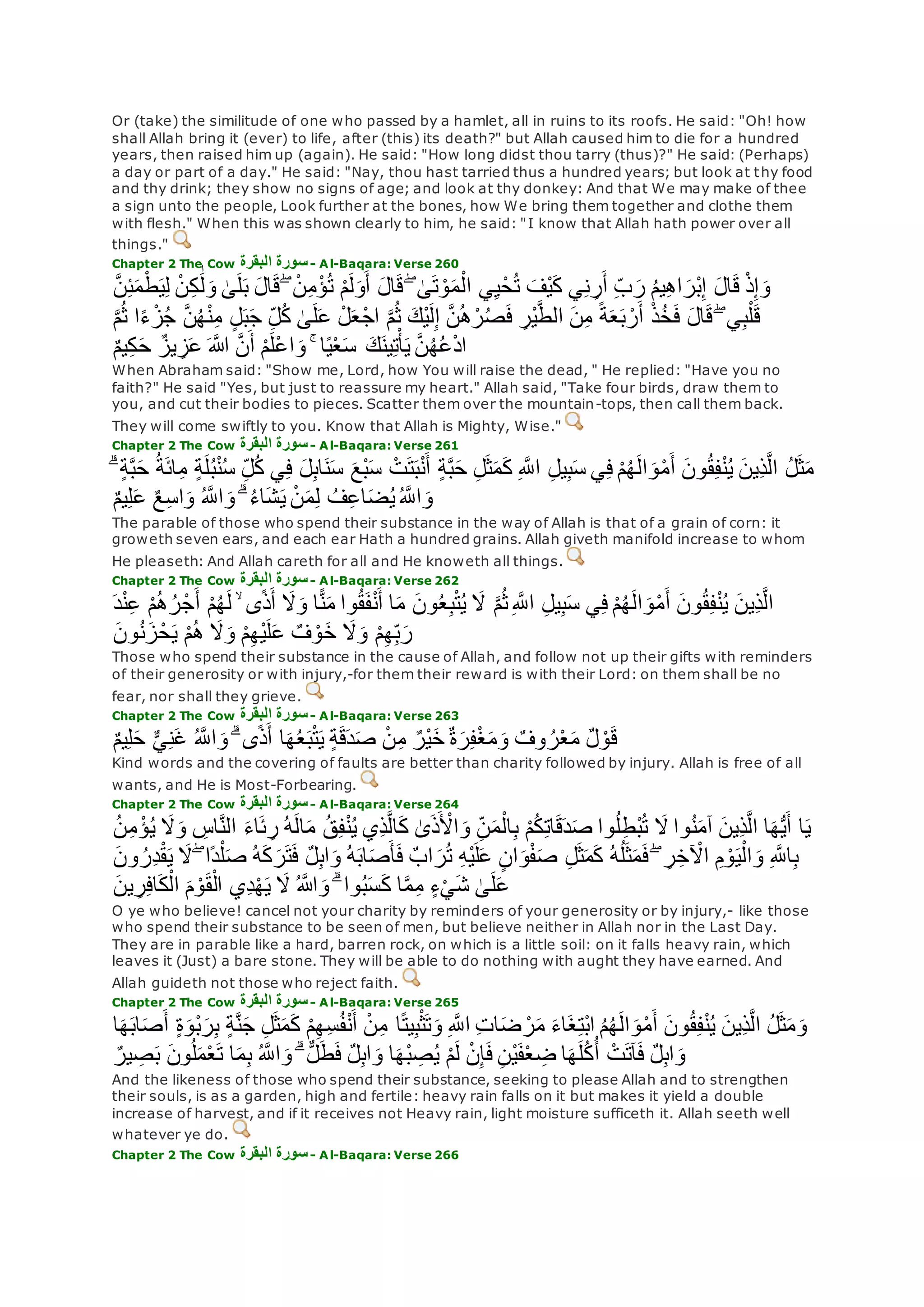 Or (take) the similitude of one who passed by a hamlet, all in ruins to its roofs. He said: "Oh! how
shall Allah bring it (ever) to life, after (this) its death?" but Allah caused him to die for a hundred
years, then raised him up (again). He said: "How long didst thou tarry (thus)?" He said: (Perhaps)
a day or part of a day." He said: "Nay, thou hast tarried thus a hundred years; but look at thy food
and thy drink; they show no signs of age; and look at thy donkey: And that We may make of thee
a sign unto the people, Look further at the bones, how We bring them together and clothe them
with flesh." When this was shown clearly to him, he said: "I know that Allah hath power over all
things."
Chapter 2 The Cow ‫البقرة‬ ‫سورة‬- Al-Baqara: Verse 260
‫ال‬‫ق‬ ۖ ْ‫ن‬ِ‫م‬ْ‫ؤ‬ُ‫ت‬ ْ‫م‬‫ل‬‫و‬‫أ‬ ‫ال‬‫ق‬ ۖ َٰ‫ى‬‫ت‬ ْ‫و‬‫م‬ْ‫ال‬ ‫ي‬ِ‫ي‬ْ‫ح‬ُ‫ت‬ ‫ْف‬‫ي‬‫ك‬ ‫ي‬ِ‫ن‬ ِ‫ر‬‫أ‬ ِ‫ب‬‫ر‬ ُ‫م‬‫ي‬ِ‫ه‬‫ا‬‫ْر‬‫ب‬ِ‫إ‬ ‫ال‬‫ق‬ ْ‫ذ‬ِ‫إ‬‫و‬‫ه‬‫ن‬ِ‫ئ‬‫م‬ْ‫ط‬‫ي‬ِ‫ل‬ ْ‫ن‬ِ‫ك‬ َٰ‫ل‬‫و‬ َٰ‫ى‬‫ل‬‫ب‬
‫ه‬‫م‬ُ‫ث‬ ‫ا‬ً‫ء‬ْ‫ز‬ُ‫ج‬ ‫ه‬‫ن‬ُ‫ه‬ْ‫ن‬ِ‫م‬ ٍ‫ل‬‫ب‬‫ج‬ ِ‫ل‬ُ‫ك‬ َٰ‫ى‬‫ل‬‫ع‬ ْ‫ل‬‫ع‬ْ‫ج‬‫ا‬ ‫ه‬‫م‬ُ‫ث‬ ‫ْك‬‫ي‬‫ل‬ِ‫إ‬ ‫ه‬‫ن‬ُ‫ه‬ْ‫ر‬ُ‫ص‬‫ف‬ ِ‫ْر‬‫ي‬‫ه‬‫ط‬‫ال‬ ‫ن‬ِ‫م‬ ً‫ة‬‫ع‬‫ب‬ ْ‫ر‬‫أ‬ ْ‫ذ‬ُ‫خ‬‫ف‬ ‫ال‬‫ق‬ ۖ ‫ي‬ِ‫ب‬ْ‫ل‬‫ق‬
ٌ‫م‬‫ي‬ِ‫ك‬‫ح‬ ٌ‫يز‬ ِ‫ز‬‫ع‬ ‫اَّلله‬ ‫ه‬‫ن‬‫أ‬ ْ‫م‬‫ْل‬‫ع‬‫ا‬‫و‬ ۚ ‫ا‬ً‫ي‬ْ‫ع‬‫س‬ ‫ك‬‫ين‬ِ‫ت‬ْ‫أ‬‫ي‬ ‫ه‬‫ن‬ُ‫ه‬ُ‫ع‬ْ‫د‬‫ا‬
When Abraham said: "Show me, Lord, how You will raise the dead, " He replied: "Have you no
faith?" He said "Yes, but just to reassure my heart." Allah said, "Take four birds, draw them to
you, and cut their bodies to pieces. Scatter them over the mountain-tops, then call them back.
They will come swiftly to you. Know that Allah is Mighty, Wise."
Chapter 2 The Cow ‫البقرة‬ ‫سورة‬- Al-Baqara: Verse 261
ٍ‫ة‬‫ه‬‫ب‬‫ح‬ ِ‫ل‬‫ث‬‫م‬‫ك‬ ِ ‫ه‬‫اَّلل‬ ِ‫ل‬‫ي‬ِ‫ب‬‫س‬ ‫ي‬ِ‫ف‬ ْ‫م‬ُ‫ه‬‫ال‬‫و‬ْ‫م‬‫أ‬ ‫ون‬ُ‫ق‬ِ‫ف‬ْ‫ن‬ُ‫ي‬ ‫ِين‬‫ذ‬‫ه‬‫ل‬‫ا‬ ُ‫ل‬‫ث‬‫م‬ۗ ٍ‫ة‬‫ه‬‫ب‬‫ح‬ ُ‫ة‬‫ائ‬ِ‫م‬ ٍ‫ة‬‫ل‬ُ‫ب‬ْ‫ن‬ُ‫س‬ ِ‫ل‬ُ‫ك‬ ‫ي‬ِ‫ف‬ ‫ل‬ِ‫ب‬‫ا‬‫ن‬‫س‬ ‫ْع‬‫ب‬‫س‬ ْ‫ت‬‫ت‬‫ب‬ْ‫ن‬‫أ‬
ٌ‫م‬‫ي‬ِ‫ل‬‫ع‬ ٌ‫ع‬ِ‫س‬‫ا‬‫و‬ ُ ‫ه‬‫اَّلل‬‫و‬ ۗ ُ‫ء‬‫ا‬‫ش‬‫ي‬ ْ‫ن‬‫م‬ِ‫ل‬ ُ‫ف‬ِ‫ع‬‫ا‬‫ض‬ُ‫ي‬ُ ‫ه‬‫اَّلل‬‫و‬
The parable of those who spend their substance in the way of Allah is that of a grain of corn: it
groweth seven ears, and each ear Hath a hundred grains. Allah giveth manifold increase to whom
He pleaseth: And Allah careth for all and He knoweth all things.
Chapter 2 The Cow ‫البقرة‬ ‫سورة‬- Al-Baqara: Verse 262
‫ِين‬‫ذ‬‫ه‬‫ل‬‫ا‬ْ‫ن‬ِ‫ع‬ ْ‫م‬ُ‫ه‬ُ‫ر‬ْ‫ج‬‫أ‬ ْ‫م‬ُ‫ه‬‫ل‬ ۙ ‫ى‬ً‫ذ‬‫أ‬ ‫َل‬‫و‬ ‫ا‬ًّ‫ن‬‫م‬ ‫وا‬ُ‫ق‬‫ف‬ْ‫ن‬‫أ‬ ‫ا‬‫م‬ ‫ون‬ُ‫ع‬ِ‫ب‬ْ‫ت‬ُ‫ي‬ ‫َل‬ ‫ه‬‫م‬ُ‫ث‬ِ ‫ه‬‫اَّلل‬ ِ‫ل‬‫ي‬ِ‫ب‬‫س‬ ‫ي‬ِ‫ف‬ ْ‫م‬ُ‫ه‬‫ال‬‫و‬ْ‫م‬‫أ‬ ‫ون‬ُ‫ق‬ِ‫ف‬ْ‫ن‬ُ‫ي‬‫د‬
‫ون‬ُ‫ن‬‫ز‬ْ‫ح‬‫ي‬ ْ‫م‬ُ‫ه‬ ‫َل‬‫و‬ ْ‫م‬ِ‫ه‬ْ‫ي‬‫ل‬‫ع‬ ٌ‫ف‬ ْ‫و‬‫خ‬ ‫َل‬‫و‬ ْ‫م‬ِ‫ه‬ِ‫ب‬‫ر‬
Those who spend their substance in the cause of Allah, and follow not up their gifts with reminders
of their generosity or with injury,-for them their reward is with their Lord: on them shall be no
fear, nor shall they grieve.
Chapter 2 The Cow ‫البقرة‬ ‫سورة‬- Al-Baqara: Verse 263
ٌ‫م‬‫ي‬ِ‫ل‬‫ح‬ ٌّ‫ي‬ِ‫ن‬‫غ‬ ُ ‫ه‬‫اَّلل‬‫و‬ ۗ ‫ى‬ً‫ذ‬‫أ‬ ‫ا‬‫ه‬ُ‫ع‬‫ب‬ْ‫ت‬‫ي‬ ٍ‫ة‬‫ق‬‫د‬‫ص‬ ْ‫ن‬ِ‫م‬ ٌ‫ْر‬‫ي‬‫خ‬ ٌ‫ة‬‫ر‬ِ‫ف‬ْ‫غ‬‫م‬‫و‬ ٌ‫وف‬ ُ‫ر‬ْ‫ع‬‫م‬ ٌ‫ل‬ ْ‫و‬‫ق‬
Kind words and the covering of faults are better than charity followed by injury. Allah is free of all
wants, and He is Most-Forbearing.
Chapter 2 The Cow ‫البقرة‬ ‫سورة‬- Al-Baqara: Verse 264
ِ‫اس‬‫ه‬‫ن‬‫ال‬ ‫اء‬‫ئ‬ ِ‫ر‬ ُ‫ه‬‫ال‬‫م‬ ُ‫ق‬ِ‫ف‬ْ‫ن‬ُ‫ي‬ ‫ِي‬‫ذ‬‫ه‬‫ل‬‫ا‬‫ك‬ َٰ‫ى‬‫ذ‬ ْ‫اْل‬‫و‬ ِ‫ن‬‫م‬ْ‫ال‬ِ‫ب‬ ْ‫م‬ُ‫ك‬ِ‫ت‬‫ا‬‫ق‬‫د‬‫ص‬ ‫وا‬ُ‫ل‬ِ‫ط‬ْ‫ب‬ُ‫ت‬ ‫َل‬ ‫وا‬ُ‫ن‬‫آم‬ ‫ِين‬‫ذ‬‫ه‬‫ل‬‫ا‬ ‫ا‬‫ه‬ُّ‫ي‬‫أ‬ ‫ا‬‫ي‬ُ‫ن‬ِ‫م‬ ْ‫ؤ‬ُ‫ي‬ ‫َل‬‫و‬
ِ ‫ه‬‫اَّلل‬ِ‫ب‬‫ون‬ ُ‫ِر‬‫د‬ْ‫ق‬‫ي‬ ‫َل‬ ۖ ‫ًا‬‫د‬ْ‫ل‬‫ص‬ ُ‫ه‬‫ك‬‫ر‬‫ت‬‫ف‬ ٌ‫ل‬ِ‫ب‬‫ا‬‫و‬ ُ‫ه‬‫اب‬‫ص‬‫أ‬‫ف‬ ٌ‫اب‬‫ر‬ُ‫ت‬ ِ‫ه‬ْ‫ي‬‫ل‬‫ع‬ ٍ‫ن‬‫ا‬‫و‬ْ‫ف‬‫ص‬ ِ‫ل‬‫ث‬‫م‬‫ك‬ ُ‫ه‬ُ‫ل‬‫ث‬‫م‬‫ف‬ ۖ ِ‫ر‬ِ‫خ‬ ْ‫اْل‬ ِ‫م‬ ْ‫و‬‫ي‬ْ‫ال‬‫و‬
‫ين‬ ِ‫ر‬ِ‫ف‬‫ا‬‫ك‬ْ‫ال‬ ‫م‬ ْ‫و‬‫ق‬ْ‫ال‬ ‫ِي‬‫د‬ْ‫ه‬‫ي‬ ‫َل‬ ُ ‫اَّلله‬‫و‬ ۗ ‫وا‬ُ‫ب‬‫س‬‫ك‬ ‫ا‬‫ه‬‫م‬ِ‫م‬ ٍ‫ء‬ْ‫ي‬‫ش‬ َٰ‫ى‬‫ل‬‫ع‬
O ye who believe! cancel not your charity by reminders of your generosity or by injury,- like those
who spend their substance to be seen of men, but believe neither in Allah nor in the Last Day.
They are in parable like a hard, barren rock, on which is a little soil: on it falls heavy rain, which
leaves it (Just) a bare stone. They will be able to do nothing with aught they have earned. And
Allah guideth not those who reject faith.
Chapter 2 The Cow ‫البقرة‬ ‫سورة‬- Al-Baqara: Verse 265
‫ِين‬‫ذ‬‫ه‬‫ل‬‫ا‬ ُ‫ل‬‫ث‬‫م‬‫و‬‫ا‬‫ه‬‫اب‬‫ص‬‫أ‬ ٍ‫ة‬‫ْو‬‫ب‬‫ر‬ِ‫ب‬ ٍ‫ة‬‫ه‬‫ن‬‫ج‬ ِ‫ل‬‫ث‬‫م‬‫ك‬ ْ‫م‬ِ‫ه‬ِ‫س‬ُ‫ف‬ْ‫ن‬‫أ‬ ْ‫ن‬ِ‫م‬ ‫ا‬ً‫ت‬‫ي‬ِ‫ب‬ْ‫ث‬‫ت‬‫و‬ ِ ‫ه‬‫اَّلل‬ ِ‫ت‬‫ا‬‫ض‬ ْ‫ر‬‫م‬ ‫اء‬‫غ‬ِ‫ت‬ْ‫ب‬‫ا‬ ُ‫م‬ُ‫ه‬‫ال‬‫و‬ْ‫م‬‫أ‬ ‫ون‬ُ‫ق‬ِ‫ف‬ْ‫ن‬ُ‫ي‬
ٌ‫ير‬ ِ‫ص‬‫ب‬ ‫ون‬ُ‫ل‬‫م‬ْ‫ع‬‫ت‬ ‫ا‬‫م‬ِ‫ب‬ ُ ‫ه‬‫اَّلل‬‫و‬ ۗ ٌّ‫ل‬‫ط‬‫ف‬ ٌ‫ل‬ِ‫ب‬‫ا‬‫و‬ ‫ا‬‫ْه‬‫ب‬ ِ‫ص‬ُ‫ي‬ ْ‫م‬‫ل‬ ْ‫ن‬ِ‫إ‬‫ف‬ ِ‫ن‬ْ‫ي‬‫ف‬ْ‫ع‬ ِ‫ض‬ ‫ا‬‫ه‬‫ل‬ُ‫ك‬ُ‫أ‬ ْ‫ت‬‫آت‬‫ف‬ ٌ‫ل‬ِ‫ب‬‫ا‬‫و‬
And the likeness of those who spend their substance, seeking to please Allah and to strengthen
their souls, is as a garden, high and fertile: heavy rain falls on it but makes it yield a double
increase of harvest, and if it receives not Heavy rain, light moisture sufficeth it. Allah seeth well
whatever ye do.
Chapter 2 The Cow ‫البقرة‬ ‫سورة‬- Al-Baqara: Verse 266
 
