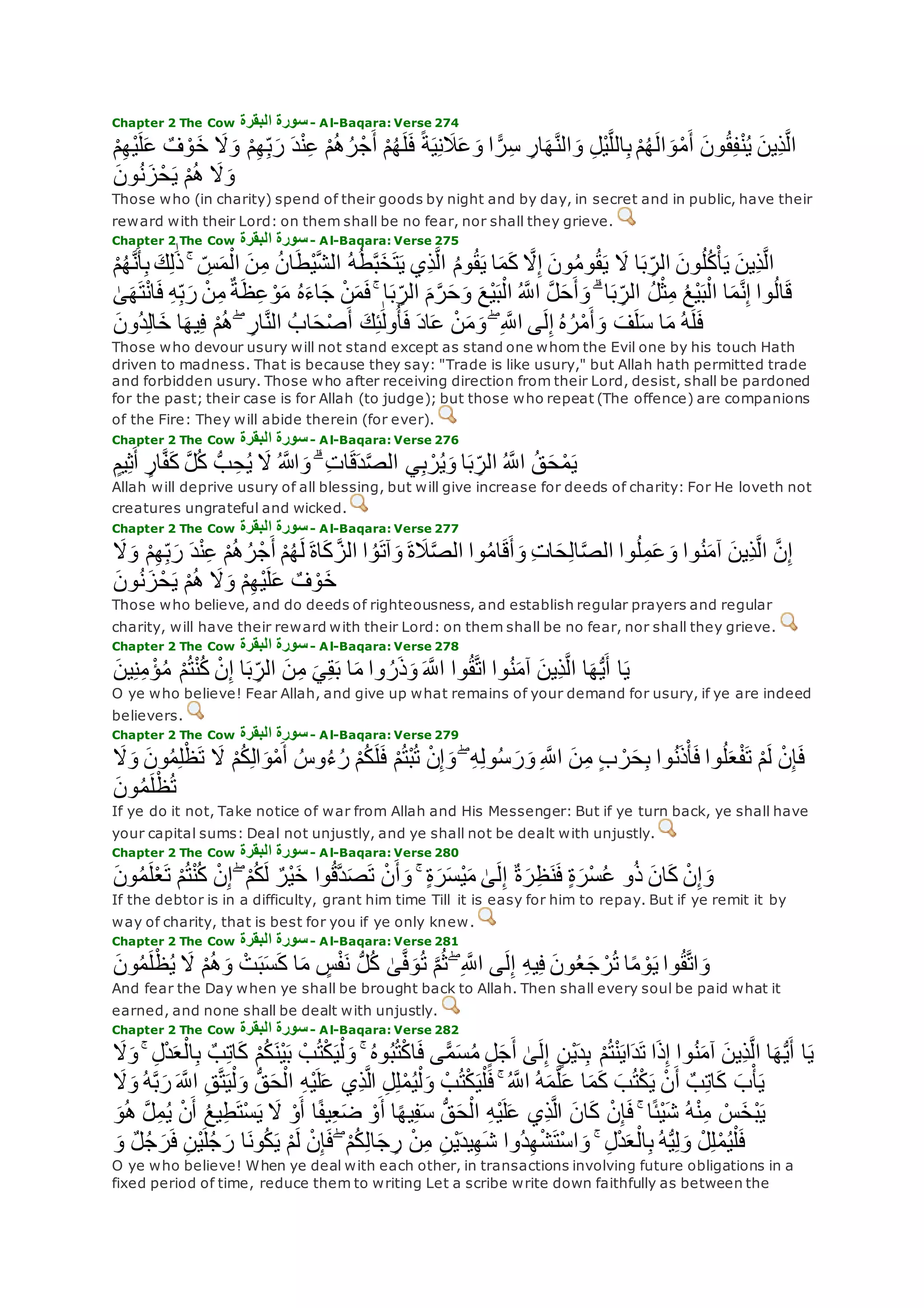 Chapter 2 The Cow ‫البقرة‬ ‫سورة‬- Al-Baqara: Verse 274
‫َل‬‫و‬ ْ‫م‬ِ‫ه‬ِ‫ب‬‫ر‬ ‫د‬ْ‫ن‬ِ‫ع‬ ْ‫م‬ُ‫ه‬ُ‫ر‬ْ‫ج‬‫أ‬ ْ‫م‬ُ‫ه‬‫ل‬‫ف‬ ً‫ة‬‫ي‬ِ‫ن‬‫َل‬‫ع‬‫و‬ ‫ا‬ ًّ‫ر‬ِ‫س‬ ِ‫ار‬‫ه‬‫ه‬‫ن‬‫ال‬‫و‬ ِ‫ل‬ْ‫ي‬‫ه‬‫ل‬‫ال‬ِ‫ب‬ ْ‫م‬ُ‫ه‬‫ال‬‫و‬ْ‫م‬‫أ‬ ‫ون‬ُ‫ق‬ِ‫ف‬ْ‫ن‬ُ‫ي‬ ‫ِين‬‫ذ‬‫ه‬‫ل‬‫ا‬ْ‫م‬ِ‫ه‬ْ‫ي‬‫ل‬‫ع‬ ٌ‫ف‬ ْ‫و‬‫خ‬
‫ون‬ُ‫ن‬‫ز‬ْ‫ح‬‫ي‬ ْ‫م‬ُ‫ه‬ ‫َل‬‫و‬
Those who (in charity) spend of their goods by night and by day, in secret and in public, have their
reward with their Lord: on them shall be no fear, nor shall they grieve.
Chapter 2 The Cow ‫البقرة‬ ‫سورة‬- Al-Baqara: Verse 275
‫ك‬ِ‫ل‬َٰ‫ذ‬ ۚ ِ‫س‬‫م‬ْ‫ال‬ ‫ن‬ِ‫م‬ ُ‫ن‬‫ا‬‫ْط‬‫ي‬‫ه‬‫ش‬‫ال‬ ُ‫ه‬ُ‫ط‬‫ه‬‫ب‬‫خ‬‫ت‬‫ي‬ ‫ِي‬‫ذ‬‫ه‬‫ل‬‫ا‬ ُ‫م‬‫و‬ُ‫ق‬‫ي‬ ‫ا‬‫م‬‫ك‬ ‫ه‬‫َل‬ِ‫إ‬ ‫ون‬ُ‫م‬‫و‬ُ‫ق‬‫ي‬ ‫َل‬ ‫ا‬‫ب‬ ِ‫الر‬ ‫ون‬ُ‫ل‬ُ‫ك‬ْ‫أ‬‫ي‬ ‫ِين‬‫ذ‬‫ه‬‫ل‬‫ا‬ْ‫م‬ُ‫ه‬‫ه‬‫ن‬‫أ‬ِ‫ب‬
‫ظ‬ِ‫ع‬ ْ‫و‬‫م‬ ُ‫ه‬‫اء‬‫ج‬ ْ‫ن‬‫م‬‫ف‬ ۚ ‫ا‬‫ب‬ ِ‫الر‬ ‫م‬‫ه‬‫ر‬‫ح‬‫و‬ ‫ْع‬‫ي‬‫ب‬ْ‫ال‬ ُ ‫ه‬‫اَّلل‬ ‫ه‬‫ل‬‫ح‬‫أ‬‫و‬ ۗ ‫ا‬‫ب‬ ِ‫الر‬ ُ‫ل‬ْ‫ث‬ِ‫م‬ ُ‫ع‬ْ‫ي‬‫ب‬ْ‫ال‬ ‫ا‬‫م‬‫ه‬‫ن‬ِ‫إ‬ ‫وا‬ُ‫ل‬‫ا‬‫ق‬َٰ‫ى‬‫ه‬‫ت‬ْ‫ن‬‫ا‬‫ف‬ ِ‫ه‬ِ‫ب‬‫ر‬ ْ‫ن‬ِ‫م‬ ٌ‫ة‬
‫ُون‬‫د‬ِ‫ل‬‫ا‬‫خ‬ ‫ا‬‫يه‬ِ‫ف‬ ْ‫م‬ُ‫ه‬ ۖ ِ‫ار‬‫ه‬‫ن‬‫ال‬ ُ‫اب‬‫ح‬ْ‫ص‬‫أ‬ ‫ك‬ِ‫ئ‬َٰ‫ول‬ُ‫أ‬‫ف‬ ‫اد‬‫ع‬ ْ‫ن‬‫م‬‫و‬ ۖ ِ ‫ه‬‫اَّلل‬ ‫ى‬‫ل‬ِ‫إ‬ ُ‫ه‬ُ‫ر‬ْ‫م‬‫أ‬‫و‬ ‫ف‬‫ل‬‫س‬ ‫ا‬‫م‬ ُ‫ه‬‫ل‬‫ف‬
Those who devour usury will not stand except as stand one whom the Evil one by his touch Hath
driven to madness. That is because they say: "Trade is like usury," but Allah hath permitted trade
and forbidden usury. Those who after receiving direction from their Lord, desist, shall be pardoned
for the past; their case is for Allah (to judge); but those who repeat (The offence) are companions
of the Fire: They will abide therein (for ever).
Chapter 2 The Cow ‫البقرة‬ ‫سورة‬- Al-Baqara: Verse 276
ُّ‫ب‬ ِ‫ح‬ُ‫ي‬ ‫َل‬ ُ ‫اَّلله‬‫و‬ ۗ ِ‫ت‬‫ا‬‫ق‬‫د‬‫ه‬‫ص‬‫ال‬ ‫ي‬ِ‫ب‬ ْ‫ر‬ُ‫ي‬‫و‬ ‫ا‬‫ب‬ ِ‫الر‬ ُ ‫ه‬‫اَّلل‬ ُ‫ق‬‫ح‬ْ‫م‬‫ي‬ٍ‫يم‬ِ‫ث‬‫أ‬ ٍ‫ار‬‫ه‬‫ف‬‫ك‬ ‫ه‬‫ل‬ُ‫ك‬
Allah will deprive usury of all blessing, but will give increase for deeds of charity: For He loveth not
creatures ungrateful and wicked.
Chapter 2 The Cow ‫البقرة‬ ‫سورة‬- Al-Baqara: Verse 277
ْ‫م‬ِ‫ه‬ِ‫ب‬‫ر‬ ‫د‬ْ‫ن‬ِ‫ع‬ ْ‫م‬ُ‫ه‬ُ‫ر‬ْ‫ج‬‫أ‬ ْ‫م‬ُ‫ه‬‫ل‬ ‫اة‬‫ك‬ ‫ه‬‫الز‬ ‫ا‬ ُ‫و‬‫آت‬‫و‬ ‫ة‬‫َل‬‫ه‬‫ص‬‫ال‬ ‫وا‬ُ‫م‬‫ا‬‫ق‬‫أ‬‫و‬ ِ‫ت‬‫ا‬‫ح‬ِ‫ل‬‫ا‬‫ه‬‫ص‬‫ال‬ ‫وا‬ُ‫ل‬ِ‫م‬‫ع‬‫و‬ ‫وا‬ُ‫ن‬‫آم‬ ‫ِين‬‫ذ‬‫ه‬‫ل‬‫ا‬ ‫ه‬‫ن‬ِ‫إ‬‫َل‬‫و‬
‫ون‬ُ‫ن‬‫ز‬ْ‫ح‬‫ي‬ ْ‫م‬ُ‫ه‬ ‫َل‬‫و‬ ْ‫م‬ِ‫ه‬ْ‫ي‬‫ل‬‫ع‬ ٌ‫ف‬ ْ‫و‬‫خ‬
Those who believe, and do deeds of righteousness, and establish regular prayers and regular
charity, will have their reward with their Lord: on them shall be no fear, nor shall they grieve.
Chapter 2 The Cow ‫البقرة‬ ‫سورة‬- Al-Baqara: Verse 278
‫ا‬‫ه‬ُّ‫ي‬‫أ‬ ‫ا‬‫ي‬‫ين‬ِ‫ن‬ِ‫م‬ ْ‫ؤ‬ُ‫م‬ ْ‫م‬ُ‫ت‬ْ‫ن‬ُ‫ك‬ ْ‫ن‬ِ‫إ‬ ‫ا‬‫ب‬ ِ‫الر‬ ‫ن‬ِ‫م‬ ‫ي‬ِ‫ق‬‫ب‬ ‫ا‬‫م‬ ‫وا‬ ُ‫ر‬‫ذ‬‫و‬ ‫ه‬‫اَّلل‬ ‫وا‬ُ‫ق‬‫ه‬‫ت‬‫ا‬ ‫وا‬ُ‫ن‬‫آم‬ ‫ِين‬‫ذ‬‫ه‬‫ل‬‫ا‬
O ye who believe! Fear Allah, and give up what remains of your demand for usury, if ye are indeed
believers.
Chapter 2 The Cow ‫البقرة‬ ‫سورة‬- Al-Baqara: Verse 279
ْ‫ظ‬‫ت‬ ‫َل‬ ْ‫م‬ُ‫ك‬ِ‫ل‬‫ا‬‫و‬ْ‫م‬‫أ‬ ُ‫وس‬ُ‫ء‬ُ‫ر‬ ْ‫م‬ُ‫ك‬‫ل‬‫ف‬ ْ‫م‬ُ‫ت‬ْ‫ب‬ُ‫ت‬ ْ‫ن‬ِ‫إ‬‫و‬ ۖ ِ‫ه‬ِ‫ل‬‫و‬ُ‫س‬‫ر‬‫و‬ ِ ‫ه‬‫اَّلل‬ ‫ن‬ِ‫م‬ ٍ‫ب‬ ْ‫ر‬‫ح‬ِ‫ب‬ ‫وا‬ُ‫ن‬‫ذ‬ْ‫أ‬‫ف‬ ‫وا‬ُ‫ل‬‫ع‬ْ‫ف‬‫ت‬ ْ‫م‬‫ل‬ ْ‫ن‬ِ‫إ‬‫ف‬‫َل‬‫و‬ ‫ون‬ُ‫م‬ِ‫ل‬
‫ون‬ُ‫م‬‫ل‬ْ‫ظ‬ُ‫ت‬
If ye do it not, Take notice of war from Allah and His Messenger: But if ye turn back, ye shall have
your capital sums: Deal not unjustly, and ye shall not be dealt with unjustly.
Chapter 2 The Cow ‫البقرة‬ ‫سورة‬- Al-Baqara: Verse 280
‫و‬ُ‫ذ‬ ‫ان‬‫ك‬ ْ‫ن‬ِ‫إ‬‫و‬‫ون‬ُ‫م‬‫ل‬ْ‫ع‬‫ت‬ ْ‫م‬ُ‫ت‬ْ‫ن‬ُ‫ك‬ ْ‫ن‬ِ‫إ‬ ۖ ْ‫م‬ُ‫ك‬‫ل‬ ٌ‫ْر‬‫ي‬‫خ‬ ‫وا‬ُ‫ق‬‫ه‬‫د‬‫ص‬‫ت‬ ْ‫ن‬‫أ‬‫و‬ ۚ ٍ‫ة‬‫ر‬‫ْس‬‫ي‬‫م‬ َٰ‫ى‬‫ل‬ِ‫إ‬ ٌ‫ة‬‫ر‬ِ‫ظ‬‫ن‬‫ف‬ ٍ‫ة‬‫ْر‬‫س‬ُ‫ع‬
If the debtor is in a difficulty, grant him time Till it is easy for him to repay. But if ye remit it by
way of charity, that is best for you if ye only knew.
Chapter 2 The Cow ‫البقرة‬ ‫سورة‬- Al-Baqara: Verse 281
‫ون‬ُ‫م‬‫ل‬ْ‫ظ‬ُ‫ي‬ ‫َل‬ ْ‫م‬ُ‫ه‬‫و‬ ْ‫ت‬‫ب‬‫س‬‫ك‬ ‫ا‬‫م‬ ٍ‫س‬ْ‫ف‬‫ن‬ ُّ‫ل‬ُ‫ك‬ َٰ‫ى‬‫ه‬‫ف‬‫و‬ُ‫ت‬ ‫ه‬‫م‬ُ‫ث‬ ۖ ِ ‫ه‬‫اَّلل‬ ‫ى‬‫ل‬ِ‫إ‬ ِ‫ه‬‫ي‬ِ‫ف‬ ‫ون‬ُ‫ع‬‫ج‬ ْ‫ر‬ُ‫ت‬ ‫ا‬ً‫م‬ ْ‫و‬‫ي‬ ‫وا‬ُ‫ق‬‫ه‬‫ت‬‫ا‬‫و‬
And fear the Day when ye shall be brought back to Allah. Then shall every soul be paid what it
earned, and none shall be dealt with unjustly.
Chapter 2 The Cow ‫البقرة‬ ‫سورة‬- Al-Baqara: Verse 282
‫وا‬ُ‫ن‬‫آم‬ ‫ِين‬‫ذ‬‫ه‬‫ل‬‫ا‬ ‫ا‬‫ه‬ُّ‫ي‬‫أ‬ ‫ا‬‫ي‬‫َل‬‫و‬ ۚ ِ‫ل‬ْ‫د‬‫ع‬ْ‫ال‬ِ‫ب‬ ٌ‫ب‬ِ‫ت‬‫ا‬‫ك‬ ْ‫م‬ُ‫ك‬‫ْن‬‫ي‬‫ب‬ ْ‫ب‬ُ‫ت‬ْ‫ك‬‫ي‬ْ‫ل‬‫و‬ ۚ ُ‫ه‬‫و‬ُ‫ب‬ُ‫ت‬ْ‫ك‬‫ا‬‫ف‬ ‫ى‬ًّ‫م‬‫س‬ُ‫م‬ ٍ‫ل‬‫ج‬‫أ‬ َٰ‫ى‬‫ل‬ِ‫إ‬ ٍ‫ن‬ْ‫ي‬‫د‬ِ‫ب‬ ْ‫م‬ُ‫ت‬ْ‫ن‬‫اي‬‫د‬‫ت‬ ‫ا‬‫ذ‬ِ‫إ‬
‫ه‬‫اَّلل‬ ِ‫ق‬‫ه‬‫ت‬‫ي‬ْ‫ل‬‫و‬ ُّ‫ق‬‫ح‬ْ‫ال‬ ِ‫ه‬ْ‫ي‬‫ل‬‫ع‬ ‫ِي‬‫ذ‬‫ه‬‫ل‬‫ا‬ ِ‫ل‬ِ‫ل‬ْ‫م‬ُ‫ي‬ْ‫ل‬‫و‬ ْ‫ب‬ُ‫ت‬ْ‫ك‬‫ي‬ْ‫ل‬‫ف‬ ۚ ُ ‫ه‬‫اَّلل‬ ُ‫ه‬‫م‬‫ه‬‫ل‬‫ع‬ ‫ا‬‫م‬‫ك‬ ‫ب‬ُ‫ت‬ْ‫ك‬‫ي‬ ْ‫ن‬‫أ‬ ٌ‫ب‬ِ‫ت‬‫ا‬‫ك‬ ‫ب‬ْ‫أ‬‫ي‬‫و‬ ُ‫ه‬‫ه‬‫ب‬‫ر‬‫َل‬
‫و‬ُ‫ه‬ ‫ه‬‫ل‬ِ‫م‬ُ‫ي‬ ْ‫ن‬‫أ‬ ُ‫ع‬‫ي‬ِ‫ط‬‫ْت‬‫س‬‫ي‬ ‫َل‬ ْ‫و‬‫أ‬ ‫ا‬ً‫ف‬‫ي‬ِ‫ع‬‫ض‬ ْ‫و‬‫أ‬ ‫ا‬ً‫ه‬‫ي‬ِ‫ف‬‫س‬ ُّ‫ق‬‫ح‬ْ‫ال‬ ِ‫ه‬ْ‫ي‬‫ل‬‫ع‬ ‫ِي‬‫ذ‬‫ه‬‫ل‬‫ا‬ ‫ان‬‫ك‬ ْ‫ن‬ِ‫إ‬‫ف‬ ۚ ‫ا‬ً‫ئ‬ْ‫ي‬‫ش‬ ُ‫ه‬ْ‫ن‬ِ‫م‬ ْ‫س‬‫ْخ‬‫ب‬‫ي‬
ٌ‫ل‬ُ‫ج‬‫ر‬‫ف‬ ِ‫ن‬ْ‫ي‬‫ل‬ُ‫ج‬‫ر‬ ‫ا‬‫ون‬ُ‫ك‬‫ي‬ ْ‫م‬‫ل‬ ْ‫ن‬ِ‫إ‬‫ف‬ ۖ ْ‫م‬ُ‫ك‬ِ‫ل‬‫ا‬‫ج‬ ِ‫ر‬ ْ‫ن‬ِ‫م‬ ِ‫ن‬ْ‫ي‬‫يد‬ِ‫ه‬‫ش‬ ‫ُوا‬‫د‬ِ‫ه‬ْ‫ش‬‫ْت‬‫س‬‫ا‬‫و‬ ۚ ِ‫ل‬ْ‫د‬‫ع‬ْ‫ال‬ِ‫ب‬ ُ‫ه‬ُّ‫ي‬ِ‫ل‬‫و‬ ْ‫ل‬ِ‫ل‬ْ‫م‬ُ‫ي‬ْ‫ل‬‫ف‬‫و‬
O ye who believe! When ye deal with each other, in transactions involving future obligations in a
fixed period of time, reduce them to writing Let a scribe write down faithfully as between the
 