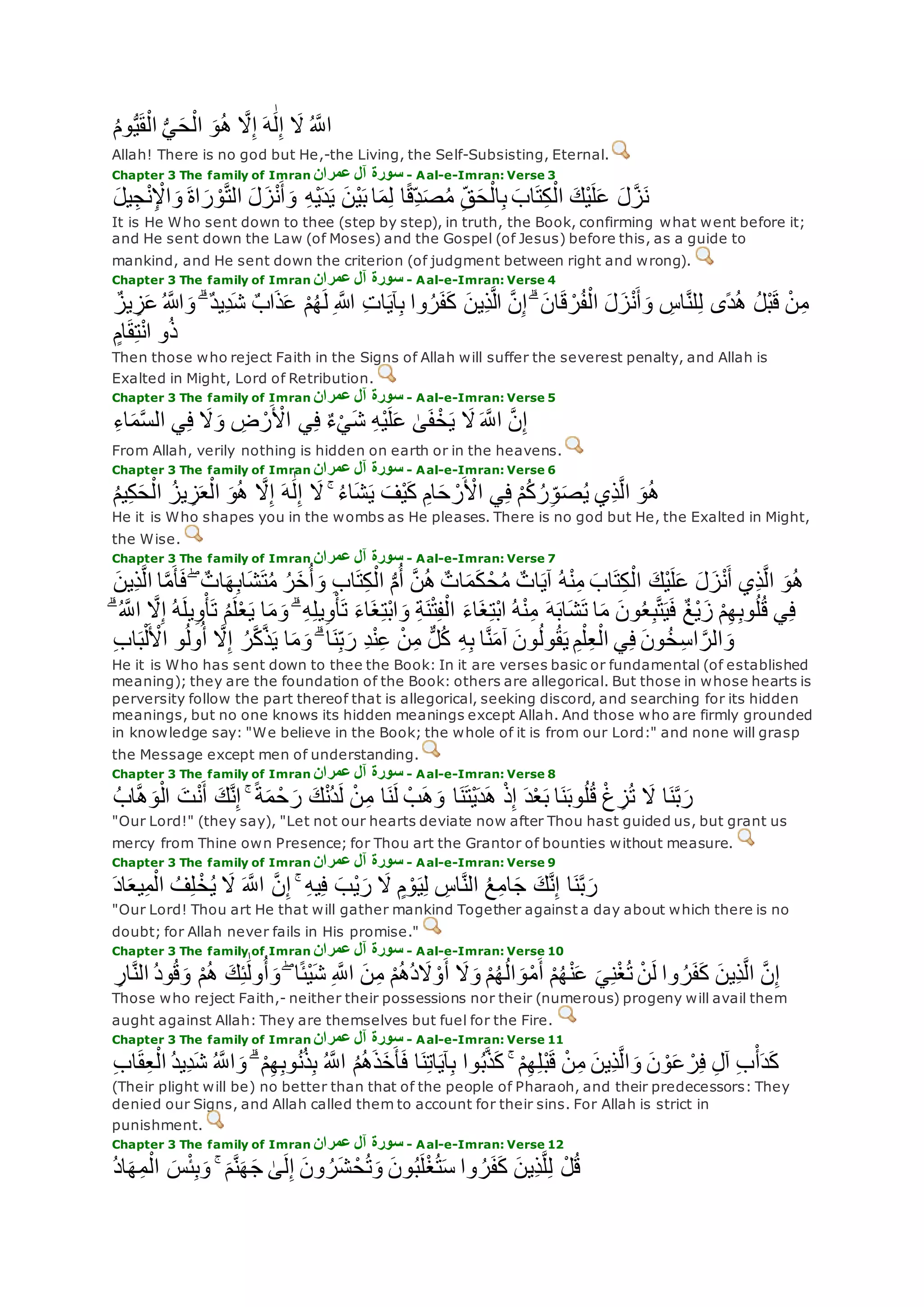ُ‫م‬‫و‬ُّ‫ي‬‫ق‬ْ‫ال‬ ُّ‫ي‬‫ح‬ْ‫ال‬ ‫و‬ُ‫ه‬ ‫ه‬‫َل‬ِ‫إ‬ ‫ه‬َٰ‫ل‬ِ‫إ‬ ‫َل‬ ُ ‫ه‬‫اَّلل‬
Allah! There is no god but He,-the Living, the Self-Subsisting, Eternal.
Chapter 3 The family of Imran ‫عمران‬ ‫آل‬ ‫سورة‬ - Aal-e-Imran: Verse 3
‫يل‬ِ‫ج‬ْ‫ن‬ِ ْْ‫ا‬‫و‬ ‫اة‬‫ر‬ ْ‫و‬‫ه‬‫ت‬‫ال‬ ‫ل‬‫ز‬ْ‫ن‬‫أ‬‫و‬ ِ‫ه‬ْ‫ي‬‫د‬‫ي‬ ‫ْن‬‫ي‬‫ب‬ ‫ا‬‫م‬ِ‫ل‬ ‫ا‬ً‫ق‬ِ‫د‬‫ص‬ُ‫م‬ ِ‫ق‬‫ح‬ْ‫ال‬ِ‫ب‬ ‫اب‬‫ت‬ِ‫ك‬ْ‫ال‬ ‫ْك‬‫ي‬‫ل‬‫ع‬ ‫ل‬‫ه‬‫ز‬‫ن‬
It is He Who sent down to thee (step by step), in truth, the Book, confirming what went before it;
and He sent down the Law (of Moses) and the Gospel (of Jesus) before this, as a guide to
mankind, and He sent down the criterion (of judgment between right and wrong).
Chapter 3 The family of Imran ‫عمران‬ ‫آل‬ ‫سورة‬ - Aal-e-Imran: Verse 4
ُ ‫اَّلله‬‫و‬ ۗ ٌ‫د‬‫ِي‬‫د‬‫ش‬ ٌ‫ب‬‫ا‬‫ذ‬‫ع‬ ْ‫م‬ُ‫ه‬‫ل‬ ِ ‫اَّلله‬ ِ‫ت‬‫ا‬‫آي‬ِ‫ب‬ ‫وا‬ُ‫ر‬‫ف‬‫ك‬ ‫ِين‬‫ذ‬‫ه‬‫ل‬‫ا‬ ‫ه‬‫ن‬ِ‫إ‬ ۗ ‫ان‬‫ق‬ ْ‫ر‬ُ‫ف‬ْ‫ال‬ ‫ل‬‫ز‬ْ‫ن‬‫أ‬‫و‬ ِ‫اس‬‫ه‬‫ن‬‫ل‬ِ‫ل‬ ‫ًى‬‫د‬ُ‫ه‬ ُ‫ل‬ْ‫ب‬‫ق‬ ْ‫ن‬ِ‫م‬ٌ‫يز‬ ِ‫ز‬‫ع‬
ٍ‫ام‬‫ق‬ِ‫ت‬ْ‫ن‬‫ا‬ ‫و‬ُ‫ذ‬
Then those who reject Faith in the Signs of Allah will suffer the severest penalty, and Allah is
Exalted in Might, Lord of Retribution.
Chapter 3 The family of Imran ‫عمران‬ ‫آل‬ ‫سورة‬ - Aal-e-Imran: Verse 5
ِ‫ه‬ْ‫ي‬‫ل‬‫ع‬ َٰ‫ى‬‫ف‬ْ‫خ‬‫ي‬ ‫َل‬ ‫ه‬‫اَّلل‬ ‫ه‬‫ن‬ِ‫إ‬ِ‫ء‬‫ا‬‫م‬‫ه‬‫س‬‫ال‬ ‫ي‬ِ‫ف‬ ‫َل‬‫و‬ ِ‫ض‬ ْ‫ر‬ ْ‫اْل‬ ‫ي‬ِ‫ف‬ ٌ‫ء‬ْ‫ي‬‫ش‬
From Allah, verily nothing is hidden on earth or in the heavens.
Chapter 3 The family of Imran ‫عمران‬ ‫آل‬ ‫سورة‬ - Aal-e-Imran: Verse 6
‫ي‬ِ‫ف‬ ْ‫م‬ُ‫ك‬ ُ‫ر‬ِ‫و‬‫ص‬ُ‫ي‬ ‫ِي‬‫ذ‬‫ه‬‫ل‬‫ا‬ ‫و‬ُ‫ه‬ُ‫م‬‫ي‬ِ‫ك‬‫ح‬ْ‫ال‬ ُ‫يز‬ ِ‫ز‬‫ع‬ْ‫ال‬ ‫و‬ُ‫ه‬ ‫ه‬‫َل‬ِ‫إ‬ ‫ه‬َٰ‫ل‬ِ‫إ‬ ‫َل‬ ۚ ُ‫ء‬‫ا‬‫ش‬‫ي‬ ‫ْف‬‫ي‬‫ك‬ ِ‫ام‬‫ح‬ ْ‫ر‬ ْ‫اْل‬
He it is Who shapes you in the wombs as He pleases. There is no god but He, the Exalted in Might,
the Wise.
Chapter 3 The family of Imran ‫عمران‬ ‫آل‬ ‫سورة‬ - Aal-e-Imran: Verse 7
‫ا‬‫ه‬‫م‬‫أ‬‫ف‬ ۖ ٌ‫ات‬‫ه‬ِ‫ب‬‫ا‬‫ش‬‫ت‬ُ‫م‬ ُ‫ر‬‫خ‬ُ‫أ‬‫و‬ ِ‫ب‬‫ا‬‫ت‬ِ‫ك‬ْ‫ال‬ ُّ‫م‬ُ‫أ‬ ‫ه‬‫ن‬ُ‫ه‬ ٌ‫ات‬‫م‬‫ك‬ ْ‫ح‬ُ‫م‬ ٌ‫ات‬‫آي‬ ُ‫ه‬ْ‫ن‬ِ‫م‬ ‫اب‬‫ت‬ِ‫ك‬ْ‫ال‬ ‫ْك‬‫ي‬‫ل‬‫ع‬ ‫ل‬‫ز‬ْ‫ن‬‫أ‬ ‫ِي‬‫ذ‬‫ه‬‫ل‬‫ا‬ ‫و‬ُ‫ه‬‫ِين‬‫ذ‬‫ه‬‫ل‬‫ا‬
ِ‫م‬ ‫ه‬‫اب‬‫ش‬‫ت‬ ‫ا‬‫م‬ ‫ون‬ُ‫ع‬ِ‫ب‬‫ه‬‫ت‬‫ي‬‫ف‬ ٌ‫غ‬ْ‫ي‬‫ز‬ ْ‫م‬ِ‫ه‬ِ‫ب‬‫و‬ُ‫ل‬ُ‫ق‬ ‫ي‬ِ‫ف‬ۗ ُ ‫ه‬‫اَّلل‬ ‫ه‬‫َل‬ِ‫إ‬ ُ‫ه‬‫يل‬ِ‫و‬ْ‫أ‬‫ت‬ ُ‫م‬‫ل‬ْ‫ع‬‫ي‬ ‫ا‬‫م‬‫و‬ ۗ ِ‫ه‬ِ‫ل‬‫ي‬ِ‫و‬ْ‫أ‬‫ت‬ ‫اء‬‫غ‬ِ‫ت‬ْ‫ب‬‫ا‬‫و‬ ِ‫ة‬‫ن‬ْ‫ت‬ِ‫ف‬ْ‫ال‬ ‫اء‬‫غ‬ِ‫ت‬ْ‫ب‬‫ا‬ ُ‫ه‬ْ‫ن‬
ِ‫ب‬‫ا‬‫ب‬ْ‫ل‬ ْ‫اْل‬ ‫و‬ُ‫ل‬‫و‬ُ‫أ‬ ‫ه‬‫َل‬ِ‫إ‬ ُ‫ر‬‫ه‬‫ك‬‫ه‬‫ذ‬‫ي‬ ‫ا‬‫م‬‫و‬ ۗ ‫ا‬‫ن‬ِ‫ب‬‫ر‬ ِ‫د‬ْ‫ن‬ِ‫ع‬ ْ‫ن‬ِ‫م‬ ٌّ‫ل‬ُ‫ك‬ ِ‫ه‬ِ‫ب‬ ‫ا‬‫ه‬‫ن‬‫آم‬ ‫ون‬ُ‫ل‬‫و‬ُ‫ق‬‫ي‬ ِ‫م‬ْ‫ل‬ِ‫ع‬ْ‫ال‬ ‫ي‬ِ‫ف‬ ‫ون‬ُ‫خ‬ِ‫س‬‫ا‬ ‫ه‬‫الر‬‫و‬
He it is Who has sent down to thee the Book: In it are verses basic or fundamental (of established
meaning); they are the foundation of the Book: others are allegorical. But those in whose hearts is
perversity follow the part thereof that is allegorical, seeking discord, and searching for its hidden
meanings, but no one knows its hidden meanings except Allah. And those who are firmly grounded
in knowledge say: "We believe in the Book; the whole of it is from our Lord:" and none will grasp
the Message except men of understanding.
Chapter 3 The family of Imran ‫عمران‬ ‫آل‬ ‫سورة‬ - Aal-e-Imran: Verse 8
ُ‫ب‬‫ا‬‫ه‬‫ه‬‫و‬ْ‫ال‬ ‫ت‬ْ‫ن‬‫أ‬ ‫ك‬‫ه‬‫ن‬ِ‫إ‬ ۚ ً‫ة‬‫م‬ ْ‫ح‬‫ر‬ ‫ك‬ْ‫ن‬ُ‫د‬‫ل‬ ْ‫ن‬ِ‫م‬ ‫ا‬‫ن‬‫ل‬ ْ‫ب‬‫ه‬‫و‬ ‫ا‬‫ن‬‫ْت‬‫ي‬‫د‬‫ه‬ ْ‫ذ‬ِ‫إ‬ ‫د‬ْ‫ع‬‫ب‬ ‫ا‬‫ن‬‫وب‬ُ‫ل‬ُ‫ق‬ ْ‫غ‬ ِ‫ز‬ُ‫ت‬ ‫َل‬ ‫ا‬‫ن‬‫ه‬‫ب‬‫ر‬
"Our Lord!" (they say), "Let not our hearts deviate now after Thou hast guided us, but grant us
mercy from Thine own Presence; for Thou art the Grantor of bounties without measure.
Chapter 3 The family of Imran ‫عمران‬ ‫آل‬ ‫سورة‬ - Aal-e-Imran: Verse 9
‫اد‬‫يع‬ِ‫م‬ْ‫ال‬ ُ‫ف‬ِ‫ل‬ ْ‫خ‬ُ‫ي‬ ‫َل‬ ‫ه‬‫اَّلل‬ ‫ه‬‫ن‬ِ‫إ‬ ۚ ِ‫ه‬‫ي‬ِ‫ف‬ ‫ْب‬‫ي‬‫ر‬ ‫َل‬ ٍ‫م‬ ْ‫و‬‫ي‬ِ‫ل‬ ِ‫اس‬‫ه‬‫ن‬‫ال‬ ُ‫ع‬ِ‫م‬‫ا‬‫ج‬ ‫ك‬‫ه‬‫ن‬ِ‫إ‬ ‫ا‬‫ن‬‫ه‬‫ب‬‫ر‬
"Our Lord! Thou art He that will gather mankind Together against a day about which there is no
doubt; for Allah never fails in His promise."
Chapter 3 The family of Imran ‫عمران‬ ‫آل‬ ‫سورة‬ - Aal-e-Imran: Verse 10
ْ‫م‬ُ‫ه‬ ‫ك‬ِ‫ئ‬َٰ‫ول‬ُ‫أ‬‫و‬ ۖ ‫ا‬ً‫ئ‬ْ‫ي‬‫ش‬ ِ ‫ه‬‫اَّلل‬ ‫ن‬ِ‫م‬ ْ‫م‬ُ‫ه‬ُ‫د‬‫َل‬ ْ‫و‬‫أ‬ ‫َل‬‫و‬ ْ‫م‬ُ‫ه‬ُ‫ل‬‫ا‬‫و‬ْ‫م‬‫أ‬ ْ‫م‬ُ‫ه‬ْ‫ن‬‫ع‬ ‫ي‬ِ‫ن‬ْ‫غ‬ُ‫ت‬ ْ‫ن‬‫ل‬ ‫وا‬ ُ‫ر‬‫ف‬‫ك‬ ‫ِين‬‫ذ‬‫ه‬‫ل‬‫ا‬ ‫ه‬‫ن‬ِ‫إ‬ِ‫ار‬‫ه‬‫ن‬‫ال‬ ُ‫د‬‫و‬ُ‫ق‬‫و‬
Those who reject Faith,- neither their possessions nor their (numerous) progeny will avail them
aught against Allah: They are themselves but fuel for the Fire.
Chapter 3 The family of Imran ‫عمران‬ ‫آل‬ ‫سورة‬ - Aal-e-Imran: Verse 11
‫ش‬ ُ ‫ه‬‫اَّلل‬‫و‬ ۗ ْ‫م‬ِ‫ه‬ِ‫ب‬‫و‬ُ‫ن‬ُ‫ذ‬ِ‫ب‬ ُ ‫ه‬‫اَّلل‬ ُ‫م‬ُ‫ه‬‫ذ‬‫خ‬‫أ‬‫ف‬ ‫ا‬‫ن‬ِ‫ت‬‫ا‬‫آي‬ِ‫ب‬ ‫وا‬ُ‫ب‬‫ه‬‫ذ‬‫ك‬ ۚ ْ‫م‬ِ‫ه‬ِ‫ل‬ْ‫ب‬‫ق‬ ْ‫ن‬ِ‫م‬ ‫ِين‬‫ذ‬‫ه‬‫ل‬‫ا‬‫و‬ ‫ن‬ ْ‫و‬‫ع‬ ْ‫ر‬ِ‫ف‬ ِ‫ل‬‫آ‬ ِ‫ب‬ْ‫أ‬‫د‬‫ك‬ِ‫ب‬‫ا‬‫ق‬ِ‫ع‬ْ‫ال‬ ُ‫د‬‫ِي‬‫د‬
(Their plight will be) no better than that of the people of Pharaoh, and their predecessors: They
denied our Signs, and Allah called them to account for their sins. For Allah is strict in
punishment.
Chapter 3 The family of Imran ‫عمران‬ ‫آل‬ ‫سورة‬ - Aal-e-Imran: Verse 12
ْ‫ل‬ُ‫ق‬ُ‫د‬‫ا‬‫ه‬ِ‫م‬ْ‫ال‬ ‫س‬ْ‫ئ‬ِ‫ب‬‫و‬ ۚ ‫م‬‫ه‬‫ن‬‫ه‬‫ج‬ َٰ‫ى‬‫ل‬ِ‫إ‬ ‫ون‬ ُ‫ر‬‫ش‬ ْ‫ح‬ُ‫ت‬‫و‬ ‫ون‬ُ‫ب‬‫ل‬ْ‫غ‬ُ‫ت‬‫س‬ ‫وا‬ ُ‫ر‬‫ف‬‫ك‬ ‫ِين‬‫ذ‬‫ه‬‫ل‬ِ‫ل‬
 