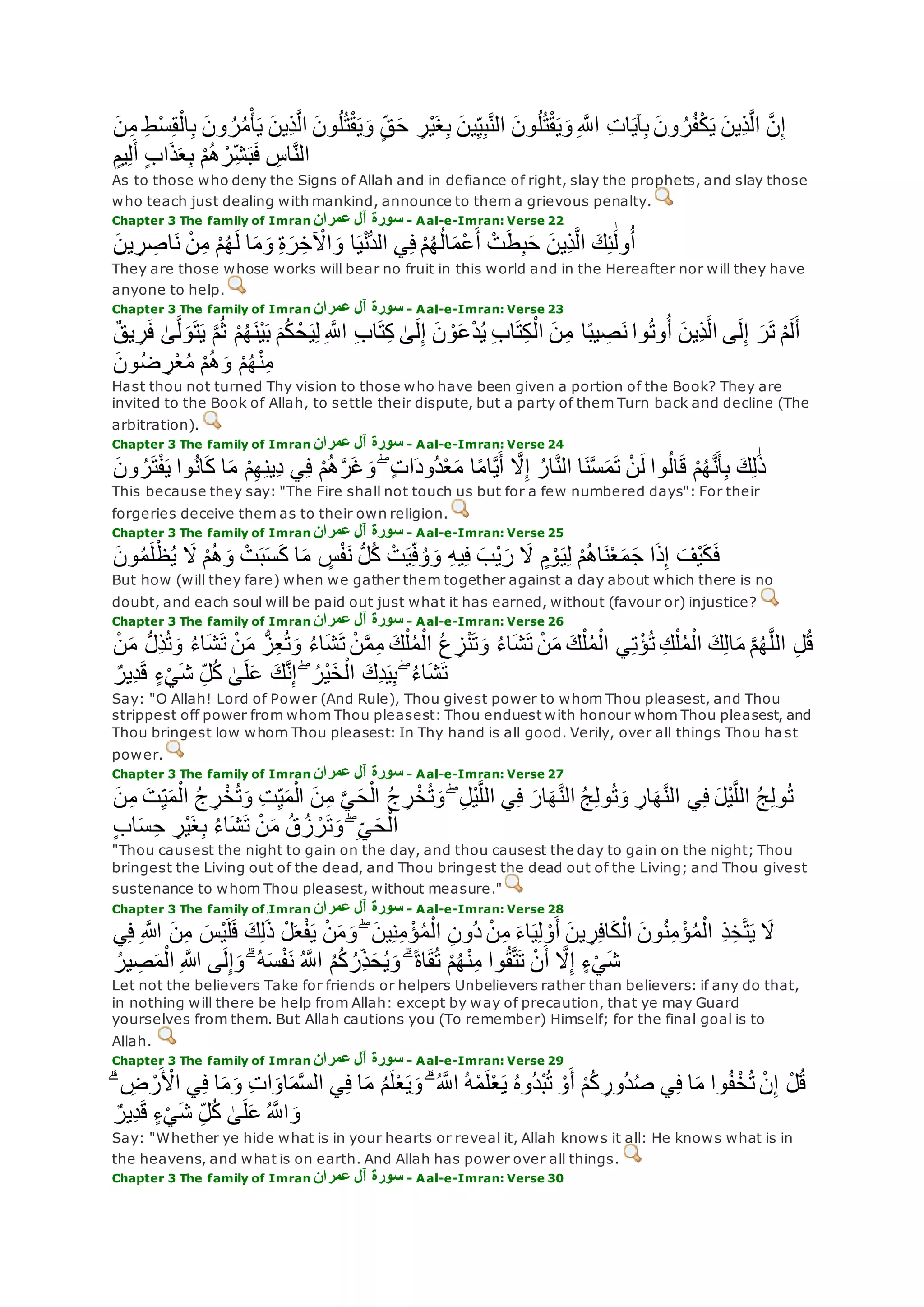 ِ‫ب‬ ‫ون‬ ُ‫ر‬ُ‫م‬ْ‫أ‬‫ي‬ ‫ِين‬‫ذ‬‫ه‬‫ل‬‫ا‬ ‫ون‬ُ‫ل‬ُ‫ت‬ْ‫ق‬‫ي‬‫و‬ ٍ‫ق‬‫ح‬ ِ‫ْر‬‫ي‬‫غ‬ِ‫ب‬ ‫ين‬ِ‫ي‬ِ‫ب‬‫ه‬‫ن‬‫ال‬ ‫ون‬ُ‫ل‬ُ‫ت‬ْ‫ق‬‫ي‬‫و‬ ِ ‫ه‬‫اَّلل‬ ِ‫ت‬‫ا‬‫آي‬ِ‫ب‬ ‫ون‬ ُ‫ر‬ُ‫ف‬ْ‫ك‬‫ي‬ ‫ِين‬‫ذ‬‫ه‬‫ل‬‫ا‬ ‫ه‬‫ن‬ِ‫إ‬‫ن‬ِ‫م‬ ِ‫ط‬ْ‫س‬ِ‫ق‬ْ‫ال‬
ٍ‫يم‬ِ‫ل‬‫أ‬ ٍ‫ب‬‫ا‬‫ذ‬‫ع‬ِ‫ب‬ ْ‫م‬ُ‫ه‬ ْ‫ر‬ِ‫ش‬‫ب‬‫ف‬ ِ‫اس‬‫ه‬‫ن‬‫ال‬
As to those who deny the Signs of Allah and in defiance of right, slay the prophets, and slay those
who teach just dealing with mankind, announce to them a grievous penalty.
Chapter 3 The family of Imran ‫عمران‬ ‫آل‬ ‫سورة‬ - Aal-e-Imran: Verse 22
‫ين‬ ِ‫ر‬ ِ‫اص‬‫ن‬ ْ‫ن‬ِ‫م‬ ْ‫م‬ُ‫ه‬‫ل‬ ‫ا‬‫م‬‫و‬ ِ‫ة‬‫ر‬ِ‫خ‬ ْ‫اْل‬‫و‬ ‫ا‬‫ي‬ْ‫ن‬ُّ‫د‬‫ال‬ ‫ي‬ِ‫ف‬ ْ‫م‬ُ‫ه‬ُ‫ل‬‫ا‬‫ْم‬‫ع‬‫أ‬ ْ‫ت‬‫ط‬ِ‫ب‬‫ح‬ ‫ِين‬‫ذ‬‫ه‬‫ل‬‫ا‬ ‫ك‬ِ‫ئ‬َٰ‫ول‬ُ‫أ‬
They are those whose works will bear no fruit in this world and in the Hereafter nor will they have
anyone to help.
Chapter 3 The family of Imran ‫عمران‬ ‫آل‬ ‫سورة‬ - Aal-e-Imran: Verse 23
‫ن‬ِ‫م‬ ‫ا‬ً‫ب‬‫ي‬ ِ‫ص‬‫ن‬ ‫وا‬ُ‫ت‬‫و‬ُ‫أ‬ ‫ِين‬‫ذ‬‫ه‬‫ل‬‫ا‬ ‫ى‬‫ل‬ِ‫إ‬ ‫ر‬‫ت‬ ْ‫م‬‫ل‬‫أ‬ٌ‫ق‬‫ي‬ ِ‫ر‬‫ف‬ َٰ‫ى‬‫ه‬‫ل‬‫و‬‫ت‬‫ي‬ ‫ه‬‫م‬ُ‫ث‬ ْ‫م‬ُ‫ه‬‫ْن‬‫ي‬‫ب‬ ‫م‬ُ‫ك‬ ْ‫ح‬‫ي‬ِ‫ل‬ ِ ‫ه‬‫اَّلل‬ ِ‫ب‬‫ا‬‫ت‬ِ‫ك‬ َٰ‫ى‬‫ل‬ِ‫إ‬ ‫ن‬ ْ‫و‬‫ع‬ْ‫د‬ُ‫ي‬ ِ‫ب‬‫ا‬‫ت‬ِ‫ك‬ْ‫ال‬
‫ون‬ُ‫ض‬ ِ‫ر‬ْ‫ع‬ُ‫م‬ ْ‫م‬ُ‫ه‬‫و‬ ْ‫م‬ُ‫ه‬ْ‫ن‬ِ‫م‬
Hast thou not turned Thy vision to those who have been given a portion of the Book? They are
invited to the Book of Allah, to settle their dispute, but a party of them Turn back and decline (The
arbitration).
Chapter 3 The family of Imran ‫عمران‬ ‫آل‬ ‫سورة‬ - Aal-e-Imran: Verse 24
‫ه‬‫َل‬ِ‫إ‬ ُ‫ار‬‫ه‬‫ن‬‫ال‬ ‫ا‬‫ن‬‫ه‬‫س‬‫م‬‫ت‬ ْ‫ن‬‫ل‬ ‫وا‬ُ‫ل‬‫ا‬‫ق‬ ْ‫م‬ُ‫ه‬‫ه‬‫ن‬‫أ‬ِ‫ب‬ ‫ك‬ِ‫ل‬َٰ‫ذ‬‫ون‬ ُ‫ر‬‫ت‬ْ‫ف‬‫ي‬ ‫وا‬ُ‫ن‬‫ا‬‫ك‬ ‫ا‬‫م‬ ْ‫م‬ِ‫ه‬ِ‫ن‬‫ِي‬‫د‬ ‫ي‬ِ‫ف‬ ْ‫م‬ُ‫ه‬‫ه‬‫ر‬‫غ‬‫و‬ ۖ ٍ‫ت‬‫ا‬‫ُود‬‫د‬ْ‫ع‬‫م‬ ‫ا‬ً‫م‬‫ا‬‫ه‬‫ي‬‫أ‬
This because they say: "The Fire shall not touch us but for a few numbered days": For their
forgeries deceive them as to their own religion.
Chapter 3 The family of Imran ‫عمران‬ ‫آل‬ ‫سورة‬ - Aal-e-Imran: Verse 25
‫ون‬ُ‫م‬‫ل‬ْ‫ظ‬ُ‫ي‬ ‫َل‬ ْ‫م‬ُ‫ه‬‫و‬ ْ‫ت‬‫ب‬‫س‬‫ك‬ ‫ا‬‫م‬ ٍ‫س‬ْ‫ف‬‫ن‬ ُّ‫ل‬ُ‫ك‬ ْ‫ت‬‫ي‬ِ‫ف‬ُ‫و‬‫و‬ ِ‫ه‬‫ي‬ِ‫ف‬ ‫ْب‬‫ي‬‫ر‬ ‫َل‬ ٍ‫م‬ ْ‫و‬‫ي‬ِ‫ل‬ ْ‫م‬ُ‫ه‬‫ا‬‫ن‬ْ‫ع‬‫م‬‫ج‬ ‫ا‬‫ذ‬ِ‫إ‬ ‫ْف‬‫ي‬‫ك‬‫ف‬
But how (will they fare) when we gather them together against a day about which there is no
doubt, and each soul will be paid out just what it has earned, without (favour or) injustice?
Chapter 3 The family of Imran ‫عمرا‬ ‫آل‬ ‫سورة‬‫ن‬ - Aal-e-Imran: Verse 26
ُ‫ء‬‫ا‬‫ش‬‫ت‬ ْ‫ن‬‫م‬ ُّ‫ز‬ِ‫ع‬ُ‫ت‬‫و‬ ُ‫ء‬‫ا‬‫ش‬‫ت‬ ْ‫ن‬‫ه‬‫م‬ِ‫م‬ ‫ك‬ْ‫ل‬ُ‫م‬ْ‫ال‬ ُ‫ع‬ ِ‫ز‬ْ‫ن‬‫ت‬‫و‬ ُ‫ء‬‫ا‬‫ش‬‫ت‬ ْ‫ن‬‫م‬ ‫ك‬ْ‫ل‬ُ‫م‬ْ‫ال‬ ‫ي‬ِ‫ت‬ْ‫ؤ‬ُ‫ت‬ ِ‫ك‬ْ‫ل‬ُ‫م‬ْ‫ال‬ ‫ك‬ِ‫ل‬‫ا‬‫م‬ ‫ه‬‫م‬ُ‫ه‬‫ه‬‫ل‬‫ال‬ ِ‫ل‬ُ‫ق‬ْ‫ن‬‫م‬ ُّ‫ل‬ِ‫ذ‬ُ‫ت‬‫و‬
ٌ‫ِير‬‫د‬‫ق‬ ٍ‫ء‬ْ‫ي‬‫ش‬ ِ‫ل‬ُ‫ك‬ َٰ‫ى‬‫ل‬‫ع‬ ‫ك‬‫ه‬‫ن‬ِ‫إ‬ ۖ ُ‫ْر‬‫ي‬‫خ‬ْ‫ال‬ ‫ِك‬‫د‬‫ي‬ِ‫ب‬ ۖ ُ‫ء‬‫ا‬‫ش‬‫ت‬
Say: "O Allah! Lord of Power (And Rule), Thou givest power to whom Thou pleasest, and Thou
strippest off power from whom Thou pleasest: Thou enduest with honour whom Thou pleasest, and
Thou bringest low whom Thou pleasest: In Thy hand is all good. Verily, over all things Thou ha st
power.
Chapter 3 The family of Imran ‫عمران‬ ‫آل‬ ‫سورة‬ - Aal-e-Imran: Verse 27
ُ‫ج‬ ِ‫ر‬ْ‫خ‬ُ‫ت‬‫و‬ ِ‫ت‬ِ‫ي‬‫م‬ْ‫ال‬ ‫ن‬ِ‫م‬ ‫ه‬‫ي‬‫ح‬ْ‫ال‬ ُ‫ج‬ ِ‫ر‬ْ‫خ‬ُ‫ت‬‫و‬ ۖ ِ‫ل‬ْ‫ي‬‫ه‬‫ل‬‫ال‬ ‫ي‬ِ‫ف‬ ‫ار‬‫ه‬‫ه‬‫ن‬‫ال‬ ُ‫ج‬ِ‫ل‬‫و‬ُ‫ت‬‫و‬ ِ‫ار‬‫ه‬‫ه‬‫ن‬‫ال‬ ‫ي‬ِ‫ف‬ ‫ْل‬‫ي‬‫ه‬‫ل‬‫ال‬ ُ‫ج‬ِ‫ل‬‫و‬ُ‫ت‬‫ن‬ِ‫م‬ ‫ت‬ِ‫ي‬‫م‬ْ‫ال‬
ٍ‫ب‬‫ا‬‫س‬ِ‫ح‬ ِ‫ْر‬‫ي‬‫غ‬ِ‫ب‬ ُ‫ء‬‫ا‬‫ش‬‫ت‬ ْ‫ن‬‫م‬ ُ‫ق‬ُ‫ز‬ ْ‫ر‬‫ت‬‫و‬ ۖ ِ‫ي‬‫ح‬ْ‫ال‬
"Thou causest the night to gain on the day, and thou causest the day to gain on the night; Thou
bringest the Living out of the dead, and Thou bringest the dead out of the Living; and Thou givest
sustenance to whom Thou pleasest, without measure."
Chapter 3 The family of Imran ‫عمران‬ ‫آل‬ ‫سورة‬ - Aal-e-Imran: Verse 28
ِ‫ن‬‫ُو‬‫د‬ ْ‫ن‬ِ‫م‬ ‫اء‬‫ي‬ِ‫ل‬ ْ‫و‬‫أ‬ ‫ين‬ ِ‫ر‬ِ‫ف‬‫ا‬‫ك‬ْ‫ال‬ ‫ون‬ُ‫ن‬ِ‫م‬ ْ‫ؤ‬ُ‫م‬ْ‫ال‬ ِ‫ذ‬ِ‫خ‬‫ه‬‫ت‬‫ي‬ ‫َل‬‫ي‬ِ‫ف‬ ِ ‫اَّلله‬ ‫ن‬ِ‫م‬ ‫ْس‬‫ي‬‫ل‬‫ف‬ ‫ك‬ِ‫ل‬َٰ‫ذ‬ ْ‫ل‬‫ع‬ْ‫ف‬‫ي‬ ْ‫ن‬‫م‬‫و‬ ۖ ‫ين‬ِ‫ن‬ِ‫م‬ ْ‫ؤ‬ُ‫م‬ْ‫ال‬
ُ‫ير‬ ِ‫ص‬‫م‬ْ‫ال‬ ِ ‫اَّلله‬ ‫ى‬‫ل‬ِ‫إ‬‫و‬ ۗ ُ‫ه‬‫س‬ْ‫ف‬‫ن‬ ُ ‫ه‬‫اَّلل‬ ُ‫م‬ُ‫ك‬ ُ‫ِر‬‫ذ‬‫ح‬ُ‫ي‬‫و‬ ۗ ً‫ة‬‫ا‬‫ق‬ُ‫ت‬ ْ‫م‬ُ‫ه‬ْ‫ن‬ِ‫م‬ ‫وا‬ُ‫ق‬‫ه‬‫ت‬‫ت‬ ْ‫ن‬‫أ‬ ‫ه‬‫َل‬ِ‫إ‬ ٍ‫ء‬ْ‫ي‬‫ش‬
Let not the believers Take for friends or helpers Unbelievers rather than believers: if any do that,
in nothing will there be help from Allah: except by way of precaution, that ye may Guard
yourselves from them. But Allah cautions you (To remember) Himself; for the final goal is to
Allah.
Chapter 3 The family of Imran ‫عمران‬ ‫آل‬ ‫سورة‬ - Aal-e-Imran: Verse 29
ْ‫ر‬ ْ‫اْل‬ ‫ي‬ِ‫ف‬ ‫ا‬‫م‬‫و‬ ِ‫ت‬‫ا‬‫او‬‫م‬‫ه‬‫س‬‫ال‬ ‫ي‬ِ‫ف‬ ‫ا‬‫م‬ ُ‫م‬‫ل‬ْ‫ع‬‫ي‬‫و‬ ۗ ُ ‫ه‬‫اَّلل‬ ُ‫ه‬ْ‫م‬‫ل‬ْ‫ع‬‫ي‬ ُ‫ه‬‫ُو‬‫د‬ْ‫ب‬ُ‫ت‬ ْ‫و‬‫أ‬ ْ‫م‬ُ‫ك‬ ِ‫ُور‬‫د‬ُ‫ص‬ ‫ي‬ِ‫ف‬ ‫ا‬‫م‬ ‫وا‬ُ‫ف‬ْ‫خ‬ُ‫ت‬ ْ‫ن‬ِ‫إ‬ ْ‫ل‬ُ‫ق‬ۗ ِ‫ض‬
ُ ‫ه‬‫اَّلل‬‫و‬ٌ‫ِير‬‫د‬‫ق‬ ٍ‫ء‬ْ‫ي‬‫ش‬ ِ‫ل‬ُ‫ك‬ َٰ‫ى‬‫ل‬‫ع‬
Say: "Whether ye hide what is in your hearts or reveal it, Allah knows it all: He knows what is in
the heavens, and what is on earth. And Allah has power over all things.
Chapter 3 The family of Imran ‫عمران‬ ‫آل‬ ‫سورة‬ - Aal-e-Imran: Verse 30
 