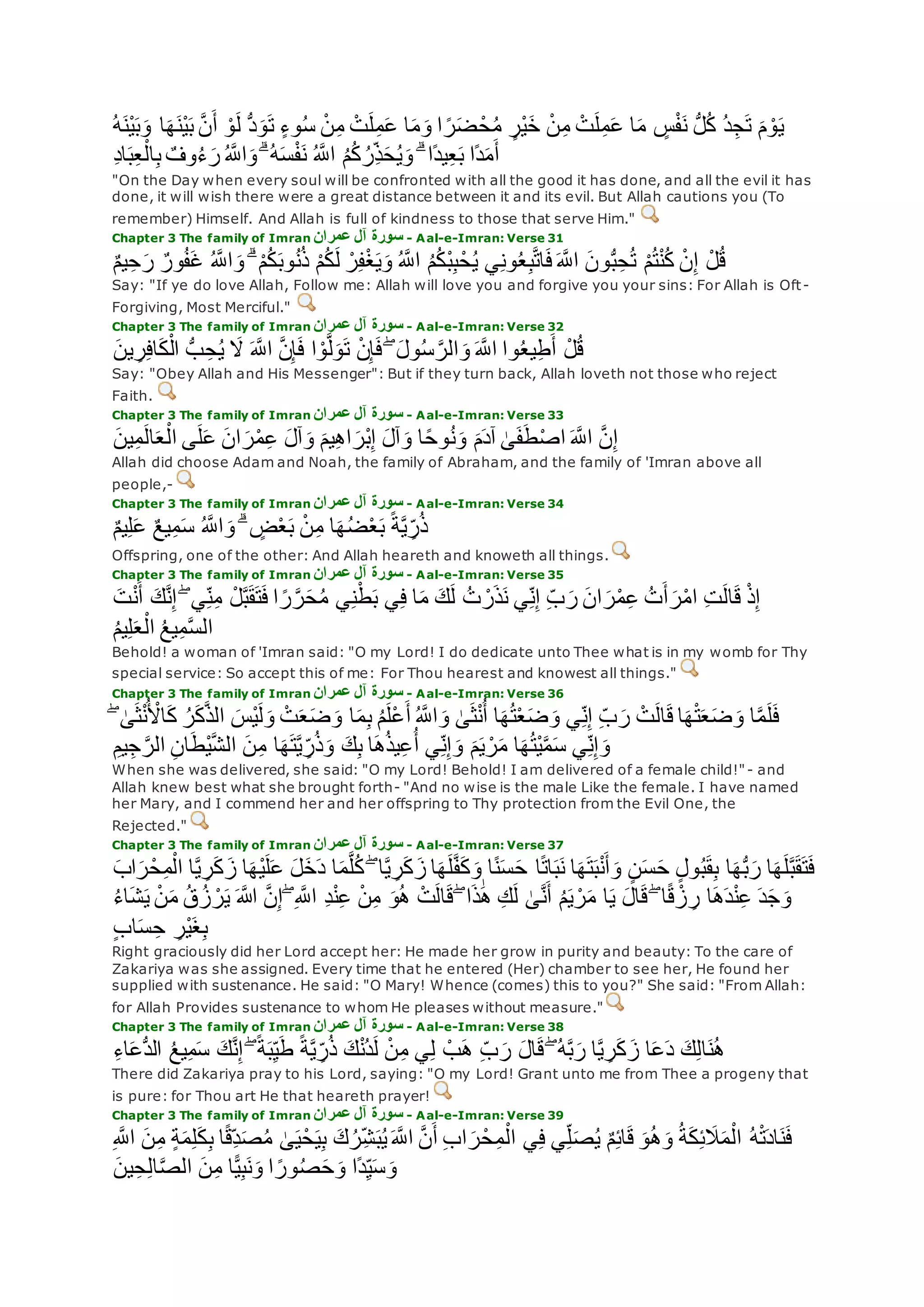 ‫ْن‬‫ي‬‫ب‬‫و‬ ‫ا‬‫ه‬‫ْن‬‫ي‬‫ب‬ ‫ه‬‫ن‬‫أ‬ ْ‫و‬‫ل‬ ُّ‫د‬‫و‬‫ت‬ ٍ‫ء‬‫و‬ُ‫س‬ ْ‫ن‬ِ‫م‬ ْ‫ت‬‫ل‬ِ‫م‬‫ع‬ ‫ا‬‫م‬‫و‬ ‫ا‬ ً‫ر‬‫ض‬ ْ‫ح‬ُ‫م‬ ٍ‫ْر‬‫ي‬‫خ‬ ْ‫ن‬ِ‫م‬ ْ‫ت‬‫ل‬ِ‫م‬‫ع‬ ‫ا‬‫م‬ ٍ‫س‬ْ‫ف‬‫ن‬ ُّ‫ل‬ُ‫ك‬ ُ‫د‬ِ‫ج‬‫ت‬ ‫م‬ ْ‫و‬‫ي‬ُ‫ه‬
ُ ‫ه‬‫اَّلل‬‫و‬ ۗ ُ‫ه‬‫س‬ْ‫ف‬‫ن‬ ُ ‫ه‬‫اَّلل‬ ُ‫م‬ُ‫ك‬ ُ‫ِر‬‫ذ‬‫ح‬ُ‫ي‬‫و‬ ۗ ‫ًا‬‫د‬‫ي‬ِ‫ع‬‫ب‬ ‫ًا‬‫د‬‫م‬‫أ‬ِ‫د‬‫ا‬‫ب‬ِ‫ع‬ْ‫ال‬ِ‫ب‬ ٌ‫وف‬ُ‫ء‬‫ر‬
"On the Day when every soul will be confronted with all the good it has done, and all the evil it has
done, it will wish there were a great distance between it and its evil. But Allah cautions you (To
remember) Himself. And Allah is full of kindness to those that serve Him."
Chapter 3 The family of Imran ‫عمران‬ ‫آل‬ ‫سورة‬ - Aal-e-Imran: Verse 31
ْ‫م‬ُ‫ك‬‫ل‬ ْ‫ر‬ِ‫ف‬ْ‫غ‬‫ي‬‫و‬ ُ ‫ه‬‫اَّلل‬ ُ‫م‬ُ‫ك‬ْ‫ب‬ِ‫ب‬ْ‫ح‬ُ‫ي‬ ‫ي‬ِ‫ن‬‫و‬ُ‫ع‬ِ‫ب‬‫ه‬‫ت‬‫ا‬‫ف‬ ‫ه‬‫اَّلل‬ ‫ون‬ُّ‫ب‬ِ‫ح‬ُ‫ت‬ ْ‫م‬ُ‫ت‬ْ‫ن‬ُ‫ك‬ ْ‫ن‬ِ‫إ‬ ْ‫ل‬ُ‫ق‬ٌ‫م‬‫ي‬ِ‫ح‬‫ر‬ ٌ‫ور‬ُ‫ف‬‫غ‬ ُ ‫ه‬‫اَّلل‬‫و‬ ۗ ْ‫م‬ُ‫ك‬‫وب‬ُ‫ن‬ُ‫ذ‬
Say: "If ye do love Allah, Follow me: Allah will love you and forgive you your sins: For Allah is Oft-
Forgiving, Most Merciful."
Chapter 3 The family of Imran ‫سورة‬‫عمران‬ ‫آل‬ - Aal-e-Imran: Verse 32
‫ين‬ ِ‫ر‬ِ‫ف‬‫ا‬‫ك‬ْ‫ال‬ ُّ‫ب‬ ِ‫ح‬ُ‫ي‬ ‫َل‬ ‫ه‬‫اَّلل‬ ‫ه‬‫ن‬ِ‫إ‬‫ف‬ ‫ا‬ ْ‫و‬‫ه‬‫ل‬‫و‬‫ت‬ ْ‫ن‬ِ‫إ‬‫ف‬ ۖ ‫ول‬ُ‫س‬ ‫ه‬‫الر‬‫و‬ ‫ه‬‫اَّلل‬ ‫وا‬ُ‫ع‬‫ي‬ِ‫ط‬‫أ‬ ْ‫ل‬ُ‫ق‬
Say: "Obey Allah and His Messenger": But if they turn back, Allah loveth not those who reject
Faith.
Chapter 3 The family of Imran ‫عمران‬ ‫آل‬ ‫سورة‬ - Aal-e-Imran: Verse 33
‫ين‬ِ‫م‬‫ال‬‫ع‬ْ‫ال‬ ‫ى‬‫ل‬‫ع‬ ‫ان‬‫ر‬ْ‫م‬ِ‫ع‬ ‫آل‬‫و‬ ‫يم‬ِ‫ه‬‫ا‬‫ْر‬‫ب‬ِ‫إ‬ ‫آل‬‫و‬ ‫ا‬ً‫ح‬‫و‬ُ‫ن‬‫و‬ ‫م‬‫آد‬ َٰ‫ى‬‫ف‬‫ط‬ْ‫ص‬‫ا‬ ‫ه‬‫اَّلل‬ ‫ه‬‫ن‬ِ‫إ‬
Allah did choose Adam and Noah, the family of Abraham, and the family of 'Imran above all
people,-
Chapter 3 The family of Imran ‫عمران‬ ‫آل‬ ‫سورة‬ - Aal-e-Imran: Verse 34
ٌ‫م‬‫ي‬ِ‫ل‬‫ع‬ ٌ‫ع‬‫ي‬ِ‫م‬‫س‬ ُ ‫ه‬‫اَّلل‬‫و‬ ۗ ٍ‫ض‬ْ‫ع‬‫ب‬ ْ‫ن‬ِ‫م‬ ‫ا‬‫ه‬ُ‫ض‬ْ‫ع‬‫ب‬ ً‫ة‬‫ه‬‫ي‬ ِ‫ر‬ُ‫ذ‬
Offspring, one of the other: And Allah heareth and knoweth all things.
Chapter 3 The family of Imran ‫عمران‬ ‫آل‬ ‫سورة‬ - Aal-e-Imran: Verse 35
‫ا‬ ً‫ر‬‫ه‬‫ر‬‫ح‬ُ‫م‬ ‫ي‬ِ‫ن‬ْ‫ط‬‫ب‬ ‫ي‬ِ‫ف‬ ‫ا‬‫م‬ ‫ك‬‫ل‬ ُ‫ت‬ ْ‫ر‬‫ذ‬‫ن‬ ‫ي‬ِ‫ن‬ِ‫إ‬ ِ‫ب‬‫ر‬ ‫ان‬‫ر‬ْ‫م‬ِ‫ع‬ ُ‫ت‬‫أ‬‫ر‬ْ‫م‬‫ا‬ ِ‫ت‬‫ال‬‫ق‬ ْ‫ذ‬ِ‫إ‬‫ت‬ْ‫ن‬‫أ‬ ‫ك‬‫ه‬‫ن‬ِ‫إ‬ ۖ ‫ي‬ِ‫ن‬ِ‫م‬ ْ‫ل‬‫ه‬‫ب‬‫ق‬‫ت‬‫ف‬
ُ‫م‬‫ي‬ِ‫ل‬‫ع‬ْ‫ال‬ ُ‫ع‬‫ي‬ِ‫م‬‫ه‬‫س‬‫ال‬
Behold! a woman of 'Imran said: "O my Lord! I do dedicate unto Thee what is in my womb for Thy
special service: So accept this of me: For Thou hearest and knowest all things."
Chapter 3 The family of Imran ‫عمران‬ ‫آل‬ ‫سورة‬ - Aal-e-Imran: Verse 36
ْ‫ن‬ُ ْ‫اْل‬‫ك‬ ُ‫ر‬‫ك‬‫ه‬‫ذ‬‫ال‬ ‫ْس‬‫ي‬‫ل‬‫و‬ ْ‫ت‬‫ع‬‫ض‬‫و‬ ‫ا‬‫م‬ِ‫ب‬ ُ‫م‬‫ْل‬‫ع‬‫أ‬ ُ ‫ه‬‫اَّلل‬‫و‬ َٰ‫ى‬‫ث‬ْ‫ن‬ُ‫أ‬ ‫ا‬‫ه‬ُ‫ت‬ْ‫ع‬‫ض‬‫و‬ ‫ي‬ِ‫ن‬ِ‫إ‬ ِ‫ب‬‫ر‬ ْ‫ت‬‫ال‬‫ق‬ ‫ا‬‫ه‬ْ‫ت‬‫ع‬‫ض‬‫و‬ ‫ا‬‫ه‬‫م‬‫ل‬‫ف‬ۖ َٰ‫ى‬‫ث‬
‫ا‬‫ه‬ُ‫ت‬ْ‫ي‬‫ه‬‫م‬‫س‬ ‫ي‬ِ‫ن‬ِ‫إ‬‫و‬ِ‫يم‬ِ‫ج‬ ‫ه‬‫الر‬ ِ‫ن‬‫ا‬‫ْط‬‫ي‬‫ه‬‫ش‬‫ال‬ ‫ن‬ِ‫م‬ ‫ا‬‫ه‬‫ت‬‫ه‬‫ي‬ ِ‫ر‬ُ‫ذ‬‫و‬ ‫ك‬ِ‫ب‬ ‫ا‬‫ه‬ُ‫ذ‬‫ي‬ِ‫ع‬ُ‫أ‬ ‫ي‬ِ‫ن‬ِ‫إ‬‫و‬ ‫م‬‫ي‬ ْ‫ر‬‫م‬
When she was delivered, she said: "O my Lord! Behold! I am delivered of a female child!"- and
Allah knew best what she brought forth- "And no wise is the male Like the female. I have named
her Mary, and I commend her and her offspring to Thy protection from the Evil One, the
Rejected."
Chapter 3 The family of Imran ‫عمران‬ ‫آل‬ ‫سورة‬ - Aal-e-Imran: Verse 37
‫ا‬‫ه‬ُّ‫ب‬‫ر‬ ‫ا‬‫ه‬‫ل‬‫ه‬‫ب‬‫ق‬‫ت‬‫ف‬‫اب‬‫ر‬ْ‫ح‬ِ‫م‬ْ‫ال‬ ‫ا‬‫ه‬‫ي‬ ِ‫ر‬‫ك‬‫ز‬ ‫ا‬‫ْه‬‫ي‬‫ل‬‫ع‬ ‫ل‬‫خ‬‫د‬ ‫ا‬‫م‬‫ه‬‫ل‬ُ‫ك‬ ۖ ‫ا‬‫ه‬‫ي‬ ِ‫ر‬‫ك‬‫ز‬ ‫ا‬‫ه‬‫ل‬‫ه‬‫ف‬‫ك‬‫و‬ ‫ا‬ً‫ن‬‫س‬‫ح‬ ‫ا‬ً‫ت‬‫ا‬‫ب‬‫ن‬ ‫ا‬‫ه‬‫ت‬‫ب‬ْ‫ن‬‫أ‬‫و‬ ٍ‫ن‬‫س‬‫ح‬ ٍ‫ل‬‫و‬ُ‫ب‬‫ق‬ِ‫ب‬
ُ‫ق‬ُ‫ز‬ ْ‫ر‬‫ي‬ ‫اَّلله‬ ‫ه‬‫ن‬ِ‫إ‬ ۖ ِ ‫ه‬‫اَّلل‬ ِ‫د‬ْ‫ن‬ِ‫ع‬ ْ‫ن‬ِ‫م‬ ‫و‬ُ‫ه‬ ْ‫ت‬‫ال‬‫ق‬ ۖ ‫ا‬‫ذ‬َٰ‫ه‬ ِ‫ك‬‫ل‬ َٰ‫ى‬‫ه‬‫ن‬‫أ‬ ُ‫م‬‫ي‬ ْ‫ر‬‫م‬ ‫ا‬‫ي‬ ‫ال‬‫ق‬ ۖ ‫ا‬ً‫ق‬ ْ‫ز‬ ِ‫ر‬ ‫ا‬‫ه‬‫د‬ْ‫ن‬ِ‫ع‬ ‫د‬‫ج‬‫و‬‫ي‬ ْ‫ن‬‫م‬ُ‫ء‬‫ا‬‫ش‬
ٍ‫ب‬‫ا‬‫س‬ ِ‫ح‬ ِ‫ْر‬‫ي‬‫غ‬ِ‫ب‬
Right graciously did her Lord accept her: He made her grow in purity and beauty: To the care of
Zakariya was she assigned. Every time that he entered (Her) chamber to see her, He found her
supplied with sustenance. He said: "O Mary! Whence (comes) this to you?" She said: "From Allah:
for Allah Provides sustenance to whom He pleases without measure."
Chapter 3 The family of Imran ‫عمران‬ ‫آل‬ ‫سورة‬ - Aal-e-Imran: Verse 38
‫ا‬‫ع‬‫د‬ ‫ك‬ِ‫ل‬‫ا‬‫ن‬ُ‫ه‬ِ‫ء‬‫ا‬‫ُّع‬‫د‬‫ال‬ ُ‫ع‬‫ي‬ِ‫م‬‫س‬ ‫ك‬‫ه‬‫ن‬ِ‫إ‬ ۖ ً‫ة‬‫ب‬ِ‫ي‬‫ط‬ ً‫ة‬‫ه‬‫ي‬ ِ‫ر‬ُ‫ذ‬ ‫ك‬ْ‫ن‬ُ‫د‬‫ل‬ ْ‫ن‬ِ‫م‬ ‫ي‬ِ‫ل‬ ْ‫ب‬‫ه‬ ِ‫ب‬‫ر‬ ‫ال‬‫ق‬ ۖ ُ‫ه‬‫ه‬‫ب‬‫ر‬ ‫ا‬‫ه‬‫ي‬ ِ‫ر‬‫ك‬‫ز‬
There did Zakariya pray to his Lord, saying: "O my Lord! Grant unto me from Thee a progeny that
is pure: for Thou art He that heareth prayer!
Chapter 3 The family of Imran ‫عمران‬ ‫آل‬ ‫سورة‬ - Aal-e-Imran: Verse 39
ٍ‫ة‬‫م‬ِ‫ل‬‫ك‬ِ‫ب‬ ‫ا‬ً‫ق‬ِ‫د‬‫ص‬ُ‫م‬ َٰ‫ى‬‫ي‬ْ‫ح‬‫ي‬ِ‫ب‬ ‫ك‬ُ‫ر‬ِ‫ش‬‫ب‬ُ‫ي‬ ‫ه‬‫اَّلل‬ ‫ه‬‫ن‬‫أ‬ ِ‫ب‬‫ا‬‫ر‬ْ‫ح‬ِ‫م‬ْ‫ال‬ ‫ي‬ِ‫ف‬ ‫ي‬ِ‫ل‬‫ص‬ُ‫ي‬ ٌ‫م‬ِ‫ئ‬‫ا‬‫ق‬ ‫و‬ُ‫ه‬‫و‬ ُ‫ة‬‫ك‬ِ‫ئ‬‫َل‬‫م‬ْ‫ال‬ ُ‫ه‬ْ‫ت‬‫اد‬‫ن‬‫ف‬ِ ‫ه‬‫اَّلل‬ ‫ن‬ِ‫م‬
‫ين‬ِ‫ح‬ِ‫ل‬‫ا‬‫ه‬‫ص‬‫ال‬ ‫ن‬ِ‫م‬ ‫ا‬ًّ‫ي‬ِ‫ب‬‫ن‬‫و‬ ‫ا‬ ً‫ور‬ُ‫ص‬‫ح‬‫و‬ ‫ًا‬‫د‬ِ‫ي‬‫س‬‫و‬
 