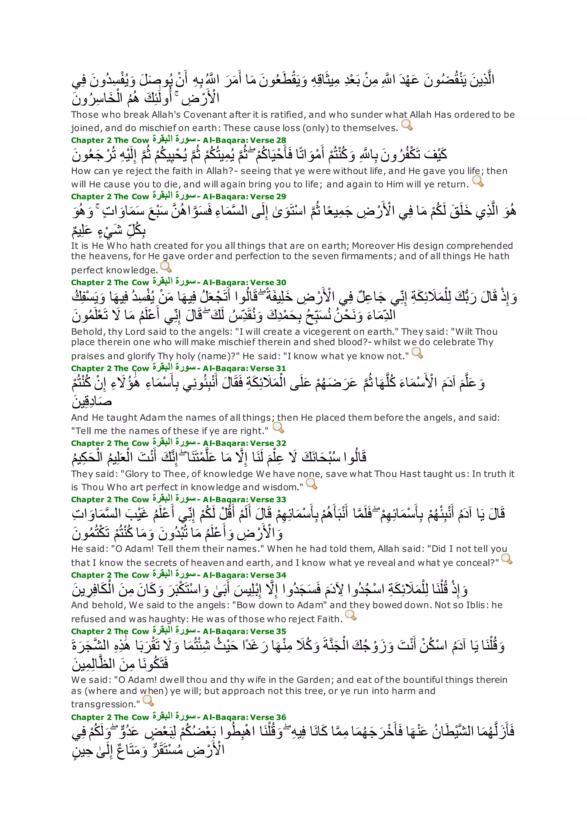 ‫ُون‬‫د‬ِ‫س‬ْ‫ف‬ُ‫ي‬‫و‬ ‫ل‬‫وص‬ُ‫ي‬ ْ‫ن‬‫أ‬ ِ‫ه‬ِ‫ب‬ُ ‫ه‬‫اَّلل‬ ‫ر‬‫م‬‫أ‬ ‫ا‬‫م‬ ‫ون‬ُ‫ع‬‫ط‬ْ‫ق‬‫ي‬‫و‬ ِ‫ه‬ِ‫ق‬‫ا‬‫يث‬ِ‫م‬ ِ‫د‬ْ‫ع‬‫ب‬ ْ‫ن‬ِ‫م‬ ِ ‫ه‬‫اَّلل‬ ‫د‬ْ‫ه‬‫ع‬ ‫ون‬ُ‫ض‬ُ‫ق‬ْ‫ن‬‫ي‬ ‫ِين‬‫ذ‬‫ه‬‫ل‬‫ا‬‫ي‬ِ‫ف‬
‫ون‬ُ‫ر‬ِ‫س‬‫ا‬‫خ‬ْ‫ال‬ ُ‫م‬ُ‫ه‬ ‫ك‬ِ‫ئ‬َٰ‫ول‬ُ‫أ‬ ۚ ِ‫ض‬ ْ‫ر‬ ْ‫اْل‬
Those who break Allah's Covenant after it is ratified, and who sunder what Allah Has ordered to be
joined, and do mischief on earth: These cause loss (only) to themselves.
Chapter 2 The Cow ‫البقرة‬ ‫سورة‬- Al-Baqara: Verse 28
ِ ‫ه‬‫اَّلل‬ِ‫ب‬ ‫ون‬ ُ‫ر‬ُ‫ف‬ْ‫ك‬‫ت‬ ‫ْف‬‫ي‬‫ك‬‫ون‬ُ‫ع‬‫ج‬ ْ‫ر‬ُ‫ت‬ ِ‫ه‬ْ‫ي‬‫ل‬ِ‫إ‬ ‫ه‬‫م‬ُ‫ث‬ ْ‫م‬ُ‫ك‬‫ي‬ِ‫ي‬ْ‫ح‬ُ‫ي‬ ‫ه‬‫م‬ُ‫ث‬ ْ‫م‬ُ‫ك‬ُ‫ت‬‫ي‬ِ‫م‬ُ‫ي‬ ‫ه‬‫م‬ُ‫ث‬ ۖ ْ‫م‬ُ‫ك‬‫ا‬‫ي‬ْ‫ح‬‫أ‬‫ف‬ ‫ا‬ً‫ت‬‫ا‬‫و‬ْ‫م‬‫أ‬ ْ‫م‬ُ‫ت‬ْ‫ن‬ُ‫ك‬‫و‬
How can ye reject the faith in Allah?- seeing that ye were without life, and He gave you life; then
will He cause you to die, and will again bring you to life; and again to Him will ye return.
Chapter 2 The Cow ‫البقرة‬ ‫سورة‬- Al-Baqara: Verse 29
‫ْع‬‫ب‬‫س‬ ‫ه‬‫ن‬ُ‫ه‬‫ا‬ ‫ه‬‫و‬‫س‬‫ف‬ ِ‫ء‬‫ا‬‫م‬‫ه‬‫س‬‫ال‬ ‫ى‬‫ل‬ِ‫إ‬ َٰ‫ى‬‫و‬‫ْت‬‫س‬‫ا‬ ‫ه‬‫م‬ُ‫ث‬ ‫ا‬ً‫ع‬‫ي‬ِ‫م‬‫ج‬ ِ‫ض‬ ْ‫ر‬ ْ‫اْل‬ ‫ي‬ِ‫ف‬ ‫ا‬‫م‬ ْ‫م‬ُ‫ك‬‫ل‬ ‫ق‬‫ل‬‫خ‬ ‫ِي‬‫ذ‬‫ه‬‫ل‬‫ا‬ ‫و‬ُ‫ه‬‫و‬ُ‫ه‬‫و‬ ۚ ٍ‫ت‬‫ا‬‫او‬‫م‬‫س‬
ٌ‫م‬‫ي‬ِ‫ل‬‫ع‬ ٍ‫ء‬ْ‫ي‬‫ش‬ ِ‫ل‬ُ‫ك‬ِ‫ب‬
It is He Who hath created for you all things that are on earth; Moreover His design comprehended
the heavens, for He gave order and perfection to the seven firmaments; and of all things He hath
perfect knowledge.
Chapter 2 The Cow ‫البقرة‬ ‫سورة‬- Al-Baqara: Verse 30
‫ا‬‫يه‬ِ‫ف‬ ُ‫د‬ِ‫س‬ْ‫ف‬ُ‫ي‬ ْ‫ن‬‫م‬ ‫ا‬‫يه‬ِ‫ف‬ ُ‫ل‬‫ع‬ ْ‫ج‬‫ت‬‫أ‬ ‫وا‬ُ‫ل‬‫ا‬‫ق‬ ۖ ً‫ة‬‫يف‬ِ‫ل‬‫خ‬ ِ‫ض‬ ْ‫ر‬ ْ‫اْل‬ ‫ي‬ِ‫ف‬ ٌ‫ل‬ِ‫ع‬‫ا‬‫ج‬ ‫ي‬ِ‫ن‬ِ‫إ‬ ِ‫ة‬‫ك‬ِ‫ئ‬‫َل‬‫م‬ْ‫ل‬ِ‫ل‬ ‫ك‬ُّ‫ب‬‫ر‬ ‫ال‬‫ق‬ ْ‫ذ‬ِ‫إ‬‫و‬ُ‫ك‬ِ‫ف‬ْ‫س‬‫ي‬‫و‬
ْ‫ح‬‫ن‬‫و‬ ‫اء‬‫ِم‬‫الد‬‫ون‬ُ‫م‬‫ل‬ْ‫ع‬‫ت‬ ‫َل‬ ‫ا‬‫م‬ ُ‫م‬‫ْل‬‫ع‬‫أ‬ ‫ي‬ِ‫ن‬ِ‫إ‬ ‫ال‬‫ق‬ ۖ ‫ك‬‫ل‬ ُ‫ِس‬‫د‬‫ق‬ُ‫ن‬‫و‬ ‫ِك‬‫د‬ْ‫م‬‫ح‬ِ‫ب‬ ُ‫ح‬ِ‫ب‬‫س‬ُ‫ن‬ ُ‫ن‬
Behold, thy Lord said to the angels: "I will create a vicegerent on earth." They said: "Wilt Thou
place therein one who will make mischief therein and shed blood?- whilst we do celebrate Thy
praises and glorify Thy holy (name)?" He said: "I know what ye know not."
Chapter 2 The Cow ‫البقرة‬ ‫سورة‬- Al-Baqara: Verse 31
‫ع‬ ْ‫م‬ُ‫ه‬‫ض‬‫ر‬‫ع‬ ‫ه‬‫م‬ُ‫ث‬ ‫ا‬‫ه‬‫ه‬‫ل‬ُ‫ك‬ ‫اء‬‫ْم‬‫س‬ ْ‫اْل‬ ‫م‬‫آد‬ ‫م‬‫ه‬‫ل‬‫ع‬‫و‬ْ‫م‬ُ‫ت‬ْ‫ن‬ُ‫ك‬ ْ‫ن‬ِ‫إ‬ ِ‫ء‬‫َُل‬‫ؤ‬ َٰ‫ه‬ ِ‫ء‬‫ا‬‫ْم‬‫س‬‫أ‬ِ‫ب‬ ‫ي‬ِ‫ن‬‫و‬ُ‫ئ‬ِ‫ب‬ْ‫ن‬‫أ‬ ‫ال‬‫ق‬‫ف‬ ِ‫ة‬‫ك‬ِ‫ئ‬‫َل‬‫م‬ْ‫ال‬ ‫ى‬‫ل‬
‫ين‬ِ‫ق‬ِ‫د‬‫ا‬‫ص‬
And He taught Adam the names of all things; then He placed them before the angels, and said:
"Tell me the names of these if ye are right."
Chapter 2 The Cow ‫البقرة‬ ‫سورة‬- Al-Baqara: Verse 32
ُ‫م‬‫ي‬ِ‫ك‬‫ح‬ْ‫ال‬ ُ‫م‬‫ي‬ِ‫ل‬‫ع‬ْ‫ال‬ ‫ت‬ْ‫ن‬‫أ‬ ‫ك‬‫ه‬‫ن‬ِ‫إ‬ ۖ ‫ا‬‫ن‬‫ت‬ْ‫م‬‫ه‬‫ل‬‫ع‬ ‫ا‬‫م‬ ‫ه‬‫َل‬ِ‫إ‬ ‫ا‬‫ن‬‫ل‬ ‫م‬ْ‫ل‬ِ‫ع‬ ‫َل‬ ‫ك‬‫ان‬‫ْح‬‫ب‬ُ‫س‬ ‫وا‬ُ‫ل‬‫ا‬‫ق‬
They said: "Glory to Thee, of knowledge We have none, save what Thou Hast taught us: In truth it
is Thou Who art perfect in knowledge and wisdom."
Chapter 2 The Cow ‫البقرة‬ ‫سورة‬- Al-Baqara: Verse 33
‫ا‬‫ه‬‫م‬‫ل‬‫ف‬ ۖ ْ‫م‬ِ‫ه‬ِ‫ئ‬‫ا‬‫ْم‬‫س‬‫أ‬ِ‫ب‬ ْ‫م‬ُ‫ه‬ْ‫ئ‬ِ‫ب‬ْ‫ن‬‫أ‬ ُ‫م‬‫آد‬ ‫ا‬‫ي‬ ‫ال‬‫ق‬ِ‫ت‬‫ا‬‫او‬‫م‬‫ه‬‫س‬‫ال‬ ‫ْب‬‫ي‬‫غ‬ ُ‫م‬‫ْل‬‫ع‬‫أ‬ ‫ي‬ِ‫ن‬ِ‫إ‬ ْ‫م‬ُ‫ك‬‫ل‬ ْ‫ل‬ُ‫ق‬‫أ‬ ْ‫م‬‫ل‬‫أ‬ ‫ال‬‫ق‬ ْ‫م‬ِ‫ه‬ِ‫ئ‬‫ا‬‫ْم‬‫س‬‫أ‬ِ‫ب‬ ْ‫م‬ُ‫ه‬‫أ‬‫ب‬ْ‫ن‬‫أ‬
‫ون‬ُ‫م‬ُ‫ت‬ْ‫ك‬‫ت‬ ْ‫م‬ُ‫ت‬ْ‫ن‬ُ‫ك‬ ‫ا‬‫م‬‫و‬ ‫ُون‬‫د‬ْ‫ب‬ُ‫ت‬ ‫ا‬‫م‬ ُ‫م‬‫ْل‬‫ع‬‫أ‬‫و‬ ِ‫ض‬ ْ‫ر‬ ْ‫اْل‬‫و‬
He said: "O Adam! Tell them their names." When he had told them, Allah said: "Did I not tell you
that I know the secrets of heaven and earth, and I know what ye reveal and what ye conceal?"
Chapter 2 The Cow ‫البقرة‬ ‫سورة‬- Al-Baqara: Verse 34
‫ُوا‬‫د‬‫ج‬‫س‬‫ف‬ ‫م‬‫د‬ ِ‫ْل‬ ‫ُوا‬‫د‬ُ‫ج‬ْ‫س‬‫ا‬ ِ‫ة‬‫ك‬ِ‫ئ‬‫َل‬‫م‬ْ‫ل‬ِ‫ل‬ ‫ا‬‫ن‬ْ‫ل‬ُ‫ق‬ ْ‫ذ‬ِ‫إ‬‫و‬‫ين‬ ِ‫ر‬ِ‫ف‬‫ا‬‫ك‬ْ‫ال‬ ‫ن‬ِ‫م‬ ‫ان‬‫ك‬‫و‬ ‫ر‬‫ب‬ْ‫ك‬‫ْت‬‫س‬‫ا‬‫و‬ َٰ‫ى‬‫ب‬‫أ‬ ‫يس‬ِ‫ل‬ْ‫ب‬ِ‫إ‬ ‫ه‬‫َل‬ِ‫إ‬
And behold, We said to the angels: "Bow down to Adam" and they bowed down. Not so Iblis: he
refused and was haughty: He was of those who reject Faith.
Chapter 2 The Cow ‫البقرة‬ ‫سورة‬- Al-Baqara: Verse 35
‫ه‬‫ش‬‫ال‬ ِ‫ه‬ِ‫ذ‬َٰ‫ه‬ ‫ا‬‫ب‬‫ر‬ْ‫ق‬‫ت‬ ‫َل‬‫و‬ ‫ا‬‫م‬ُ‫ت‬ْ‫ئ‬ِ‫ش‬ ُ‫ْث‬‫ي‬‫ح‬ ‫ًا‬‫د‬‫غ‬‫ر‬ ‫ا‬‫ه‬ْ‫ن‬ِ‫م‬ ‫َل‬ُ‫ك‬‫و‬ ‫ة‬‫ه‬‫ن‬‫ج‬ْ‫ال‬ ‫ك‬ُ‫ج‬ ْ‫و‬‫ز‬‫و‬ ‫ت‬ْ‫ن‬‫أ‬ ْ‫ن‬ُ‫ك‬ْ‫س‬‫ا‬ ُ‫م‬‫آد‬ ‫ا‬‫ي‬ ‫ا‬‫ن‬ْ‫ل‬ُ‫ق‬‫و‬‫ة‬‫ر‬‫ج‬
‫ين‬ِ‫م‬ِ‫ل‬‫ا‬‫ه‬‫ظ‬‫ال‬ ‫ن‬ِ‫م‬ ‫ا‬‫ون‬ُ‫ك‬‫ت‬‫ف‬
We said: "O Adam! dwell thou and thy wife in the Garden; and eat of the bountiful things therein
as (where and when) ye will; but approach not this tree, or ye run into harm and
transgression."
Chapter 2 The Cow ‫البقرة‬ ‫سورة‬- Al-Baqara: Verse 36
‫و‬ ۖ ٌّ‫ُو‬‫د‬‫ع‬ ٍ‫ض‬ْ‫ع‬‫ب‬ِ‫ل‬ ْ‫م‬ُ‫ك‬ُ‫ض‬ْ‫ع‬‫ب‬ ‫وا‬ُ‫ط‬ِ‫ب‬ْ‫ه‬‫ا‬ ‫ا‬‫ن‬ْ‫ل‬ُ‫ق‬‫و‬ ۖ ِ‫ه‬‫ي‬ِ‫ف‬ ‫ا‬‫ان‬‫ك‬ ‫ا‬‫ه‬‫م‬ِ‫م‬ ‫ا‬‫م‬ُ‫ه‬‫ج‬‫ر‬ْ‫خ‬‫أ‬‫ف‬ ‫ا‬‫ه‬ْ‫ن‬‫ع‬ ُ‫ن‬‫ا‬‫ْط‬‫ي‬‫ه‬‫ش‬‫ال‬ ‫ا‬‫م‬ُ‫ه‬‫ه‬‫ل‬‫ز‬‫أ‬‫ف‬‫ي‬ِ‫ف‬ ْ‫م‬ُ‫ك‬‫ل‬
ٍ‫ن‬‫ي‬ِ‫ح‬ َٰ‫ى‬‫ل‬ِ‫إ‬ ٌ‫ع‬‫ا‬‫ت‬‫م‬‫و‬ ٌّ‫ر‬‫ق‬‫ْت‬‫س‬ُ‫م‬ ِ‫ض‬ ْ‫ر‬ ْ‫اْل‬
 